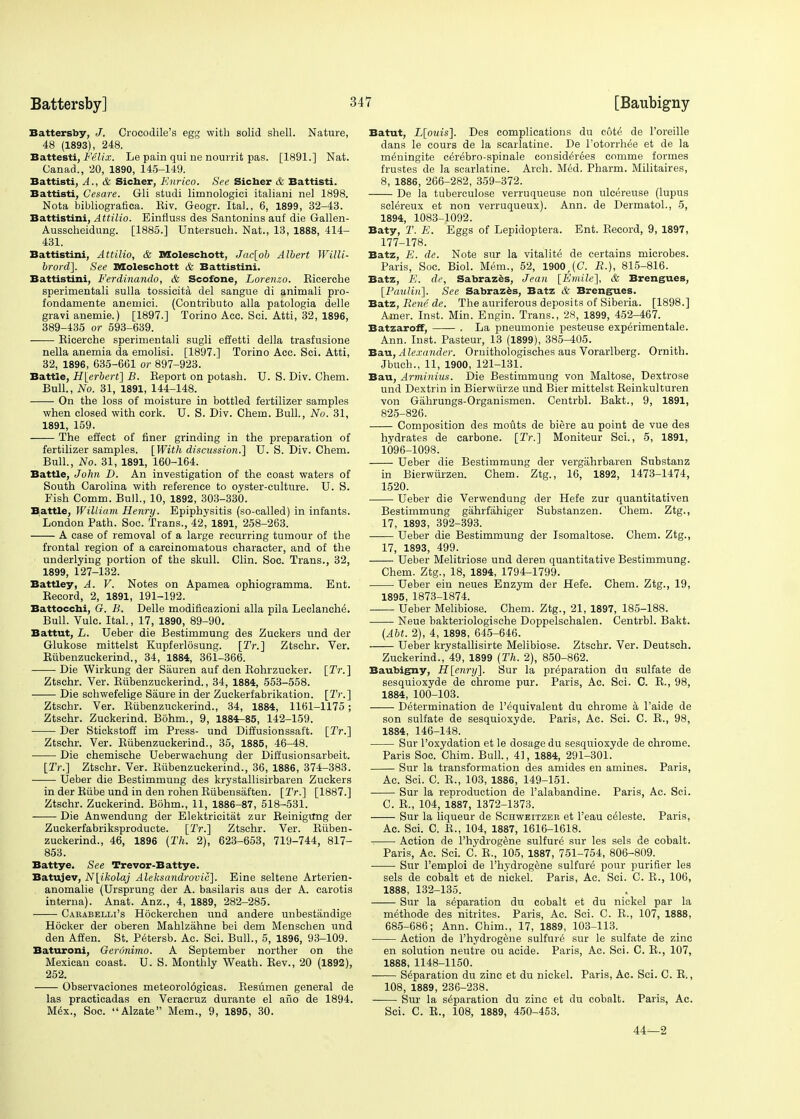 Battersby, J. Crocodile's egg with solid shell. Nature, 48 (1893), 248. Battesti, Felix. Le pain qui ne nourrit pas. [1891.] Nat. Canad., 20, 1890, 145-149. Battisti, A., & Sicher, Enrico. See Sicher & Battisti. Battisti, Cesare. Gli studi limnologici italiani nel 1898. Nota bibliografica. Eiv. Geogr. Ital., 6, 1899, 32-43. Battistini, Attilio. Einfiuss des Santonins auf die Gallen- Ausscheidung. [1885.] Untersuch. Nat., 13, 1888, 414- 431. Battistini, Attilio, & Moleschott, Jac[ob Albert Willi- brord]. See Moleschott & Battistini. Battistini, Ferdinando, & Scofone, Lorenzo. Eicerche sperimentali sulla tossicita del sangue di animali pro- fondamente anemici. (Contributo alia patologia delle gravi anemie.) [1897.] Torino Acc. Soi. Atti, 32, 1896, 389-435 or 593-639. Eicerche sperimentali sugli effetti della trasfusione nella anemia da emolisi. [1897.] Torino Acc. Sci. Atti, 32, 1896, 635-661 or 897-923. Battle, H[erbert] B. Eeport on potash. U. S. Div. Chem. Bull., No. 31, 1891, 144-148. On the loss of moisture in bottled fertilizer samples when closed with cork. U. S. Div. Chem. Bull., No. 31, 1891, 159. The effect of finer grinding in the preparation of fertilizer samples. [With discussion.] U. S. Div. Chem. Bull., No. 31, 1891, 160-164. Battle, John D. An investigation of the coast waters of South Carolina with reference to oyster-culture. U. S. Fish Comm. Bull., 10, 1892, 303-330. Battle, William Henry. Epiphysitis (so-called) in infants. London Path. Soc. Trans., 42, 1891, 258-263. A case of removal of a large recurring tumour of the frontal region of a carcinomatous character, and of the underlying portion of the skull. Clin. Soc. Trans., 32, 1899, 127-132. Battley, A. V. Notes on Apamea ophiogramma. Ent. Eecord, 2, 1891, 191-192. Battocchi, G. B. Delle modificazioni alia pila Leclanche. Bull. Vulc. Ital., 17, 1890, 89-90. Battut, L. Ueber die Bestimmung des Zuckers und der Glukose mittelst Kupferlosung. [Tr.~\ Ztschr. Ver. Eiibenzuckerind., 34, 1884, 361-366. Die Wirkung der Sauren auf den Eohrzucker. [Tr.~\ Ztschr. Ver. Eiibenzuckerind., 34, 1884, 553-558. Die schwefelige Saure in der Zuckerfabrikation. [2V.] Ztschr. Ver. Eiibenzuckerind., 34, 1884, 1161-1175; Ztschr. Zuckerind. Bohm., 9, 1884-85, 142-159. Der Stickstoff im Press- und Diffusionssaft. [Tr.~\ Ztschr. Ver. Eiibenzuckerind., 35, 1885, 46-48. Die chemische Ueberwachung der Diffusionsarbeit. [2Y.] Ztschr. Ver. Eiibenzuckerind., 36, 1886, 374-383. ■ Ueber die Bestimmung des krystallisirbaren Zuckers in der Eiibe und in den rohenEiibensaften. [ZV.] [1887.] Ztschr. Zuckerind. Bohm., 11, 1886-87, 518-531. Die Anwendung der Elektricitat zur Beinigtfng der Zuekerfabriksproducte. [TV.] Ztschr. Ver. Eiiben- zuckerind., 46, 1896 {Th. 2), 623-653, 719-744, 817- 853. Battye. See Trevor-Battye. Batujev, N[ikolaj Aleksandrovic]. Eine seltene Arterien- anomalie (Ursprung der A. basilaris aus der A. carotis interna). Anat. Anz., 4, 1889, 282-285. Cakabelli's Hockerchen und andere unbestandige Hbcker der oberen Mahlzahne bei dem Menschen und den Affen. St. Petersb. Ac. Sci. Bull., 5, 1896, 93-109. Baturoni, Geronimo. A September norther on the Mexican coast. U. S. Monthly Weath. Eev., 20 (1892), 252. Observaciones meteorol6gicas. Resumen general de las practicadas en Veracruz durante el afio de 1894. M6x., Soc. Alzate Mem., 9, 1895, 30. Batut, L[ouis]. Des complications du cote1 de l'oreille dans le cours de la scarlatine. De l'otorrhee et de la m^ningite cer^bro-spinale considers comme formes frustes de la scarlatine. Arch. Med. Pharm. Militaires, 8, 1886, 266-282, 359-372. De la tuberculose verruqueuse non ulcereuse (lupus sclereux et non verruqueux). Ann. de Dermatol., 5, 1894, 1083-1092. Baty, T. E. Eggs of Lepidoptera. Ent. Eecord, 9, 1897, 177-178. Batz, E. de. Note sur la vitality de certains microbes. Paris, Soc. Biol. Mem., 52, 1900,(C. B.), 815-816. Batz, E. de, Sabrazes, Jean [Emile], & Brengues, [PauliriJ. See Sabrazes, Batz & Brengues. Batz, Rene de. The auriferous deposits of Siberia. [1898.] Amer. Inst. Min. Engin. Trans., 28, 1899, 452-467. Batzaroff, . La pneumonie pesteuse experimental. Ann. Inst. Pasteur, 13 (1899), 385-405. Ban, Alexander. Ornithologisches aus Vorarlberg. Ornith. Jbuch., 11, 1900, 121-131. Bau, Arminius. Die Bestimmung von Maltose, Dextrose und Dextrin in Bierwiirze und Bier mittelst Eeinkulturen von Gahrungs-Organismen. Centrbl. Bakt., 9, 1891, 825-826. Composition des mouts de biere au point de vue des hydrates de carbone. [IV.] Moniteur Sci., 5, 1891, 1096-1098. Ueber die Bestimmung der vergiihrbaren Substanz in Bierwiirzen. Chem. Ztg., 16, 1892, 1473-1474, 1520. Ueber die Verwendung der Hefe zur quantitativen Bestimmung gahrfahiger Substanzen. Chem. Ztg., 17, 1893, 392-393. Ueber die Bestimmung der Isomaltose. Chem. Ztg., 17, 1893, 499. Ueber Melitriose und deren quantitative Bestimmung. Chem. Ztg., 18, 1894, 1794-1799. Ueber ein neues Enzym der Hefe. Chem. Ztg., 19, 1895, 1873-1874. Ueber Melibiose. Chem. Ztg., 21, 1897, 185-188. Neue bakteriologische Doppelschalen. Centrbl. Bakt. (Abt. 2), 4, 1898, 645-646. Ueber krystallisirte Melibiose. Ztschr. Ver. Deutsch. Zuckerind., 49, 1899 (Th. 2), 850-862. Baubigny, H[enry]. Sur la preparation du sulfate de sesquioxyde de chrome pur. Paris, Ac. Sci. C. E., 98, 1884, 100-103. Determination de l'equivalent du chrome a l'aide de son sulfate de sesquioxyde. Paris, Ac. Sci. C. E., 98, 1884, 146-148. Sur l'oxydation et le dosage du sesquioxyde de chrome. Paris Soc. Chim. Bull., 41, 1884, 291-301. Sur la transformation des amides en amines. Paris, Ac. Sci. C. E., 103, 1886, 149-151. Sur la reproduction de Palabandine. Paris, Ac. Sci. C. E., 104, 1887, 1372-1373. Sur la liqueur de Schweitzer et l'eau celeste. Paris, Ac. Sci. C. E., 104, 1887, 1616-1618. Action de l'hydrogene sulfure sur les sels de cobalt. Paris, Ac. Sci. C. E,, 105, 1887, 751-754, 806-809. ■ Sur l'emploi de l'hydrogene sulfure pour purifier les sels de cobalt et de nickel. Paris, Ac. Sci. C. E., 106, 1888, 132-135. Sur la separation du cobalt et du nickel par la methode des nitrites. Paris, Ac. Sci. C. P., 107, 1888, 685-686; Ann. Chim., 17, 1889, 103-113. Action de l'hydrogene sulfure sur le sulfate de zinc en solution neutre ou acide. Paris, Ac. Sci. C. E., 107, 1888, 1148-1150. Separation du zinc et du nickel. Paris, Ac. Sci. C. E., 108, 1889, 236-238. Sur la separation du zinc et du cobalt. Paris, Ac. Sci. C. E., 108, 1889, 450-453. 44—2