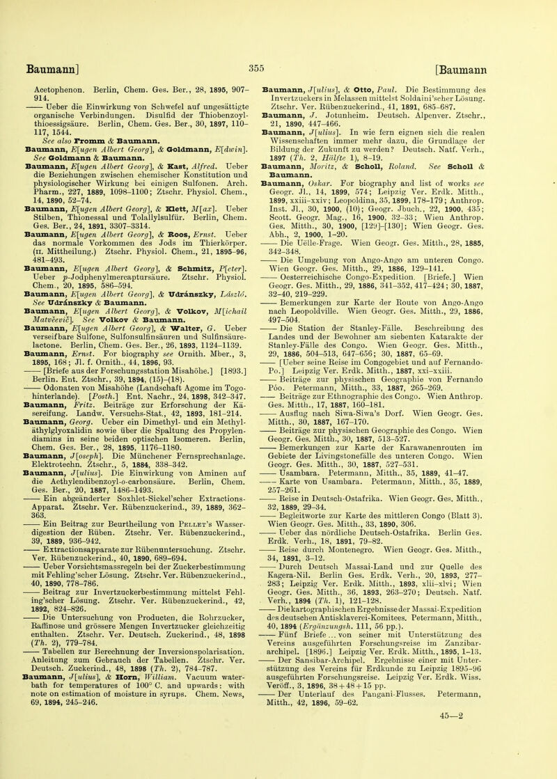 Acetophenon. Berlin, Chem. Ges. Ber., 28, 1895, 907- 914. Ueber die Einwirkung von Schwefel auf ungesattigte organische Verbindungen. Disulfid der Thiobenzoyl- thioessigsaure. Berlin, Chem. Ges. Ber., 30, 1897, 110- 117, 1544. See also Fromm & Baumann. Baumann, E[ugen Albert Georg], & Goldmann, E[dwin]. See Goldmann & Baumann. Baumann, E[ugen Albert Georg], & Kast, Alfred. Ueber die Beziehungen zwischen chemischer Konstitution und physiologischer Wirkung bei einigen Sulfonen. Arch. Pharm., 227, 1889, 1098-1100; Ztschr. Physiol. Chem., 14, 1890, 52-74. Baumann, E[ugen Albert Georg], & Klett, M[ax]. Ueber Stilben, Thionessal und Tolallylsulfur. Berlin, Chem. Ges. Ber., 24, 1891, 3307-3314. Baumann, E[ugen Albert Georg], & Boos, Ernst. Ueber das normale Vorkommen des Jods im Thierkorper. (ii. Mittheilung.) Ztschr. Physiol. Chem., 21, 1895-96, 481-493. Baumann, E[ugen Albert Georg], & Sehmitz, P[eter]. Ueber y-Jodphenylmercaptursiiure. Ztschr. Physiol. Chem., 20, 1895, 586-594. Baumann, E\ugen Albert Georg], & Udranszky, Ldszld. See U<lr.\nszky & Baumann. Baumann, E[ugen Albert Georg], & Volkov, M[ichail Matveevic], See Volkov & Baumann. Baumann, E[ugen Albert Georg], & Walter, G. Ueber verseif bare Sulfone, Sulfonsultinsauren und Sulfinsaure- lactone. Berlin, Chem. Ges. Ber., 26, 1893, 1124-1139. Baumann, Ernst. For biography see Ornith. Mber., 3, 1895, 168; Jl. f. Ornith., 44, 1896, 93. ■ [Briefe aus der Forschungsstation Misahohe.] [1893.] Berlin. Ent. Ztschr., 39, 1894, (15)-(18). Odonaten von Misahohe (Landschaft Agome im Togo- hinterlande). [Posth.] Ent. Nachr., 24, 1898, 342-347. Baumann, Fritz. Beitrage zur Erforschung der Ka- sereifung. Landw. Versuchs-Stat., 42, 1893, 181-214. Baumann, Georg. Ueber ein Dimethyl- und ein Methyl- athylglyoxalidin sowie iiber die Spaltung des Propylen- diamins in seine beiden optischen Isomeren. Berlin, Chem. Ges. Ber., 28, 1895, 1176-1180. Baumann, J[oseph]. Die Miinchener Fernsprechanlage. Elektrotechn. Ztschr., 5, 1884, 338-342. Baumann, J[ulius]. Die Einwirkung von Aminen auf die Aethylendibenzoyl-o-carbonsaure. Berlin, Chem. Ges. Ber.', 20, 1887, 1486-1493. Ein abgeanderter Soxhlet-SickePseher Extraetions- Apparat. Ztschr. Ver. Kiibenzuckerind., 39, 1889, 362- 363. Ein Beitrag zur Beurtheilung von Pellet's Wasser- digestion der Kiiben. Ztschr. Ver. Biibenzuckerind., 39, 1889, 936-942. Extractionsapparatezur Bubenuntersuchung. Ztschr. Ver. Biibenzuckerind., 40, 1890, 689-694. Ueber Vorsichtsmassregeln bei der Zuckerbestimmung mit Fehling'scher Losung. Ztschr. Ver. Biibenzuckerind., 40, 1890, 778-786. Beitrag zur Invertzuckerbestimmung mittelst Fehl- ing'scher Losung. Ztschr. Ver. Biibenzuckerind., 42, 1892, 824-826. Die Untersuchung von Producten, die Bohrzucker, Baffinose und grossere Mengen Invertzucker gleichzeitig enthalten. Ztschr. Ver. Deutsch. Zuckerind., 48, 1898 (Th. 2), 779-784. Tabellen zur Berechnung der Inversionspolarisation. Anleitung zum Gebrauch der Tabellen. Ztschr. Ver. Deutsch. Zuckerind., 48, 1898 (Th. 2), 784-787. Baumann, J[ulius], & Horn, William. Vacuum water- bath for temperatures of 100° C. and upwards: with note on estimation of moisture in syrups. Chem. News, 69, 1894, 245-246. Baumann, J[ulius], & Otto, Paul. Die Bestimmung des Invertzuckers in Melassen mittelst Soldaini'scher Losung. Ztschr. Ver. Biibenzuckerind., 41, 1891, 685-687. Baumann, J. Jotunheim. Deutsch. Alpenver. Ztschr., 21, 1890, 447-466. Baumann, J[ulius]. In wie fern eignen sich die realen Wissenschaften immer mehr dazu, die Grundlage der Bildung der Zukunft zu werden? Deutsch. Natf. Verh., 1897 (Th. 2, Halfte 1), 8-19. Baumann, Moritz, & Scholl, Roland. See Scholl & Baumann. Baumann, Oskar. For biography and list of works see Geogr. Jl., 14, 1899, 574; Leipzig Ver. Erdk. Mitth., 1899, xxiii-xxiv; Leopoldina, 35,1899,178-179; Anthrop. Inst. Jl., 30, 1900, (10); Geogr. Jbuch., 22, 1900, 435; Scott. Geogr. Mag., 16, 1900, 32-33; Wieu Anthrop. Ges. Mitth., 30, 1900, [12i)]-[130]; Wien Geogr. Ges. Abh., 2, 1900, 1-20. Die Uelle-Frage. Wien Geogr. Ges. Mitth., 28, 1885, 342-348. Die Umgebung von Ango-Ango am unteren Congo. Wien Geogr. Ges. Mitth., 29, 1886, 129-141. Oesterreichische Congo-Expedition. [Briefe.] Wien Geogr. Ges. Mitth., 29, 1886, 341-352, 417-424; 30, 1887, 32-40, 219-229. Bemerkungen zur Karte der Boute von Ango-Ango nach Leopoldville. Wien Geogr. Ges. Mitth., 29, 1886, 497-504. Die Station der Stanley-Falle. Beschreibung des Landes und der Bewohner am siebenten Katarakte der Stanley-Falle des Congo. Wien Geogr. Ges. Mitth., 29, 1886, 504-513, 647-656; 30, 1887, 65-69. [Ueber seine Beise im Congogebiet und auf Fernando- Po.] Leipzig Ver. Erdk. Mitth., 1887, xxi-xxiii. Beitrage zur physischen Geographie von Fernando Poo. Petermann, Mitth., 33, 1887, 265-269. Beitrage zur Ethnographie des Congo. Wien Anthrop. Ges. Mitth., 17, 1887, 160-181. Ausflug nach Siwa-Siwa's Dorf. Wien Geogr. Ges. Mitth., 30, 1887, 167-170. Beitrage zur physischen Geographie des Congo. Wien Geogr. Ges. Mitth., 30, 1887, 513-527. Bemerkungen zur Karte der Karawanenrouten im Gebiete der Livingstonefalle des unteren Congo. Wien Geogr. Ges. Mitth., 30, 1887, 527-531. Usambara. Petermann, Mitth., 35, 1889, 41-47. Karte von Usambara. Petermann, Mitth., 35, 1889, 257-261. Beise in Deutsch-Ostafrika. Wien Geogr. Ges. Mitth., 32, 1889, 29-34. Begleitworte zur Karte des mittleren Congo (Blatt 3). Wien Geogr. Ges. Mitth., 33, 1890, 306. - Ueber das nordliche Deutsch-Ostafrika. Berlin Ges. Erdk. Verh., 18, 1891, 79-82. Beise durch Montenegro. Wien Geogr. Ges. Mitth., 34, 1891, 3-12. Durch Deutsch Massai-Land und zur Quelle des Kagera-Nil. Berlin Ges. Erdk. Verh., 20, 1893, 277- 283; Leipzig Ver. Erdk. Mitth., 1893, xlii-xlvi; Wien Geogr. Ges. Mitth., 36, 1893, 263-270; Deutsch. Natf. Verh., 1894 (Th. 1), 121-128. DiekartographischenErgebnisseder Massai-Expedition des deutschen Antisklaverei-Komitees. Petermann, Mitth., 40, 1894 (Ergdnzuugsh. Ill, 56 pp.). Fiinf Briefe ... von seiner mit Unterstiitzung des Vereins ausgefiihrten Forschungsreise im Zanzibar- archipel. [1896.] Leipzig Ver. Erdk. Mitth., 1895, 1-13. Der Sansibar-Archipel. Ergebnisse einer mit Unter- stiitzung des Vereins fur Erdkunde zu Leipzig 1895-96 ausgefiihrten Forschungsreise. Leipzig Ver. Erdk. Wiss. Veroff., 3, 1896, 38 + 48 + 15 pp. Der Unterlauf des Pangani-Flusses. Petermann, Mitth., 42, 1896, 59-62. 45—2