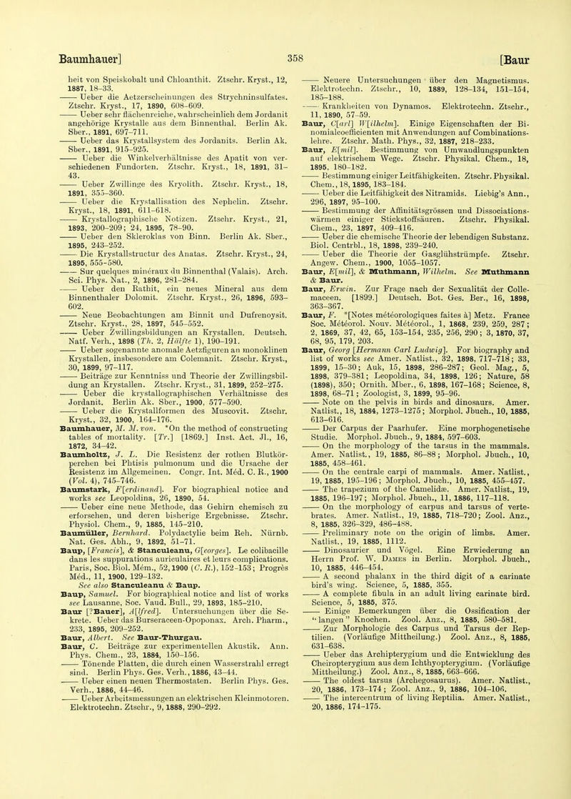 beit von Speiskobalt und Chloanthit. Ztschr. Kryst., 12, 1887, 18-33. Ueber die Aetzerscheiuungen des Strychninsulfates. Ztschr. Kryst., 17, 1890, 608-609. Ueber sehr flachenreiche, wahrscheinlich dem Jordanit angehorige Krystalle aus dem Binnenthal. Berlin Ak. Sber., 1891, 697-711. Ueber das Krystallsystem des Jordanits. Berlin Ak. Sber., 1891, 915-925. Ueber die Winkelverhaltnisse des Apatit von ver- schiedenen Fundorten. Ztschr. Kryst., 18, 1891, 31- 43. Ueber Zwillinge des Kryolith. Ztschr. Kryst., 18, 1891, 355-360. Ueber die Krystallisation des Nephelin. Ztschr. Kryst., 18, 1891, 611-618. Krystallograjshische Notizen. Ztschr. Kryst., 21, 1893, 200-209; 24, 1895, 78-90. —— Ueber den Skleroklas von Binn. Berlin Ak. Sber., 1895, 243-252. Die Krystallstructur des Anatas. Ztschr. Kryst., 24, 1895, 555-580. ■—- Sur quelques mineraux du Binnenthal (Valais). Arch. Sci. Phys. Nat., 2, 1896, 281-284. Ueber den Bathit, ein neues Mineral aus dem Binnenthaler Dolomit. Ztschr. Kryst., 26, 1896, 593- 602. Neue Beobachtungen am Binnit und Dufrenoysit. Ztschr. Kryst., 28, 1897, 545-552. Ueber Zwillingsbildungen an Krystallen. Deutsch. Natf. Verh., 1898 (Th. 2, Halfte 1), 190-191. Ueber sogenannte anomale Aetzfiguren an monoklinen Krystallen, insbesondere am Colemanit. Ztschr. Kryst., 30, 1899, 97-117. Beitrage zur Kenntniss und Theorie der Zwillingsbil- dung an Krystallen. Ztschr. Kryst., 31, 1899, 252-275. Ueber die krystallographischen Verhaltnisse des Jordanit. Berlin Ak. Sber., 1900, 577-590. Ueber die Krystallformen des Muscovit. Ztschr. Kryst., 32, 1900, 164-176. Baumhauer, 31. 31. von. *On the method of constructing tables of mortality. [7>.] [1869.] Inst. Act. JL, 16, 1872, 34-42. Baumholtz, J. L. Die Kesistenz der rothen Blutkor- perchen bei Phtisis pulmonum und die Ursache der Resistenz im Allgemeinen. Congr. Int. Med. C. R., 1900 (Vol. 4), 745-746. Baumstark, F[erdinand]. For biographical notice and works see Leopoldina, 26, 1890, 54. Ueber eine neue Methode, das Gehirn chemisch zu erforschen, und deren bisherige Ergebnisse. Ztschr. Physiol. Chem., 9, 1885. 145-210. Baumiiller, Bernhard. Polydactylie beim Reh. Niirnb. Nat. Ges. Abh., 9, 1892, 51-71. Baup, [Francis], & Stanculeanu, G[eorges]. Le colibacille dans les suppurations auriculaires et leurs complications. Paris, Soc. Biol. Mem., 52,1900 (C. R.), 152-153; Progres Med., 11, 1900, 129-132. See also Stanculeanu & Baup. Baup, Samuel. For biographical notice and list of works see Lausanne, Soc. Vaud. Bull., 29, 1893, 185-210. Baur [?Bauer], A\lfred~\. Untersuchungen iiber die Se- krete. Ueber das Burseraceen-Opoponax. Arch. Pharm., 233, 1895, 209-252. Baur, Albert. See Baur-Thurgau. Baur, C. Beitrage zur experimentellen Akustik. Ann. Phys. Chem., 23, 1884, 150-156. Tonende Platten, die durch einen Wasserstrahl erregt sind. Berlin Phys. Ges. Verh., 1886, 43-44. Ueber einen neuen Thermostaten. Berlin Phys. Ges. Verh., 1886, 44-46. Ueber Arbeitsmessungen an elektrischen Kleinmotoren. Elektrotechn. Ztschr., 9,1888, 290-292. Neuere Untersuchungen iiber den Magnetismus. Elektrotechn. Ztschr., 10, 1889, 128-134, 151-154, 185-188. Krankheiten von Dynamos. Elektrotechn. Ztschr., 11, 1890, 57-59. Baur, C[arl] W[ilhelni]. Einige Eigenschaften der Bi- nomialcoefficienten mit Anwendungen auf Cornbinations- lehre. Ztschr. Math. Phys., 32, 1887, 218-233. Baur, E[miV\. Bestimmung von Umwandlungspunkten auf elektrischem Wege. Ztschr. Physikal. Chem., 18, 1895, 180-182. Bestimmung einiger Leitfahigkeiten. Ztschr. Physikal. Chem., 18,1895, 183-184. Ueber die Leitfahigkeit des Nitramids. Liebig's Ann., 296, 1897, 95-100. Bestimmung der Affinitatsgrossen und Dissociations- warmen einiger Stickstoffsauren. Ztschr. Physikal. Chem., 23, 1897, 409-416. Ueber die chemische Theorie der lebendigen Substanz. Biol. Centrbl., 18, 1898, 239-240. Ueber die Theorie der Gasgliihstriimpfe. Ztschr. Angew. Chem., 1900, 1055-1057. Baur, E[mW], & Muthmann, Wilhelm. See Muthmann & Baur. Baur, Erwin. Zur Frage nach der Sexualitat der Colle- maceen. [1899.] Deutsch. Bot. Ges. Ber., 16, 1898, 363-367. Baur, F. *[Notes meteorologiques faites a] Metz. France Soc. Meteorol. Nouv. Meteorol., 1, 1868, 239, 259, 287 ; 2, 1869, 37, 42, 65, 153-154, 235, 256, 290; 3, 1870, 37, 68, 95, 179, 203. Baur, Georg [Hermann Carl Ludwig]. For biography and list of works see Amer. Natlist., 32, 1898, 717-718; 33, 1899, 15-30; Auk, 15, 1898, 286-287; Geol. Mag., 5, 1898, 379-381; Leopoldina, 34, 1898, 126; Nature, 58 (1898), 350; Ornith. Mber., 6, 1898, 167-168; Science, 8, 1898, 68-71; Zoologist, 3, 1899, 95-96. Note on the pelvis in birds and dinosaurs. Amer. Natlist., 18, 1884, 1273-1275; Morphol. Jbuch., 10, 1885, 613-616. Der Carpus der Paarhufer. Eine morphogenetische Studie. Morphol. Jbuch., 9, 1884, 597-603. On the morphology of the tarsus in the mammals. Amer. Natlist., 19, 1885, 86-88; Morphol. Jbuch., 10, 1885, 458-461. On the centrale carpi of mammals. Amer. Natlist., 19, 1885, 195-196; Morphol. Jbuch., 10, 1885, 455-457. The trapezium of the Camelidte. Amer. Natlist., 19, 1885, 196-197; Morphol. Jbuch., 11, 1886, 117-118. On the morphology of carpus and tarsus of verte- brates. Amer. Natlist., 19, 1885, 718-720; Zool. Anz., 8, 1885, 326-329, 486-488. Preliminary note on the origin of limbs. Amer. Natlist., 19, 1885, 1112. Dinosaurier und Vogel. Eine Erwiederung an Herrn Prof. W. Dames in Berlin. Morphol. Jbuch., 10, 1885, 446-454. A second phalanx in the third digit of a carinate bird's wing. Science, 5, 1885, 355. A complete fibula in an adult living carinate bird. Science, 5, 1885, 375. Einige Bemerkungen fiber die Ossification der langen Knochen. Zool. Anz., 8, 1885, 580-581. Zur Morphologie des Carpus und Tarsus der Rep- tilien. (Vorlaufige Mittheilung.) Zool. Anz., 8, 1885, 631-638. Ueber das Archipterygium und die Entwicklung des Cheiropterygium aus dem Ichthyopterygium. (Vorlaufige Mittheilung.) Zool. Anz., 8,1885, 663-666. The oldest tarsus (Archegosaurus). Amer. Natlist., 20, 1886, 173-174; Zool. Anz., 9, 1886, 104-106. The intercentrum of living Reptilia. Amer. Natlist., 20, 1886, 174-175.