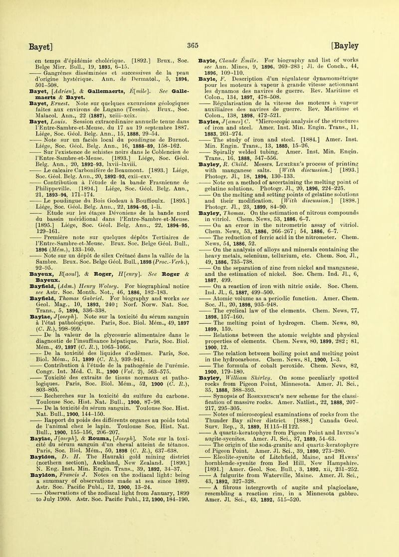 en temps d'6pidemie cholerique. [1892.] Brux., Soc. Beige Micr. Bull., 19, 1893, 6-15. Gangrenes diss^minees et successives de la peau d'origine hyst^rique. Ann. de Dermatol., 5, 1894, 501-508. Bayet, [Adrieri], & Gallemaerts, E[mile]. See Galle- maerts & Bayet. Bayet, Ernest. Note sur quelques excursions g^ologiques faites aux environs de Lugano (Tessin). Brux., Soc. Malacol. Ann., 22 (1887), xciii-xcix. Bayet, Louis. Session extraordinaire annuelle tenue dans FEntre-Sambre-et-Meuse, du 17 au 19 septembre 1887. Liege, Soc. Geol. Belg. Ann., 15, 1888, 29-54. Note sur un facies local du poudingue de Burnot. Liege, Soc. Geol. Belg. Ann., 16, 1888-89, 158-162. Sur l'existence de schistes noirs dans le Coblencien de l'Entre-Sambre-et-Meuse. [1893.] Liege, Soc. Geol. Belg. Ann., 20, 1892-93, lxvii-lxviii. Le calcaire Carbonifere de Beaumont. [1893.] Li6ge, Soc. Geol. Belg. Ann., 20, 1892-93, cxii-cxv. Contribution a F6tu.de de la bande Frasnienne de Philippeville. [1894.] Liege, Soc. Geol. Belg. Ann., 21, 1893-94, 171-174. Le poudingue du Bois Godeau a Bouffioulx. [1895.] Liege, Soc. Geol. Belg. Ann., 22, 1894-95, 1-li. Etude sur les Stages De>oniens de la bande nord du bassin meridional dans l'Entre-Sambre-et-Meuse. [1895.] Liege, Soc. Geol. Belg. Ann., 22, 1894-95, 129-161. Premiere note sur quelques depots Tertiaires de l'Entre-Sambre-et-Meuse. Brux. Soc. Beige G^ol. Bull., 1896 (Mem.), 133-160. Note sur un d^pdt de silex Cr^tace' dans la vallee de la Sambre. Brux. Soc. Beige Geol. Bull., 1898 [P roc.-Verb.), 92-95. Bayeux, R[aoul], & Roger, H[enry]. See Roger & Bayeux. Bayfield, (Adm.) Henry Wolsey. For biographical notice see Astr. Soc. Month. Not., 46, 1886, 182-183. Bayfield, Thomas Gabriel. For biography and works see Geol. Mag., 10, 1893, 240; Norf. Norw. Nat. Soc. Trans., 5, 1894, 336-338. Baylac, J[oseph]. Note sur la toxicity du serum sanguin a Fetat pathologique. Paris, Soc. Biol. M6m., 49, 1897 (C. R.), 998-999. De la valeur de la glycosurie alimentaire dans le diagnostic de Finsuffisance h^patique. Paris, Soc. Biol. Mem., 49, 1897 (C. R.), 1065-1066. De la toxicity des liquides d'oedemes. Paris, Soc. Biol. M6m., 51, 1899 (C. R.), 939-941. Contribution a F^tude de la pathog^nie de l'ur^mie. Congr. Int. Med. C. P., 1900 {Vol. 2), 563-575. Toxicity des extraits de tissus normaux et patho- logiques. Paris, Soc. Biol. M<kn., 52, 1900 (C. R.), 803-805. Becherches sur la toxicity du sulfure du carbone. Toulouse Soc. Hist. Nat. Bull., 1900, 87-98. De la toxicity du s^rum sanguin. Toulouse Soc. Hist. Nat. Bull., 1900, 144-150. Bapport du poids des difterents organes au poids total de Fanimal chez le lapin. Toulouse Soc. Hist. Nat. Bull., 1900, 155-156, 206-207. Baylac, J[oseph], & Rouma, [Joseph]. Note sur la toxi- city du se>uni sanguin d'un cheval atteint de t^tanos. Paris, Soc. Biol. Mem., 50, 1898 (C. R.), 637-638. Bayldon, D. H. The Hauraki gold mining district (northern section), Auckland, New Zealand. [1890.] N. Eng. Inst. Min. Engin. Trans., 39, 1892, 34-37. Bayldon, Francis J. Notes on the zodiacal light: being a summary of observations made at sea since 1889. Astr. Soc. Pacific Publ., 12, 1900, 13-24. Observations of the zodiacal light from January, 1899 to July 1900. Astr. Soc. Pacific Publ., 12,1900,184-190. Bayle, Claude Emile. For biography and list of works see Ann. Mines, 9, 1896, 269-283; Jl. de Conch., 44, 1896, 109-110. Bayle, F. Description d'un regulateur dynamometrique pour les moteurs a vapeur a grande vitesse actionnant les dynamos des navires de guerre. Bev. Maritime et Colon., 134, 1897, 478-508. K^gularisation de la vitesse des moteurs a vapeur auxiliaires des navires de guerre. Bev. Maritime et Colon., 138, 1898, 472-521. Bayles, J[ames] C. ^Microscopic analysis of the structures of iron and steel. Amer. Inst. Min. Engin. Trans., 11, 1883, 261-274. The study of iron and steel. [1884.] Amer. Inst. Min. Engin. Trans., 13, 1885, 15-26. Spirally welded tubing. Amer. Inst. Min. Engin. Trans., 16, 1888, 547-556. Bayley, R. Child. Messrs. Lumiere's process of printing with manganese salts. [With discussion.] [1893.] Photogr. Jl., 18, 1894, 130-133. Note on a method of ascertaining the melting point of gelatine solutions. Photogr. JL, 20, 1896, 224-225. On the melting and setting points of gelatine solutions and their modification. [With discussion.] [1898.] Photogr. Jl., 23, 1899, 84-90. Bayley, Thomas. On the estimation of nitrous compounds in vitriol. Chem. News, 53, 1886, 6-7. On an error in the nitrometric assay of vitriol. Chem. News, 53, 1886, 266-267; 54, 1886, 6-7. The reduction of ferric acid in the nitrometer. Chem. News, 54, 1886, 52. On the analysis of alloys and minerals containing the heavy metals, selenium, tellurium, etc. Chem. Soc. JL, 49, 1886, 735-738. On the separation of zinc from nickel and manganese, and the estimation of nickel. Soc. Chem. Ind. JL, 6, 1887, 499. On a reaction of iron with nitric oxide. Soc. Chem. Ind. JL, 6, 1887, 499-500. Atomic volume as a periodic function. Amer. Chem. Soc. JL, 20, 1898, 935-948. The cyclical law of the elements. Chem. News, 77, 1898, 157-160. The melting point of hydrogen. Chem. News, 80, 1899, 159. Belations between the atomic weights and physical properties of elements. Chem. News, 80, 1899, 282 ; 81, 1900, 12. The relation between boiling point and melting point in the hydrocarbons. Chem. News, 81, 1900, 1-3. The formula of cobalt peroxide. Chem. News, 82, 1900, 179-180. Bayley, William Shirley. On some peculiarly spotted rocks from Pigeon Point, Minnesota. Amer. Jl. Sci., 35, 1888, 388-393. Synopsis of Bosenbusch's new scheme for the classi- fication of massive rocks. Amer. Natlist., 22, 1888, 207- 217, 295-305. Notes of microscopical examinations of rocks from the Thunder Bay silver district. [1888.] Canada Geol. Surv. Bep., 3, 1889, H115-H122. A quartz-keratophyre from Pigeon Point and Irving's augite-syenites. Amer. Jl. Sci., 37, 1889, 54-63. The origin of the soda-granite and quartz-keratophyre of Pigeon Point. Amer. Jl. Sci., 39, 1890, 273-280. Eleolite-syenite of Litchfield, Maine, and Hawes' hornblende-S3renite from Bed Hill, New Hampshire. [1891.] Amer. Geol. Soc. Bull., 3, 1892, xii, 231-252. A fulgurite from Waterville, Maine. Amer. Jl. Sci., 43, 1892, 327-328. A fibrous intergrowth of augite and plagioclase, resembling a reaction rim, in a Minnesota gabbro. Amer. Jl. Sci., 43, 1892, 515-520.