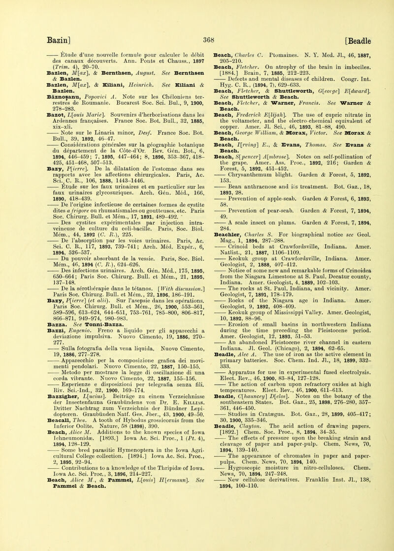 Etude d'une nouvelle formule pour calculer le debit des canaux decouverts. Ann. Ponts et Chauss., 1897 (Trim. 4), 20-70. Bazlen, M[ax], & Bernthsen, August. See Bernthsen & Bazlen. Bazlen, M[ax], & Kiliani, Heinrich. See Kiliani & Bazlen. Baznosanu, Popovici A. Note sur les Gheloniens ter- restres de Koumanie. Bucarest Soc. Sci. Bui., 9, 1900, 278-283. Bazot, L[ouis Marie]. Souvenirs d'herborisations dans les Ardennes francaises. France Soc. Bot. Bull., 32, 1885, xix-xli. Note sur le Linaria minor, Besf. France Soc. Bot. Bull., 39, 1892, 46-47. Considerations generates sur la geographie botanique du departement de la Cote-d'Or. Rev. Gen. Bot., 6, 1894, 446-459; 7, 1895, 447-464; 8, 1896, 353-367, 418- 425, 451-468, 507-513. Bazy, P[icrre]. De la dilatation de l'estomac dans ses rapports avec les affections chirurgicales. Paris, Ac. Sci.,C. R., 106, 1888, 1443-1446. Etude sur les faux urinaires et en particulier sur les faux urinaires glycosuriques. Arch. G6n. Med., 166, 1890, 418-439. De l'origine infectieuse de certaines formes de cystite dites a frigore ou rhumatismales ou goutteuses, etc. Paris Soc. Chirurg. Bull, et Mem., 17, 1891, 489-492. ' Des cystites exp^rimentales par injection intra- veineuse de culture du coli-bacille. Paris, Soc. Biol. Mem., 44, 1892 (C. R.), 225. De l'absorption par les voies urinaires. Paris, Ac. Sci. C. R., 117, 1893, 739-741; Arcb. Med. Exper., 6, 1894, 526-537. Du pouvoir absorbant de la vessie. Paris, Soc. Biol. Mem., 46, 1894 (C. JR.), 624-626. Des infections urinaires. Arch. Gen. Med., 175, 1895, 650-664; Paris Soc. Chirurg. Bull, et Mem., 21, 1895, 137-148. De la seroth^rapie dans le tetanos. [With discussion.] Paris Soc. Chirurg. Bull, et Mem., 22, 1896, 186-191. Bazy, P[ierre] (et alii). Sur l'asepsie dans les operations. Paris Soc. Chirurg. Bull, et Mem., 26, 1900, 553-561, 589-596, 613-624, 644-651, 753-761, 785-800, 806-817, 866-871, 949-974, 980-983. Bazza. See Tonni-Bazza. Bazzi, Eugenio. Freno a liquido per gli apparecchi a deviazione impulsiva. Nuovo Cimento, 19, 1886, 270- 277. Sulla fotografia della vena liquida. Nuovo Cimento, 19, 1886, 277-278. Apparecchio per la eomposizione grafica dei movi- menti pendolari. Nuovo Cimento, 22, 1887, 150-155. Metodo per mostrare la legge di oscillazione di una corda vibrante. Nuovo Cimento, 22, 1887, 155-156. Esperienze e disposizioui per telegrafia senza fili. Riv. Sci.-Ind., 32, 1900, 169-174. Bazzigher, L[ucius]. Beitrage zu einem Verzeichnisse der Insectenfauna Graubiindens von Dr. E. Killias. Dritter Nachtrag zum Verzeichnis der Biindner Lepi- dopteren. Graubunden Natf. Ges. Jber., 43, 1900, 49-50. Beacall, Thos. A tooth of Hybodus grossicornis from the Inferior Oolite. Nature, 58 (1898), 390. Beach, Alice M. Additions to the known species of Iowa Ichneumonidae. [1893.] Iowa Ac. Sci. Proc, 1 (Pt. 4), 1894, 128-129. Some bred parasitic Hymenoptera in the Iowa Agri- cultural College collection. [1894.] Iowa Ac. Sci. Proc, 2, 1895, 92-94. Contributions to a knowledge of the Thripidse of Iowa. Iowa Ac. Sci. Proc, 3, 1896, 214-227. Beach, Alice M., & Pammel, L[ouis] H[ermann]. See Pammel & Beach. Beach, Charles C. Ptomaines. N. Y. Med. JL, 46, 1887, 205-210. Beach, Fletcher. On atrophy of the brain in imbeciles. [1884.] Brain, 7, 1885, 212-223. Defects and mental diseases of children. Congr. Int. Hyg. C. R., (1894, 7), 629-633. Beach, Fletcher, & Shuttle-worth, G[eorge] E[dward]. See Shuttleworth & Beach. Beach, Fletcher, & Warner, Francis. See Warner & Beach. Beach, Frederick E[lijah]. The use of cupric nitrate in the voltameter, and the electro-chemical equivalent of copper. Amer. Jl. Sci., 46, 1893, 81-88, 490. Beach, George William, & Morax, Victor. See Moras & Beach. Beach, I[rving] E., & Evans, Thomas. See Evans & Beach. Beach, S[pencer] A[mhrose]. Notes on self-pollination of the grape. Amer. Ass. Proc, 1892, 216; Garden & Forest, 5, 1892, 451-452. —— Chrysanthemum blight. Garden & Forest, 5, 1892, 153. Bean anthracnose and ils treatment. Bot. Gaz., 18, 1893, 28. Prevention of apple-scab. Garden & Forest, 6, 1893, 58. Prevention of pear-scab. Garden & Forest, 7, 1894, 49. A scale insect on plums. Garden & Forest, 7, 1894, 284. Beachler, Charles S. For biographical notice see Geol. Mag., 1, 1894, 287-288. Crinoid beds at Crawfordsville, Indiana. Amer. Natlist., 21, 1887, 1106-1109. Keokuk group at Crawfordsville, Indiana. Amer. Geologist, 2, 1888, 407-412. Notice of some new and remarkable forms of Crinoidea from the Niagara Limestone at S. Paul, Decatur county, Indiana. Amer. Geologist, 4, 1889, 102-103. The rocks at St. Paul, Indiana, and vicinity. Amer. Geologist, 7, 1891, 178-179. Rocks of the Niagara age in Indiana. Amer. Geologist, 9, 1892, 408-409. Keokuk group of Mississippi Valley. Amer. Geologist, 10, 1892, 88-96. Erosion of small basins in northwestern Indiana during the time preceding the Pleistocene period. Amer. Geologist, 12, 1893, 51-53. An abandoned Pleistocene river channel in eastern Indiana. Jl. Geol. (Chicago), 2, 1894, 62-65. Beadle, Alec A. The use of iron as the active element in primary batteries. Soc. Chem. Ind. Jl., 18, 1899, 332- 333. Apparatus for use in experimental fused electrolysis. Elect. Rev., 46, 1900, 83-84, 127-128. The action of carbon upon refractory oxides at high temperatures. Elect. Rev., 46, 1900, 611-613. Beadle, C[hauncey] D[elos]. Notes on the botany of the southeastern States. Bot. Gaz., 25, 1898 , 276-280 , 357- 361, 446-450. Studies in Crataegus. Bot. Gaz., 28, 1899, 405-417; 30, 1900, 335-346. Beadle, Clayton. The acid action of drawing papers. [1892.] Chem. Soc Proc, 8, 1894, 34-35. The effects of pressure upon the breaking strain and cleavage of paper and paper-pulp. Chem. News, 70, 1894, 139-140. The appearance of chromates in paper and paper- pulps. Chem. News, 70, 1894, 140. Hygroscopic moisture in nitro-celluloses. Chem. News, 70, 1894, 247-248. New cellulose derivatives. Franklin Inst. Jl., 138, 1894, 100-110.