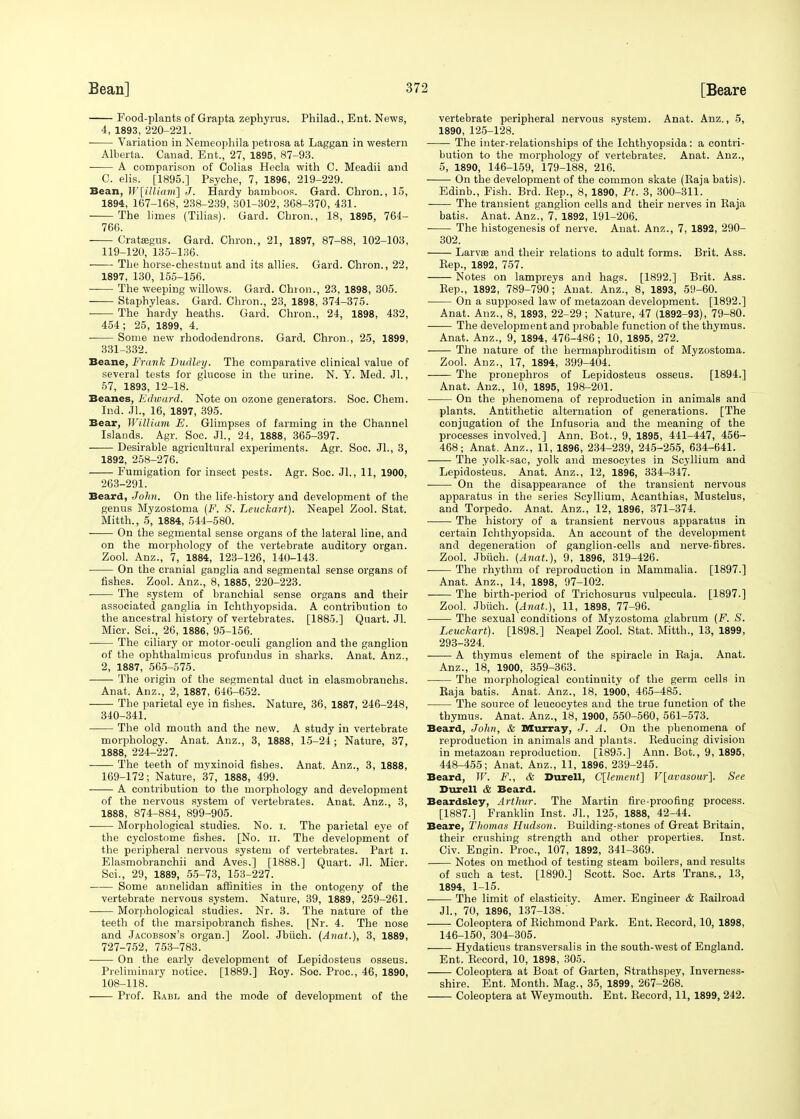 Food-plants of Grapta zephyrus. Philad., Ent. News, 4, 1893, 220-221. ■ Variation in Nemeophila petrosa at Laggan in western Alberta. Canad. Ent., 27, 1895, 87-93. A comparison of Colias Hecla with C. Meadii and C. elis. [1895.] Psyche, 7, 1896, 219-229. Bean, W\illiam~\ J. Hardy bamboos. Gard. Chron., 15, 1894, 167-168, 238-239, 301-302, 368-370, 431. The limes (Tilias). Gard. Chron., 18, 1895, 764- 766. Crataegus. Gard. Chron., 21, 1897, 87-88, 102-103, 119-120, 135-136. ■ The horse-chestnut and its allies. Gard. Chron., 22, 1897, 130, 155-156. The weeping willows. Gard. Chron., 23, 1898, 305. Staphyleas. Gard. Chron., 23, 1898, 374-375. The hardy heaths. Gard. Chron., 24, 1898, 432, 454; 25, 1899, 4. Some new rhododendrons. Gard. Chron., 25, 1899, 331-332. Beane, Frank Dudley. The comparative clinical value of several tests for glucose in the urine. N. Y. Med. Jl., 57, 1893, 12-18. Beanes, Edward. Note on ozone generators. Soc. Chem. Ind. Jl., 16, 1897, 395. Bear, William E. Glimpses of farming in the Channel Islands. Agr. Soc. Jl., 24, 1888, 365-397. ■ Desirable agricultural experiments. Agr. Soc. JL, 3, 1892, 258-276. Fumigation for insect pests. Agr. Soc. Jl., 11, 1900, 263-291. Beard, John. On the life-history and development of the genus Myzostoma (F. S. Leuckart). Neapel Zool. Stat. Mitth., 5, 1884, 544-580. On the segmental sense organs of the lateral line, and on the morphology of the vertebrate auditory organ. Zool. Anz., 7, 1884, 123-126, 140-143. On the cranial ganglia and segmental sense organs of fishes. Zool. Anz., 8, 1885, 220-223. The system of branchial sense organs and their associated ganglia in Ichthyopsida. A contribution to the ancestral history of vertebrates. [1885.] Quart. Jl. Micr. Sci., 26, 1886, 95-156. The ciliary or motor-oculi ganglion and the ganglion of the ophthalmicus profundus in sharks. Anat. Anz., 2, 1887, 565-575. The origin of the segmental duct in elasmobranchs. Anat. Anz., 2, 1887, 646-652. The parietal eye in fishes. Nature, 36, 1887, 246-248, 340-341. The old mouth and the new. A study in vertebrate morphology. Anat. Anz., 3, 1888, 15-24; Nature, 37, 1888, 224-227. The teeth of nryxinoid fishes. Anat. Anz., 3, 1888, 169-172; Nature, 37, 1888, 499. A contribution to the morphology and development of the nervous system of vertebrates. Anat. Anz., 3, 1888, 874-884, 899-905. Morphological studies. No. i. The parietal eye of the cyclostome fishes. [No. n. The development of the peripheral nervous system of vertebrates. Part i. Elasmobranchii and Aves.] [1888.] Quart. Jl. Micr. Sci., 29, 1889, 55-73, 153-227. Some annelidan affinities in the ontogeny of the vertebrate nervous system. Nature, 39, 1889, 259-261. Morphological studies. Nr. 3. The nature of the teeth of the marsipobranch fishes. [Nr. 4. The nose and Jacobson's organ.] Zool. Jbiich. (Anat.), 3, 1889, 727-752, 753-783. On the early development of Lepidosteus osseus. Preliminary notice. [1889.] Koy. Soc. Proc, 46, 1890, 108-118. Prof. Kabl and the mode of development of the vertebrate peripheral nervous system. Anat. Anz., 5, 1890, 125-128. The inter-relationships of the Ichthyopsida: a contri- bution to the morphology of vertebrates. Anat. Anz., 5, 1890, 146-159, 179-188, 216. On the development of the common skate (Raja batis). Edinb., Fish. Brd. Rep., 8, 1890, Pt. 3, 300-311. The transient ganglion cells and their nerves in Raja batis. Anat. Anz., 7, 1892, 191-206. The histogenesis of nerve. Anat. Anz., 7, 1892, 290- 302. Larva? and their relations to adult forms. Brit. Ass. Rep., 1892, 757. Notes on lampreys and hags. [1892.] Brit. Ass. Rep., 1892, 789-790; Anat. Anz., 8, 1893, 59-60. On a supposed law of metazoan development. [1892.] Anat. Anz., 8, 1893, 22-29 ; Nature, 47 (1892-93), 79-80. The development and probable function of the thymus. Anat. Anz., 9, 1894, 476-486; 10, 1895, 272. The nature of the hermaphroditism of Myzostoma. Zool. Anz., 17, 1894, 399-404. The pronephros of Lepidosteus osseus. [1894.] Anat. Anz., 10, 1895, 198-201. On the phenomena of reproduction in animals and plants. Antithetic alternation of generations. [The conjugation of the Infusoria and the meaning of the processes involved.] Ann. Bot., 9, 1895, 441-447, 456- 468; Anat. Anz., 11, 1896, 234-239, 245-255, 634-641. The yolk-sac, yolk and mesocytes in Scyllium and Lepidosteus. Anat. Anz., 12, 1896, 334-347. On the disappearance of the transient nervous apparatus in the series Scyllium, Acanthias, Mustelus, and Torpedo. Anat. Anz., 12, 1896, 371-374. The history of a transient nervous apparatus in certain Ichthyopsida. An account of the development and degeneration of ganglion-cells and nerve-fibres. Zool. Jbiich. (Anat.), 9, 1896, 319-426. The rhythm of reproduction in Mammalia. [1897.] Anat. Anz., 14, 1898, 97-102. The birth-period of Trichosurus vulpecula. [1897.] Zool. Jbiich. (Anat.), 11, 1898, 77-96. The sexual conditions of Myzostoma glabrum (F. S. Leuckart). [1898.] Neapel Zool. Stat. Mitth., 13, 1899, 293-324. A thymus element of the spiracle in Raja. Anat. Anz., 18, 1900, 359-363. The morphological continuity of the germ cells in Raja batis. Anat. Anz., 18, 1900, 465-485. The source of leucocytes and the true function of the thymus. Anat. Anz., 18, 1900, 550-560, 561-573. Beard, John, & Murray, J. A. On the phenomena of reproduction in animals and plants. Reducing division in metazoan reproduction. [1895.] Ann. Bot., 9, 1895, 448-455; Anat. Anz., 11, 1896, 239-245. Beard, W. F., & Durell, C[lement\ V[avasour]. See Durell & Beard. Beardsley, Arthur. The Martin fire-proofing process. [1887.] Franklin Inst. Jl., 125, 1888, 42-44. Beare, Thomas Hudson. Building-stones of Great Britain, their crushing strength and other properties. Inst. Civ. Engin. Proc, 107, 1892, 341-369. Notes on method of testing steam boilers, and results of such a test. [1890.] Scott. Soc. Arts Trans., 13, 1894, 1-15. The limit of elasticity. Amer. Engineer & Railroad JL, 70, 1896, 137-138.' Coleoptera of Richmond Park. Ent. Record, 10, 1898, 146-150, 304-305. Hydaticus transversalis in the south-west of England. Ent. Record, 10, 1898, 305. Coleoptera at Boat of Garten, Strathspey, Inverness- shire. Ent. Month. Mag., 35, 1899, 267-268. Coleoptera at Weymouth. Ent. Record, 11, 1899, 242.