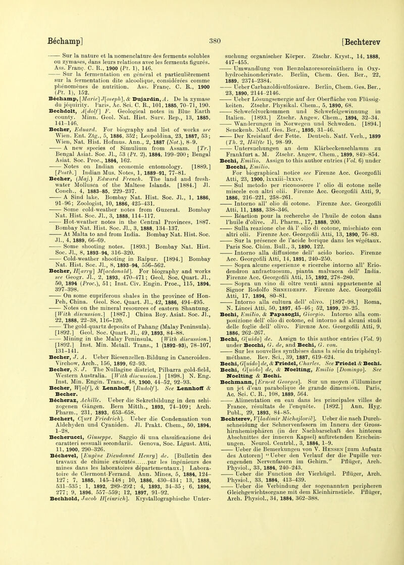 Sur la nature et la nomenclature des ferments solubles ou zymases, dans leurs relations avec les ferments figures. Ass. Franc. C. R., 1900 (Pt. 1), 146. Sur la fermentation en general et particulierernent sur la fermentation dite alcoolique, considerees comme phenomenes de nutrition. Ass. Franc. C. R., 1900 (Pt. 1), 152. Bechamp, [Marie] J[oseph], & Dujardin, A. De la zymase du jequirity. Paris, Ac. Sci. C. R., 101,1885, 70-71, 190. Bechdolt, A[dolf] F. Geological notes in Blue Earth county. Minn. Geol. Nat. Hist. Surv. Rep., 13, 1885, 141-146. Becher, Eduard. For biography and list of works see Wien. Ent. Ztg., 5, 1886, 352; Leopoldina, 23, 1887, 53; Wien, Nat. Hist. Hofmus. Ann., 2, 1887 (Not.), 8-9. ■ A new species of Simulium from Assam. [2V.] Bengal Asiat. Soc. Jl., 53 {Pt. 2), 1884, 199-200; Bengal Asiat. Soc. Proc, 1884, 162. Notes on Indian economic entomology. [1889.] [Posth.] Indian Mus. Notes, 1, 1889-91, 77-81. Becher, (Maj.) Edward French. The land and fresh- water Mollusca of the Maltese Islands. [1884.] Jl. Conch., 4, 1883-85, 229-237. A Sind lake. Bombay Nat. Hist. Soc. Jl., 1, 1886, 91-96; Zoologist, 10, 1886, 425-431. Some cold-weather notes from Guzerat. Bombay Nat. Hist. Soc. JL, 3, 1888, 114-117. Hot-weather notes in the Central Provinces, 1887. Bombay Nat. Hist. Soc. JL, 3, 1888, 134-137. At Malta to and from India. Bombay Nat. Hist. Soc. JL, 4, 1889, 66-69. Some shooting notes. [1893.] Bombay Nat. Hist. Soc. JL, 8, 1893-94, 316-320. Cold-weather shooting in Raipur. [1894.] Bombay Nat. Hist. Soc. JL, 8, 1893-94, 556-562. Becher, H[arry] M[acdonald~\. For biography and works see Geogr. JL, 2, 1893, 470-471; Geol. Soc. Quart. JL, 50, 1894 (Proc), 51; Inst. Civ. Engin. Proc, 115, 1894, 397-398. On some cupriferous shales in the province of Hon- Peh, China. Geol. Soc. Quart. JL, 42, 1886, 494-495. Notes on the mineral resources of eastern Shantung. [With discussion.] [1887.] China Roy. Asiat. Soc. JL, 22, 1888, 22-38, 116-120. The gold-quartz deposits of Pahang (Malay Peninsula). [1892.] Geol. Soc. Quart. JL, 49, 1893, 84-88. Mining in the Malay Peninsula. [With discussion.] [1892.] Inst. Min. Metall. Trans., 1 (1892-93), 78-107, 131-141. Becher, J. A. Ueber Riesenzellen-Bildung in Cancroiden. Virchow, Arch., 156, 1899, 62-93. Becher, S. J. The Nullagine district, Pilbarra gold-field, Western Australia. [With discussion.] [1898.] N. Eng. Inst. Min. Engin. Trans., 48, 1900, 44-52, 92-93. Becher, W[olf], & Lennhoff, [Rudolf]. See Lennhoff & Becher. Becheraz, Achille. Ueber die Sekretbildung in den schi- zogenen Giingen. Bern Mitth.,. 1893, 74-109; Arch. Pharm., 231, 1893, 653-658. Bechert, C[urt Friedrich]. Ueber die Condensation von Aldehyden und Cyaniden. Jl. Prakt. Chem., 50, 1894, 1-28. Becherucci, Giuseppe. Saggio di una classificazione dei caratteri sessuali secondarii. Genova, Soc. Ligust. Atti, 11, 1900, 290-326. Bechevel, [Eugene Dieudonne Henry] de. [Bulletin des travaux de chimie executes par les ing^nieurs des mines dans les laboratoires departeruentaux.] Labora- toire de Clermont-Ferrand. Ann. Mines, 5, 1884, 124- 127; 7, 1885, 145-148; 10, 1886, 430-434; 13, 1888, 531-535; 1, 1892, 289-292; 4, 1893, 34-35; 6, 1894, 277; 9, 1896, 557-559; 12, 1897, 91-92. Bechhold, Jacob H[einrich]. Krystallographische Unter- suchung organischer Korper. Ztschr. Kryst., 14, 1888, 447-455. Umwandlung von Benzolazoresorcinathern in Oxy- hydrochinonderivate. Berlin, Chem. Ges. Ber., 22, 1889, 2374-2384. Ueber Carbazoldisulfosaure. Berlin, Chem. Ges. Ber., 23, 1890, 2144-2146. Ueber Losungsenergie auf der Oberflache von Flussig- keiten. Ztschr. Physikal. Chem., 5, 1890, 68. Schwefelvorkommen und Schwefelgewinnung in Italien. [1893.] Ztschr. Angew. Chem., 1894, 32-34. Wanderungen in Norwegen und Schweden. [1894.] Senckenb. Natf. Ges. Ber., 1895, 31-46. Der Kreislauf der Fette. Deutsch. Natf. Verb., 1899 (Th. 2, Hiilfte 1), 98-99. Untersuchungen an dem Klarbeckenschlamm zu Frankfurt a. M. Ztschr. Angew. Chem., 1899, 849-854. Bechi, Emilio. Assign to this author entries (Vol. 6) under Becchi, Emilio. For biographical notice see Firenze Acc. Georgofili Atti, 23, 1900, lxxxiii-lxxxv. Sul metodo per riconoscere 1' olio di cotone nelle miscele con altri olii. Firenze Acc. Georgofili Atti, 9, 1886, 216-221, 258-261. —— Intorno all' olio di cotone. Firenze Acc. Georgofili Atti, 11, 1888, 338-346. Reaction pour la recherche de l'huile de coton dans l'huile d'olive. Jl. Pharm., 17, 1888, 200. Sulla reazione che da 1' olio di cotone, mischiato con altri olii. Firenze Acc. Georgofili Atti, 13, 1890, 76-83. Sur la presence de l'acide borique dans les veg^taux. Paris Soc Chim. Ball., 3, 1890, 122. Intorno alia diffusione dell' acido borico. Firenze Acc. Georgofili Atti, 14, 1891, 240-250. Sopra alcune esperienze e ricerche intorno all' Erio- dendron anfractuosum, pianta malvacea dell' India. Firenze Acc Georgofili Atti, 15, 1892, 278-280. Sopra un vino di oltre venti anni appartenente al Signor Rodolfo Shneiderff. Firenze Acc. Georgofili Atti, 17, 1894, 80-81. Intorno alia cultura dell' olivo. [1897-98.] Roma, N. Lincei Atti, 50, 1897, 45-46; 52, 1899, 20-25. Bechi, Emilio, & Papasogli, Giorgio. Intorno alia com- posizione dell' olio di cotone, ed intorno ad alcuni studi delle foglie dell' olivo. Firenze Acc. Georgofili Atti, 9, 1886, 262-267. Bechi, G[uido] de. Assign to this author entries (Vol. 9) under Becchi, G. de, and Bechi, G. von. Sur les nouvelles syntheses dans la seVie du triph^nyl- methane. Rev. Sci., 39, 1887, 619-624. Bechi, G[uido] de, & Friedel, Charles. See Friedel & Bechi. Bechi, G[uido] de, & Noelting, Emilio [Domingo]. See Noelting & Bechi. Bechmann, [Ernest Georges]. Sur un moyen d'illuminer un jet d'eau parabolique de grande dimension. Paris, Ac. Sci. C. R., 108, 1889, 564. Alimentation en eau dans les principales villes de France, resultats de l'enquete. [1892.] Ann. Hyg. PubL, 29, 1893, 84-85. Bechterev, V[ladimir Michajlovic]. Ueber die nach Durch- schneidung der Sehnervenfasern im Innem der Gross- hirnhemispharen (in der Nachbarschaft des hintereu Abschnittes der inneren Kapsel) auftretenden Erschein- ungen. Neurol. CentrbL, 3, 1884, 1-9. Ueber die Bemerkungeu von V. Hensen [zum Aufsatz des Autoren] Ueber den Verlauf der die Pupille ver- engenden Nervenfasern im Gehirn. Pfluger, Arch. Physiol., 33, 1884, 240-243. Ueber die Function der Vierhiigel. Pfluger, Arch. Physiol., 33, 1884, 413-439. Ueber die Verbindung der sogenannten peripheren Gleichgewichtsorgane mit dem Kleinhirnstiele. Pfluger, Arch. Physiol., 34, 1884, 362-388.