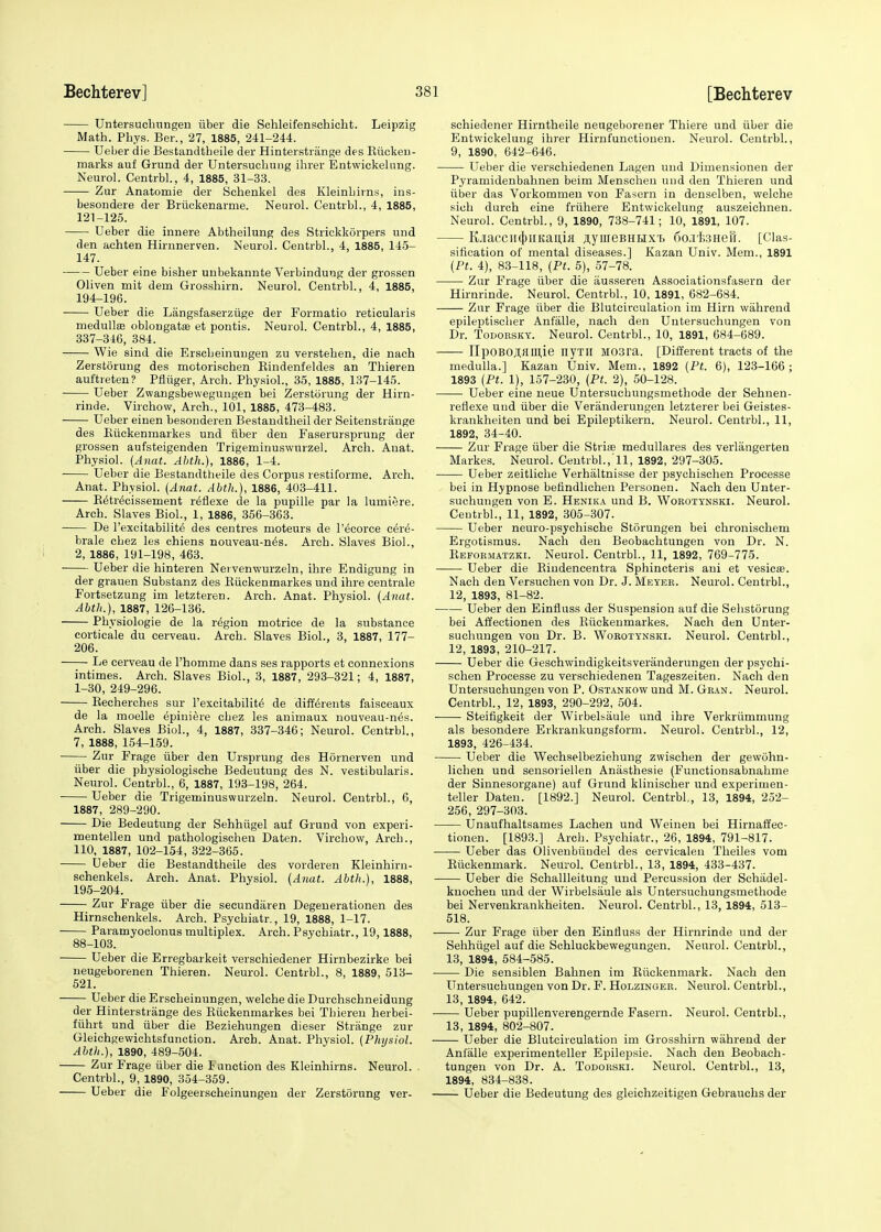 Untersuchungen iiber die Schleifenschicht. Leipzig Math. Phys. Ber., 27, 1885, 241-244. Ueber die Bestandtbeile der Hinterstriinge des Biicken- marks auf Grund der Untersuchung ibrer Entwickelung. Neurol. Centrbl., 4, 1885, 31-33. Zur Anatomie der Schenkel des Kleinhirns, ins- besondere der Briickenarme. Neurol. Centrbl., 4, 1885, 121-125. Ueber die innere Abtheilung des Strickkorpers und den achten Hirnnerven. Neurol. Centrbl., 4, 1885, 145- 147. Ueber eine bisber unbekannte Verbinduug der grossen Oliven mit dem Grosshirn. Neurol. Centrbl., 4, 1885, 194- 196. Ueber die Langsfaserziige der Formatio reticularis medullas oblongata? et pontis. Neurol. Centrbl., 4, 1885, 337-346, 384. Wie sind die Erscbeinuugen zu versteben, die nach Zerstorung des motorischen Bindenfeldes an Thieren auftreten? Pfliiger, Arch. Physiol., 35, 1885, 137-145. Ueber Zwangsbewegungen bei Zerstorung der Hirn- rinde. Virchow, Arch., 101, 1885, 473-483. Ueber einen besonderen Bestandtheil der Seitenstrange des Biickenmarkes und iiber den Faserursprung der grossen aufsteigenden Trigeminuswurzel. Arch. Anat. Physiol. (Anat. Abth.), 1886, 1-4. ■ Ueber die Bestandtbeile des Corpus restiforme. Arch. Anat. Physiol. (Anat. Abth.), 1886, 403-411. B^tr^cissement reflexe de la pupille par la lumiere. Arch. Slaves Biol., 1, 1886, 356-363. De l'excitabilite des centres moteurs de l'ecorce c6re- brale cbez les chiens nouveau-nes. Arch. Slaves Biol., 2, 1886, 191-198, 463. Ueber die hinteren Nei venwurzeln, ihre Endigung in der grauen Substanz des Biickenmarkes und ihre centrale Fortsetzung im letzteren. Arch. Anat. Physiol. (Anat. Abth.), 1887, 126-136. Physiologie de la region motrice de la substance corticale du cerveau. Arch. Slaves Biol., 3, 1887, 177- 206. Le cerveau de l'homme dans ses rapports et connexions intimes. Arch. Slaves Biol., 3, 1887, 293-321; 4, 1887, 1-30, 249-296. Becherches sur l'excitabilite' de difterents faisceaux de la moelle ^piniere cbez les animaux nouveau-n^s. Arch. Slaves Biol., 4, 1887, 337-346; Neurol. Centrbl., 7, 1888, 154-159. Zur Frage iiber den Ursprung des Hornerven und iiber die physiologische Bedeutung des N. vestibularis. Neurol. Centrbl., 6, 1887, 193-198, 264. Ueber die Trigeminuswurzeln. Neurol. Centrbl., 6, 1887, 289-290. Die Bedeutung der Sehhiigel auf Grund von experi- mentellen und pathologischen Daten. Virchow, Arch., 110, 1887, 102-154, 322-365. Ueber die Bestandtheile des vorderen Kleinhirn- schenkels. Arch. Anat. Physiol. (Anat. Abth.), 1888, 195- 204. Zur Frage iiber die secundaren Degenerationen des Hirnschenkels. Arch. Psychiatr., 19, 1888, 1-17. Paramyoclonus multiplex. Arch. Psychiatr., 19,1888, 88-103. Ueber die Erregbarkeit verschiedener Hirnbezirke bei neugeborenen Thieren. Neurol. Centrbl., 8, 1889, 513- 521. Ueber die Erscheinungen, welche die Durchschneidung der Hinterstrange des Biickenmarkes bei Thieren herbei- fiihrt und iiber die Beziehungen dieser Strange zur Gleichgewichtsfunction. Arch. Anat. Physiol. (Physiol. Abth.), 1890, 489-504. Zur Frage iiber die Function des Kleinhirns. Neurol. Centrbl., 9, 1890, 354-359. Ueber die Folgeerscheinungen der Zerstorung ver- schiedener Hirntheile neugeborener Thiere und iiber die Entwickelung ihrer Hirnt'unctionen. Neurol. Centrbl., 9, 1890, 642-646. Ueber die verschiedenen Lagen und Dimensionen der Pyramidenbahnen beim Menscheu und den Thieren und iiber das Vorkommen von Fasern in denselben, welche sich durch eine friihere Entwickelung auszeichnen. Neurol. Centrbl., 9, 1890, 738-741; 10, 1891, 107. KjiacciI(|)IIKaum JIJlireBHlIX'F) 6o.l'B3HeB. [Clas- sification of mental diseases.] Kazan Univ. Mem., 1891 (Pt. 4), 83-118, (Pt. 5), 57-78. Zur Frage iiber die iiusseren Associationsfasern der Hirnrinde. Neurol. Centrbl., 10, 1891, 682-684. Zur Frage fiber die Blutcirculation im Him wahrend epileptiscber Anfalle, nach den Untersuchungen von Dr. Todobsky. Neurol. Centrbl., 10, 1891, 684-689. ilpOBOjfamie nyTH M03ra. [Different tracts of the medulla.] Kazan Univ. Mem., 1892 (Pt. 6), 123-166 ; 1893 (Pt. I), 157-230, (Pt. 2), 50-128. Ueber eine neue Untersucbungsmethode der Sehnen- reflexe und iiber die Veranderungen letzterer bei Geistes- krankheiten und bei Epileptikern. Neurol. Centrbl., 11, 1892, 34-40. Zur Frage iiber die Stria? medullares des verlangerten Markes. Neurol. Centrbl.,11, 1892, 297-305. Ueber zeitliche Verhaltnisse der psychischen Processe bei in Hypnose befindlichen Personen. Nach den Unter- suchungen von E. Henika und B. Wokotynski. Neurol. Centrbl., 11, 1892, 305-307. Ueber neuro-psychische Storungen bei chronischem Ergotismus. Nach den Beobachtungen von Dr. N. Beformatzki. Neurol. Centrbl., 11, 1892, 769-775. Ueber die Bindencentra Sphincteris ani et vesica?. Nach den Versuchen von Dr. J. Meyer. Neurol. Centrbl., 12, 1893, 81-82. Ueber den Einfluss der Suspension auf die Sehstorung bei Affectionen des Biickenmarkes. Nach den Unter- suchungen von Dr. B. Worotynski. Neurol. Centrbl., 12, 1893, 210-217. Ueber die Geschwindigkeitsveriinderungen der psychi- schen Processe zu verschiedenen Tageszeiten. Nach den Untersuchungen von P. Ostankow und M. Gran. Neurol. Centrbl., 12, 1893, 290-292, 504. Steifigkeit der Wirbelsaule und ihre Verkriimmung als besondere Eikrankungsform. NeuroL Centrbl., 12, 1893, 426-434. ■ Ueber die Wechselbeziehung zwischen der gewohn- lichen und sensoriellen Anasthesie (Functionsabnahme der Sinnesorgane) auf Grund klinischer und experimen- teller Daten. [1892.] Neurol. Centrbl,, 13, 1894, 252- 256, 297-303. Unaufhaltsames Lachen und Weinen bei Hirnaffec- tionen. [1893.] Arch. Psychiatr., 26, 1894, 791-817. Ueber das Olivenbiiudel des cervicalen Theiles vom Biickenmark. Neurol. Centrbl., 13, 1894, 433-437. Ueber die Schallleitung und Percussion der Schadel- knochen und der Wirbelsaule als Untersuchungsmethode bei Nervenkrankheiten. Neurol. Centrbl., 13, 1894, 513- 518. Zur Frage iiber den Einfluss der Hirnrinde und der Sehhiigel auf die Schluckbewegungen. Neurol. Centrbl., 13, 1894, 584-585. Die sensiblen Bahnen im Biickenmark. Nach den Untersuchungen von Dr. F. Holzinger. Neurol. Centrbl., 13, 1894, 642. Ueber pupillenverengernde Fasern. Neurol. Centrbl., 13, 1894, 802-807. Ueber die Blutcirculation im Grosshirn wahrend der Anfalle experimenteller Epilepsie. Nach den Beobach- tungen von Dr. A. Todorski. Neurol. Centrbl., 13, 1894, 834-838. Ueber die Bedeutung des gleichzeitigen Gebrauchs der