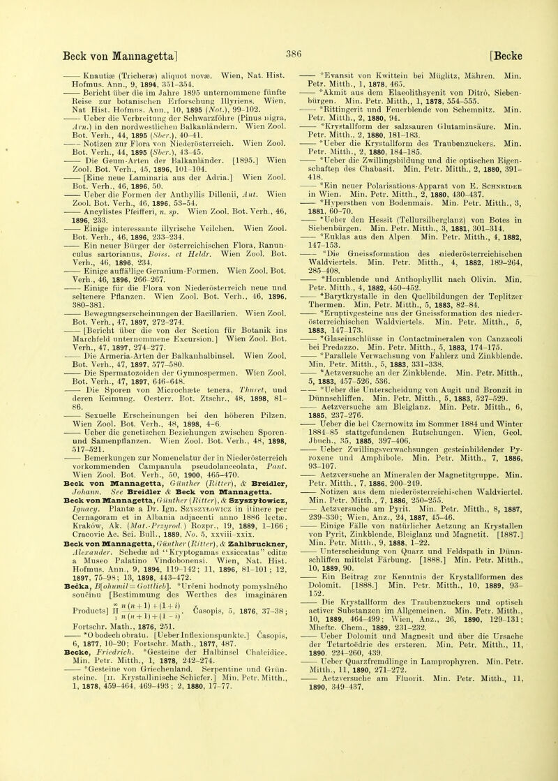 Knautise (Tricherae) aliquot novse. Wien, Nat. Hist. Hofmus. Ann., 9, 1894, 351-354. Bericht iiber die im Jahre 1895 unternommene fiinfte Eeise zur botanischen Erforsehung Ulyriens. Wien, Nat Hist. Hofmus. Ann., 10, 1895 (Not.), 99-102. ■ Ueber die Verbreitung der Schwarzfohre (Pinus nigra, Am.) in den nordwestlichen Balkanlandern. Wien Zool. Bot.'Verh., 44, 1895 (Sber.), 40-41. Notizen zur Flora von Niederosterreich. Wien Zool. Bot. Verh., 44, 1895 (Sber.), 43-45. ■ Die Geum-Arten der Balkanlander. [1895.] Wien Zool. Bot. Verh., 45, 1896, 101-104. [Eine neue Laminaria aus der Adria.] Wien Zool. Bot. Verh., 46, 1896, 50. Ueber die Formen der Anthyllis Dillenii, Aut. Wien Zool. Bot. Verh., 46, 1896, 53-54. Ancylistes Pfeifferi, n. sp. Wien Zool. Bot. Verb., 46, 1896, 233. Einige interessante illyrische Veilchen. Wien Zool. Bot. Verb., 46, 1896, 233-234. Ein neuer Burger der osterreichischen Flora, Ranun- culus sartorianus, Boias. et Heldr. Wien Zool. Bot. Verh., 46, 1896, 234. Einige auffallige Geranium-Formen. Wien Zool. Bot. Verh., 46, 1896, 266-267. Einige fur die Flora von Niederosterreich neue und seltenere Pflanzen. Wien Zool. Bot. Verh., 46, 1896, 380-381. Bewegungserscheinungen der Bacillarien. Wien Zool. Bot. Verh., 47, 1897, 272-274. [Bericht iiber die von der Section fur Botanik ins Marchfeld unterncmniene Excursion.] Wien Zool. Bot. Verh., 47, 1897, 274-277- ■ Die Armeria-Arten der Balkanhalbinsel. Wien Zool. Bot. Verh., 47, 1897, 577-580. Die Spermatozoiden der Gymnospermen. Wien Zool. Bot. Verh., 47, 1897, 646-648. Die Sporen von Microchaete tenera, Thuret, und deren Keimung. Oesterr. Bot. Ztschr., 48, 1898, 81- 86. Sexuelle Erscheinungen bei den boberen Pilzen. Wien Zool. Bot. Verh., 48, 1898, 4-6. Ueber die genetisehen Beziehungen zwischen Sporen- und Samenprlanzen. Wien Zool. Bot. Verh., 48, 1898, 517-521. Bemerkungen zur Nomenclatur der in Niederosterreich vorkommenden Campanula pseudolanceolata, Pant. Wien Zool. Bot. Verb., 50, 1900, 465-470. Beck von Mannagetta, Oilnther (Ritter), & Breidler, Johann. See Breidler & Beck von Mannagetta. Beck von Mannagetta, Gttntker (Ritter), & Szyszyiowicz, Ignacy. Plants? a Dr. Ign. Szvszvtowicz in ilinere per Cernagoram et in Albania adjacenti anno 18K6 lectse. Krakow, Ak. (Mat.-Przyrod.) Rozpr., 19, 1889, 1-166; Cracovie Ac. Sci. Bull., 1889, No. 5, xxviii-xxix. Beck von Mannagetta, Giinther (Ritter), & Zahlbruckner, Alexander. Schedse ad Kryptogamas exsiccatas editas a Museo Palatino Vindobonensi. Wien, Nat. Hist. Hofmus. Ann., 9, 1894, 119-142; 11, 1896, 81-101; 12, 1897, 75-98; 13, 1898, 443-472. Becka, B[ohvmil = Gottlieb], *Urfeni hodnoty pomyslneho soucinu [Bestimmung des Werthes des imaginaren Products] IT W(M + |) f j*1^. Casopis, 5. 1876, 37-38; i m(« + 1) + (1 -l) e ' Fortschr. Math., 1876, 251. *0bodechobratu. [Ueberlnflexionspunkte.] Casopis, 6, 1877, 10-20; Fortschr. Math., 1877, 487. Becke, Friedrich. *Gesteine der Halbinsel Chalcidice. Min. Petr. Mitth., 1, 1878, 242-274. *Gesteine von Griechenland. Serpentine und Griin- steine. [n. Krystallinische Schiefer.] Min. Petr. Mitth., 1, 1878, 459-464, 469-493; 2, 1880, 17-77. Evansit von Kwittein bei Miiglitz, Mahreri. Min. Petr. Mitth., 1, 1878, 465. *Akmit aus dem Elaeolithsyenit von Ditro, Sieben- biirgen. Min. Petr. Mitth., 1, 1878, 554-555. *Rittingerit und Feuerblende von Schemnitz. Min. Petr. Mitth., 2, 1880, 94. *Krvstallform der salzsauren Glutaminsaure. Min. Petr. Mitth., 2, 1880, 181-183. *Ueber die Krystallform des Traubenzuckers. Min. Petr. Mitth., 2, 1880, 184-185. 'Ueber die Zwillingsbildung und die optischen Eigen- schaften des Chabasit. Min. Petr. Mitth., 2, 1880, 391- 418. *Ein neuer Polarisations-Apparat von E. Schneider in Wien. Min. Petr. Mitth., 2, 1880, 430-437. *Hvperstben von Bodenmais. Min. Petr. Mitth., 3, 1881, 60-70. Ueber den Hessit (Tellursilberglanz) von Botes in Siebenbiirgen. Min. Petr. Mitth., 3, 1881, 301-314. *Euklas aus den Alpen. Min. Petr. Mitth., 4, 1882, 147-153. *Die Gneissformation des •niederosterreichischen Waldviertels. Min. Petr. Mitth., 4, 1882, 189-264, 285-408. *Hornblende und Anthophyllit nach Olivin. Min. Petr. Mitth., 4, 1882, 450-452. *Barytkrystalle in den Quellbildungen der Teplitzer Thermen. Min. Petr. Mitth., 5, 1883, 82-84. *Eruptivgesteine aus der Gneissformation des nieder- osterreichischen Waldviertels. Min. Petr. Mitth., 5, 1883, 147-173. *Glaseinschliisse in Contactmineralen von Canzacoli bei Predazzo. Min. Petr. Mitth., 5, 1883, 174-175. *Parallele Verwachsung von Fahlerz und Zinkblende. Min. Petr. Mitth., 5, 1883, 331-338. *Aetzversucbe an der Zinkblende. Min. Petr. Mitth., 5, 1883, 457-526, 536. *Ueber die Unterscheidung von Augit und Bronzit in Dunnschliffen. Min. Petr. Mitth., 5, 1883, 527-529. Aetzversuche am Bleiglanz. Min. Petr. Mitth., 6, 1885, 237-276. Ueber die bei Czernowitz im Sommer 1884 und Winter 1884-85 stattgefundenen Butschungeu. Wien, Geol. Jbnch., 35, 1885, 397-406. Ueber Zwillingsverwachsungen gesteinbildender Py- roxene und Amphibole. Min. Petr. Mitth., 7, 1886, 93-107. Aetzversuche an Mineralen der Magnetitgruppe. Min. Petr. Mitth., 7, 1886, 200-249. Notizen aus dem niederosterreichischen Waldviertel. Min. Petr. Mitth., 7, 1886, 250-255. Aetzversuche am Pyrit. Min. Petr. Mitth., 8, 1887, 239-330; Wien, Anz., 24, 1887, 45-46. Einige Falle von natuilicher Aetzung an Krystallen von Pyrit, Zinkblende, Bleiglanz und Magnetit. [1887.] Min. Petr. Mitth., 9, 1888, 1-22. Unterscheidung von Quarz und Feldspath in Dunn- schliffen mittelst Farbung. [1888.] Min. Petr. Mitth., 10, 1889, 90. Ein Beitrag zur Kenntnis der Krystallformen des Dolomit. [1888.] Min. Petr. Mitth.', 10, 1889, 93- 152. Die Krystallform des Traubenzuckers und optisch activer Substanzen im Allgemeinen. Min. Petr. Mitth., 10, 1889, 464-499; Wien, Anz., 26, 1890, 129-131; Mhefte. Chem., 1889, 231-232. Ueber Dolomit und Magnesit und iiber die Ursache der Tetartoedrie des ersteren. Min. Petr. Mitth., 11, 1890. 224-260, 439. Ueber Quarzfremdlinge in Lamprophyren. Min. Petr. Mitth., 11, 1890, 271-272. Aetzversuche am Fluorit. Min. Petr. Mitth., 11, 1890, 349-437.