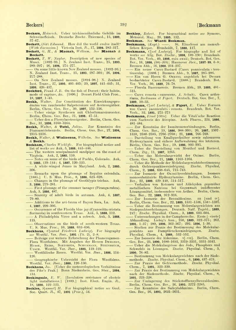 Beckers, Heinrich. Ueber trichinenahnliche Gebilde im Schweinefleisch. Deutsche Ztschr. Tbiermed., 15, 1889, 57-67. Beckett, (Sir) Edmund. How did the world evolve itself? [With discussion.] Victoria Inst. Jl., 17, 1884, 282-317. Beckett, G. H., & Macnab, William. See Macnab A Beckett. Beckett, T. W. Naylor. Description of new species of Musci. [1892-93.] N. Zealand Inst. Trans., 25, 1893, 289-297; 26, 1894, 274-277. On some little-known New Zealand mosses. [1892-93.] N. Zealand Inst. Trans., 25, 1893, 297-302; 26, 1894, 277-288. On New Zealand mosses. [1894-98.] N. Zealand Inst. Trans., 27, 1895, 403-405; 29, 1897, 441-445; 31, 1899, 426-437. Beckford, Frank J. IS. On the fish of Dorset: their habits, mode of capture, &c. [1896.] Dorset Field Club Proc., 18, 1897, 1-43. Beckh, Walter. Zur Constitution des Einwirkungspro- ductes von rauchender Salpetersaure auf Acetessigather. Berlin, Chem. Ges. Ber., 30, 1897, 152-156. Ueber einige Synthesen mit Chlorfumarsaureester. Berlin, Chem. Ges. Ber., 31, 1898, 47-51. Ueber den a-Phenylacetessigester. Berlin, Chem. Ges. Ber., 31, 1898, 3160-3164. Beckh, Walter, & Tafel, Julius. Zur Kenntniss des Diazoamidobenzols. Berlin, Chein. Ges. Ber., 27, 1894, 2315-2316. Beckh, Walter, & Wislicenus, Wilhclm. Sec Wislicenus & Beckh. Beckham, Charles Wickliffe. For biographical notice and list of works see Auk, 5, 1888, 445-446. The western semipalmated sandpiper on the coast of Virginia. Auk, 2, 1885, 110. Notes on some of the birds of Pueblo, Colorado. Auk, 2, 1885, 139-144; 4, 1887, 120-125. A white-winged Junco in Maryland. Auk, 2, 1885, 306. Remarks upon the plumage of Begulus calendula. [1885.] U. S. Mus. Proc, 8, 1886, 625-628. Changes in the plumage of Geothlypis trichas. Auk, 3, 1886, 279-281. First plumage of the summer tanager (Piranga rubra). Auk, 3, 1886, 487. Scarcity of adult birds in autumn. Auk, 4, 1887, 79-80. Additions to the avi-fauna of Bayou Sara, La. Auk, 4, 1887, 299-306. Occurrence of the Florida blue jay (Cyanocitta cristata florincola) in southwestern Texas. Auk, 5, 1888, 112. A Philadelphia Vireo and a cobweb. Auk, 5, 1888, 115. Observations on the birds of south-western Texas. U. S. Mus. Proc, 10, 1888, 633-696. Beckhaus, C[onrad Fried/rich Ludwig]. For biography see Westfal. Ver. Jber., 1891 (Th. 2), 2-8. Beitrage zur weitern Erforschung der Phanerogamen- Flora Westfalens. Mit Angaben der Herren Demandx, Husse, Reiss, Sartorius, Sche.mmann, Steinbruch, Utsch. Westfal. Ver. Jber., 1885, 119-123. Westfalische Rosen. Westfal. Ver. Jber., 1886, 114- 126. Geographische Uebersicht der Flora Westfalens. Westfal. Ver. Jber., 1888, 120-130. Beckhaus, Jos. [Ueber die meteorologischen Verhaltnisse des Pike's Peak.] Bonn Niederrhein. Ges. Sber., 1884, 134. Beckingsale, K. 11'. [Insulation resistance of electric light installations.] [1889.] Inst. Elect. Engin. JL, 18, 1890, 122-123. Beckles, S[amuel] H. For biographical notice see Geol. Soc. Quart. JL, 47, 1891 (Proc), 54. Beckley, Robert. For biographical notice see Symons, Meteorol. Mag., 20, 1885, 132. Beckman. See Wiardi Beckman. Beckmann, (Kapt.) . St. Elmsfeuer am mensch- lichen Korper. Humboldt, 7, 1888, 117. Beckmann, C[arl Ludivig]. For biography and list of works see Allg. Bot. Ztschr., 1898, 189-190; Brandenb. Bot. Ver. Verb., 40, 1898, cxix-exxii; Deutsch. Bot. Ges. Ber., 16, 1898, (58)-(60); Hannover Jber., 1897-99, 6-8; Bremen Abb., 16, 1900, 234-237. Ein neuer Carex-Bastard (Carex panniculata x tere- tiuscula). [1886.] Bremen Abb.., 9, 1887, 285-286. Ein von Herrn G. Oertel angeblich bei Dessau beobachteter Carex-Bastard. [1888.] Brandenb. Bot. Ver. Verb.., 30, 1889, 76-78. Florula Bassumensis. Bremen Abb.., 10, 1889, 481- 515. Carex remota x canescens, A. Schultz. Carex arthu- riana, Beckmann et Figcrt. Deutsch. Bot. Ges. Ber., 7, 1889, 30-33. Beckmann, C[arl Ludwig], & Figert, E. Ueber Formen von Carex panniculata x remota. Brandenb. Bot. Ver. Verh., 32, 1891, 272-273 Beckmann, Ernst [Otto]. Ueber die Vitali'sche Reaction zum Nachweis des Atropius. Arch. Pharm., 221, 1886, 481-484. Zur Kenntniss der Isonitrosoverbindungen. Berlin, Chem. Ges. Ber., 19, 1886, 988-993; 20, 1887, 1507- 1510, 2580-2585, 2766-2768; 21, 1888, 766-769. Darstellung von Knallquecksilber sowie salzsaurem Hydroxylamin und sichere Aufbewahrung des letzteren. Berlin, Chem. Ges. Ber., 19, 1886, 993-995. Ueber die Darstellung von Menthol und Borneol. Chem. Ztg., 11, 1887, 1265. Ueber das Moleculargewicht der Oxime. Berlin, Chem. Ges. Ber., 21, 1888, 1163-1164. Ueber die Methode der Molekulargewichtsbestimmung durch Gefrierpunktserniedrigung. Ztschr. Physikal. Chem., 2, 1888, 638-645, 715-743. Zur Isomerie der Oximi loverbindungen. Isomere monosubstituirte Hydroxylamine. Berlin, Chem. Ges. Ber., 22, 1889, 429-440, 514-517. Verhalten von Ketonen und Aldehyden gegeniiber metallischem Natrium bei Gegenwart indifferenter Losungsmittel, insbesondere von Aether. Berlin, Chem. Ges. Ber., 22, 1889, 912-916. Zur Isomerie der Benzaldoxime. in [und iv]. Berlin, Chem. Ges. Ber., 22, 1889, 1531-1536, 158-J-1597. Ueber die Bestimmung von Moleculargewichten aus Siedepunktserhohungen. Deutsch. Natf. Tagebl., 1889, 247; Ztschr. Physikal. Chem., 3, 1889, 603-604. Untersuchungen in der Campherreihe. Erste [-vierte] Abhandlung. Liebig's Ann., 250, 1889, 322-375; 262, 1891, 1-37; 289, 1896, 362-367; 292, 1896, 1-30. Studien zur Praxis der Bestimmung des Molekular- gewichts aus Dampfdruckerniedrigungen. Ztscbr. Physikal. Chem., 4, 1889, 532-552. Zur Isomerie der Aldoxime. v[-vn]. Berlin, Chem. Ges. Ber., 23, 1890, 1680-1692, 3319-3331, 3331-3341. Ueber die Molekulargrosse des Jods, Phosphors und Schwefels in Losungen. Ztschr. Physikal. Chem., 5, 1890, 76-82. Bestimmung von Molekulargewichten nach der Siede- methode. Ztschr. Physikal. Chem., 6, 1890, 437-473. Zur Praxis der Gefriermethode. Ztschr. Physikal. Chem., 7, 1891, 323-330. Zur Praxis der Bestimmung von Molekulargewichten nach der Siedemethode. Ztschr. Physikal. Chem., 8, 1891, 223-228. Zur Umlagerung des Stickstoffbenzylbenzaldoxims. Berlin, Chem. Ges. Ber., 26, 1893, 2272-2285. Zur Kenntniss des Salicylaldoxims. Berlin, Chem. Ges. Ber., 26, 1893, 2621-2631.