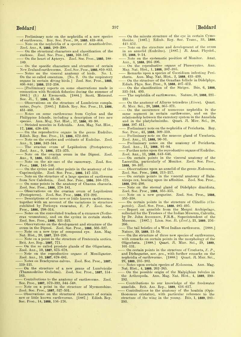 Preliminary note on the nephridia of a new species of earthworm. Hoy. Soc. Proa, 38, 1885, 459-464. Note on the nephridia of a species of Acanthodrilus. Zool. Anz., 8, 1885, 289-290. On the structural characters and classification of the cuckoos. Zool. Soc. Proa, 1885, 168-187. On the heart of Apteryx. Zool. Soc. Proa, 1885. 188- 189. On the specific characters and structure of certain New Zealand earthworms. Zool. Soc. Proa, 1885,810-832. Notes on the visceral anatomy of birds. No. 1. On the so called omentum. [No. 2. On the respiratory organs in certain diving birds.] Zool. Soc. Proa, 1885, 836-844 ; 1888, 252-258. [Preliminary reports on some observations made in connection with Scottish fisheries during the summer of 1883.] (3.) At Eyemouth. [1884.] Scott. Meteorol. Soc. JL, 7, 1886, 35-36. Observations on the structure of Lumbricus compla- natus, Duges. [1885.] Edinb. Roy. Soc. Proa, 13, 1886, 451-460. Notes on some earthworms from Ceylon and the Philippine Islands, including a description of two new species. Ann. Mag. Nat. Hist., 17, 1886, 89-98. Striated muscles in Echinida. Ann. Mag. Nat. Hist., 17, 1886, 428-430. On the reproductive organs in the genus Eudrilus. Edinb. Roy. Soc. Proa, 13, 1886, 672-682. Note on the ovaries and oviducts of Eudrilus. Zool. Anz., 9, 1886, 342-344. The ovarian ovum of Lepidosiren (Protopterus). Zool. Anz., 9, 1886, 373-375. Note on the ovarian ovum in the Dipnoi. Zool. Anz., 9, 1886, 635-637. Note on the air-sacs of the cassowary. Zool. Soc. Proa, 1886, 145-146. On the syrinx and other points in the anatomy of the Caprimulgidffi. Zool. Soc. Proa, 1886, 147-153. Note on the structure of a large species of earthworm from New Caledonia. Zool. Soc. Proa, 1886, 168-175. On some points in the anatomy of Chauna chavaria. Zool. Soc. Proa, 1886, 178-181. Observations on the ovarian ovum of Lepidosiren (Protopterus). Zool. Soc. Proa, 1886, 272-292. Descriptions of some new or little known earthworms, together with an account of the variations in structure exhibited by Perionyx excavatus, K. P. Zool. Soc. Proa, 1886, 298-314. Notes on the convoluted trachea of a curassow (Notho- crax urumutum), and on the syrinx in certain storks. Zool. Soc. Proa, 1886, 321-325. Observations on the development and structure of the ovum in the Dipnoi. Zool. Soc. Proa, 1886, 505-527. Note on a new type of compound eye. Ann. Mag. Nat. Hist., 20, 1887, 233-236. Note on a point in the structure of Fratercula arctica. Brit. Ass. Rep., 1887, 771. On the so called prostate glands of the Oligochasta. Zool. Anz., 10, 1887, 675-678. Note on the reproductive organs of Moniligaster. Zool. Anz., 10, 1887, 678-681. Notes on Brachyurus calvus. Zool. Soc. Proa, 1887, 119-121. On the structure of a new genus of Lumluicid* (Thamnodrilus Gulielmi). Zool. Soc. Proa, 1887, 154- 163. Contributions to the anatomy of earthworms. Zool. Soc. Proa, 1887, 372-392, 544-548. Note on a point in the structure of Myrmecobius. Zool. Soc. Proa, 1887, 527-531. Observations on the structural characters of certain new or little known earthworms. [1887.] Edinb. Roy. Soc. Proa, 14, 1888, 156-176. On the minute structure of the eye in certain Cymo- thoidte. [1887.] Edinb. Roy. Soc. Trans., 33, 1888, 443-452. ■ Note on the structure and development of the ovum in an annelid (Eudrilus). [1887.] Jl. Anat. Physiol., 22, 1888, 9-14. Note on the systematic position of Monitor. Anat. Anz., 3, 1888, 204-206. On the reproductive organs of Phreoryctes. Ann. Mag. Nat. Hist., 1, 1888, 387-395. Remarks upon a species of Coccidium infesting Peri- ehffita. Ann. Mag. Nat. Hist., 2, 1888, 433-439. On the structure of the Graafian follicle in Didelphys. Edinb. Phys. Soc. Proa, 9, 1888, 407-412. On the classification of the Striges. Ibis, 6, 1888, 335-344, 493. The nephridia of earthworms. Nature, 38, 1888, 221- 222. On the anatomy of Allurus tetraedrus (Eisen). Quart. Jl. Micr. Sci., 28, 1888, 365-371. On the occurrence of numerous nephridia in the same segment in certain earthworms, and on the relationship between the excretory system in the Annelida and in the platyhelminths. Quart. Jl. Micr. Sci., 28, 1888, 397-411. Preliminary note on the nephridia of Perichasta. Roy. Soc. Proa, 43, 1888, 309-310. Preliminary note on the mucous gland of Urochseta. Zool. Anz., 11, 1888, 90-91. Preliminary notes on the anatomy of PerichR-ta. Zool. Anz., 11, 1888, 91-94. Further notes upon the reproductive organs of Eudrilus. Zool. Anz., 11, 1888, 643-646. On certain points in the visceral anatomy of the Lacertilia, particularly of Monitor. Zool. Soc. Proa, 1888, 98-107. ■ Observations upon an annelid of the genus iEolosoma. Zool. Soc. Proa, 1888, 213-217. On certain points in the visceral anatomy of Balee- niceps rex, bearing upon its affinities. Zool. Soc. Proa, 1888, 284-290. Note on the sternal gland of Didelphys dimidiata. Zool. Soc. Proa, 1888, 353-355. Note on a new gregarine. Zool. Soc. Proa, 1888, 355-358. On certain points in the structure of Clitellio (Cla- pnrede). Zool. Soc. Proa, 1888, 485-495. Report on annelids from the Mergui Archipelago, collected for the Trustees of the Indian Museum, Calcutta, by Dr. John Anderson, F.R.S., Superintendent of the Museum. [1887.] Linn. Soc. Jl. (Zool.), 21, 1889, 256- 266. The tail bristles of a West Indian earthworm. [1888.] Nature, 39, 1889, 15-16. On the structure of three new species of earthworms, with remarks on certain points in the morphology of the Oligochasta. [1888.] Quart. Jl. Micr. Sci., 29, 1889, 101-131. On certain points in the structure of TJrochaeta, K. P., and Dichogaster, nov. gen., with further remarks on the nephridia of earthworms. [1888.] Quart. Jl. Micr. Sci., 29, 1889, 235-282. Notes upon certain species of /Eolosoma. Ann. Mag. Nat. Hist., 4, 1889, 262-265. On the possible origin of the Malpighian tubules in the Arthropoda. Ann. Mag. Nat. Hist., 4, 1889, 290- 292. Contributions to our knowledge of the freshwater annelids. Brit. Ass. Rep., 1889, 616-617. Contributions to the anatomy of the hoatzin (Opis- thocomus cristatus), with particular reference to the structure of the wing in the young. Ibis, 1, 1889, 283- 293.