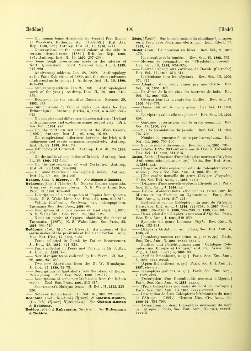 On human bones discovered by General Pitt-Rivees at Woodcuts, Rotherley, Ac. ['1888-89.] Brit. Ass. Rep., 1888, 839; Anthrop. Inst. Jl., 19, 1890, 2-11. Observations on the natural colour of the skin in certain oriental races. [1889.] Brit. Ass. Bep., 1889, 787; Anthrop. Inst. JL, 19, 1890, 257-263. Some rough observations made in the interior of North Queensland. Scott. Meteorol. Soc. JL, 8, 1889, 217-220. Anniversary address, Jan. 28, 1890. [Anthropology at the Paris Exhibition of 1889, and the recent advances of physical anthropology.] Anthrop. Inst. JL, 19, 1890, 481-493. Anniversary address, Jan. 27, 1891. [Anthropological work of the year.] Anthrop. Inst. JL, 20, 1891, 348- 359. Bogdanov on the primitive Russians. Science, 20, 1892, 244. ■ Sur l'histoire de l'indice cephalique dans les lies Britanniques. Anthrop. (Paris), 5, 1894, 513-529, 658- 673. On complexional differences between natives of Ireland with indigenous and exotic surnames respectively. Brit. Ass. Rep., 1894, 775. On the northern settlements of the West Saxons. [1895.] Anthrop. Inst. JL, 25, 1896, 16-20. On complexional differences between the Irish with indigenous and exotic surnames respectively. Anthrop. Inst. JL, 27, 1898, 164-170. Ethnology of Cornwall. Anthrop. Inst. JL, 28, 1899, 328. On the mediaeval population of Bristol. Anthrop. Inst. JL, 29, 1899, 142-144. On the anthropology of west Yorkshire. Anthrop. Inst. JL, 30, 1900, (83)-(86). On some vagaries of the kephalic index. Anthrop. Inst. JL, 30, 1900, (94)-(96). Beddoe, John, & Moore, A. W. See Moore it Beddoe. Beddome, (Capt.) C[harles] E. Note on Cypraea angustata, Gray, var. subcarnea, Ancey. N. S. Wales Linn. Soc. Proa, 21, 1896, 467-468. Description of a new species of Pupina from Queens- land. N. S. Wales Linn. Soc. Proa, 21, 1896, 814-815. Voluta fusiformis, Swainson, var. micropapillosa. Tasmania Roy. Soc. Proa, 1896, 86. Description of a new species of land shell. [1897.] N. S. Wales Linn Soc. Proa, 22, 1898, 123. Notes on species of Cyprsea inhabiting the shores of Tasmania. [1897.] N. S. Wales Linn. Soc. Proa, 22, 1898, 564-576. Beddome, (Col.) R[iclia.rd] H[enry]. An account of the earth-snakes of the peninsula of India and Ceylon. Ann. Mag. Nat. Hist., 17, 1886, 3-33. Ferns collected in Perak by Father Scoktechini. Jl. Bot., 25, 1887, 321-325. Ferns collected in Perak and Penang by Mr. J. Day. Jl. Bot., 26, 1888, 1-6. New Manipur ferns collected by Dr. Watt. Jl. Bot., 26, 1888, 234-235. Two new Athyriums from the N. W. Himalayas. JL Bot., 27, 1889, 72-73. Descriptions of land shells from the island of Koror, Pelew group. Zool. Soc. Proa, 1889, 112-117. Descriptions of some new land-shells from the Indian region. Zool. Soc. Proa, 1891, 313-315. Scoetechini's Malayan ferns. Jl. Bot., 31, 1893, 225- 226. Notes on Indian ferns. JL Bot., 31, 1893, 227-228. Beddome, [Col.) R[icliard] H[enry], & Godwin-Austen, (Lt.-Col.) H[enry] H[aversham]. See Godwin-Austen & Beddome. Beddow, Fred, & Ruhemann, Siegfried. See Ruhemann & Beddow. Bede, [Einile]. Sur la combinaison du chauffage a,la vapeur ou a l'eau avec l'eclairage electrique. Lum. Elect., 33, 1889, 479. Bedel, Leon. La floraison en hiver. Rev. ScL, 9, 1898, 472. La sexualite et la lumiere. Rev. ScL, 10, 1898, 502. Moyens de propagation de  l'Epilobium roseum. Rev. ScL, 10, 1898, 824-825. L'hiver 1898-99 aux environs de Dozule (Calvados). Rev. ScL, 11, 1899, 313-314. L'albinisme chez les vegetaux. Rev. ScL, 13, 1900, 374-375. Adoption d'un jeune chien par une chatte. Rev. ScL, 13, 1900, 407.' La duree de la vie chez les boutures de buis. Rev. ScL, 13, 1900, 439. Observations sur la chute des feuilles. Rev. ScL, 13, 1900, 572-573. Douze nids sur le meme arbre. Rev. ScL, 14, 1900, 660. La vipere avale-t-elle ses jeunes? Rev. ScL, 14,1900, 698. Quelques observations sur le crabe commun. Rev. ScL, 14, 1900, 727. Sur la fecondation du jasmin. Rev. ScL, 14, 1900, 727-728. Nombre de semences fonrnies par les vegetaux. Rev. ScL, 14, 1900, 759-760. Sur les moeurs du coucou. Rev. ScL, 14, 1900, 794. L'hiver 1899-1900 aux environs de Dozule (Calvados). Rev. ScL, 14, 1900, 814-815. Bedel, Louis. [Diagnose d'un Coleoptere nouveau d'Algerie: Anthrenus miniopictus, n. sp.] Paris, Soc Ent. Ann., 4, 1884, xxi. [Diagnose d'une espece nouvelle de Coleoptere caver- nicole.] Paris, Soc. Ent. Ann., 4, 1884, liii-liv. [Une espece nouvelle du genre Claviger, Preyssler] Paris, Soc. Ent. Ann., 4, 1884, cxxiv. [Diagnose d'une nouvelle espece de Rhynchites.] Paris, Soc. Ent. Ann., 4, 1884, cxl. Releve d'observations ethologiques faites sur les Miarus et les Mecinus ou Gymnetron. Paris, Soc. Ent. Ann., 4, 1884, 217-221. Recherches sur les Coleopteres du nord de l'Afrique. Paris, Soc. Ent. Ann., 4, 1884, 222-224; 5. 1885, 85-90; 7, 1887, 195-202; 8, 1888, 285-290; 9, 1889, 85-100. Description d'un Glaphyrus nouveau d'Algerie. Paris, Soc. Ent. Ann., 4, 1884, 249-250. Synopsis du genre Liosoma, Steph. Rev. Ent., 3, 1884, 132-141. [Magdalis Grilati, n. up.] Paris, Soc. Ent. Ann., 5, 1885, cii. [Pseudomyrmecion ramalium, n. g. et n. sp.] Paris, Soc. Ent. Ann., 5, 1885, cxxxi-cxxxii. Zusatze und Berichtigungen zum Catalogus Cole- opterorum Europa? et Caucasi, edit. m. Wien. Ent. Ztg., 4, 1885, 56-57; 5, 1886, 89. [Agrilus limoniastri, n. sp.] Paris, Soc. Ent. Ann., 6, 1886, cxxx-cxxxi. [Apion Helianthemi, n. sp.] Paris, Soc. Ent. Ann., 7, 1887, cliv-clv. [Nanophyes gallicus, n. sp.] Paris, Soc. Ent. Ann., 7, 1887, clxx. [Description d'un Curculionide nouveau d'Algerie.] Paris, Soc. Ent. Ann., 8, 1888, xxxvi. ■ [Trois Coleopteres nouveaux du nord de l'Afrique.] Paris, Soc. Ent. Ann., 10, 1890, cxxxv-cxxxvi. Description de deux Coleopteres heteromeres du nord de l'Afrique. [1891.] Genova Mus. Civ. Ann., 30, 1890-91, 794-796. [Description de deux Coleopteres nouveaux du nord de l'Afrique.] Paris, Soc. Ent. Ann., 60, 1891, xxxvii- xxxviii.