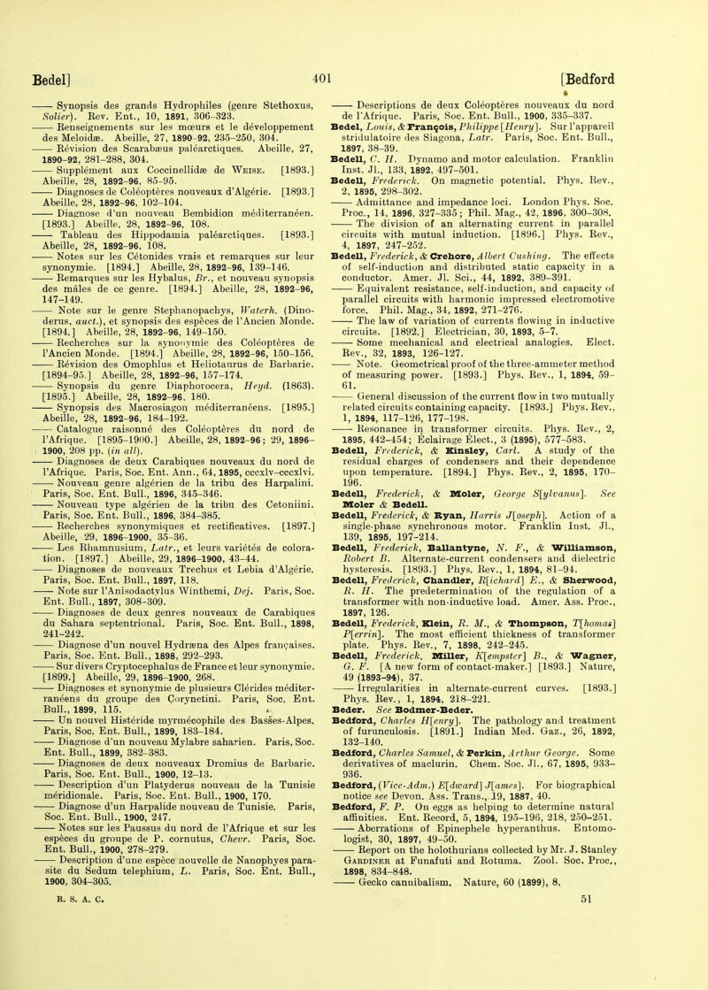 Synopsis des grands Hydrophiles (genre Stethoxus, Solier). Kev. Ent., 10, 1891, 306-323. Eenseignements sur les moeurs et le developpement des Meloidse. Abeille, 27, 1890-92, 235-250, 304. Revision des Scarabasus palearctiques. Abeille, 27, 1890-92, 281-288, 304. Supplement aux CoccinellidaB de Wbise. [1893.] Abeille, 28, 1892-96, 85-95. —— Diagnoses de Coleopteres nouveaux d'Algerie. [1893.] Abeille, 28, 1892-96, 102-104. Diagnose d'un nouveau Bembidion mediterraneen. [1893.] Abeille, 28, 1892-96, 108. Tableau des Hippodamia palearctiques. [1893.] Abeille, 28, 1892-96, 108. Notes sur les Cetonides vrais et remarques sur leur synonymie. [1894.] Abeille, 28, 1892-96, 139-146. ■ Remarques sur les Hybalus, Br., et nouveau synopsis des males de ce genre. [1894.] Abeille, 28, 1892-96, 147-149. Note sur le genre Stephanopachys, Waterh. (Dino- derus, auct.), et synopsis des especes de l'Aneien Monde. [1894.] Abeille, 28, 1892-96, 149-150. Recherches sur la synonymie des Coleopteres de l'Aneien Monde. [1894.] Abeille, 28, 1892-96, 150-156. Revision des Omophlus et Heliotaurus de Barbarie. [1894-95.] Abeille, 28, 1892-96, 157-174. Synopsis du genre Diaphorocera, Heyd. (1863). [1895.] Abeille, 28, 1892-96, 180. Synopsis des Macrosiagon mediterraneens. [1895.] Abeille, 28, 1892-96, 184-192. Catalogue raisonne des Coleopteres du nord de l'Afrique. [1895-1900.] Abeille, 28, 1892-96; 29, 1896- I 1900, 208 pp. (in all). Diagnoses de deux Carabiques nouveaux du nord de l'Afrique. Paris, Soc. Ent. Ann., 64,1895, cccxlv-cccxlvi. Nouveau genre algerien de la tribu des Harpalini. Paris, Soc. Ent. Bull., 1896, 345-346. Nouveau type algerien de la tribu des Cetoniini. Paris, Soc. Ent. Bull., 1896, 384-385. Recherches synonymiques et rectificatives. [1897.] Abeille, 29, 1896-1900, 35-36. Les Rhamnusium, Latr., et leurs varietes de colora- tion. [1897.] Abeille, 29, 1896-1900, 43-44. Diagnoses de nouveaux Trechus et Lebia d'Algerie. Paris, Soc. Ent. Bull., 1897, 118. Note sur l'Anisodactvlus Winthemi, Dej. Paris, Soc. Ent. Bull., 1897, 308-309. Diagnoses de deux genres nouveaux de Carabiques du Sahara septentrional. Paris, Soc. Ent. Bull., 1898, 241-242. Diagnose d'un nouvel Hydrsena des Alpes frangaises. Paris, Soc. Ent. Bull., 1898, 292-293. Sur divers Cryptocephalus de France et leur synonymie. [1899.] Abeille, 29, 1896-1900, 268. Diagnoses et synonymie de plusieurs Clerides mediter- raneens du groupe des Corynetini. Paris, Soc. Ent. Bull., 1899, 115. Un nouvel Histeride myrmecophile des Basses-Alpes. Paris, Soc. Ent. Bull., 1899, 183-184. Diagnose d'un nouveau Mylabre saharien. Paris, Soc. Ent. Bull., 1899, 382-383. Diagnoses de deux nouveaux Dromius de Barbarie. Paris, Soc. Ent. Bull., 1900, 12-13. Description d'un Platyderus nouveau de la Tunisie meridionale. Paris, Soc. Ent. Bull., 1900, 170. Diagnose d'un Harpalide nouveau de Tunisie. Paris, Soc. Ent. Bull., 1900, 247. Notes sur les Paussus du nord de l'Afrique et sur les especes du groupe de P. cornutus, Chevr. Paris, Soc. Ent. Bull., 1900, 278-279. Description d'une espece nouvelle de Nanophyes para- site du Sedum telephium, L. Paris, Soc. Ent. Bull., 1900, 304-305. R. S. A. C. Descriptions de deux Coleopteres nouveaux du nord de l'Afrique. Paris, Soc. Ent. Bull., 1900, 335-337. Bedel, Louis, & Francois, Philippe [Henry]. Sur l'appareil stridulatoire des Siagona, Latr. Paris, Soc. Ent. Bull., 1897, 38-39. Bedell, C. H. Dynamo and motor calculation. Franklin Inst. JL, 133, 1892, 497-501. Bedell, Frederick. On magnetic potential. Phys. Rev., 2, 1895, 298-302. Admittance and impedance loci. London Phys. Soc. Proc, 14, 1896, 327-335; Phil. Mag., 42, 1896, 300-308. The division of an alternating current in parallel circuits with mutual induction. [1896.] Phys. Rev., 4, 1897, 247-252. Bedell, Frederick, & Crehore, A Ibert Gushing. The effects of self-induction and distributed static capacity in a conductor. Amer. Jl. Sci., 44, 1892, 389-391. Equivalent resistance, self-induction, and capacity of parallel circuits with harmonic impressed electromotive force. Phil. Mag., 34, 1892, 271-276. The law of variation of currents flowing in inductive circuits. [1892.] Electrician, 30, 1893, 5-7. Some mechanical and electrical analogies. Elect. Rev., 32, 1893, 126-127. Note. Geometrical proof of the three-ammeter method of measuring power. [1893.] Phys. Rev., 1, 1894, 59- 61. General discussion of the current flow in two mutually related circuits containing capacity. [1893.] Phys. Rev., 1, 1894, 117-126, 177-198. Resonance in transformer circuits. Phys. Rev., 2, 1895, 442-454; Eclairage Elect., 3 (1895), 577-583. Bedell, Frederick, & Kinsley, Carl. A study of the residual charges of condensers and their dependence upon temperature. [1894.] Phys. Rev., 2, 1895, 170- 196. Bedell, Frederick, & Moler, George S[ylvanus]. See Moler & Bedell. Bedell, Frederick, & Ryan, Harris J[oseph\ Action of a single-phase synchronous motor. Franklin Inst. Jl., 139, 1895, 197-214. Bedell, Frederick, Ballantyne, N. F., & Williamson, Robert B. Alternate-current condensers and dielectric hysteresis. [1893.] Phys. Rev., 1, 1894, 81-94. Bedell, Frederick, Chandler, R[ichard~] E., & Sherwood, R. H. The predetermination of the regulation of a transformer with non-inductive load. Amer. Ass. Proc, 1897, 126. Bedell, Frederick, Klein, R. M., & Thompson, T[lwmas] P[errin]. The most efficient thickness of transformer plate. Phys. Rev., 7, 1898, 242-245. Bedell, Frederick, Miller, K[empstcr] B., & Wagner, G. F. [A new form of contact-maker.] [1893.] Nature, 49 (1893-94), 37. ■ Irregularities in alternate-current curves. [1893.] Phys. Rev., 1, 1894, 218-221. Beder. See Bodmer-Beder. Bedford, Charles H[enry~\. The pathology and treatment of furunculosis. [1891.] Indian Med. Gaz., 26, 1892, 132-140. Bedford, Charles Samuel, & Ferkin, Arthur George. Some derivatives of maclurin. Chem. Soc. Jl., 67, 1895, 933- 936. Bedford, (Vice-Adm.) E[divard] J[ames]. For biographical notice see Devon. Ass. Trans., 19, 1887, 40. Bedford, F. P. On eggs as helping to determine natural affinities. Ent. Record, 5, 1894, 195-196, 218, 250-251. Aberrations of Epinephele hyperanthus. Entomo- logist, 30, 1897, 49-50. Report on the holothurians collected by Mr. J. Stanley Gardiner at Funafuti and Rotuma. Zool. Soc. Proc, 1898, 834-848. Gecko cannibalism. Nature, 60 (1899), 8. 51