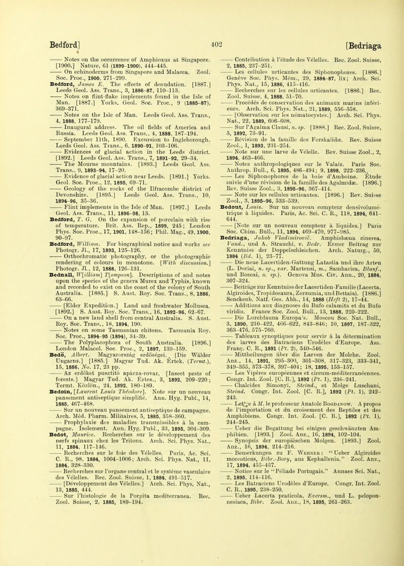 Notes on the occurrence of Amphioxus at Singapore. [1900.] Nature, 61 (1899-1900), 444-445. On echinoderms from Singapore and Malacca. Zool. Soc. Proc, 1900, 271-299. Bedford, James E. The effects of denudation. [1887.] Leeds Geol. Ass. Trans., 3, 1886-87, 110-113. Notes on flint-flake implements found in the Isle of Man. [1887.] Yorks. Geol. Soc. Proc, 9 (1885-87), 369-371. Notes on the Isle of Man. Leeds Geol. Ass. Trans., 4, 1888, 177-179. Inaugural address. The oil fields of America and Kussia. Leeds Geol. Ass. Trans., 4, 1888, 187-194. Septemher 11th, 1890. Excursion to Ingleborough. Leeds Geol. Ass. Trans., 6, 1890-91, 103-106. Evidences of glacial action in the Leeds district. [1892.] Leeds Geol. Ass. Trans., 7, 1891-92, 29-34. The Mourne mountains. [1893.] Leeds Geol. Ass. Trans., 9, 1893-94, 17-20. Evidence of glacial action near Leeds. [1891.] Yorks. Geol. Soc. Proc, 12, 1895, 69-71. Geology of the rocks of the Ilfracombe district of Devonshire. [1895.] Leeds Geol. Ass. Trans., 10, 1894-96, 35-36. Flint implements in the Isle of Man. [1897.] Leeds Geol. Ass. Trans., 11, 1896-98, 13. Bedford, T. G. On the expansion of porcelain with rise of temperature. Brit. Ass. Rep., 1899, 245; London Phys. Soc. Proc, 17, 1901, 148-156; Phil. Mag., 49,1900, 90-97. Bedford, William. For biographical notice and works see Photogr. Jl., 17, 1893, 125-126. Orthochromatic photography, or the photographic rendering of colours in monotone. [With discussion.] Photogr. Jl., 12, 1888, 126-131. Bednall, W[illiam] T[ompson]. Descriptions of and notes upon the species of the genera Murex and Typhis, known and recorded to exist on the coast of the colony of South Australia. [1885.] S. Aust. Roy. Soc. Trans., 8, 1886, 63-66. [Elder Expedition.] Land and freshwater Mollusca. [1892.] S. Aust. Roy. Soc. Trans., 16, 1892-96, 62-67. On a new land shell from central Australia. S. Aust. Roy. Soc. Trans., 18, 1894, 190. Notes on some Tasmanian chitons. Tasmania Hoy. Soc. Proc, 1894-95 (1894), 34-39. The Polyplacophora of South Australia. [1896.] London Malacol. Soc. Proc, 2, 1897, 139-159. Bedb, Albert. Magyarorszag erdosegei. [Die Walder Ungarns.] [1885.] Magyar Tud. Ak. Ertek. (Termt.), 15, 1886, No. 17, 23 pp. Az erdoket pusztito apacza-rovar. [Insect pests of forests.] Magyar Tud. Ak. Ertes., 3, 1892, 209-220; Termt. Kozlon., 24, 1892, 180-189. Bedoin, [Laurent Louis Theodore]. Note sur un nouveau pansement antiseptique simplified Ann. Hyg. Publ., 14, 1885, 467-468. Sur un nouveau pansement antiseptique de campagne. Arch. Med. Pharm. Militaires, 5, 1885, 358-360. Prophylaxie des maladies transmissibles a la cam- pagne. Isolement. Ann. Hyg. Publ., 33, 1895, 304-309. Bedot, Maurice. Recherches sur le developpement des nerfs spinaux chez les Tritons. Arch. Sci. Phys. Nat., 11, 1884, 117-146. Recherches sur le foie des Velelles. Paris, Ac. Sci. C. R., 98, 1884, 1004-1006; Arch. Sci. Phys. Nat., 11, 1884, 328-330. Recherches sur l'organe central et le systeme vasculaire des Velelles. Rec. Zool. Suisse, 1, 1884, 491-517. [Developpement des Velelles.] Arch. Sci. Phys. Nat., 13, 1885, 444. Sur l'histologie de la Porpita mediterranea. Rec. Zool. Suisse, 2, 1885, 189-194.- Contribution a l'etude des Velelles. Rec. Zool. Suisse, 2, 1885, 237-251. Les cellules urticantes des Siphonophores. [1886.] Geneve Soc. Phys. Mem., 29, 1884-87, lix; Arch. Sci. Phys. Nat., 15, 1886, 415-416. Recherches sur les cellules urticantes. [1886.] Rec. Zool. Suisse, 4, 1888, 51-70. Procedes de conservation des animaux marins inferi- eurs. Arch. Sci. Phys. Nat., 21, 1889, 556-558. [Observation sur les nematocystes.] Arch. Sci. Phys. Nat., 22, 1889, 606-608. Sur l'Agalma Clausi, n. sp. [1888.] Rec. Zool. Suisse, 5, 1892, 73-91. Revision de la famille des Forskalidie. Rev. Suisse Zool., 1, 1893, 231-254. Note sur une larve de Velelle. Rev. Suisse Zool., 2, 1894, 463-466. Notes anthropologiques sur le Valais. Paris Soc Anthrop. Bull., 6, 1895, 486-494; 9, 1898, 222-236., Les Siphonophores de la baie d'Amboine. Etude suivie d'une revision de la famille des Agalmidaa. [1896.] Rev. Suisse Zool., 3, 1895-96, 367-414. Note sur les cellules urticautes. [1896.] Rev. Suisse Zool., 3, 1895-96, 533-539. Bedout, Louis. Sur un nouveau compteur densivolume- trique a liquides. Paris, Ac. Sci. C. R., 118, 1894, 641- 644. [Note sur un nouveau compteur a liquides.] Paris Soc. Chim. Bull., 11, 1894, 469-470, 977-985. Bedriaga, Jakob Vladimirovic. Amphisbasna cinerea, Vand., und A. Strauchi, v. Bedr. Erster Beitrag zur Kenntniss der Doppelschleichen. Arch. Naturg., 50, 1884 (Bd. 1), 23-77. Die neue Lacertiden-Gattung Latastia und ihre Arten (L. Doriai, n. sp., var. Martensi, m., Samharica, Blanf., und Boscai, n. sp.). Genova Mus. Civ. Ann., 20, 1884, 307-324. Beitrage zur Kenntniss der Lacertiden-Familie (Lacerta, Algiroides, Tropidosaura, Zerzumia, undBettaia). [1886.] Senckenb. Natf. Ges. Abh., 14, 1888 (Heft 2), 17-44. Additions aux diagnoses du Bufo calamita et du Bufo viridis. France Soc. Zool. Bull., 13, 1888, 220-222. Die Lurchfauna Europa's. Moscou Soc. Nat. Bull., 3, 1890, 210-422, 466-622, 843-846; 10, 1897, 187-322, 363-476, 575-760. Tableaux synoptiques pour servir a, la determination des larves des Batraciens Urodeles d'Europe. Ass. Franc. C. R., 1891 (Pt. 2), 540-546. Mittheilungen iiber die Larven der Molche. Zool. Anz., 14, 1891, 295-300, 301-308, 317-323, 333-341, 349-355, 373-378, 397-404; 18, 1895, 153-157. Les Viperes europeennes et circum-mediterraneennes. Congr. Int. Zool. [C. R,], 1892 (Pt. 1), 236-241. Chalcides Simonyi, Steind., et Molge Luschani, Steind. Congr. Int. Zool. [C. R.], 1892 (Pt. 1), 242- 243. Let,*0'e a M. le professeur Anatole Bogdanow. A propos de l'importation et du croisement des Reptiles et des Amphibiens. Congr. Int. Zool. [C. R.], 1892 (Pt. 1), 244-245. Ueber die Begattung bei einigen geschwanzten Am- phibien. [1893.] Zool. Anz., 16, 1894, 102-104. ■ Synopsis der europaischen Molgen. [1893.] Zool. Anz., 16, 1894, 214-216. Bemerkungen zu F. Werner: Ueber Algiroides moreoticus, Bibr.-Bonj, aus Kephallenia. Zool. Anz., 17, 1894, 455-457. Notice sur le Peliade Portugais. Annaes Sci. Nat., 2, 1895, 114-116. Les Batraciens Urodeles d'Europe. Congr. Int. Zool. C. R., 1895, 238-250. Ueber Lacerta praticola, Eversm., und L. pelopon- nesiaca, Bibr. Zool. Auz., 18, 1895, 261-263.