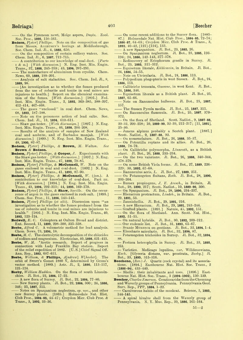 On the Pyrenean newt, Molge aspera, Duges. Zool. Soc. Pi-oc, 1895, 150-161. Bedson, P[eter] Phillips. Note on the composition of gas from Messrs. Allhusen's borings at Middlesbrough. Soc. Chem. Ind. Jl., 4, 1885, 650. On the composition of certain colliery waters. Soc. Chem. Ind. JL, 6, 1887, 712-715. A contribution to our knowledge of coal-dust. [Parts i & ii.] [With discussion.] N. Eng. Inst. Min. Engin. Trans., 37, 1888, 245-259; 43, 1894, 287-291. The manufacture of aluminium from cryolite. Chem. News, 60, 1889, 199-201. Analysis of salt stalactites. Soc. Chem. Ind. JL, 8, 1889, 98. [An investigation as to whether the fumes produced from the use of roburite and tonite in coal mines are injurious to health.] Report on the chemical examina- tion of the fumes. [With discussion.] [1891.] Fed. Inst. Min. Engin. Trans., 2, 1892, 369-385, 388-397, 412-414, 467-468. The gases enclosed in coal dust. Chem. News, 68, 1893, 187-188. Note on tbe poisonous action of lead salts. Soc. Chem. Ind. Jl., 13, 1894, 610-611. Shaw gas-tester. [With discussion.] [1897.] N.Eng. Inst. Min. Engin. Trans., 46, 1898, 204-208. Results of the analysis of samples of New Zealand coal and ambrite, and of Barbados manjak. [With discussion.] [1899.] N. Eng. Inst. Min. Engin. Trans., 48, 1900, 82-87. Bedson, P[eter] Phillips, & Brown, M. Walton. See Brown & Bedson. Bedson, P[eter] Phillips, & Cooper, J. Experiments with the Shaw gas-tester. [With discussion.] [1897.] N.Eng. Inst. Min. Engin. Trans., 47, 1898, 79-85. Bedson, P[ete.r] Phillips, & DIcConnell, W. Note on the gases enclosed in coal and coal-dust. [1892.] N. Eng. Inst. Min. Engin. Trans., 41, 1893, 87-90. Bedson, P[eter] Phillips, & McConnell, W. (jun.). A contribution to our knowledge of coal-dust. Part in. [With discussion.] [1894.] N. Eng. Inst. Min. Engin. Trans., 43, 1894, 292-313; 44, 1895, 169-170. Bedson, P[eter] Pliillips, & Shaw, Saville. On the occur- rence of argon in the gases enclosed in rock-salt. [1895.] Chem. Soc. Proc, 11, 1896, 143-145. Bedson, P[eter] Phillips (et alii). Discussion upon an investigation as to whether the fumes produced from the use of roburite and tonite in coal mines are injurious to health. [1891.] N. Eng. Inst. Min. Engin. Trans., 40, 1892, 123-124. Bedwell, E. C. Coleoptera at Oulton Broad and district. Ent. Record, 11, 1899, 298-300, 335-338. Beebe, Alfred C. A volumetric method for lead analysis. Chem. News, 73, 1896, 18. Beebe, M. C. The electrolytic decomposition of the chlorides of sodium and magnesium. Electrician, 40,1898,421-423. Beebe, W. M. *Arctic research. Report of progress in connection with Lady Franklin Bay station. Report of the relief expedition of 1882. [U. S.] Chief Signal Off. Ann. Rep., 1883, 607-611. Beebe, William, & Phillips, A[ndreio] W[heeler]. The orbit of Swift's Comet 1880 V, determined by Gibbs's vector method. [1889.] Astr. JL, 2, 1890, 113-117, 121-124. Beeby, William Hadden. On the flora of south Lincoln- shire. Jl. Bot., 22, 1884, 17-22. A new flora of Surrey. Jl. Bot., 22, 1884, 77-80. New Surrey plants. Jl. Bot., 22, 1884, 300 ; 24, 1886, 346; 25, 1887, 315. Notes on Sparganium neglectum, sp. num., and other new Surrey plants. [1885.] Holmesdale Nat. Hist. Club Proc, 1884-85, 44-47; Croydon Micr. Club Proc. & Trans., 3, 1892, 33-36. On some recent additions to the Surrev flora. [1885- 87.] Holmesdale Nat. Hist. Club Proc, 1884-85, 72-74; 1886-87, 64-65; Croydon Micr. Club Proc & Trans., 3, 1892, 40-12, [121H124], 133. A new Sparganium. Jl. Bot., 23, 1885, 26. On Sparganium neglectum. Jl. Bot., 23, 1885, 193- 194; 24, 1886, 142-143, 377-378. Rediscovery of Eriophorum gracile in Surrey. Jl. Bot., 23, 1885, 311-312. Equisetum litorale, Kiihlcwein, in Britain. Jl. Bot., 24, 1886, 54-55. Note on Utricularia. Jl. Bot., 24, 1886, 113. Polypodium phegopteris in west Sussex. JL Bot., 24, 1886, 113. Callitricbe truncata, Gussone, in west Kent. Jl. Bot., 24, 1886, 346. Equisetum litorale as a British plant. Jl. Bot., 25, 1887, 65-66. Note on Ranunculus bulbosus. Jl. Bot., 25, 1887. 157. The Sussex Pyrola media. Jl. Bot., 25, 1887, 315. On Ranunculus flammula. Jl. Bot., 25, 1887, 370- 372. On the flora of Shetland. Scott. Natlist., 9, 1887-88, 20-32, 209-218; 10, 1889-90, 32-39, 212-217; [11, 1891], 25-30. Juncus alpinus probably a Scotch plant. [1887.] Scott. Natlist., 9, 1887-88, 92. On nomenclature. Jl. Bot., 26, 1888, 35-37. On Potentilla reptans and its allies. Jl. Bot., 26, 1888, 78-79. On Callitriche polymorpha, L'onnroth, as a British plant. Jl. Bot., 26, 1888, 233-234. On the two valerians. Jl. Bot., 26, 1888, 340-344, 378-379. On some British Viola forms. Jl. Bot., 27, 1889, 226- 229; 30, 1892, 67-68. Ranunculus acris, L. Jl. Bot., 27, 1889, 251. On Potamogeton fluitans, Roth. Jl. Bot., 28, 1890, 203-204. Rumex propinquus, J. E. Aresch., in Britain. Jl. Bot., 28, 1890, 217; Scott. Natlist., 10, 1889-90, 300. On Sparganium. Jl. Bot., 28, 1890, 234-237. ■ Hieracium protractum, Lindeb., in Britain. Jl. Bot., 29, 1891, 53. Zannichellia. Jl. Bot., 29, 1891, 216. A new Hieracium. Jl. Bot., 29, 1891, 243-214. Grafted plants. [1891.] Nature, 45. 1892, 151. On the flora of Shetland. Ann. Scott. Nat. Hist., 1892, 51-55. On natural hybrids. Jl. Bot., 30, 1892, 209-212. Our endemic list. Jl. Bot., 31, 1893, 65-67. Svante Murbeck on gentians. Jl. Bot., 32,1894, 1-4. Eleocharis acicularis. Jl. Bot., 32, 1894, 87. Potamogeton trichoides in Surrey. Jl. Bot., 32,1894, 88. Festuca heterophylla in Surrey. Jl. Bot., 33, 1895, 253. Varieties. Medicago lupulina, var. Willdeuowiana, Koch. [Glyceria distans, var. prostrata, Beeby.] Jl. Bot., 33, 1895, 315-316. Beecheno, (Rev.) J. Quartz (rock crystal) and its associa- tions. [1894.] Eastbourne Nat. Hist. Soc. Trans., 2 (1886-94), 433-440. Shells: their inhabitants and uses. [1896.] East- bourne Nat. Hist. Soc. Trans., 3 (1894-1902), 130-139. Beecher, Charles Emerson. Ceratiocaridffi from the Chemung and Waverly groups of Pennsylvania. Pennsylvania Geol. Surv. Rep., PPP, 1884, 1-22. Carnivorous habits of the muskrat. Science, 5, 1885, 144-145. A spiral bivalve shell from the Waverly group of Pennsylvania. N. Y. Mus. Rep., 39, 1886, 161-164. 51—2