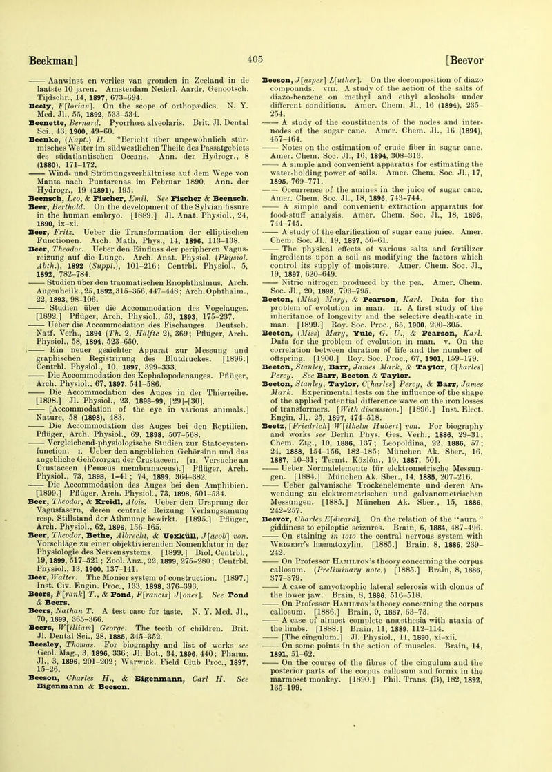 Aanwinst en verlies van gronden in Zeeland in de laatste 10 jaren. Amsterdam Nederl. Aardr. Genootsch. Tijdschr., 14, 1897, 673-694. Beely, F\loriari\. On the scope of orthopaedics. N. Y. Med. Jl., 55, 1892, 533-534. Beenette, Bernard. Pyorrhoea alveolaris. Brit. Jl. Dental Sei., 43, 1900, 49-60. Beenko, (Kapt.) H. *Berieht iiber ungewohnlich stiir- misches Wetter im siidwestlichen Theile des Passatgebiets des siidatlantischen Oceans. Ann. der Hydrogr., 8 (1880), 171-172. Wind- und Stromungsverhaltnisse auf dem Wege von Manta nach Puntarenas im Februar 1890. Ann. der Hydrogr., 19 (1891), 195. Beensch, Leo, & Fischer, ~Em.il. See Fischer & Beensch. Beer, Berthold. On the development of the Sylvian fissure in the human embryo. [1889.] Jl. Anat. Physiol., 24, 1890, ix-xi. Beer, Fritz. Ueber die Transformation der elliptischen Functionen. Arch. Math. Phys., 14, 1896, 113-138. Beer, Theodor. Ueber den Einfiuss der peripheren Vagus- reizung auf die Lunge. Arch. Anat. Physiol. {Physiol. Abth.), 1892 (Suppl.), 101-216; Centrb'l. Physiol., 5, 1892, 782-784. Studien iiber den traumatischen Enophthalmus. Arch. Augenheilk., 25,1892,315-356,447-448; Arch.Ophthalm., 22, 1893, 98-106. Studien iiber die Accommodation des Vogelauges. [1892.] Pfliiger, Arch. Physiol., 53, 1893, 175-237. Ueber die Accommodation des Fischauges. Deutsch. Natf. Verh., 1894 (Th. 2, Hiilfte 2), 369; Pfliiger, Arch. Physiol., 58, 1894, 523-650. i- Ein neuer geaichter Apparat zur Messung und graphischen Registrirung des Blutdruckes. [1896.] Centrbl. Physiol., 10, 1897, 329-333. Die Accommodation des Kephalopodenauges. Pfliiger, Arch. Physiol., 67, 1897, 541-586. Die Accommodation des Auges in der Thierreihe. [1898.] Jl. Physiol., 23, 1898-99, [29]-[30]. • [Accommodation of the eye in various animals.] Nature, 58 (1898), 483. Die Accommodation des Auges bei den Reptilien. Pfliiger, Arch. Physiol., 69, 1898, 507-568. Vergleichend-physiologische Studien zur Statocysten- function. i. Ueber den angeblichen Gehiirsinn und das angebliche Gehbrorgan der Crustaceen. [n. Versuche an Crustaceen (Penseus membranaceus).] Pfliiger, Arch. Physiol., 73, 1898, 1-41; 74, 1899, 364-382. Die Accommodation des Auges bei den Amphibien. [1899.] Pfliiger, Arch. Physiol., 73, 1898, 501-534. Beer, Theodor, & Kreidl, Alois. Ueber den Ursprung der Vagusfasern, deren centrale Reizung Verlangsamung resp. Stillstand der Athmung bewirkt. [1895.] Pfliiger, Arch. Physiol., 62, 1896, 156-165. Beer, Theodor, Bethe, Albrecht, & Vexkiill, J[acob~] von. VorBchlage zu einer objektivierenden Nomenklatur in der Physiologie des Nervensystems. [1899.] Biol. Centrbl., 19,1899, 517-521; Zool. Anz., 22,1899, 275-280 ; Centrbl. Physiol., 13, 1900, 137-141. Beer, Walter. The Monier system of construction. [1897.] Inst. Civ. Engin. Proc, 133, 1898, 376-393. Beers, F[rank] T., & Fond, F[rancis] J[ones]. See Fond & Beers. Beers, Nathan T. A test case for taste. N. Y. Med. Jl., 70, 1899, 365-366. Beers, W[illiam] George. The teeth of children. Brit. Jl. Dental Sci., 28, 1885, 345-352. Beesley, Thomas. For biography and list of works see Geol. Mag., 3, 1896, 336; Jl. Bot., 34,1896, 440; Pharm. Jl., 3, 1896, 201-202; Warwick. Field Club Proc, 1897, 15-26. Beeson, Charles H., & Eigenmann, Carl H. See Bigenmann & Beeson. Beeson, J[asper] L[uther]. On the decomposition of diazo compounds, vm. A study of the action of the salts of diazo-benzene on methyl and ethyl alcohols under different conditions. Amer. Chem. Jl., 16 (1894), 235- 254. A study of the constituents of the nodes and inter- nodes of the sugar cane. Amer. Chem. JL, 16 (1894), 457-464. Notes on the estimation of crude fiber in sugar cane. Amer. Chem. Soc. Jl., 16, 1894, 308-313. A simple and convenient apparatus for estimating the water-holding power of soils. Amer. Chem. Soc. JL, 17, 1895, 769-771. Occurrence of the amines in the juice of sugar cane. Amer. Chem. Soc. JL, 18, 1896, 743-744. A simple and convenient extraction apparatus for food-stuff analysis. Amer. Chem. Soc. JL, 18, 1896, 744-745. A study of the clarification of sugar cane juice. Amer. Chem. Soc. JL, 19, 1897, 56-61. The physical effects of various salts and fertilizer ingredients upon a soil as modifying the factors which control its supply of moisture. Amer. Chem. Soc. JL, 19, 1897, 620-649. Nitric nitrogen produced by the pea. Amer. Chem. Soc. JL, 20, 1898, 793-795. Beeton, (Miss) Mary, & Pearson, Karl. Data for the problem of evolution in man. n. A first study of the inheritance of longevity and the selective death-rate in man. [1899.] Roy. Soc. Proc, 65, 1900, 290-305. Beeton, {Miss) Mary, Yule, G. U., & Fearson, Karl. Data for the problem of evolution in man. v. On the correlation between duration of life and the number of offspring. [1900.] Roy. Soc Proc, 67, 1901, 159-179. Beeton, Stanley, Barr, James Mark, & Taylor, C[harles] Percy. See Barr, Beeton & Taylor. Beeton, Stanley, Taylor, C[harles] Percy, & Barr, James Mark. Experimental tests on the influence of the shape of the applied potential difference wave on the iron losses of transformers. [With discussion.] [1896.] Inst. Elect. Engin. JL, 25, 1897, 474-518. Beetz, [Friedrich] W{ilhelm Hubert] von. For biography and works see Berlin Phys. Ges. Verh., 1886, 29-31; Chem. Ztg., 10, 1886, 137; Leopoldina, 22, 1886, 57; 24, 1888, 154-156, 182-185; Miinchen Ak. Sber., 16, 1887, 10-31; Termt. Kozldn., 19, 1887, 501. Ueber Normalelemeute fiir elektrometrische Messun- gen. [1884.] Miinchen Ak. Sber., 14, 1885, 207-216. ■ Ueber galvanische Trockenelentente und deren An- wendung zu elektrometrischen und galvanometrischen Messungen. [1885.] Miinchen Ak. Sber., 15, 1886, 242-257. Beevor, Charles E[dward]. On the relation of the aura  giddiness to epileptic seizures. Brain, 6, 1884, 487-496. On staining in toto the central nervous system with Weigert's hajmatoxylin. [1885.] Brain, 8, 1886, 239- 242. On Professor Hamilton's theory concerning the corpus callosum. (Preliminary note.) [1885.] Brain, 8, 1886, 377-379. A case of amyotrophic lateral sclerosis with clonus of the lower jaw. Brain, 8, 1886, 516-518. On Professor Hamilton's theory concerning the corpus callosum. [1886.] Brain, 9, 1887, 63-73. A case of almost complete anaesthesia with ataxia of the limbs. [1888.] Brain, 11, 1889, 112-114. [The cingulum.] JL Physiol., 11, 1890, xi-xii. On some points in the action of muscles. Brain, 14, 1891, 51-62. On the course of the fibres of the cingulum and the posterior parts of the corpus callosum and fornix in the marmoset monkey. [1890.] Phil. Trans. (B), 182, 1892, 135-199.