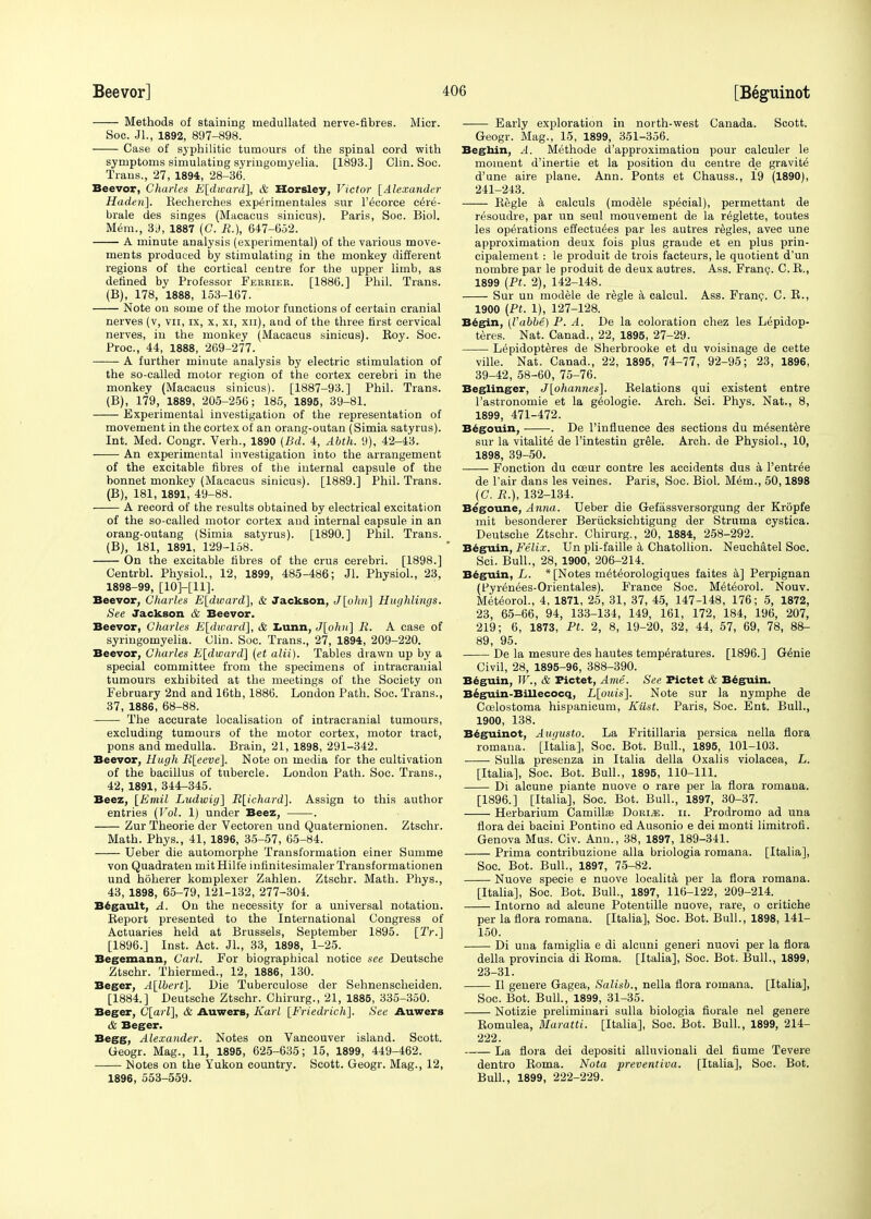 Methods of staining medullated nerve-fibres. Micr. Soc. Jl., 1892, 897-898. Case of syphilitic tumours of the spinal cord with symptoms simulating syringomyelia. [1893.] Clin. Soc. Trans., 27, 1894, 28-36. Beevor, Charles E[dward], & Horsley, Victor {Alexander Haden]. Recherches experimentales sur l'^corce cere- brale des singes (Macacus sinicus). Paris, Soc. Biol. Mem., 3J, 1887 (C. R.), 647-652. A minute analysis (experimental) of the various move- ments produced by stimulating in the monkey different regions of the cortical centre for the upper limb, as defined by Professor Ferrier. [1886.] Phil. Trans. (B), 178, 1888, 153-167. Note on some of the motor functions of certain cranial nerves (v, vn, ix, x, xi, xn), and of the three first cervical nerves, in the monkey (Macacus sinicus). Roy. Soc. Proc, 44, 1888, 269-277. A further minute analysis by electric stimulation of the so-called motor region of the cortex cerebri in the monkey (Macacus sinicus). [1887-93.] Phil. Trans. (B), 179, 1889, 205-256; 185, 1895, 39-81. Experimental investigation of the representation of movement in the cortex of an orang-outan (Simia satyrus). Int. Med. Congr. Verh., 1890 (Bd. 4, Abth. 9), 42-43. ■ An experimental investigation into the arrangement of the excitable fibres of the internal capsule of the bonnet monkey (Macacus sinicus). [1889.] Phil. Trans. (B), 181, 1891, 49-88. A record of the results obtained by electrical excitation of the so-called motor cortex and internal capsule in an orang-outang (Simia satyrus). [1890.] Phil. Trans. (B), 181, 1891, 129-158. On the excitable fibres of the cru3 cerebri. [1898.] Centrbl. Physiol., 12, 1899, 485-486; Jl. Physiol., 23, 1898-99, [10]-[11]. Beevor, Charles E[dward], & Jackson, J[ohu] Hughlings. See Jackson & Beevor. Beevor, Charles E[dward], & Lunn, J[ohn~\ R. A case of syringomyelia. Clin. Soc. Trans., 27, 1894, 209-220. Beevor, Charles E[dward] (et alii). Tables drawn up by a special committee from the specimens of intracranial tumours exhibited at the meetings of the Society on February 2nd and 16th, 1886. London Path. Soc. Trans., 37, 1886, 68-88. The accurate localisation of intracranial tumours, excluding tumours of the motor cortex, motor tract, pons and medulla. Brain, 21, 1898, 291-342. Beevor, Hugh R[eeve], Note on media for the cultivation of the bacillus of tubercle. London Path. Soc. Trans., 42, 1891, 344-345. Beez, [Emil Ludwiy] R[ichard]. Assign to this author entries (Vol. 1) under Beez, . Zur Theorie der Vectoren und Quaternionen. Ztschr. Math. Phys., 41, 1896, 35-57, 65-84. Ueber die automorphe Transformation einer Summe von Quadraten mit Hili'e iufinitesimaler Transformationen und hoherer komplexer Zahlen. Ztschr. Math. Phys., 43, 1898, 65-79, 121-132, 277-304. Begault, A. On the necessity for a universal notation. Report presented to the International Congress of Actuaries held at Brussels, September 1895. [2V.] [1896.] Inst. Act. JL, 33, 1898, 1-25. Begemann, Carl. For biographical notice see Deutsche Ztschr. Thiermed., 12, 1886, 130. Beger, A[lbert]. Die Tuberculose der Sehnenscheiden. [1884.] Deutsche Ztschr. Chirurg., 21, 1885, 335-350. Beger, C[arl], & Auwers, Karl [Friedrich]. See Auwcrs & Beger. Begg, Alexander. Notes on Vancouver island. Scott. Geogr. Mag., 11, 1895, 625-635; 15, 1899, 449-462. Notes on the Yukon country. Scott. Geogr. Mag., 12, 1896, 553-559. Early exploration in north-west Canada. Scott. Geogr. Mag., 15, 1899, 351-356. Beghin, A. Methode d approximation pour calculer le moment d'inertie et la position du centre de gravite d'une aire plane. Ann. Ponts et Chauss., 19 (1890), 241-243. Regie a calculs (modele special), permettant de resoudre, par un seul mouvement de la reglette, toutes les operations effectuees par les autres regies, avec une approximation deux fois plus graude et en plus prin- cipalement : le produit de trois facteurs, le quotient d'un nombre par le produit de deux autres. Ass. Franc. C. R., 1899 {Pt. 2), 142-148. Sur un modele de regie a calcul. Ass. Fran?. C. R., 1900 (Pt. 1), 127-128. Begin, (Vabbe) P. A. De la coloration chez les Lepidop- teres. Nat. Canad., 22, 1895, 27-29. Lepidopteres de Sherbrooke et du voisinage de cette ville. Nat. Canad., 22, 1895, 74-77, 92-95; 23, 1896, 39-42, 58-60, 75-76. Beglinger, J[ohannes~\. Relations qui existent entre l'astronomie et la geologie. Arch. Sci. Phys. Nat., 8, 1899, 471-472. Begouin, . De l'influence des sections du m^sentere sur la vitality de l'intestin grele. Arch, de Physiol., 10, 1898, 39-50. Fonction du cceur contre les accidents dus a l'entr^e de 1'air dans les veines. Paris, Soc. Biol. Mem., 50,1898 (C. R.), 132-134. Begoune, Anna. Ueber die Gefassversorgung der Kropfe mit besonderer Beriicksichtigung der Struma cystica. Deutsche Ztschr. Chirurg., 20, 1884, 258-292. Beguin, Felix. Un pli-faille a Chatollion. Neuchatel Soc. Sci. Bull., 28, 1900, 206-214. Beguin, L. * [Notes meteorologiques faites a] Perpignan (Fyrenees-Orientales). France Soc. M^teorol. Nouv. Meteorol., 4, 1871, 25, 31, 37, 45, 147-148, 176; 5, 1872, 23, 65-66, 94, 133-134, 149, 161, 172, 184, 196, 207, 219; 6, 1873, Pt. 2, 8, 19-20, 32, 44, 57, 69, 78, 88- 89, 95. De la mesure des hautes temperatures. [1896.] Genie Civil, 28, 1895-96, 388-390. Beguin, IF., & Pictet, Ami. See Pictet & Beguin. Beguin-Billecocq, L[ouis]. Note sur la nymphe de Ccelostoma hispanicum, Kilst. Paris, Soc. Ent. Bull., 1900, 138. Beguinot, Augusto. La Fritillaria persica nella flora romana. [Italia], Soc. Bot. Bull., 1895, 101-103. Sulla presenza in Italia della Oxalis violacea, L. [Italia], Soc. Bot. Bull., 1895, 110-111. Di alcune piante nuove o rare per la flora romana. [1896.] [Italia], Soc. Bot. Bull., 1897, 30-37. Herbarium Camillas Dori.e. ii. Prodromo ad una flora dei baciui Pontino ed Ausonio e dei monti limitrofi. Genova Mus. Civ. Ann., 38, 1897, 189-341. Prima contribuzione alia briologia romana. [Italia], Soc. Bot. Bull., 1897, 75-82. Nuove specie e nuove localita per la flora romana. [Italia], Soc. Bot. Bull., 1897, 116-122, 209-214. Intorno ad alcune Potentille nuove, rare, o critiche per la flora romana. [Italia], Soc. Bot. Bull., 1898, 141- 150. Di una famiglia e di alcuni generi nuovi per la flora della provincia di Roma. [Italia], Soc. Bot. Bull., 1899, 23-31. II genere Gagea, Salisb., nella flora romana. [Italia], Soc. Bot. Bull., 1899, 31-35. Notizie preliminari sulla biologia fiorale nel genere Romulea, Maratti. [Italia], Soc. Bot. Bull., 1899, 214- 222. La flora dei depositi alluvionali del fiume Tevere dentro Roma. Nota preventiva. [Italia], Soc. Bot. Bull., 1899, 222-229.