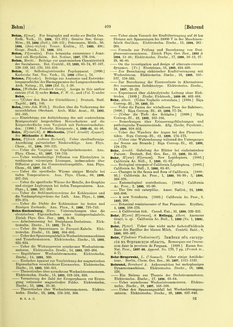 Behm, E[mst]. For biography and works see Berlin Gea. Erdk. Verh., 11, 1884, 211-212; Geneve Soc. Geogr. Mem., 23, 1884 (Bull.), 149-151; Petermann, Mitth., 30, 1884, i(bis)-vi(Ms); Termt. Rozlon., 17, 1885, 496; Geogr. Jbueh., 12, 1888, 354. Behm, Fl[orentiri]. Fran botaniska excursioner i Jemt- land och Herjedalen. Bot. Notiser, 1887, 176-184. Behm, Moritz. Beitrage zur anatomischen Charakteristik der Santalaceen. Bot. Centrbl., 62,1895, 65-74, 97-107, 129-139, 161-170, 193-210. Behm, 0. Selbstregistrirender Pegelapparat. [1890.] Karlsruhe Nat. Ver. Verh., 11, 1896 (Sber.), 74. Behme, Th[eodor\. Beitrage zur Anatomie und Entwicke- lungsgeschichte des Harnapparates der Lungenschnecken. Arch. Naturg., 55, 1889 (Bd. 1), 1-28. Behn, [Wilhelm Friedrich Georp]. Assign to this author entries (Vol. 1) under Behn, F. W. G., and (Vol. 7) under Behn, . *[Ueber den Bau der Giirtelthiere.] Deutsch. Natf. Tagebl., 1871, 146. Behn, [Otto J oh. Willi.]. Studien iiber die Verhornung der menschlichen Oberhaut. Arch. Mikr. Anat., 39, 1892, 581-595. Einrichtung zur Aufzeichnung des mit senkrechtem Bontgenstrahl hergestellten Herzschattens auf die Korperoberfiache zum Vergleich mit Perkussionsbefun- den. [1900.] Fortschr. Bontgenstr., 4, 1900-01, 44-46. Behn, H[einrich], & Michaelis, [Carl Arnold] A[ugust~\. See Michaelis & Behn. Behn, U[lrich Andreas Richard]. Ueber streifenformige Anordnung galvanischer Niederschlage. Ann. Phys. Chem., 51, 1894, 105-125. —'— Ueber die Vorgange im Capillarelectrometer. Ann. Phys. Chem., 61, 1897, 748-759. Ueber wechselseitige Diffusion von Electrolyten in verdiinnten wasserigen Losungen, insbesondere iiber Diffusion gegen das Concentrationsgefalle. Ann. Phys. Chem., 62, 1897, 54-67. Ueber die specifische Wiirme einiger Metalle bei tiefen Temperaturen. Ann. Phys. Chem., 66, 1898, 237-244. Ueber die specifische Wiirme der Metalle, des Graphits und einiger Legirungen bei tiefen Temperaturen. Ann. Phys., 1, 1900, 257-269. Ueber die Sublimationswarme der Kohlensaure und die Verdampfungswarme der Luft. Ann. Phys., 1, 1900, 270-274. Ueber die Dichte der Kohlensaure im festen und fliissigen Zustande. Ann. Phys., 3, 1900, 733-743. Behn-Eschenburg, Halts. Untersuchungen iiber die electriscben Eigenschaften eines Guttaperchakabels. Zurich Phys. Ges. Jber., 1891, 9-36. Arbeitsmessung bei Dreiphasen-Drehstrom. Elek- trotechn. Ztschr., 13, 1892, 73-74. Ueber die Spannungen in Ferranti-Kabeln. Elek- trotechn. Ztschr., 13, 1892, 604-605. Ueber den Spannungsabfall in Wechselstrommaschinen und Transformatoren. Elektrotechn. Ztschr., 13, 1892, 651-654. Ueber die Wirkungsweise synchroner Wechselstrom- motoren. Elektrotechn. Ztschr., 14, 1893, 203-204. Begulirbarer Wechselstrommotor. Elektrotechn. Ztschr., 14, 1893, 300. -— Einfacher Apparat zur Vergleichung der magnetischen Eigenschaften verschiedener Eisensorten. Elektrotechn. Ztschr., 14, 1893, 330-331. Theoretisches iiber asynchrone Wechselstrommotoren. Elektrotechn. Ztschr., 14, 1893, 519-524, 620. Vermebrung der Zahl der Erregerphasen zur Erzeu- gung rotirender magnetischer Felder. Elektrotechn. Ztschr., 15, 1894, 35-36. Theoretisches iiber Wechselstrommotoren. Elektro- techn. Ztschr., 15, 1894, 178-182, 308. E. S. A. c. Ueber einen Versuch der Kraftiibertragung auf 46 km Distanz mit Spannungen bis 33000 V in der Maschinen- fabrik Oerlikon. Elektrotechn. Ztschr., 15, 1894, 261- 264. Formeln zur Priifung und Berecbnung von Drei- phasenstrommotoren. Zurich Phys. Ges. Jber., 1893 A 1894, 13-46; Elektrotechn. Ztschr., 17, 1896, 10-12, 27- 29, 86-89. On the investigation and design of alternate-current dynamos. [IV.] Electrician, 35, 1895, 424-426. Zur Berechnung elektrischer Kraftiibertragung mit Wecheelstrom. Elektrotechn. Ztschr., 16, 1895, 535- 537, 558-563. Zur Berechnung der Eisenverluste in Alternatoren des sogenannten Induktortyps. Elektrotecbn. Ztschr., 18, 1897, 21-22. Experiment iiber elektrolytische Leitung ohne Elek- troden. [1899.] Ztschr. Elektroch., 1898-99, 402-404. Behr, Albert. [Ueber Nephelis octoculata.] [1894.] Biga Corresp.-Bl., 38, 1895, 59. Ueber die Fauna der wirbellosen Tiere des Babitsees. [1896.] Riga Corresp.-BL, 40, 1898, 77-78. [Ueber die Tiefe des Schlafes.] [1898.] Biga Corresp.-BL, 42, 1899, 165-166. Bemerkungen iiber Erinnerungsfalschungen und pathologische Traumzustiinde. Allg. Ztschr. Psychiatr., 56, 1899, 918-952. Ueber das Wandern der Augen bei den Pleuronek- tiden. Biga Corresp.-BL, 42, 1899, 174-175. [Ueber eine Wahrnehmung wahrend des Unterganges der Sonne am Strande.] Biga Corresp.-BL, 42, 1899, 178-179. Behr, Arnold. Gabelung der Blatter bei einheimischen Farnen. Deutsch. Bot. Ges. Ber., 13, 1895, 34-35. Behr, H[ans] H[ermari]. New Lepidoptera. [1885.] California Ac. Bull., 1, 1886, 61-62. Biological synopsis of California Lepidoptera. [1885.] California Ac. Bull., 1, 1886, 63-65. Changes in the fauna and flora of California. [1888- 95.] California Ac. Proc, 1, 1889, 94-99; 5, 1896, 368-376. Entomological contributions. [1889.] California Ac. Proc, 2, 1890, 91-96. The live oak caterpillar. Amer. Natlist., 24, 1890, 685-686. A new Notodonta. [1892.] California Ac. Proc, 3, 1893, 206. Botanical reminiscences of San Francisco. Erythea, 4, 1896, 168-173. A Californian tick. Canad. Ent., 31, 1899, 229-231. Behr, H[ans] H[erman], & Kellogg, Albert. Anemone Grayi, n. sp. California Ac. Bull., 1, 1886 (No. 1, 1884), 5-6. Behr, P[eter]. Ueber eine nicht mehr farbstoffbildende Bace des Bacillus der blauen Milch. Centrbl. Bakt., 8, 1890, 485-487. Behr, V[ladhnir Vladimirovic]. 3aMiTKII o6l> eitCK.yp- ciH BT> (kepraHCKYIO od-iaCTt. Remarques sur l'excur- sion dans la province de Fergana. [1899.] Kazan Soc. Nat. Proc, 1897-98, Append. No. 170, 7 pp. (French tr., 4-7). Behr-Bregowski, L. (? Samuel). Ueber einige Amidoke- tone. Berlin, Chem. Ges. Ber., 30, 1897, 1515-1525. Behrend, Bernhard A. Ankerreaktion bei mehrphasigen Dynamomaschiuen. Elektrotechn. Ztschr., 16, 1895, 556. Ein Beitrag zur Theorie der Drehstrommotoren. Elektrotechn. Ztschr., 17, 1896, 63-64. Ueber asynchrone Wechselstrommotoren. Elektro- techn. Ztschr., 18, 1897, 165-168. Ueber den Spannungsabfall bei Weehselstromgene- ratoren. Elektrotechn. Ztschr., 20, 1899, 837-840. 52