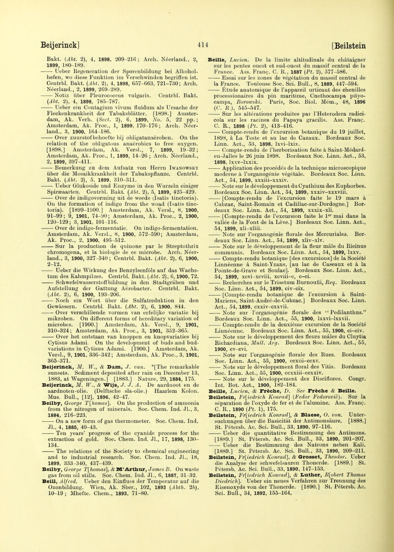 Bakt. (Abt. 2), 4, 1898, 209-210; Arch. Neerland., 2, 1899, 180-189. Ueber Begeneration der Sporenbildung bei Alkohol- hefen, wo diese Funktion im Verschwinden begriffen ist. Centrbl. Bakt. (Abt. 2), 4, 1898, 657-663, 721-730; Arch. Neerland., 2, 1899, 269-289. Notiz tiber Pleurococcus vulgaris. Centrbl. Bakt. (Abt. 2), 4, 1898. 785-787. Ueber ein Contagium vivum fluidurn als Ursache der Fleckenkrankheit der Tabaksblatter. [1898.] Amster- dam, Ak. Verh. (Sect. 2), 6, 1899, No. 5, 22 pp.; Amsterdam, Ak. Proc, 1, 1899, 170-176; Arch. Neer- land., 3, 1900, 164-186. ■ Over zuurstofbehoefte bij obligatanaeroben. On the relation of the obligatous anaerobics to free oxygen. [1898.] Amsterdam, Ak. Versl., 7, 1899, 19-32; Amsterdam, Ak. Proc, 1, 1899, 14-26 ; Arch. Neerland., 2, 1899, 397-411. Bemerkung zu dem Aufsatz von Herrn Iwanowsky iiber die Mosaikkrankheit der Tabakspflanze. Centrbl. Bakt. (Abt. 2), 5, 1899, 310-311. Ueber Glukoside und Enzyme in den Wurzeln einiger Spirseaarten. Centrbl. Bakt. (Abt. 2), 5, 1899, 425-429. Over de indigovorming uit de weede (Isatis tinctoria). On the formation of indigo from the woad (Isatis tinc- toria). [1899-1900.] Amsterdam, Ak. Versl., 8, 1900, 91-99; 9, 1901, 74-90; Amsterdam, Ak. Proc, 2, 1900, 120-129; 3, 1901, 101-116. Over de indigo-fermentatie. On indigo-fermentation. Amsterdam, Ak. Versl., 8, 1900, 572-590; Amsterdam, Ak. Proc, 2, 1900, 495-512. Sur la production de quinone par le Streptothrix ehromogena, et la biologie de ce microbe. Arch. Neer- land., 3, 1900, 327-340; Centrbl. Bakt. (Abt. 2), 6, 1900, 2-12. Ueber die Wirkung des Benzylsenfols auf das Wachs- tum des Kahmpilzes. Centrbl. Bakt. (Abt. 2), 6.1900, 72. Schwefelwasserstoffbildung in den Stadtgraben und Aufstellung der Gattung Aerobacter. Centrbl. Bakt. (Abt. 2), 6, 1900, 193-206. Noch ein Wort iiber die Sulfatreduktion in den Gewassern. Centrbl. Bakt. (Abt. 2), 6, 1900, 844. Over verschillende vormen van erfelijke variatie bij mikroben. On different forms of hereditary variation of microbes. [1900.] Amsterdam, Ak. Versl., 9, 1901, 310-324; Amsterdam, Ak. Proc, 3, 1901, 352-365. Over het ontstaan van knoppen en knopvariaties bij Cytisus Adami. On the development of buds and bud- variations in Cytisus Adami. [1900.] Amsterdam, Ak. Versl., 9, 1901, 336-342; Amsterdam, Ak. Proc, 3, 1901, 365-371. Beijerinck, M. W., & Dam, J. van. *[The remarkable sunsets. Sediment deposited after rain on December 13, 1883, at Wageningen.] [1883.] Nature, 29, 1884, 175. Beijerinck, M. W., & Wijs, J. J. A. De aardnoot en de aardnoten-olie. (Delftsche sla-olie.) Haarlem Kolon. Mus. Bull., [12], 1896, 42-47. Beilby, George T[homas], On the production of ammonia from the nitrogen of minerals. Soc. Chem. Ind. Jl., 3, 1884, 216-223. On a new form of gas thermometer. Soc. Chem. Ind. JL, 4, 1885, 40-43. Ten years' progress of the cyanide process for the extraction of gold. Soc. Chem. Ind. JL, 17, 1898, 130- 134. The relations of the Society to chemical engineering and to industrial research. Soc. Chem. Ind. JL, 18, 1899, 333-340, 437-439. Beilby, George T[homas], &M'Arthur, James B. On waste gas from oil stills. Soc. Chem. Ind. JL, 6, 1887, 31-32. Belli, Alfred. Ueber den Einfluss der Temperatur auf die Ozonbildung. Wien, Ak. Sber., 102, 1893 (Abth. 2b), 10-19; Mhefte. Chem., 1893, 71-80. Beille, Lucien. De la limite altitudinale du chataigner sur les pentes ouest et sud-ouest du massif central de la France. Ass. Franc. C. B., 1887 (Pt. 2), 577-586. Essai sur les zones de vegetation du massif central de la France. Toulouse Soc. Sci. Bull., 8, 1889, 447-594. Etude anatomique de l'appareil urticaut des chenilles processionaires du pin maritime, Cnethocampa pityo- campa, Borowski. Paris, Soc. Biol. Mem., 48, 1896 (C. R.), 545-547. Sur les alterations produites par l'Heterodera radici- cola sur les racines du Papaya gracilis. Ass. Franc C. R., 1898 (Pt. 2), 413-416. Compte-rendu de l'excursion botanique du 19 juillet, 1898, a La Teste et au lac de Cazaux. Bordeaux Soc. Linn. Act., 53, 1898, lxvi-lxix. ■ Compte-rendu de l'herborisation faite a Saint-Medard- en-Jalles le 26 juin 1898. Bordeaux Soc Linn. Act., 53, 1898, lxxv-lxxix. Application des precedes de la technique microscopique moderne a l'organogenie vegetale. Bordeaux Soc. Linn. Act., 54, 1899, xxxiii-xxxiv. Note sur le developpement du Cyathium des Euphorbes. Bordeaux Soc Linn. Act., 54, 1899, xxxiv-xxxviii. [Compte-rendu de l'excursion faite le 19 mars a Cubzac, Saint-Bomain et Cadillac-sur-Dordogne.] Bor- deaux Soc. Linn. Act., 54, 1899, xxxix-xli. [Compte-rendu de l'excursion faite le ler mai dans la vallee de la Font de la Leve.] Bordeaux Soc. Linn. Act., 54, 1899, xli-xliii. Note sur l'organogenie florale des Mercuriales. Bor- deaux Soc. Linn. Act., 54, 1899, xliv-xlv. Note sur le developpement de la fleur male du Bicinus communis. Bordeaux Soc. Linn. Act., 54, 1899, lxxv. Compte-rendu botanique [des excursions] de la Societe Linneenne a Saint-Yzans, [au lac de Caseaux et a la Pointe-de-Grave et Soulac]. Bordeaux Soc. Linn. Act., 54, 1899, xcvi-xcviii, xcviii-c, c-ci. Recherches sur le Trisetum Burnoufii, Req. Bordeaux Soc. Linn. Act., 54, 1899, civ-cix. [Compte-rendu botanique de l'excursion a Saint- Mariens, Saint-Andre-de-Cubzac] Bordeaux Soc. Linn. Act., 54, 1899, cxxiv-cxxvii. Note sur l'organogenie florale des  Pedilanthus. Bordeaux Soc. Linn. Act., 55, 1900, lxxvi-lxxvii. Compte-rendu de la deuxieme excursion de la Societe Linneenne. Bordeaux Soc. Linn. Act., 55, 1900, ci-civ. Note sur le developpement des fleurs males du Cluytia Richardiana, Mull. Arg. Bordeaux Soc. Linn. Act., 55, 1900, cv-cvi. Note sur l'organogenie fiorale des Rues. Bordeaux Soc. Linn. Act., 55, 1900, ccxiii-ccxv. Note sur le developpement floral des Vitis. Bordeaux Soc. Linn. Act., 55, 1900, ccxxiii-ccxxiv. Note sur le developpement des Discifiores. Congr. Int. Bot. Act., 1900, 182-184. Beille, Lucien, & Freche, D. See Freche & Beille. Beilstein, Fr[iedrich Konrad] (Fedor Fedorovic). Sur la separation de l'oxyde de fer et de l'alumine. Ass. Franc. C. B., 1890 (Pt. 1), 175. Beilstein, Fr\iedrich Konrad], & Blaese, O. von. Unter- suchungen iiber die Basicitat der Antimonsaure. [1888.] St. Petersb. Ac. Sci. Bull., 33, 1890, 97-116. Ueber die quantitative Bestimmung des Antimons. [1889.] St. Petersb. Ac. Sci. Bull., 33, 1890, 201-207. Ueber die Bestimmung des Natrons neben Kali. [1889.] St. Petersb. Ac. Sci. Bull., 33, 1890, 209-211. Beilstein, Fr[iedrich Konrad], & Grosset, Theodor. Ueber die Analyse der schwefelsauren Thonerde. [1889.] St. Petersb. Ac. Sci. Bull., 33, 1890, 147-153. Beilstein, Fr[iedrich Konrad], & Luther, R[obert Thomas Diedrich]. Ueber ein neues Verfahren zur Treunung des Eisenoxyds von der Thonerde. [1890.] St. Petersb. Ac. Sci. Bull., 34, 1892, 155-164.