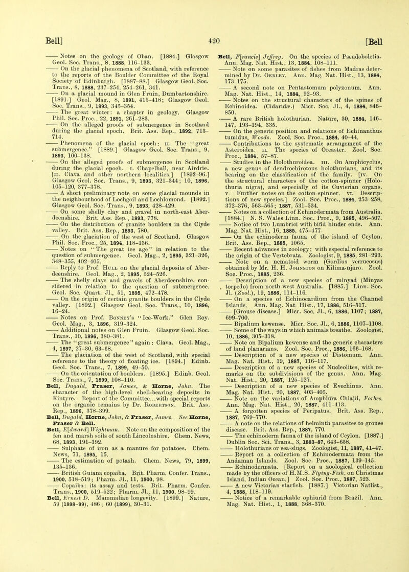 Notes on the geology of Oban. [1884.] Glasgow Geol. Soc. Trans., 8, 1888, 116-133. On the glacial phenomena of Scotland, with reference to the reports of the Boulder Committee of the Koyal Society of Edinburgh. [1887-88.] Glasgow Geol. Soc. Trans., 8, 1888, 237-254, 254-261, 341. On a glacial mound in Glen Fruin, Dumbartonshire. [1891.] Geol. Mag., 8, 1891, 415-418; Glasgow Geol. Soc. Trans., 9, 1893, 345-354. The great winter: a chapter in geology. Glasgow Phil. Soc. Proc, 22, 1891, 261-283. On the alleged proofs of submergence in Scotland during the glacial epoch. Brit. Ass. Bep., 1892, 713- 714. Phenomena of the glacial epoch: n. The great submergence. [1889.] Glasgow Geol. Soc. Trans., 9, 1893, 100-138. On the alleged proofs of submergence in Scotland during the glacial epoch, i. Chapelhall, near Airdrie. [n. Clava and other northern localities.] [1892-96.] Glasgow Geol. Soc. Trans., 9, 1893, 321-344; 10, 1896, 105-120, 377-378. A short preliminary note on some glacial mounds in the neighbourhood of Lochgoil and Lochlomond. [1892.] Glasgow Geol. Soc. Trans., 9, 1893, 428-429. On some shelly clay and gravel in north-east Aber- deenshire. Brit. Ass. Bep., 1893, 778. On the distribution of granite boulders in the Clyde valley. Brit. Ass. Bep., 1893, 780. On the glaciation of the west of Scotland. Glasgow Phil. Soc. Proc, 25, 1894, 118-136. Notes on The great ice age in relation to the question of submergence. Geol. Mag., 2, 1895, 321-326, 348-355, 402-405. Beply to Prof. Hull on the glacial deposits of Aber- deenshire. Geol. Mag., 2, 1895, 524-526. The shelly clays and gravels of Aberdeenshire, con- sidered in relation to the question of submergence. Geol. Soc. Quart. Jl., 51, 1895, 472-478. —— On the origin of certain granite boulders in the Clyde valley. [1892.] Glasgow Geol. Soc. Trans., 10, 1896, 16-24. Notes on Prof. Bonney's Ice-Work. Glen Boy. Geol. Mag., 3, 1896, 319-324. Additional notes on Glen Fruin. Glasgow Geol. Soc. Trans., 10, 1896, 380-381. The  great submergence  again : Clava. Geol. Mag., 4, 1897, 27-30, 63-68. The glaciation of the west of Scotland, with special reference to the theory of floating ice. [1894.] Edinb. Geol. Soc. Trans., 7, 1899, 49-50. On the orientation of boulders. [1895.] Edinb. Geol. Soc. Trans., 7, 1899, 108-110. Bell, Dugald, Fraser, James, & Home, John. The character of the high-level shell-bearing deposits in Kintyre. Beport of the Committee...with special reports on the organic remains by Dr. Bobertson. Brit. Ass. Bep., 1896, 378-399. Bell, Dugald, Home, John, & Fraser, James. See Home, Fraser & Bell. Bell, E[dward] IVightman. Note on the composition of the fen and marsh soils of south Lincolnshire. Chem. News, 68, 1893, 191-192. Sulphate of iron as a manure for potatoes. Chem. News, 71, 1895, 15. The estimation of potash. Chem. News, 79, 1899, 135-136. • British Guiana copaiba. Brit. Pharm. Confer. Trans., 1900, 518-519; Pharm. Jl., 11, 1900, 98. Copaiba: its assay and tests. Brit. Pharm. Confer. Trans., 1900, 519-522; Pharm. Jl., 11, 1900, 98-99. Bell, Ernest D. Mammalian longevity. [1899.] Nature, 59 (1898-99), 486; 60 (1899), 30-31. Bell, F[rancis] Jeffrey. On the species of Pseudoboletia. Ann. Mag. Nat. Hist., 13, 1884, 108-111. Note on some parasites of fishes from Madras deter- mined by Dr. Oerley. Ann. Mag. Nat. Hist., 13, 1884, 173-175. A second note on Pentastomum polyzonum. Ann. Mag. Nat. Hist., 14, 1884, 92-93. Notes on the structural characters of the spines of Echinoidea. (Cidarida?.) Mier. Soc. Jl., 4, 1884, 846- 850. A rare British holothurian. Nature, 30, 1884, 146- 147, 193-194, 335. On the generic position and relations of Echinanthus tumidus, Woods. Zool. Soc. Proc, 1884, 40-44. Contributions to the systematic arrangement of the Asteroidea. n. The species of Oreaster. Zool. Soc. Proc, 1884, 57-87. Studies in the Holothuroidea. in. On Amphicyclus, a new genus of dendrochirotous holothurians, and its bearing on the classification of the family, [iv. On the structural characters of the cotton-spinner (Holo- thuria nigra), and especially of its Cuvierian organs. v. Further notes on the cotton-spinner, vi. Descrip- tions of new species.] Zool. Soc. Proc, 1884, 253-258, 372-376, 563-565; 1887, 531-534. Notes on a collection of Echinodermata from Australia. [1884.] N. S. Wales Linn. Soc. Proc, 9, 1885, 496-507. Notice of two Lumbrici with bifid hinder ends. Ann. Mag. Nat. Hist., 16, 1885, 475-477- On the echinoderm fauna of the island of Ceylon. Brit. Ass. Bep., 1885, 1065. Becent advances in zoology; with especial reference to the origin of the Vertebrata. Zoologist, 9, 1885, 281-293. Note on a nematoid worm (Gordius verrucosus) obtained by Mr. H. H. Johnston on Kilima-njaro. Zool. Soc. Proc, 1885, 236. Description of a new species of minyad (Minyas . torpedo) from north-west Australia. [1885.] Linn. Soc. Jl. (Zool), 19, 1886, 114-116. On a species of Echinocardium from the Channel Islands. Ann. Mag. Nat. Hist., 17, 1886, 516-517. [Grouse disease.] Micr. Soc. Jl., 6, 1886, 1107; 1887, 699-700. Bipalium kewense. Micr. Soc. JL, 6,1886, 1107-1108. Some of the ways in which animals breathe. Zoologist, 10, 1886, 305-318. Note on Bipalium kewense and the generic characters of land planarians. Zool. Soc. Proc, 1886, 166-168. Description of a new species of Distomum. Ann. Mag. Nat. Hist., 19, 1887, 116-117. Description of a new species of Nucleolites, with re- marks on the subdivisions of the genus. Ann. Mag. Nat. Hist., 20, 1887, 125-127. Description of a new species of Evechinus. Ann. Mag. Nat. Hist., 20, 1887, 403-405^ Note on the variations of Amphiura Chiajii, Forbes. Ann. Mag. Nat. Hist., 20, 1887, 411-413. A forgotten species of Peripatus. Brit. Ass. Bep., 1887, 769-770. A note on the relations of helminth parasites to grouse disease. Brit. Ass. Bep., 1887, 770. The echinoderm fauna of the island of Ceylon. [1887.] Dublin Soc. Sci. Trans., 3, 1883-87, 643-658. Holothurians or sea-slugs. Zoologist, 11, 1887, 41-47. Beport on a collection of Echinodermata from the Andaman Islands. Zool. Soc. Proc, 1887, 139-145. Echinodermata. [Beport on a zoological collection made by the officers of H.M.S. Flying-Fish, on Christmas Island, Indian Ocean.] Zool. Soc. Proc, 1887, 523. A new Victorian starfish. [1887.] Victorian Natlist., 4, 1888, 118-119. Notice of a remarkable ophiurid from Brazil. Ann. Mag. Nat. Hist., 1, 1888, 368-370.