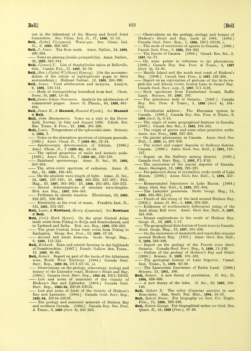 out in the laboratory of the Mersey and Irwell Joint Committee. Soc. Chem. Ind. JL, 17, 1898, 11-13. Bell, J[ohn] F[ergusoii\. Water-gas. Soc. Chem. Ind. JL, 8, 1889, 605-607. Bell, J. Jones. The flour moth. Amer. Natlist., 24, 1890, 200-204. Notes on ginseng (Aralia quinquefolia). Amer. Natlist., 26, 1892, 343-344. Bell, J [amies] T. List of Staphylinidie taken at Belleville, Out. Canad. Ent., 17, 1885, 49-50. Bell, (Rev.) J[ohn] W[iUiami] B[ussey]. [On the accommo- dation of the colour of lepidopterous pupae to their surroundings.] Midland Natlist., 12, 1889, 289-290. Bell, James. Food adulteration and analysis. Analyst, 9, 1884, 133-141. Mode of distinguishing horseflesh from beef. Chem. News, 55, 1887, 15-16. Bell, James Edgar Stevenson. Analysis for adulteration of commercial pepper. Amer. Jl. Pharm., 60, 1888, 481- 484. Bell, James H., & Hansell, Howard F[orde]. See Hansen & Bell. Bell, John Montgomerie. Notes on a visit to the Dovre- fjeld, Norway, in July and August 1899. Edinb. Bot. Soc. Trans. & Proc, 21, 1900, 281-290. Bell, Louis. Temperature of the spheroidal state. Science, 4, 1884, 5. Notes on the absorption spectrum of nitrogen peroxide. [1885.] Amer. Chem. JL, 7 (1885-86), 32-34. Spectroscopic determination of lithium. [1885.] Amer. Chem. Jl., 7 (1885-86), 35-36. The optical properties of malic and tartaric acids. [1885.] Amer. Chem. Jl., 7 (1885-86), 120-128. Kainband spectroscopy. Amer. Jl. Sci., 30, 1885, 347-354. The ultra-violet spectrum of cadmium. Amer. Jl. Sci., 31, 1886, 426-431. On the absolute wave-length of light. Amer. Jl. Sci., 33, 1887, 167-182; 35, 1888, 265-282, 347-367; Phil. Mag., 23, 1887, 265-282; 25, 1888, 245-263, 350-372. Recent determinations of absolute wave-lengths. Brit. Ass. Rep., 1887, 584-585. Problems in electric traction. Electrician, 23, 1889, 223-227, 250-252. Electricity as the rival of steam. Franklin Inst. JL, 131, 1891, 212-227. Bell, Louis, & Rowland, Henry Augustus], See Rowland & BeU. Bell, (Col.) Mark S[ever]. On the great Central Asian trade route from Peking to Kulja and Semirechensk, and to Yarkand and India. Brit. Ass. Rep., 1889, 660-662. The great Central Asian trade route from Peking to Kashgaria. Geogr. Soc. Proc, 12, 1890, 57-93. Around and about Armenia. Scott. Geogr. Mag., 6, 1890, 113-135. Bell, Richard. Emu and ostrich farming in the highlands of Dumfriesshire. [1897.] Dumfr. Gallow. Soc. Trans., 13, 1898, 46-66. Bell, Robert. Report on part of the basin of the Athabasca river, North West Territory. [1884.] Canada Geol. Surv. Rep., 1882-84, CC1-CC35, xi. Observations on the geology, mineralogy, zoology and botany of the Labrador coast, Hudson's Strait and Bay. [1884.] Canada Geol. Surv. Rep., 1882-84, DD1-DD62. List and notes of mammals of the vicinity of Hudson's Bay and Labrador. [1884.] Canada Geol. Surv. Rep., 1882-84, DD48-DD53. List and notes of birds of the vicinity of Hudson's Bay and Labrador. [1884.] Canada Geol. Surv. Rep., 1882-84, DD54-DD56. The geology and economic minerals of Hudson Bay and northern Canada. [1884.] Canada Roy. Soc. Proc. & Trans., 2, 1885 (Sect. 4), 241-245. Observations on the geology, zoology and botany of Hudson's Strait and Bay, made in 1885. [1885.] Canada Geol. Surv. Rep., 1, 1886, DD1-DD20, x. The mode of occurrence of apatite in Canada. [1885.] Canad. Inst. Proc, 3, 1886, 294-302. The forests of Canada. [1884.] Canad. Rec. Sci., 2, 1887, 65-77. On some points in reference to ice phenomena. [1886.] Canada Roy. Soc. Proc. & Trans., 4, 1887 (Sect. 3), 85-91. Marble Island and the north west coast of Hudson's Bay. [1886.] Canad. Inst. Proc, 4, 1887, 192-204. Report on an exploration of portions of the At-ta-wa- pish-kat and Albany rivers, Lonely Lake to James' Bay. Canada Geol. Surv. liep., 2, 1887, G1-G39. Rock specimens from Cumberland Sound, Baffin Land. Science, 10, 1887, 287. The petroleum held of Ontario. [1887.] Canada Roy. Soc. Proc. & Trans., 5, 1888 (Sect. 4), 101- 113. Presidential address: The Huronian system in Canada. [1888.] Canada Roy. Soc. Proc. & Trans., 6, 1889 (Sect. 4), 3-13. The origin of some geographical features in Canada. [1888.] Canad. Rec. Sci., 3, 1889, 163-165. The origin of gneiss and some other primitive rocks. Amer. Ass. Proc, 1889, 227-231. On glacial phenomena in Canada. Amer. Geol. Soc. Bull., 1, 1890, xi, 287-310. The nickel and copper deposits of Sudbury district, Canada. [1890.] Amer. Geol. Soc. Bull., 2, 1891, 125- 137. Report on the Sudbury mining district. [1891.] Canada Geol. Surv. Rep., 5, 1893, F1-F95. The succession of the glacial deposits of Canada. Amer. Geologist, 12, 1893, 226-227. Pre-paleozoic decay of crystalline rocks north of Lake Huron. [1893.] Amer. Geol. Soc. Bull., 5, 1894, 357- 366. Honeycombed limestones in Lake Huron. [1894.] Amer. Geol. Soc. Bull., 6, 1895, 297-304. The Labrador peninsula. Scott. Geogr. Mag., 11, 1895, 335-361, [xii]. Proofs of the rising of the land around Hudson Bay. [1895.] Amer. Jl. Sci., 1, 1896, 219-228. Evidences of northeasterly differential rising of the land along Bell river. Amer. Geol. Soc. Bull., 8, 1897, 241-250. Recent explorations to the south of Hudson Bay. Geogr. JL, 10, 1897, 1-17. The geographical distribution of forest trees in Canada. Scott. Geogr. Mag., 13, 1897, 281-296. On the occurrence of mammoth and mastodon remains around Hudson Bay. [1897.] Amer. Geol. Soc. Bull., 9, 1898, 369-390. Report on the geology of the French river sheet, Ontario. Canada Geol. Surv. Rep., 9, 1898, 11-129. Outline of the geology of Hudson's Bay and Strait. [1898.] Science, 9, 1899, 101-102. The geological history of Lake Superior. Canad. Inst. Trans., 6, 1899, 45-60. The Laurentian limestones of Baffin Land. [1900.] Science, 13, 1901, 100. Bell, Robert. A new theory of gravitation. Jl. Sci., 21, 1884, 659-660. A new theory of the tides. Jl. Sci., 22, 1885, 139- 140. Bell, Robert B. The roller (Coracias garrula) in east Ross-shire. Ann. Scott. Nat. Hist., 1894, 54-55. Bell, Robert Bruce. For biography see lust. Civ. Engin. Proc, 75, 1884, 293-296. Bell, Robert George. For biographical notice see Geol. Soc. Quart. JL, 44, 1888 (Proc), 47-48.