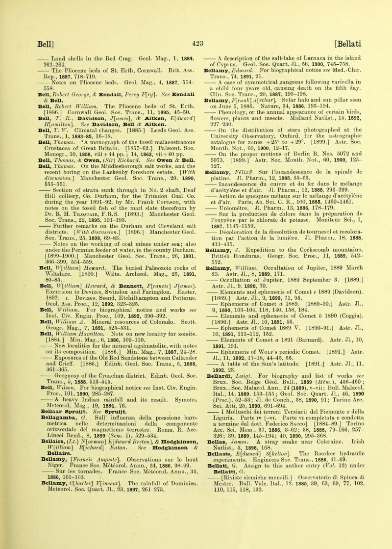 Land shells in the Bed Crag. Geol. Mag., 1, 1884, 262-264. The Pliocene beds of St. Erth, Cornwall. Brit. Ass. Eep., 1887, 718-719. Notes on Pliocene beds. Geol. Mag., 4, 1887, 554- 558. Bell, Robert George, & Kendall, Percy F[ry]. See Kendall & Bell. Bell, Robert William. The Pliocene beds of St. Erth. [1886.] Cornwall Geol. Soc. Trans., 11, 1895, 45-50. Bell, T. R., Davidson, J[ames], & Aitken, E[dward] H[amiltori]. See Davidson, Bell & Aitken. Bell, T. W. Climatal changes. [1885.] Leeds Geol. Ass. Trans., 1, 1883-85, 16-18. Bell, Thomas. *A monograph of the fossil malacostracous Crustacea of Great Britain. [1857-62.] Palaeont. Soc. Monogr., 10, 1858, viii + 44 pp. ; 14, 1863, vii + 40 pp. Bell, Thomas, & Owen, (Sir) Richard. See Owen & Bell. Bell, Thomas. On the Middlesborough salt works, and the recent boring on the Lackenby foreshore estate. [With discussion.] Manchester Geol. Soc. Trans., 20. 1890, 555-561. Section of strata sunk through in No. 2 shaft, Deaf Hill colliery, Co. Durham, for the Trimdon Coal Co. during the year 1891-92, by Mr. Frank Coulson, with notes on the fossil fish of the marl slate therefrom by Dr. E. H. Traquair, F.R.S. [1893.] Manchester Geol. Soc. Trans., 22, 1895, 191-193. Further remarks on the Durham and Cleveland salt districts. [With discussion.] [1896.] Manchester Geol. Soc. Trans., 25, 1898, 69-83. Notes on the working of coal mines under sea; also under the Permian feeder of water, in the county Durham. [1899-1900.] Manchester Geol. Soc. Trans., 26, 1901, 366-399, 554-559. Bell, W[illiam] Heward. The buried Palaeozoic rocks of Wiltshire. [1890.] Wilts. Archasol. Mag., 25, 1891, 80-85. Bell, W[illiam] Heward, & Bennett, F[rancis] J[ames]. Excursion to Devizes, Swindon and Faringdon. Easter, 1892. i. Devizes, Seend, Etchilhampton and Potterne. Geol. Ass. Proc, 12, 1892, 323-325. Bell, William. For biographical notice and works see Inst. Civ. Engin. Proc, 109, 1892, 390-392. Bell, William A. Mineral resources of Colorado. Scott. Geogr. Mag., 7, 1891, 525-531. Bell, William Hamilton. Note on new locality for zoisite. [1884.] Min. Mag., 6, 1886, 109-110. New localities for the mineral agalmatolite, with notes on its composition. [1886.] Min. Mag., 7, 1887, 24-28. Exposures of the Old Bed Sandstone between Callander and Crieff. [1886.] Edinb. Geol. Soc. Trans., 5, 1888, 361-365. Geognosy of the Cruachan district. Edinb. Geol. Soc. Trans., 5, 1888, 513-515. Bell, Wilson. For biographical notice see Inst. Civ. Engin. Proc, 101, 1890, 285-287. A heavy Indian rainfall and its result. Symons, Meteorol. Mag., 19, 1884, 76. Bellaar Spruijt. See Spruijt. Bellagamba, G. Sull' influenza della pressione baro- metrica nelle determinazioni della componente orizzontale del magnetismo terrestre. Roma, B. Acc Lincei Bend., 8, 1899 (Sem. 1), 529-534. Bellairs, (Lt.) N[ornian] E[dward Breton], & Hodgkinson, W[illiam] R[ichard] Eaton. See Hodgkinson & Bellairs. Bellamy, [Francis Auguste]. Observations sur le haut Niger. France Soc. Meteorol. Annu., 34, 1886, 98-99. Sur les tornades. France Soc. Meteorol. Annu., 34, 1886, 101-103. Bellamy, G[harles] V[incent]. The rainfall of Dominica. Meteorol. Soc. Quart. Jl., 23, 1897, 261-273. A description of the salt-lake of Larnaca in the island of Cyprus. Geol. Soc Quart. Jl., 56, 1900, 745-758. Bellamy, Edward. For biographical notice see Med.-Chir. Trans., 74, 1891, 21. A case of symmetrical gangrene following varicella in a child four years old, causing death on the fifth day. Clin. Soc. Trans., 20, 1887, 195-198. Bellamy, F[rank] A[rthur], Solar halo and sun pillar seen on June 5, 1886. Nature, 34, 1886, 193-194. Phenology, or the annual appearance of certain birds, flowers, plants and insects. Midland Natlist., 15, 1892, 227-230. On the distribution of stars photographed at the University Observatory, Oxford, for the astrographic catalogue for zones +25° to +29°. [1899.] Astr. Soc. Month. Not., 60, 1900, 12-17. On the proper motions of Berlin B, Nos. 5072 and 5073. [1899.] Astr. Soc. Month. Not., 60, 1900, 125- 127. Bellamy, Felixf Sur l'incandescence de la spirale de platine. Jl. Pharm., 12, 1885, 55-63. Incandescence du cuivre et du fer dans le melange d'acetylene et d'air. Jl. Pharm., 12, 1885, 296-299. Action de quelques metaux sur le melange d'acetylene et d'air. Paris, Ac. Sci. C. R., 100, 1885, 1460-1461. Ureometre. Jl. Pharm., 13, 1886, 178-179. Sur la production de chlore dans la preparation de l'oxygene par le chlorate de potasse. Moniteur Sci., 1, 1887, 1145-1159. Decoloration de la dissolution de tournesol et recolora- tion par Taction de la lumiere. Jl. Pharm., 18, 1888, 433-435. Bellamy, J. Expedition to the Cockscomb mountains, British Honduras. Geogr. Soc. Proc, 11, 1889, 542- 552. Bellamy, William. Occupation of Jupiter, 1889 March 23. Astr. Jl., 8, 1889, 171. Occultation of Jupiter, 1889 September 3. [1889.] Astr. Jl., 9, 1890, 70. Elements and ephemeris of Comet e 1889 (Davidson). [1889.] Astr. Jl., 9, 1890, 71, 95. Ephemeris of Comet d 1889. [1889-90.] Astr. JL, 9, 1890, 103-104, 118, 140, 158, 184. Elements and ephemeris of Comet b 1890 (Coggia). [1890.] Astr. Jl., 10, 1891, 56. Ephemeris of Comet 1889 V. [1890-91.] Astr. JL, 10, 1891, 111-112, 152. Elements of Comet a 1891 (Barnard). Astr. JL, 10, 1891, 191. Ephemeris of Wolf's periodic Comet. [1891.] Astr. JL, 11, 1892, 17-18, 44-45, 55. A table of the Sun's latitude. [1891.] Astr. JL, 11, 1892, 23. Bellardi, Luirji. For biography and list of works see Brux. Soc. Beige Geol. Bull., 1889 (Mem.), 456-460 ; Brux., Soc. Malacol. Ann., 24 (1889), v-vii; Bull. Malacol. ItaL, 14, 1889, 153-155; Geol. Soc. Quart. JL, 46, 1890 (Proc), 52-53; Jl. de Conch., 38, 1890, 91; Torino Acc Sci. Atti, 25, 1890, 691-694. I Molluschi dei terreni Terziarii del Piemonte e della Liguria. Parte iv [-vi. Parte to eompletata e condotta a termine dal dott. Federico Sacco]. [1884-89.] Torino Acc. Sci. Mem., 37, 1886, 3-62; 38, 1888, 79-166, 257- 326; 39, 1889, 145-194; 40, 1890, 295-368. Bellas, James. A stray snake near Coleraine. Irish Natlist., 5, 1896, 168. Bellasis, E[dward] S[kelton]. The Boorkee hydraulic experiments. Engineers Soc. Trans., 1886, 41-69. Bellati, G. Assign to this author entry (Vol. 12) under Bell atti, G. [Biviste sismiche mensili.] Osservatorio di Spinea di Mestre. Bull. Vulc. ItaL, 12, 1885, 39, 63, 69, 77, 102, 110, 115, 118, 132.