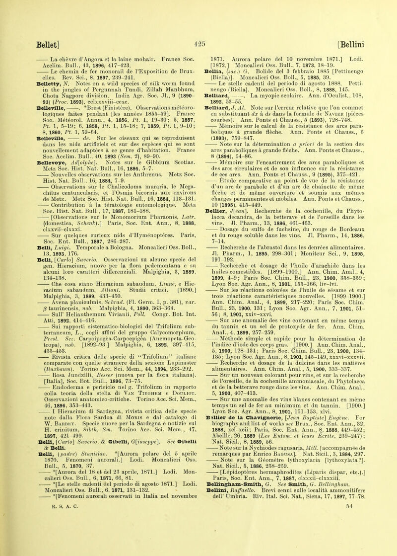 La chevre d'Angora et la laine mohair. Prance Soc. Acclim. Bull., 43, 1896, 417-423. Le chemin de fer monorail de l'Exposition de Brux- elles. Kev. Sci., 8, 1897, 239-241. Belletty, N. Notes on a wild species of silk worm found in the jungles of Pergunnah Tundi, Zillah Manbhum, Chota Nagpore division. India Agr. Soc. JL, 9 (1890- 93) (Proc. 1893), cclxxxviii-ccxc. Belleville, . *Brest (Pinistere). Observations meteoro- logiques faites pendant [les annees 1855-59]. France Soc. Meteorol. Annu., 4, 1856, Pt. 1, 19-30; 5, 1857, Pt. 1, 5-19; 6, 1858, Pt. 1, 15-18; 7, 1859, Pt. 1, 9-10; 8, 1860, Pt. 1, 59-64. Belleville, de. Sur les oiseaux qui se reproduisent dans les nids artificiels et sur des especes qui se sont nouvellement adaptees a ce genre d'habitation. France Soc. Acclim. Bull., 40, 1893 (Sem. 2), 89-90. Bellevoye, Ad[olphe]. Notes sur le Gibbium Scotias. Metz Soc. Hist. Nat. Bull., 16, 1884, 5-7. Nouvelles observations sur les Anthrenus. Metz Soc. Hist. Nat. Bull., 16, 1884, 7-9. Observations sur le Chalicodoma muraria, le Mega- chilus centuncularis, et l'Osmia bicornis aux environs de Metz. Metz Soc. Hist. Nat. Bull., 16, 1884, 113-131. Contribution a la teratologic entomologique. Metz Soc. Hist. Nat. Bull., 17, 1887, 181-188. [Observations sur le Monomorium Pharaonis, Latr. (domestica, Schenk).] Paris, Soc. Ent. Ann., 8, 1888, clxxvii-clxxxi. Sur quelques curieux nids d'Hymenopteres. Paris, Soc. Ent. Bull., 1897, 286-287. Belli, Luigi. Temporale a Bologna. Moncalieri Oss. Boll., 13, 1893, 176. Belli, [Carlo] Saverio. Osservazioni su alcune specie del gen. Hieracium, nuove per la flora pedemontana e su alcuni loro caratteri differenziali. Malpighia, 3, 1889, 134-138. Che cosa siano Hieracium sabaudum, Linne, e Hie- racium sabaudum, Allioni. Studii critici. [1890.] Malpighia, 3, 1889, 433-450. ■ Avena planiculmis, Schrad. (Fl. Germ. I, p. 381), var. /3 taurinensis, nob. Malpighia, 4, 1890, 363-364. SulP Helianthemum Vivianii, Poll. Congr. Bot. Int. Atti, 1892, 414-416. Sui rapporti sistematico-biologici del Trifolium sub- terraneum, L., cogli affini del gruppo Calycomorphum, Presl. Sez. Carpoipogea-Carpoepigea (Anemopeta-Geo- tropa), nob. [1892-93.] Malpighia, 6, 1892, 397-415, 433-453. Rivista critica delle specie di Trifolium italiane comparate eon quelle straniere della sezione Lupinaster (Buxbaum). Torino Acc. Sci. Mem., 44, 1894, 233-292. Rosa Jundzilli, Besser (nuova per la flora italiana). [Italia], Soc. Bot. Bull., 1896, 73-75. Endoderma e periciclo nel g. Trifolium in rapporto colla teoria della stelia di Van Tibghem e Dodliot. Osservazioni anatomico-critiche. Torino Acc. Sci. Mem., 46, 1896, 353-443. I Hieracium di Sardegna, rivista critica delle specie note dalla Flora Sardoa di Moris e dal catalogo di W. Barbey. Specie nuove per la Sardegna e notizie sul H. crinitum, Sibth. Sm. Torino Acc. Sci. Mem., 47, 1897, 421-499. Belli, [Carlo] Saverio, & Gibelli, G[iuseppe]. See Gibelli & BeUi. Belli, (padre) Stanislao. *[Aurora polare del 5 aprile 1870. Fenomeni aurorali.] Lodi. Moncalieri Oss. Bull., 5, 1870, 37. [Aurora del 18 et del 23 aprile, 1871.] Lodi. Mon- calieri Oss. Bull., 6, 1871, 66, 81. *[Le stelle cadenti del periodo di agosto 1871.] Lodi. Moncalieri Oss. Bull., 6, 1871, 131-132. *[Fenomeni aurorali osservati in Italia nel novembre 1871. Aurora polare del 10 novembre 1871.] Lodi. [1872.] Moncalieri Oss. Bull., 7, 1873, 18-19. Bellia, (sae.) G. Bolide del 3 febbraio 1885 [Pettiuengo (Biella)]. Moncalieri Oss. Boll., 5, 1885, 39. Le stelle cadenti del periodo di agosto 1888. Petti- nengo (Biella). Moncalieri Oss. Boll., 8, 1888, 145. Belliard, . La myopie scolaire. Ann. d'Oculist., 108, 1892, 53-55. Belliard, J. Al. Note sur l'erreur relative que Ton commet en substituant dx a ds dans la formule de Navier (pieces courbes). Ann. Ponts et Chauss., 5 (1893), 728-748. Memoire sur le calcul de la resistance des arcs para- boliques a grande fleche. Ann. Ponts et Chauss., 6 (1893), 759-847. Note sur la determination a priori de la section des arcs paraboliques a grande fleche. Ann. Ponts et Chauss., 8 (1894), 54-86. Memoire sur l'encastrement des arcs paraboliques et des arcs circulaires et de son influence sur la resistance de ces arcs. Ann. Ponts et Chauss., 9 (1895), 375-421. Etude comparative au point de vue de' la resistance d'un arc de parabole et d'un arc de chainette de meme fleche et de meme ouverture et soumis aux mgmes charges permanentes et mobiles. Ann. Ponts et Chauss., 10 (1895), 415-449. Bellier, J[ean]. Recherche de la cochenille, du Phyto- lacca decandra, de la betterave et de l'orseille dans les vins. Jl. Pharm., 13, 1886, 461-463. Dosage du sulfo de fuchsine, du rouge de Bordeaux et du rouge soluble dans les vins. Jl. Pharm., 14, 1886, 7-14. Recherche de l'abrastol dans les denrees alimentaires. Jl. Pharm., 1, 1895, 298-301; Moniteur Sci., 9, 1895, 191-192. Recherche et dosage de Phuile d'arachide dans les huiles comestibles. [1899-1900.] Ann. Chim. Anal., 4, 1899, 4-9; Paris Soc. Chim. Bull., 23, 1900, 358-359; Lyon Soc. Agr. Ann., 8, 1901, 155-166, liv-lvi. Sur les reactions color^es de l'huile de sesame et sur trois reactions caracteristiques nouvelles. [1899-1900.] Ann. Chim. Anal., 4, 1899, 217-220; Paris Soc. Chim. Bull., 23, 1900, 131; Lyon Soc. Agr. Ann., 7, 1901, 51- 56; 8, 1901, xxiv-xxvi. Sur une anomalie des vins contenant en meme temps du tannin et un sel de protoxyde de fer. Ann. Chim. Anal., 4, 1899, 257-259. Methode simple et rapide pour la determination de l'indice d'iode des corps gras. [1900.] Ann. Chim. Anal., 5, 1900, 128-131; Paris Soc. Chim. Bull., 23, 1900, 134- 135; Lyon Soc. Agr. Ann., 8,1901,145-149, xxxvi-xxxvii. Recherche et dosage de la dulcine dans les matieres alimentaires. Ann. Chim. Anal., 5, 1900, 333-337. Sur un nouveau colorant pour vins, et sur la recherche de l'orseille, de la cochenille ammoniacale, du Phytolacca et de la betterave rouge dans les vins. Ann. Chim. Anal., 5, 1900, 407-413. Sur une anomalie des vins blancs contenant en meme temps un sel de fer au minimum et du tannin. [1900.] Lyon Soc. Agr. Ann., 8, 1901, 151-153, xlvi. Bellier de la Chavignerie, [Jean Baptiste] Eugene. For biography and list of works see Brux., Soc. Ent. Ann., 32, 1888, xci-xcii; Paris, Soc. Ent. Ann., 8, 1888, 449-452; Abeille, 26, 1889 (Les Entom. et leurs Ecrits, 239-247); Nat. Sicil., 8, 1889, 56. Note sur la Nychiodes ragusaria, Mill, [accompagnee de remarques par Enrico Ragdsa]. . Nat. Sicil., 3,1884, 297. Note sur la Geometre lythoxylaria [lythoxylata'?]. Nat. Sicil., 5, 1886, 258-259. [L^pidopteres hermaphrodites (Liparis dispar, etc.).] Paris, Soc. Ent. Ann., 7, 1887, clxxxii-clxxxiii. Bellingham-Smith, G. See Smith, G. Bellingham. Bellini, Raffaello. Brevi cenni sulle localita ammonitifere dell' Umbria. Riv. Ital. Sci. Nat., Siena, 17,1897, 77-78. B. S, A. C. 54