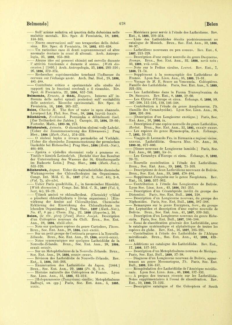 Sull' azione sedativa ed ipnotica della duboisina nelle malattie mentali. Kiv. Sper. di Freniatria, 18, 1892, 154-165. Nuove osservazioni sull' uso terapeutico della duboi- sina. Eiv. Sper. di Freniatria, 18, 1892, 435-438. Un rarissimo caso di denti soprannumerari ed altre anomalie dentarie in crani di alienati. Arch. Antropo- logia, 25, 1895, 255-269. Alcune idee sui processi chimici nel cervello durante 1' attivita i'unzionale e durante il sonno. [With dis- cussion.] [1895.] Arch. Antropologia, 25, 1895, 295-316 ; 26, 1896, 372-374. Recherches experimentales touchant l'influence du cerveau sur l'echange azote. Arch. Ital. Biol., 25, 1896, 481-488. Contributo critico e sperimentale alio studio dei rapporti tra le funzioni cerebrali e il ricambio. Riv. Sper. di Freniatria, 22, 1896, 657-748. Belmondo, Ernesto, & Oddi, Buggero, Intorno all' in- fluenza delle radici spinali posteriori sull' eccitabilita delle anteriori. Ricercbe sperimentali. Riv, Sper. di Freniatria, 16, 1890, 265-327. Beloe, Charles H. The flow of water in open channels. Liverpool Lit. Phil. Soc. Proc, 38, 1884, lxxviii-lxxxiv. Belohlavek, Ferdinand. Poznamka o delitelnosti Cisel. [Zur Teilbarkeit der Zahlen.] Casopis, 23, 1894, 59-60; Fortschr. Math., 1893-94, 273. Belohoubek, Antomn. O chemick^m slozeni vody Labske\ [Ueber die Zusammensetzung des Elbwassers.] Prag Sber., 1884 (Math.-Nat.), 254-259. 0 slozeni lupku z utvaru permskeho od Vrchlabi. [Ueber die chemische Zusammensetzung der permischen Gaskohle bei Hohenelbe.] Prag Sber., 1884 (Math.-Nat.), 404-409. Zprava o vysledku zkoumani vody z pramene sv. Vintife v laznich Letinskf-ch. [Bericht iiber das Resultat der Untersuchung des Wassers der St. Girnthersquelle im Badeorte Letin.] Prag, Sber., 1886 {Math.-Nat.), 555-570. Belohoubek, August. Ueber die wahrscheinliche chemische Wirkungsweise des Chloralhydrates im Organismus. Congr. Int. Med. C. R., 1897 (Vol. 2, Sect. 46), 2-8, (Vol. 7), xlv-xlvi. Ueber Paris quadrifolia, L., in forensischer Hinsicht. [With discussion.] Congr. Int. Med. C. R., 1897 (Vol. 2, Sect. 4c), 25-29. o UCinek aminu ve chloralhydrat. (Chemicky' v^klad o pusobeni chloralhydratu v zivem organismu.) [Ein- wirkung der Amine auf Chloralhydrat. Chemische Erklarung der Einwirkung des Chloralhydrats im lebenden Organismus.] Prag, Sber., 1897 (Math.-Nat.), No. 47, 8 pp.; Chem. Ztg., 22, 1898 (Repertm.), 10. Belon, (le rev. pere) [Paul] Marie Joseph. Description d'un Coleoptere nouveau du Chili. Brux., Soc. Ent. Ann., 28, 1884, clxiii-clxv. Note sur quelques especes du genre Cartodere, Thorns. Brux., Soc. Ent. Ann., 28, 1884, cxci-cxciii. Sur un petit groupe de Corticaria propres a la Nouvelle- Zelande. Brux., Soc. Ent. Ann., 28, 1884, ccxvii-cexxi. Notes synonymiques sur quelques Lathridiida? de la Nouvelle-Zelande. Brux., Soc. Ent. Ann., 28, 1884, ccxxii-ccxxiv. Sur un Metophthalmus de la Nouvelle-Zelande. Brux., Soc. Ent. Ann., 28, 1884, ccxxiv-ccxxv. Revision des Lathridiidee de Nouvelle-Zelande. Rev. Ent,, 3, 1884, 246-266. Enumeration des Lathridiida? du Japon. [1884.] Brux., Soc. Ent. Ann., 29, 1885 (Pt. 2), 1-8. Histoire naturelle des Col^opteres de France. Lyon Soc. Linn. Ann., 31, 1885, 61-212. [Holoparamecus (Tamyrium) similis; Metophthalmus Raffrayi, nn. spp.] Paris, Soc. Ent. Ann., 5, 1885, xxxix. Mat^riaux pour servir a l'etude des Lathridiens. Rev. Ent., 4, 1885, 239-254. Liste des Lathridiides d^crits post^rieureinent au catalogue de Munich. Brux., Soc. Ent. Ann., 30, 1886, 88-97. Lathridiens nouveaux ou peu connus. Rev. Ent., 6, 1887, 215-229. Description d'une espece nouvelle du genre Dasycerus, Brongn. Brux., Soc. Ent. Ann., 32, 1888, xcvii-xcix; 33, 1889, xvii-xviii. Note sur le Pedius siculus, Levrat. Rev. Ent., 7, 1888, 71-74. Supplement a la monographie des Lathridiens de France. Lyon Soc. Linn. Ann., 35, 1889, 75-91. Voyage de M. E. Simon au Venezuela. Coleopteres. Famille des Lathridiida?. Paris, Soc. Ent. Ann., 9, 1889, 221-224. Les Lathridiens dans la Fauna Transsylvanica du Dr. Seidlitz. Rev. Ent., 8, 1889, 50-60. Les Clytus d'Europe et circa. Echange, 6, 1890, 99, 107-108, 115-116, 139, 146-148. Contribution a l'etude du genre Anoplomerus, Th. (famille des Cerambycida?). Lyon Soc. Linn. Ann., 36, 1890, 291-304. [Description d'un Longicorne exotique.] Paris, Soc. Ent. Ann., 10, 1890, ix. Description d'une espece nouvelle du genre Lathridius, Herbst. Brux., Soc. Ent. Ann., 35, 1891, cxxxiv-cxxxv. Les especes du genre Hymenoplia, Esch. Echange, 7, 1891, 10-12. Viaggio di Leonardo Fea in Birmania e regioni vicine. xxxviii. Lathridiida;. Genova Mus. Civ. Ann., 30, 1890-91, 877-880. [Genre nouveau de Longicorne lamiide.] Paris, Soc. Ent. Ann., 60, 1891, liv-lv. Les Cerambyx d'Europe et circa. Echange, 8, 1892, 70-71. Nouvelle contribution a l'etude des Lathridiens. Brux., Soc. Ent. Ann., 39, 1895, 75-105. Descriptions de deux Lathridiens nouveaux de Bolivie. Brux., Soc. Ent. Ann., 39, 1895, 478-484. Supplement d'enquete sur le genre Neoplotera. Rev. Ent., 14, 1895, 357-362. Contribution a l'etude des Longicornes de Bolivie. Lyon Soc. Linn. Ann.. 43, 1896, 241-255. Description d'un Cerambycide inedit du groupe des Disteniini. Paris, Soc. Ent. Bull., 1896, 128. Description d'un Longicorne nouveau, du groupe des Niphonides. Paris, Soc. Ent. Bull., 1896, 387-388. Remarques sur le genre Euryptera, Serv., du groupe des Lepturides et description d'une espece nouvelle de Bolivie. Brux., Soc. Ent. Ann., 41, 1897, 339-343. Description d'un Longicorne nouveau du genre Hebe- stola. Paris, Soc. Ent. Bull., 1897, 186-188. Essai de classification generale des Lathridiida?, avec le catalogue systematique et alpliabetique de toutes les especes du globe. Rev. Ent., 16, 1897, 105-221. Contribution a l'etude des Lathridiida? de l'Afrique ineridionale. Brux., Soc. Ent. Ann., 42, 1898, 439- 449. Additions au catalogue des Lathridiida?. Rev. Ent., 17, 1898, 157-165. Description d'un Metophthalmus nouveau de Mexique. Paris, Soc. Ent. Bull., 1899, 37-38. Diagnose d'un Longicorne nouveau de Bolivie, appar- tenant au genre Mecometopus, Th. Paris, Soc. Ent. Bull., 1899, 156-157. Recapitulation des Lathridiida? de l'Amerique meridio- nale. Lyon Soc. Linn. Ann., 46, 1900, 137-191. A propos des travaux regents sur les Lathridiida?. Notes suppWmentaires a, l'essai de classification. Rev. Ent., 19, 1900, 75-122. Descriptive catalogue of the Coleoptera of South