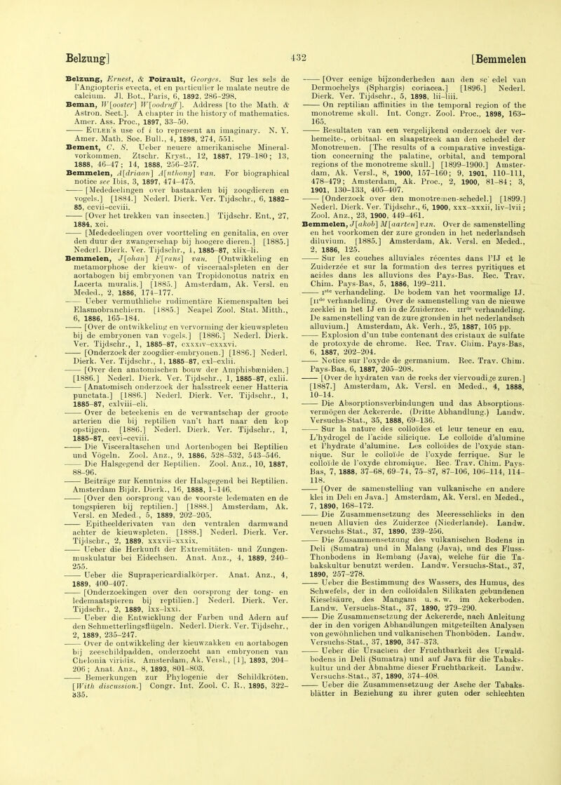 Belzung, Ernest, & Foirault, Georges. Sur les sels de l'Angiopteris evecta, et en particulier le malate neutre de calcium. Jl. Bot., Paris, 6, 1892, 286-298. Beman, IV[poster] W-[podrvff]. Address [to the Math. & Astron. Sect.]. A chapter in the history of mathematics. Amer. Ass. Proa, 1897, 33-50. Euler's use of i to represent an imaginary. N. Y. Amer. Math. Soc. Bull., 4, 1898, 274, 551. Bement, C. S. Ueber neuere amerikanische Mineral- vorkommen. Ztschr. Kryst., 12, 1887, 179-180; 13, 1888, 46-47; 14, 1888, 256-257. Bemmelen, A[driaan] A[nUiony] van. For biographical notice see Ibis, 3, 1897, 474-475. [Mededeelingen over bastaarden bij zoogdieren en vogels.] [1884.] Nederl. Dierk. Ver. Tijdschr., 6, 1882- 85, ccvii-ccviii. [Over het trekken van insecten.] Tijdschr. Ent., 27, 1884, xci. [Mededeelingen over voortteling en genitalia, en over den duur der zwangerschap bij hoogere dieren.] [1885.] Nederl. Dierk. Ver. Tijdschr., 1, 1885-87, xlix-li. Bemmelen, J[ohan] F[rans] van. [Ontwikkeling en metamorpliose der kieuw- of visceraalspleten en der aortabogen bij embryonen van Tropidonotus natrix en Lacerta muralis.] [1885.] Amsterdam, Ak. Versl. en Meded., 2, 1886, 174-177. Ueber vermuthliche rudimentare Kiemenspalten bei Elasmobranchiern. [1885.] Neapel Zool. Stat. Mitth., 6, 1886, 165-184. [Over de ontwikkeliug en vervorming der kieuwspleteu bij de embryonen van vogels.] [1886.] Nederl. Dierk. Ver. Tijdschr., 1, 1885-87, cxxxiv-cxxxvi. [Onderzoek der zoogdier-embryonen.] [18S6.] Nederl. Dierk. Ver. Tijdschr., 1, 1885-87, cxl-cxlii. [Over den anatomischen bouw der Amphisbasniden.] [1886.] Nederl. Dierk. Ver. Tijdschr., 1, 1885-87, cxlii. [Anatomisch onderzoek der halsstreek eener Hatteria punctata.] [1886.] Nederl. Dierk. Ver. Tijdschr., 1, 1885-87, cxlviii-cli. Over de beteekenis en de verwantschap der groote arterien die bij reptilien van't hart naar den kop opstijgen. [1886.] Nederl. Dierk. Ver. Tijdschr., 1, 1885-87, ccvi-ccviii. Die Visceraltaschen und Aortenbogen bei Keptilieu und Vogeln. Zool. Anz., 9, 1886, 528-532, 543-546. Die Halsgegend der Keptilien. Zool. Anz., 10, 1887, 88-96. Beitrage zur Kenntniss der Halsgegend bei Keptilien. Amsterdam Bijdr. Dierk., 16, 1888, 1-146. [Over den oorsprong van de voorste ledematen en de tongspieren bij reptilien.] [1888.] Amsterdam, Ak. Versl. en Meded., 5, 1889, 202-205. Epitheelderivaten van den ventralen darmvvand achter de kieuwspleteu. [1888.] Nederl. Dierk. Ver. Tijdschr., 2, 1889, xxxvii-xxxix. Ueber die Herkunft der Extremitaten- und Zungen- muskulatur bei Eidechsen. Anat. Anz., 4, 1889, 240- 255. Ueber die Suprapericardialkdrper. Anat. Anz., 4, 1889, 400-407. [Onderzoekingen over den oorsprong der tong- en ledemaatspieren bij reptilien.] Nederl. Dierk. Ver. Tijdschr., 2, 1889, lxx-lxxi. Ueber die Entvvicklung der Farben und Adern auf den Schmetterlingsflugeln. Nederl. Dierk. Ver. Tijdschr., 2, 1889, 235-247. Over de ontwikkeling der kieuwzakkeu en aortabogen bij zeeschildpadden, onderzocht aan embryonen van Chelonia viridis. Amsterdam, Ak. Veisi., [1], 1893, 204- 206 ; Anat. Anz., 8, 1893, 801-803. Bemerkungen zur Phylogenie der Schildkroten. [With discussion.] Congr. Int. Zool. C. R., 1895, 322- 335. [Over eenige bijzonderheden aan den sc' edel van Dermochelys (Sphargis) coriacea.] [1896.] Nederl. Dierk. Ver. Tijdschr., 5, 1898, lii-liii. On reptilian affinities in the temporal region of the monotreme skull. Int. Congr. Zool. Proa, 1898, 163- 165. Resultaten van een vergelijkend onderzoek der ver- hemelte-, orbitaal- en slaapstreek aan den schedel der Monotreinen. [The results of a comparative investiga- tion concerning the palatine, orbital, and temporal regions of the monotreme skull.] [1899-1900.] Amster- dam, Ak. Versl., 8, 1900, 157-160; 9, 1901, 110-111, 478-479; Amsterdam, Ak. Proa, 2, 1900, 81-84; 3, 1901, 130-133, 405-407. [Onderzoek over den monotremen-schedel.] [1899.] Nederl. Dierk. Ver. Tijdschr., 6, 1900, xxx-xxxii, liv-lvii; Zool. Anz., 23, 1900, 449-461. Bemmelen, J[akob] M[aarten]vun. Over de samenstelling en het voorkomen der zure gronden in het nederlandsch diluvium. [1885.] Amsterdam, Ak. Versl. en Meded., 2, 1886, 125. Sur les couches alluviales recentes dans 1TJ et le Zuiderzee et sur la formation des terres pyritiques et acides dans les alluvions des Pays-Bas. Rec. Trav. Chim. Pays-Bas, 5, 1886, 199-211.' jstc verhandeling. De bodem van het voormalige IJ. j-jjde verhandeling. Over de samenstelling van de nieuwe zeeklei in het IJ en in de Zuiderzee. nide verhandeling. De samenstelling van de zure gronden in het nederlandsch alluvium.] Amsterdam, Ak. Verh., 25, 1887, 105 pp. Explosion d'un tube contenant des cristaux de sulfate de protoxyde de chrome. Rec. Trav. Chim. Pays-Bas, 6, 1887, 202-204. Notice sur l'oxyde de germanium. Rec. Trav. Chim. Pays-Bas, 6, 1887, 205-208. [Over de hydraten van de reeks der viervoudije zuren.] [1887.] Amsterdam, Ak. Versl. en Meded., 4, 1888, 10-14. Die Absorptionsverbindungen und das Absorptions- vermogen der Ackererde. (Dritte Abhandlung.) Landw. Versuchs-Stat., 35, 1888, 69-136. Sur la nature des collo'ides et leur teneur en eau. L'hydrogel de l'acide silicique. Le colloide d'alumine et l'hydrate d'alumine. Les colloides de l'oxyde stan- nique. Sur le colloide de l'oxyde ferrique. Sur le colloide de l'oxyde chromique. Rec. Trav. Chim. Pays- Bas, 7, 1888, 37-68, 69-74, 75-87, 87-106, 106-114, 114- 118. ■ [Over de samenstelling van vulkanische en andere klei in Deli en Java.] Amsterdam, Ak. Versl. en Meded., 7, 1890, 168-172. Die Zusammensetzung des Meeresschlicks in den neuen Alluvien des Zuiderzee (Niederlande). Landw. Versuchs-Stat., 37, 1890, 239-256. Die Zusammensetzung des vulkanischen Bodens in Deli (Sumatra) und in Malang (Java), und des Fluss- Thonbodens in Rembang (Java), welche fiir die Ta- bakskultur benutzt werden. Landw. Versuchs-Stat., 37, 1890, 257-278. Ueber die Bestimmung des Wassers, des Humus, des Schwefels, der in den colloidalen Silikaten gebundenen Kieselsaure, des Mangans u. s. w. im Ackerboden. Landw. Versuchs-Stat., 37, 1890, 279-290. Die Zusammensetzung der Ackererde, nach Anleitung der in den vorigen Abhaudlungen mitgeteilten Analysen von gewohnlichen und vulkanischen Thonboden. Landw. Versuchs-Stat., 37, 1890, 347-373. Ueber die Ursachen der Fruchtbarkeit des Urwald- bodens in Deli (Sumatra) und auf Java fiir die Tabaks- kultur und der Abnahme dieser Fruchtbarkeit. Landw. Versuchs-Stat., 37, 1890, 374-408. Ueber die Zusammensetzung der Asche der Tabaks- blatter in Beziehung zu ihrer guten oder schlechten