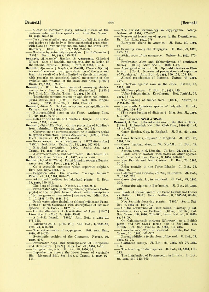 A case of locomotor ataxy, without disease of the posterior columns of the spinal cord. Clin. Soc. Trans., 18, 1885, 168-176. Case of remarkable hyper-excitability of all the muscles and tendons of the body to direct mechanical percussion, with clonus of various regions, including the lower jaw. Eecovery. [1886.] Brain, 9, 1887, 228-233. Muscular hypertonicity in paralysis. [With discussion.] [1887.] Brain, 10, 1888, 289-332. Bennett, Alexander] Hughes, & Campbell, C[harles] M[oss], Case of brachial monoplegia, due to lesion of the internal capsule. [1885.] Brain, 8, 1886, 78-84. Bennett, Alexander] Hughes, & Savill, Thomas D[ixon]. A case of permanent conjugate deviation of the eyes and head, the result of a lesion limited to the sixth nucleus; with remarks on associated lateral movements of the eyeballs, and rotation of the head and neck. [1889.] Brain, 12, 1890, 102-116. Bennett, A. W. The best means of conveying electric energy in a fiery mine. [With discussion.'] [1893.] Fed. Inst. Min. Engin. Trans., 6, 1894, 366-371. Telephonic communications in and about coal-mines. [With discussion.] [1895.] Fed. Inst. Min. Engin. Trans., 10, 1896, 372-376; 11, 1896, 124-125. Bennett, Albert L. Surf scoter (Oidemia perspicillata) in Kansas. Auk, 5, 1888, 203. Ethnographical notes on the Fang. Anthrop. Inst. Jl., 29, 1899, 66-97. Notes on the habits of Goliathus Druryi. Ent. Soc. Trans., 1899, xi-xiii. Bennett, Alfred R[osling]. On the protection of buildings from lightning. Electrician, 25, 1890, 680-681. ■ Observations on currents originating in ordinary aerial telegraph conductors. [With discussion.] [1890.] Inst. Elect. Engin. JL, 19, 1891, 525-537. On some experiments in radiometry. [With discussion.] [1890.] Inst. Elect. Engin. JL, 19, 1891, 607-624. Electrical navigation. [1890.] Scott. Soc. Arts Trans., 12, 1891, 330-341. A convection-scope and calorimeter. Manchester Lit. Phil. Soc. Mem. & Proc, 41, 1897, xxvii-xxviii. Bennett, AIfred W[illiam]. Fungi found in sewage effluents. Amer. Soc. Micr. Proc, 1884, 90-92. •—— On a vegetable organism which separates sulphur. Brit. Ass. Kep., 1884, 785. Beggiatoa alba: the so-called  sewage fungus. Pharm. JL, 14, 1884, 878-879. Additional localities for lake-land plants. Jl. Bot., 23, 1885, 330-331. The flora of Canada. Nature, 32, 1885, 294. Fresh-water Algae (including chlorophyllaceous Proto- phyta) of the English Lake District; with descriptions of [a new genus and seventeen] new species. Micr. Soc. JL, 6, 1886, 1-15; 1888, 1-6. Fresh-water Algae (including chlorophyllaceous Proto- phyta) of north Cornwall; with descriptions of six new species. Micr. Soc. JL, 1887, 8-19. On the affinities and classification of Algae. [1887.] Linn. Soc. Jl. (Bot.), 24, 1888, 49-61. A hybrid desmid. [1889.] Ann. Bot., 4, 1889-91, 171- 172. Vaucheria-galls. [1889-90.] Ann. Bot., 4, 1889-91, 172- 174, 300-301. The antherozoids of cryptogams. Brit. Ass. Bep., 1889, 619-620. Systematic position of the Characere. Nature, 40, 1889, 298. Freshwater Algae and Schizophyceas of Hampshire and Devonshire. [1889.] Micr. Soc. JL, 1890, 1-10. Pringsheimia, Rke. JL Bot., 28, 1890, 92. Beproduction among the lower forms of vegetable life. Liverpool Biol. Soc. Proc. & Trans., 4, 1890, 97- 114. The revised terminology in cryptogamic botany. Nature, 41, 1890, 225-227. Non-sexual formation of spores in the Desmidiaceae. Brit. Ass. Bep., 1891, 678. European aliens in America. Jl. Bot., 29, 1891, 121. Sexuality among the Conjugatse. Jl. Bot., 29, 1891, 172-173. Aerial roots of the mangrove. Nature, 44, 1891, 370- 371. Freshwater Algae and Schizophycese of southwest Surrey. [1891.] Micr. Soc. JL, 1892, 4-12. Algological notes. No. 3. Spore-like bodies in Clos- terium. [No. 4. Non-sexual propagation and septation of Vaucheria.] Ann. Bot., 6, 1892, 150-152, 152-154. Alleged pseudopodes of diatoms. Nature, 45, 1892, 177. Protection against rain in the elder. Nature, 46, 1892, 201. Middlesex plants. Jl. Bot., 31, 1893, 249. Ueber Pringsheimia. Erwiderung. Bot. CentrbL, 57, 1894, 33-34. The planting of timber trees. [1894.] Nature, 51 (1894-95), 33. New South American species of Polygala. Jl. Bot., 33, 1895, 108-110. [The reproduction of diatoms.] Micr. Soc. JL, 1898, 691-693. See also under West & West. Bennett, Arthur. [Becent additions to the British flora.] [1884.] Holmesdale Nat. Hist. Club Proc, 1884-85, 1-4, 41-44, 69-72. Carex ligerica, Gay, in England. Jl. Bot., 22, 1884, 27-28. Carex trinervis, Degland, in England. Jl. Bot., 22, 1884, 125. Carex ligerica, Gay, in W. Norfolk. Jl. Bot., 22, 1884, 214. Zostera nana in N. Lincoln. Jl. Bot., 22, 1884, 301. Plants new to Norfolk, with notes on other species. Norf. Norw. Nat. Soc. Trans., 3, 1884, 633-636. New British and Irish Carices. Jl. Bot., 23, 1885, 50-51. Erica tetralix in the Faroe Islands. Jl. Bot., 23, 1885, 89. Calamagrostis strigosa, Hartm., in Britain. Jl. Bot., 23, 1885, 253. Carex elongata, L., in Scotland. Jl. Bot., 23, 1885, 253. Astragalus alpinus in Forfarshire. Jl. Bot., 23, 1885, 349. Plants of Iceland and of the Faroe Islands not known as British. [1885.] Scott. Natlist., 8, 1885-86, 65-68, 116-118. New Scottish flowering plants. [1885.] Scott. Nat- list., 8, 1885-86, 180-181. On the occurrence of Carex saliua, Wahlnbg., /3 kat- tegatensis, Fries, in Scotland. [1885.] Edinb., Bot. Soc. Trans., 16, 1886, 201-203; Scott. Natlist., 8, 1885- 86, 68-69. On Calamagrostis strigosa (Hartman), as a British plant, and two Carex forms new to Scotland, etc. Edinb., Bot. Soc. Trans., 16, 1886, 313-316. Carex helvola, Blytt, in Scotland. Edinb., Bot. Soc. Trans., 16, 1886, 361-362. Becent additions to the flora of Iceland. Jl. Bot., 24, 1886, 67-71. Caithness botany. Jl. Bot., 24, 1886, 85; 27, 1889, 185. The labelling of alien species. Jl. Bot., 24, 1886, 111- 112. The distribution of Potamogeton in Britain. Jl. Bot., 24, 1886, 139-142, 362.