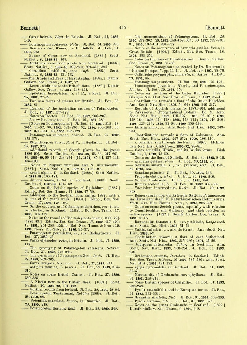 Carex helvola, Blytt, in Britain. Jl. Bot., 24, 1886, 149. Potamogeton coriaceus, Nolte. Jl. Bot., 24, 1886, 223. Scirpus rufus, Wahlb., in E. Suffolk. Jl. Bot., 24, 1886, 223. Forms of Carex new to Scotland. [1886.] Scott. Natlist., 8, 1885-86, 268. Additional records of plants from Scotland. [1886.] Scott. Natlist., 8, 1885-86, 279-288, 309-319, 384. Cerastium latifolium, auct. Angl. [1886.] Scott. Natlist., 8, 1885-86, 331-332. The Broads and Pens of East Anglia. [1885.] Dumfr. Gallow. Soc. Trans., 4, 1887, 72. Becent additions to the British flora. [1886.] Dumfr. Gallow. Soc. Trans., 4, 1887, 148-155. Epilobium lanceolatum, S. et M., in Kent. Jl. Bot., 25, 1887, 27-28. Two new forms of grasses for Britain. Jl. Bot., 25, 1887, 84. Revision of the Australian species of Potamogeton. Jl. Bot., 25, 1887, 177-179. -—■ Notes on Isoetes. Jl. Bot., 25, 1887, 206-207. A new Potamogeton. Jl. Bot., 25, 1887, 289. [Notes on Potamogetons.] Jl. Bot., 25,1887, 315 ; 28, 1890, 91-92; 30, 1892, 227-230; 32, 1894, 203-205; 33, 1895, 371-374; 38,1900,125-129. Potamogeton rufescens, Schrad. Jl. Bot., 25, 1887, 372-373. Rhynchospora fusca, R. et S., in Scotland. Jl. Bot., 25, 1887, 373. Additional records of Scotch plants for the [years 1886-90]. Scott. Natlist., 9, 1887-88, 56-66, 247-261; 10, 1889-90, 99-113, 263-274; [11, 1891], 85-91, 137-141, 185-190. Notes on Nuphar pumilum and N. intermedium. [1887.] Scott. Natlist., 9, 1887-88, 106-107. Arabis alpina, L., in Scotland. [1888.] Scott. Natlist., 9, 1887-88, 180-181. Juncus tenuis, Willd., in Scotland. [1888.] Scott. Natlist., 9, 1887-88, 181-182. Notes on the British species of Epilobium. [1887.] Edinb., Bot. Soc. Trans., 17, 1889, 47-50. Additions to the Scottish flora during 1887, with a r£sum<§ of the year's work. [1888.] Edmb., Bot. Soc. Trans., 17, 1889, 178-183. On the occurrence of Calamagrostis stricta, var. borea- lis, Hartm., in Scotland. Edinb., Bot. Soc. Trans., 17, 1889, 416-417. Notes on the records of Scottish plants during 1888[-92]. [1889-93.] Edinb., Bot. Soc. Trans., 17, 1889, 417-420; 18, 1891, 254-256; Edinb. Bot. Soc. Trans. & Proa, 19, 1893, 75-77, 253-255; 20, 1896, 35-37. Potamogeton perfoliatus, L., var. Richardsonii. Jl. Bot., 27, 1889, 25. Carex elytroides, Fries, in Britain. Jl. Bot., 27, 1889, 117. The synonymy of Potamogeton rufescens, Schrad. Jl. Bot., 27, 1889, 242-244. The synonymy of Potamogeton Zizii, Roth. Jl. Bot., 27, 1889, 263-265. Carex laevigata, Sm., var. Jl. Bot., 27, 1889, 314. Atriplex tatarica, L. (auct.). Jl. Bot., 27, 1889, 314- 315. Notes on some British Carices. Jl. Bot., 27, 1889, 330-335. A Nitella new to the British flora. [1889.] Scott. Natlist., 10, 1889-90, 191-192. Further records from Iceland. Jl. Bot., 28,1890, 78-84. Potamogeton Tuckermani, Robbins (1868). Jl. Bot., 28, 1890, 92. Potentilla maculata, Pourr., in Dumfries. Jl. Bot., 28, 1890, 248. Potamogeton fluitans, Roth. Jl. Bot., 28, 1890, 249. The nomenclature of Potamogetons. Jl. Bot., 28> 1890, 297-302 ; 29,1891,150-152, 307 ; 30, 1892, 227-230; 31, 1893, 132-134, 294-297. Notice of the occurrence of Arenaria gothica, Fries, in Great Britain. [1890.] Ediub., Bot. Soc. Trans., 18, 1891, 252-254. Notes on the flora of Dumfriesshire. Dumfr. Gallow. Soc. Trans., 7, 1891, 84-86. Notes on Potamogeton: as treated by Dr. Richtee in Plantse Europea*, pp. 11-16. Jl. Bot., 29,1891, 75-76. Callitriche polymorpha, L'dnnrotk, in Surrey. Jl. Bot., 29, 1891, 85. Potamogeton javanicus. Jl. Bot., 29, 1891, 121-122. Potamogeton javanicus, Hassk., and P. tretocarpus, Maxim. Jl. Bot., 29, 1891, 154. Notes on the flora of the Outer Hebrides. [1889.] Glasgow Nat. Hist. Soc. Proc. & Trans., 3, 1892, 37-41. Contributions towards a flora of the Outer Hebrides. Ann. Scott. Nat. Hist., 1892, 56-64; 1895, 240-247. Records of Scottish plants for [1891-99], additional to [Watson's] Topographical Botany, Ed. 2. Ann. Scott. Nat. Hist., 1892, 119-127; 1893, 95-101; 1894, 158-164; 1895, 114-118; 1896, 113-115; 1897, 246-248; 1898, 225-229 ; 1899, 92-94 ; 1900, 159-164. Linaria minor, L. Ann. Scott. Nat. Hist., 1892, 203- 204. Contributions towards a flora of Caithness. Ann. Scott. Nat. Hist., 1892, 247-252; 1900, 108-119. A botanical run through the Fens. [1892.] Holmes- dale Nat. Hist. Club Proc, 1890-92, 78-81. Carex aquatilis, Wahlb., and its British forms. Irish Natlist., 1, 1892, 48-50. Notes on the flora of Suffolk. Jl. Bot., 30, 1892, 8-10. Arenaria gothica, Fries. Jl. Bot., 30, 1892, 86. Gentiana amarella, L., var. praecox, Raf. Jl. Bot., 30, 1892, 153. Sonchus palustris, L. Jl. Bot., 30, 1892, 153. Fragaria elatior, Ehrh. Jl. Bot., 30, 1892, 248. Note on Orobanche. Jl. Bot., 30, 1892, 280. Rumex acetosella, L. Jl. Bot., 30, 1892, 307-308. Vaccinium intermedium, Rutlie. Jl. Bot., 30, 1892, 308. Bemerkungen iiber die Arten der Gattung Potamogeton im Herbarium des K. K. Naturhistorischen Hofmuseums. Wien, Nat. Hist. Hofmus. Ann., 7, 1892, 285-294. Notes on some Scotch plants, especially with relation to Dumfriesshire and Galloway, and their relation as native species. [1892.] Dumfr. Gallow. Soc. Trans., 8, 1893, 85-87. Ranunculus flammula, L., var. petiolaris, Lange ined. Ann. Scott. Nat. Hist., 1893, 51-52. Caltha palustris, L., and its forms. Ann. Scott. Nat. Hist., 1893, 52. Contribution towards a flora of east Sutherland. Ann. Scott. Nat. Hist., 1893, 225-236; 1894, 25-29. Juniperus intermedia, Schur, in Scotland. Ann. Scott. Nat. Hist., 1893, 250-251; Jl. Bot., 31, 1893, 250. Orobanche cruenta, Bertoloni, in Scotland. Edinb. Bot. Soc. Trans. & Proc, 19,1893, 585-586; Ann. Scott. Nat. Hist., 1893, 121-122. Ajuga pyramidalis in Scotland. Jl. Bot., 31, 1893, 50-51. Monstrosity of Orobanche caryopbyllacea. Jl. Bot., 31, 1893, 218-219. —— Some British species of QSnanthe. Jl. Bot., 31, 1893, 236-238. Pyrola rotundifolia and its European forms. Jl. Bot., 31, 1893, 332-334. ffinanthe silaifolia, Bieb. Jl. Bot., 31, 1893, 338-339. —— Pyrola serotina, Mlcq. Jl. Bot., 31, 1893, 373. Notes on the genus Orobanche in Scotland. [1892.] Dumfr. Gallow. Soc. Trans., 9, 1894, 6-8.