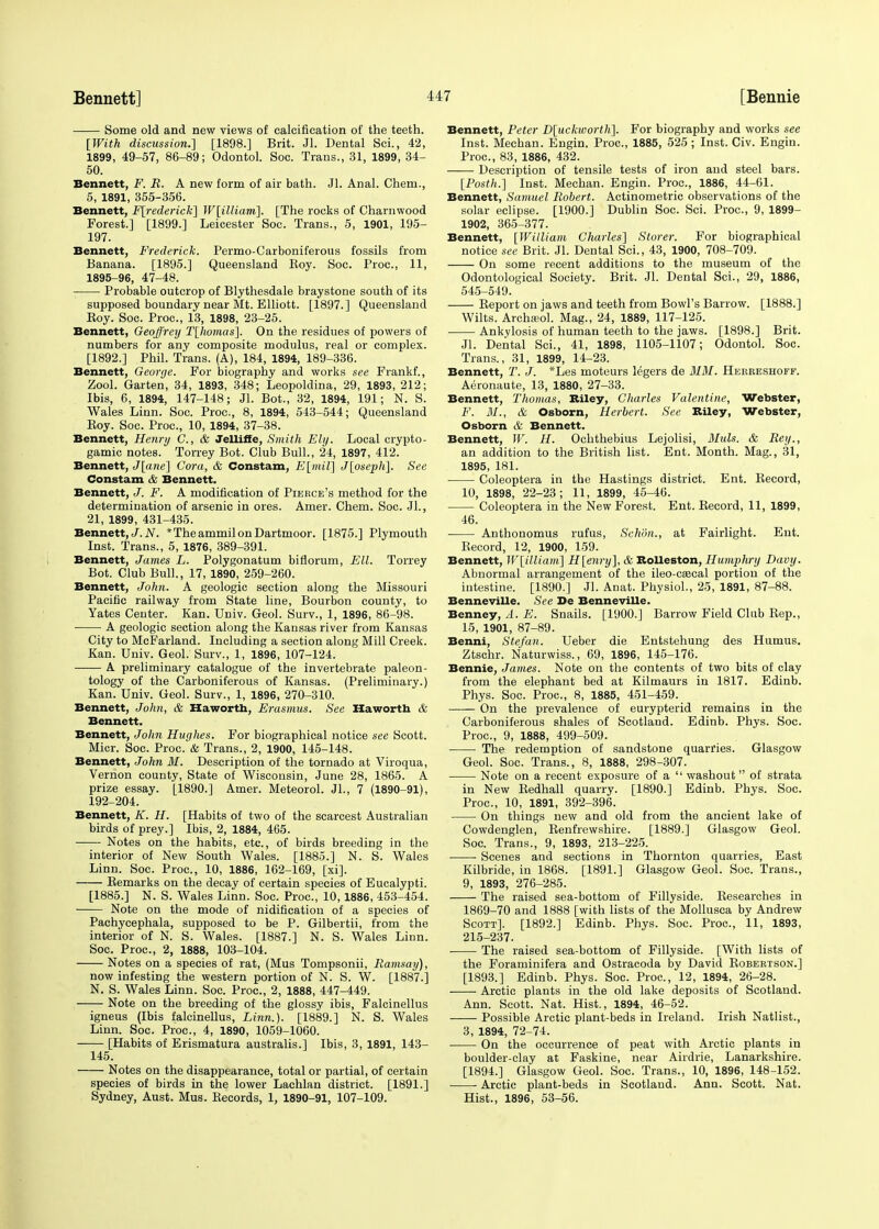 Some old and new views of calcification of the teeth. [With discussion.] [1898.] Brit. Jl. Dental Sci., 42, 1899, 49-57, 86-89; Odontol. Soc. Trans., 31, 1899, 34- 50. Bennett, F. R. A new form of air bath. Jl. Anal. Chem., 5, 1891, 355-356. Bennett, Frederick] W[illiam]. [The rocks of Charnwood Forest.] [1899.] Leicester Soc. Trans., 5, 1901, 195- 197. Bennett, Frederick. Permo-Carboniferous fossils from Banana. [1895.] Queensland Boy. Soc. Proc, 11, 1895-96, 47-48. Probable outcrop of Blythesdale braystone south of its supposed boundary near Mt. Elliott. [1897.] Queensland Boy. Soc. Proc, 13, 1898, 23-25. Bennett, Geoffrey T[homas]. On the residues of powers of numbers for any composite modulus, real or complex. [1892.] Phil. Trans. (A), 184, 1894, 189-336. Bennett, George. For biography and works see Frankf., Zool. Garten, 34, 1893, 348; Leopoldina, 29, 1893, 212; Ibis, 6, 1894, 147-148; Jl. Bot., 32, 1894, 191; N. S. Wales Linn. Soc. Proc, 8, 1894, 543-544; Queensland Boy. Soc. Proc, 10, 1894, 37-38. Bennett, Henry C, & Jelliffe, Smith Ely. Local crypto- gamic notes. Torrey Bot. Club Bull., 24, 1897, 412. Bennett, J[ane] Cora, & Constant, E[mil] J[oseph]. See Constant & Bennett. Bennett, J. F. A modification of Pierce's method for the determination of arsenic in ores. Amer. Chem. Soc. JL, 21, 1899, 431-435. Bennett, </. N. *Theammilon Dartmoor. [1875.] Plymouth Inst. Trans., 5, 1876, 389-391. Bennett, James L. Polygonatum bifiorum, Ell. Torrey Bot. Club Bull., 17, 1890, 259-260. Bennett, John. A geologic section along the Missouri Pacific railway from State line, Bourbon county, to Yates Center. Kan. Univ. Geol. Surv., 1, 1896, 86-98. A geologic section along the Kansas river from Kansas City to McFarland. Including a section along Mill Creek. Kan. Univ. Geol. Surv., 1, 1896, 107-124. A preliminary catalogue of the invertebrate paleon- tology of the Carboniferous of Kansas. (Preliminary.) Kan. Univ. Geol. Surv., 1, 1896, 270-310. Bennett, John, & Haworth, Erasmus. See Haworth & Bennett. Bennett, John Hughes. For biographical notice see Scott. Micr. Soc Proc. & Trans., 2, 1900, 145-148. Bennett, John M. Description of the tornado at Viroqua, Vernon county, State of Wisconsin, June 28, 1865. A prize essay. [1890.] Amer. Meteorol. JL, 7 (1890-91), 192-204. Bennett, K. H. [Habits of two of the scarcest Australian birds of prey.] Ibis, 2, 1884, 465. Notes on the habits, etc., of birds breeding in the interior of New South Wales. [1885.] N. S. Wales Linn. Soc. Proc, 10, 1886, 162-169, [xi]. Bemarks on the decay of certain species of Eucalypti. [1885.] N. S. Wales Linn. Soc. Proc, 10,1886, 453-454. Note on the mode of nidification of a species of Pachycephala, supposed to be P. Gilbertii, from the interior of N. S. Wales. [1887.] N. S. Wales Linn. Soc Proc, 2, 1888, 103-104. Notes on a species of rat, (Mus Tompsonii, Ramsay), now infesting the western portion of N. S. W. [1887.] N. S. Wales Linn. Soc. Proc, 2, 1888, 447-449. Note on the breeding of the glossy ibis, Falcinellus igneus (Ibis falcinellus, Linn.). [1889.] N. S. Wales Linn. Soc. Proc, 4, 1890, 1059-1060. -— [Habits of Erismatura australis.] Ibis, 3, 1891, 143- 145. Notes on the disappearance, total or partial, of certain species of birds in the lower Lachlan district. [1891.] Sydney, Aust. Mus. Eecords, 1, 1890-91, 107-109. Bennett, Peter D[uckworth]. For biography and works see Inst. Mechan. Engin. Proc, 1885, 525 ; Inst. Civ. Engin. Proc, 83, 1886, 432. Description of tensile tests of iron and steel bars. [Posth.] Inst. Mechan. Engin. Proc, 1886, 44-61. Bennett, Samuel Robert. Actinometric observations of the solar eclipse. [1900.] Dublin Soc. Sci. Proc, 9, 1899- 1902, 365-377. Bennett, [William Charles] Storer. For biographical notice see Brit. Jl. Dental Sci., 43, 1900, 708-709. On some recent additions to the museum of the Odontological Society. Brit. Jl. Dental Sci., 29, 1886, 545-549. Beport on jaws and teeth from Bowl's Barrow. [1888.] Wilts. Archsol. Mag., 24, 1889, 117-125. Ankylosis of human teeth to the jaws. [1898.] Brit. Jl. Dental Sci., 41, 1898, 1105-1107; Odontol. Soc Trans., 31, 1899, 14-23. Bennett, T. J. *Les moteurs legers de MM. Hekreshoff. Aeronaute, 13, 1880, 27-33. Bennett, Thomas, Biley, Charles Valentine, Webster, F. 31., & Osborn, Herbert. See Biley, Webster, Osborn & Bennett. Bennett, W. H. Ochthebius Lejolisi, Muls. & Rey., an addition to the British list. Ent. Month. Mag., 31, 1895, 181. Coleoptera in the Hastings district. Ent. Becord, 10, 1898, 22-23; 11, 1899, 45-46. Coleoptera in the New Forest. Ent. Becord, 11, 1899, 46. ■ Anthonomus rufus, Sehdn., at Fairlight. Ent. Becord, 12, 1900, 159. Bennett, W[illiam] H[enry], & Bolleston, Humphry Davy. Abnormal arrangement of the ileo-csecal portion of the intestine. [1890.] Jl. Anat. Physiol., 25, 1891, 87-88. Benneville. See De Benneville. Benney, A. E. Snails. [1900.] Barrow Field Club Bep., 15, 1901, 87-89. Benni, Stefan. Ueber die Entstehung des Humus. Ztschr. Naturvviss., 69, 1896, 145-176. Bennie, James. Note on the contents of two bits of clay from the elephant bed at Kilmaurs in 1817. Edinb. Phys. Soc. Proc, 8, 1885, 451-459. On the prevalence of eurypterid remains in the Carboniferous shales of Scotland. Edinb. Phys. Soc. Proc, 9, 1888, 499-509. The redemption of sandstone quarries. Glasgow Geol. Soc. Trans., 8, 1888, 298-307. Note on a recent exposure of a  washout of strata in New Bedhall quarry. [1890.] Edinb. Phys. Soc. Proc, 10, 1891, 392-396. On things new and old from the ancient lake of Cowdenglen, Benfrewshire. [1889.] Glasgow Geol. Soc. Trans., 9, 1893, 213-225. Scenes and sections in Thornton quarries, East Kilbride, in 1868. [1891.] Glasgow Geol. Soc. Trans., 9, 1893, 276-285. The raised sea-bottom of Fillyside. Besearches in 1869-70 and 1888 [with lists of the Mollusca by Andrew Scott]. [1892.] Edinb. Phys. Soc. Proc, 11, 1893, 215-237. The raised sea-bottom of Fillyside. [With lists of the Foraminifera and Ostracoda by David Bobertson.] [1893.] Edinb. Phys. Soc Proc, 12, 1894, 26-28. ■ Arctic plants in the old lake deposits of Scotland. Ann. Scott. Nat. Hist., 1894, 46-52. Possible Arctic plant-beds in Ireland. Irish Natlist., 3, 1894, 72-74. On the occurrence of peat with Arctic plants in boulder-clay at Faskine, near Airdrie, Lanarkshire. [1894.] Glasgow Geol. Soc. Trans., 10, 1896, 148-152. Arctic plant-beds in Scotland. Ann. Scott. Nat. Hist., 1896, 53-56.