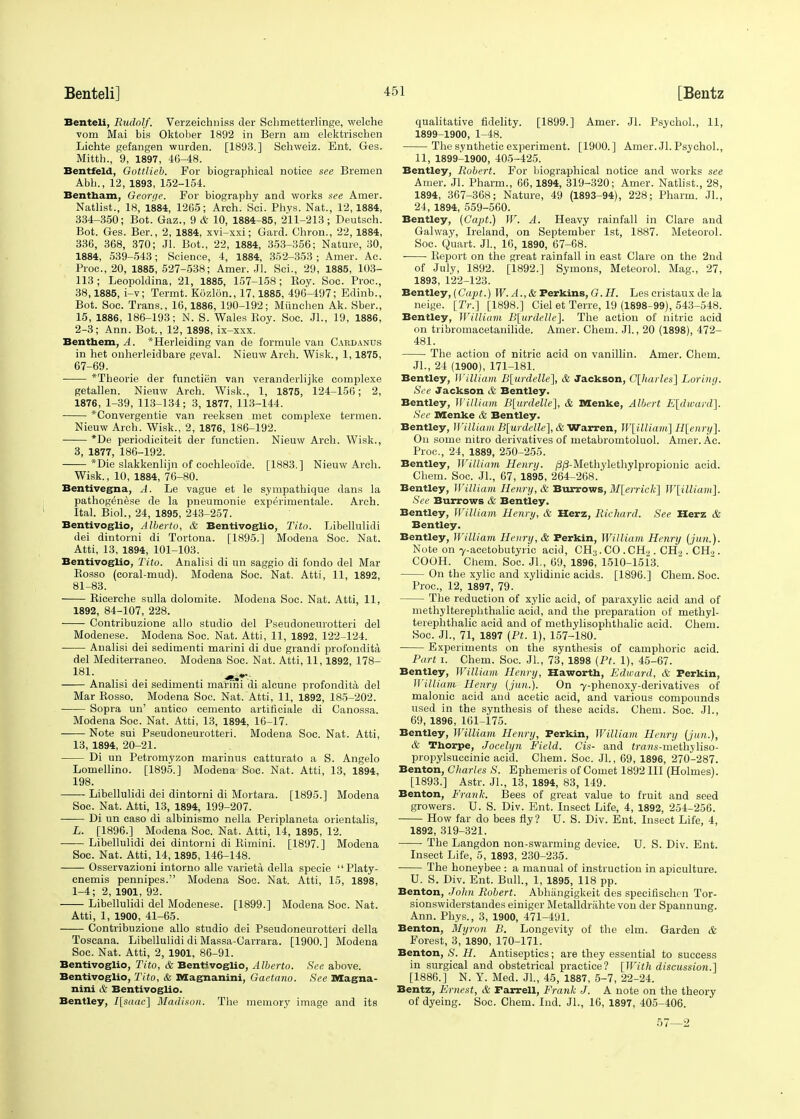 Benteli, Rudolf. Verzeichniss der Scbmetteiiinge, welche vom Mai bis Oktober 1892 in Bern am elektrischen Lichte gefangen wurden. [1893.] Schweiz. Ent. Ges. Mitth., 9, 1897, 46-48. Bentfeld, Gottlieb. For biographical notice see Bremen Abb., 12, 1893, 152-154. Bentham, George. For biograpby and works see Amer. Natlist., 18, 1884, 1265; Arch. Sci. Phys. Nat., 12,1884, 334-350; Bot. Gaz., 9 & 10, 1884-85, 211-213; Deutsch. Bot. Ges. Ber., 2, 1884, xvi-xxi; Gard. Chron., 22, 1884, 336, 368, 370; Jl. Bot., 22, 1884, 353-356; Nature, 30, 1884, 539-543; Science, 4, 1884, 352-353 ; Amer. Ac. Proc, 20, 1885, 527-538; Amer. Jl. Sci., 29, 1885, 103- 113; Leopoldina, 21, 1885, 157-158; Boy. Soc. Proc, 38,1885, i-v; Termt. Kozlon., 17,1885, 496-497; Edinb., Bot. Soc. Trans., 16,1886, 190-192; Miinchen Ak. Sber., 15, 1886, 186-193; N. S. Wales Boy. Soc. JL, 19, 1886, 2-3; Ann. Bot., 12, 1898, ix-xxx. Benthem, A. *Herleiding van de formule van Cardanus in het onherleidbare geval. Nieuw Arch. Wisk., 1,1875, 67-69. *Tbeorie der functien van veranderlijke complexe getallen. Nienw Arch. Wisk., 1, 1875, 124-156; 2, 1876, 1-39, 113-134; 3, 1877, 113-144. *Convergentie van reeksen met complexe termen. Nieuw Arch. Wisk., 2, 1876, 186-192. *De periodiciteit der functien. Nieuw Arch. Wisk., 3, 1877, 186-192. *Die slakkenlijn of cochleoide. [1883.] Nieuw Arch. Wisk., 10, 1884, 76-80. Bentivegna, A. Le vague et le sympathique dans la pathogdnese de la pneumonie expeVimentale. Arch. Ital. Biol., 24, 1895, 243-257. Bentivoglio, Alberto, & Bentivoglio, Tito. Libellulidi dei dintorni di Tortona. [1895.] Modena Soc. Nat. Atti, 13, 1894, 101-103. Bentivoglio, Tito. Analisi di an saggio di fondo del Mar Bosso (coral-mud). Modena Soc. Nat. Atti, 11, 1892, 81-83. Bicerche sulla dolomite. Modena Soc. Nat. Atti, 11, 1892, 84-107, 228. Contribuzione alio studio del Pseudoneurotteri del Modenese. Modena Soc. Nat. Atti, 11, 1892, 122-124. Analisi dei sedimenti marini di due grandi profondita del Mediterraneo. Modena Soc. Nat. Atti, 11,1892, 178- 181- Analisi dei sedimenti marini di alcune profondita del Mar Bosso. Modena Soc. Nat. Atti, 11, 1892, 185-202. Sopra un' antico cemento artificiale di Canossa. Modena Soc. Nat. Atti, 13, 1894, 16-17. Note sui Pseudoneurotteri. Modena Soc. Nat. Atti, 13, 1894, 20-21. Di un Petromyzon marinus catturato a S. Angelo Lomellino. [1895.] Modena Soc. Nat. Atti, 13, 1894, 198. Libellulidi dei dintorni di Mortara. [1895.] Modena Soc. Nat. Atti, 13, 1894, 199-207. Di un caso di albinismo nella Periplaneta orientalis, L. [1896.] Modena Soc. Nat. Atti, 14, 1895, 12. Libellulidi dei dintorni di Bimini. [1897.] Modena Soc. Nat. Atti, 14, 1895, 146-148. Osservazioni intorno alle varieta della specie  Platy- cnemis pennipes. Modena Soc. Nat. Atti, 15, 1898, 1-4; 2, 1901, 92. Libellulidi del Modenese. [1899.] Modena Soc. Nat. Atti, 1, 1900, 41-65. Contribuzione alio studio dei Pseudoneurotteri della Toscana. Libellulidi di Massa-Carrara. [1900.] Modena Soc. Nat. Atti, 2, 1901, 86-91. Bentivoglio, Tito, & Bentivoglio, Alberto. See above. Bentivoglio, Tito, & Magnanini, Gaetano. See Magna- nini & Bentivoglio. Bentley, I[saac] Madison. The memory image and its qualitative fidelity. [1899.] Amer. Jl. Psychol., 11, 1899-1900, 1-48. The synthetic experiment. [1900.] Amer. Jl. Psychol., 11, 1899-1900, 405-425. Bentley, Robert. For biographical notice and works see Amer. Jl. Pharm., 66,1894, 319-320; Amer. Natlist., 28, 1894, 367-368; Nature, 49 (1893-94), 228; Pharm. JL, 24, 1894, 559-560. Bentley, (Capt.) W. A. Heavy rainfall in Clare and Galway, Ireland, on September 1st, 1887. Meteorol. Soc. Quart. Jl., 16, 1890, 67-68. Beport on the great rainfall in east Clare on the 2nd of July, 1892. [1892.] Symons, Meteorol. Mag., 27, 1893, 122-123. Bentley, (Capt.) W. A., & Perkins, G.H. Les cristaux de la neige. [IV.] [1898.] Ciel et Terre, 19 (1898-99), 543-548. Bentley, William B[urdelle]. The action of nitric acid on tribromacetauilide. Amer. Chem. JL, 20 (1898), 472- 481. The action of nitric acid on vanillin. Amer. Chem. JL, 24 (1900), 171-181. Bentley, William B\urdelle], & Jackson, C\harles\ Loring. See Jackson & Bentley. Bentley, William B[urdelle], & DIenke, Albert E[divard]. See Menke & Bentley. Bentley, William B[urdelle], & Warren, W[illiam] H[enry]. On some nitro derivatives of metabromtoluol. Amer. Ac. Proc, 24, 1889, 250-255. Bentley, William Henry. /3/3-Methylethylpropionie acid. Chem. Soc. JL, 67, 1895, 264-268. Bentley, William Henry, & Burrows, M[errick] W[illiam]. See Burrows & Bentley. Bentley, William Henry, & Herz, Richard. See Herz & Bentley. Bentley, William Henry, & Ferkin, William Henry (Jim.). Note on y-acetobutyric acid, CH3.CO.CH.,. GEL. .CH>. COOH. Chern. Soc. JL, 69, 1896, 1510-1513. On the xylic and xylidinic acids. [1896.] Chem. Soc. Proc, 12, 1897, 79. The reduction of xylic acid, of paraxylic acid and of niethylterephthalic acid, and the preparation of methyl- terephthalic acid and of methylisophthalic acid. Chem. Soc. JL, 71, 1897 {Ft. 1), 157-180. Experiments on the synthesis of camphoric acid. Part i. Chem. Soc. JL, 73, 1898 (Pt. 1), 45-67. Bentley, William Henry, Ha worth, Edward, & Perkin, William Henry (jun.). On 7-phenoxy-derivatives of malonic acid and acetic acid, and various compounds used in the sjmthesis of these acids. Chem. Soc. JL, 69, 1896, 161-175. Bentley, William Henry, Perkin, William Henry (jun.), & Thorpe, Jocelyn Field. Cis- and iraws-methyliso- propylsuccinic acid. Chem. Soc. Jl., 69, 1896, 270-287. Benton, Charles S. Ephemeris of Comet 1892 III (Holmes). [1893.] Astr. JL, 13, 1894, 83, 149. Benton, Frank. Bees of great value to fruit and seed growers. U. S. Div. Ent. Insect Life, 4, 1892, 254-256. How far do bees fly? U. S. Div. Ent. Insect Life, 4, 1892, 319-321. The Langdon non-swarming device. U. S. Div. Ent. Insect Life, 5, 1893, 230-235. The honeybee : a manual of instruction in apiculture. U. S. Div. Ent. Bull., 1, 1895, 118 pp. Benton, John Robert. Abhiingigkeit des specifischen Tor- sionswiderstandes einiger Metalldrahte von der Spannung. Ann. Phys., 3, 1900, 471-491. Benton, Myron B. Longevity of the elm. Garden & Forest, 3, 1890, 170-171. Benton, S. H. Antiseptics; are they essential to success in surgical and obstetrical practice? [With discussion.] [1886.] N. Y. Med. JL, 45, 1887, 5-7, 22-24. Bentz, Ernest, & Farrell, Frank J. A note on the theory of dyeing. Soc. Chem. Ind. JL, 16, 1897, 405-406. 57—2