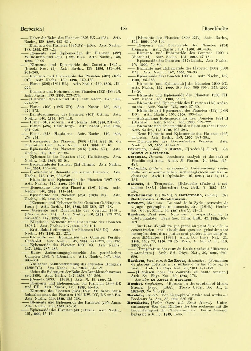 Ueber die Bahn des Planeten 1895 BX = (403). Astr. Nacbr., 138, 1895, 423-424. Elemente des Planeten 1895 BY = (404). Astr. Nacbr., 138, 1895, 423-424. Elemente und Ephemeriden der Planeten (392) Wilhelmina und (393) (1894 BG). Astr. Nachr., 139, 1896, 89-92. Elemente und Ephemeride des Cometen 1895... (Brooks Nov. 21). Astr. Nacbr., 139, 1896, 143-144, 205-208. ■ Elemente und Ephemeride des Planeten (407) (1895 CC). Astr. Nachr., 139, 1896, 159-160. Planet (396) (1894 BL). Astr. Nachr., 139, 1896, 219- 220. Elemente und Ephemeride des Planeten (352) (1893 B). Astr. Nachr., 139, 1896, 223-224. [Planeten 1896 CK und CL.] Astr. Nachr., 139, 1896, 271—272. Planet (408) (1895 CD). Astr. Nachr., 139, 1896, 271-272. Bahnbestimrnung des Planeten (401) Ottilia. Astr. Nacbr., 140, 1896, 107-110. Planet (316) Goberta. Astr. Nachr., 140,1896, 201-202. Planet (325) Heidelberga. Astr. Nachr., 140, 1896, 251-252. Planet (318) Magdalena. Astr. Nachr., 140, 1896, 253-254. Ephemeride des Planeten (386) (1894 AY) fur die Opposition 1896. Astr. Nachr., 141, 1896, 15-16. Ephemeride des Planeten (386) (1894 AY). Astr. Nachr., 141, 1896, 87-88. Ephemeride des Planeten (325) Heidelberga. Astr. Nachr., 142, 1897, 93-94. Ephemeride des Planeten (24) Themis. Astr. Nacbr., 142, 1897, 155-158. Provisorische Elemente von kleinen Planeten. Astr. Nachr., 143, 1897, 231-232. ■ Elemente und Ephemeride des Planeten 1897 DK. Astr. Nachr., 145, 1898, 109-112. Bemerkung uber den Planeten (286) Idea. Astr. Nachr., 146, 1898, 141-144. Ephemeride des Planeten (393) (1894 BG). Astr. Nachr., 146, 1898, 207-208. ■ [Elemente und Ephemeride des Cometen Coddington- Pauly.] Astr. Nachr., 146, 1898, 359-360, 437-438. [Elemente und Ephemeride des Cometen 1898... (Perrine Juni 14).] Astr. Nachr., 146, 1898, 373-374, 435-436; 147, 1898, 29-32. Elliptiscbe Elemente und Ephemeride des Cometen 1898 I. Astr. Nachr., 147, 1898, 103-104. Erste Babnbestimmung des Planeten 1898 DQ. Astr. Nachr., 147, 1898, 221-224. Elemente und Ephemeride des Cometen Perrine- Chofardet. Astr. Nachr., 147, 1898, 271-272, 333-336. Ephemeride des Planeten 1898 DQ. Astr. Nachr., 147, 1898, 285-286. Kurze Aufsuchungsephemeride des periodischen Cometen 1881 V (Denning). Astr. Nachr., 147, 1898, 333-334. Vorlaufige Bahnbestimmung des Planeten Hungaria (1898 DB). Astr. Nachr., 147, 1898, 351-352. Ueber die Storungen der Bahn des Leonidenschwarmes seit 1890. Astr. Nachr., 147, 1898, 359-360. [Comet c 1898.] [1898.] Astr. Jl., 19, 1899, 52. Elemente und Ephemeriden der Planeten 1899 EE und EF. Astr. Nachr., 149, 1899, 45-46. Elemente des Planeten (436) [1898 DT] nebst Kreis- bahnelementen der Planeten 1898 DW, DY, DZ und EA. Astr. Nachr., 149, 1899, 125-128. Elemente und Ephemeride des Planeten (265) Anna. Astr. Nachr., 150, 1899, 15-16. Ephemeride des Planeten (401) Ottilia. Astr. Nachr., 151, 1900, 15-16. ■ [Elemente des Planeten 1899 ET.J Astr. Nachr., 151, 1900, 159-160. Elemente und Ephemeride des Planeten (434) Hungaria. Astr. Nachr., 151, 1900, 401-404. Elemente und Ephemeride des Cometen 1900 a (Giacobini). Astr. Nachr., 152, 1900, 47-48. Ephemeride des Planeten (117) Lomia. Astr. Nachr., 152, 1900, 79-80. ■ Elemente und Ephemeride des Planeten (388) [1894 BA]. Astr. Nachr., 152, 1900, 93-96. Ephemeride des Cometen 1900 a. Astr. Nachr., 152, 1900, 185-188. Elemente [und Ephemeride] des Planeten 1900 FC. Astr. Nachr., 152, 1900, 289-290, 389-390; 153, 1900, 19-20. Elemente und Ephemeride des Planeten 1900 FH. Astr. Nachr., 153, 1900, 35-36. Elemente und Ephemeride des Planeten (175) Andro- mache. Astr. Nachr., 153, 1900, 57-60. Elemente und Ephemeride des Planeten (432) [1897 DO]. Astr. Nachr., 153, 1900, 139-140. Aufsucbungs-Ephemeride fur den Cometen 1884 II (Barnard). Astr. Nachr., 153, 1900, 219-222. Elemente und Ephemeride des Planeten (322) Phaeo. Astr. Nachr., 153, 1900, 303-304. Neue Elemente und Ephemeride des Planeten (295) Theresia. Astr. Nachr., 153, 1900, 383-384. Ephemeride des Brorsen'schen Cometen. Astr. Nachr., 153, 1900, 411-412. Berberich, A[dolf], & Ginzel, F[riedrich] K[arl]. See Ginzel & Berberich. Berberich, Herman. Proximate analysis of the bark of Piscidia erythrina. Amer. Jl. Pharm., 70, 1898, 425- 427. Berberich, Ludwig. Anatomische Untersuchung zweier Falle von experimentellem Secundarglaucom am Kanin- chenauge. Arch. f. Ophthalm., 40, 1894 (Abth. 2), 113- 134. Berberis, A. Temporale. [Bolzonella (Padova) 4 set- tembre 1887.] Moncalieri Oss. Boll., 7, 1887, 153- 154. Berchelmann, W\ilhelm\, & Gattermann, Liuhvig. See Gattermann & Berchelmann. Berchem, Max van. Le nord de la Syrie: souvenirs de voyages, geographie, monuments, etc. [1896.] Geneve Soc. Geogr. Mem., 36, 1897 (Bull.), 27-31. Berchem, Paul van. Note sur la preparation de la ditolylphtalide. Paris Soc. Chim. Bull., 42, 1884, 168- 169. Sur l'etat d'equilibre que prend au point de vue de sa concentration une dissolution gazeuse primitivement homogene dont deux parties sont portees a des tempera- tures differentes. [1889.] Arch. Sci. Phys. Nat., 21, 1889, 556; 23, 1890, 70-75; Paris, Ac. Sci. C. B., 110, 1890, 82-84. [Temperature des eaux du lac de Geneve a differentes profondeurs.] Arch. Sci. Phys. Nat., 30, 1893, 678- 680. Berchem, Paul van, & Le Boyer, Alexandre. [Formation de glacons flottants a la surface d'un lac agite par le vent.] Arch. Sci. Phys. Nat., 25, 1891, 471-473. [L'unisson pour les courants de haute tension.] Arch. Sci. Phys. Nat., 30, 1893, 178. See also te Boyer & Berchem. Berchet, Guglielmo. *Beports on the eruption of Mount Sirone. [Jap.] [1882.] Tokyo Geogr. Soc. JL, 4, 1881-83, No. 2, 5 pp. Berchon, Ernest. For biographical notice and works see Bordeaux Ac. Act., 58, 1896, 680-691. Berckholtz, [Fedor Oscar Ed. Ernst Herm.]. Unter- suchungen uber den Einfluss des Eintrocknens auf die Lebensfahigkeit der Cholerabacillen. Berlin Gesund- heitsamt Arb., 5, 1889, 1-36.