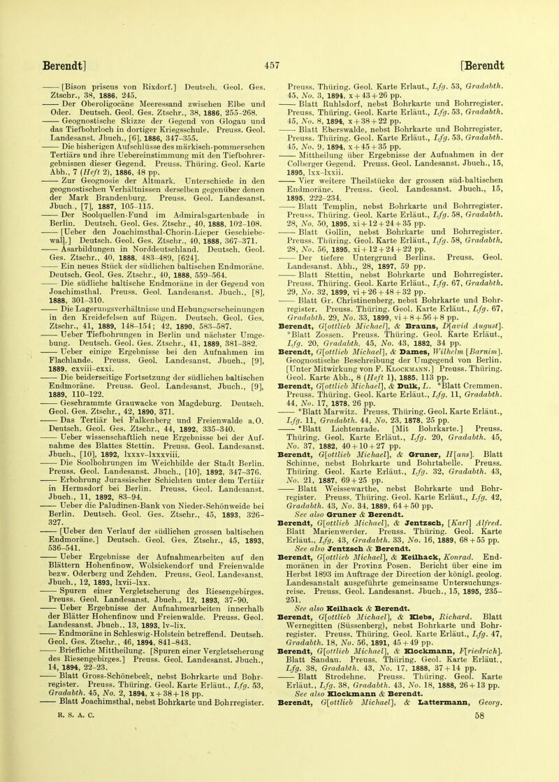 [Bison prisons von Rixdorf.] Deutsch. Geol. Ges. Ztschr., 38, 1886, 245. Der Oberoligocane Meeressand zwischen Elbe und Oder. Deutsch. Geol. Ges. Ztschr., 38, 1886, 255-268. Geognostische Skizze der Gegend von Glogau und das Tiefbohrloch in dortiger Kriegsschule. Preuss. Geol. Landesanst. Jbuch., [6], 1886, 347-355. Die bisherigen Aufschliisse des markisch-pommerschen Tertiars und ihre Uebereinstimmung mit den Tiefbohrer- gebnissen dieser Gegend. Preuss. Thiiring. Geol. Karte Abh., 7 (Heft 2), 1886, 48 pp. Zur Geognosie der Altmark. Unterschiede in den geognostischen Verhaltnissen derselben gegeniiber denen der Mark Brandenburg. Preuss. Geol. Landesanst. Jbuch., [7], 1887, 105-115. Der Soolquellen-Fund im Adrniralsgartenbade in Berlin. Deutsch. Geol. Ges. Ztschr., 40, 1888, 102-108. [Ueber den Joachimsthal-Chorin-Lieper Geschiebe- wall.] Deutsch. Geol. Ges. Ztschr., 40, 1888, 367-371. Asarbildungen in Norddeutschland. Deutsch. Geol. Ges. Ztschr., 40, 1888, 483-489, [624]. Ein neues Stuck der siidlichen baltischen Endmorane. Deutsch. Geol. Ges. Ztscbr., 40, 1888, 559-564. Die siidliche baltische Endmorane in der Gegend von Joachimsthal. Preuss. Geol. Landesanst. Jbuch., [8], 1888, 301-310. Die Lagerungsverhaltnisse und Hebungserscheinungen in den Kreidefelsen auf Riigen. Deutsch. Geol. Ges. Ztschr., 41, 1889, 148-154; 42, 1890, 583-587. Ueber Tiefbohrnngen in Berlin und nachster Umge- bung. Deutsch. Geol. Ges. Ztschr., 41, 1889, 381-382. Ueber einige Ergebnisse bei den Aufnahmen irn Flachlande. Preuss. Geol. Landesanst. Jbuch., [9], 1889, cxviii-cxxi. Die beiderseitige Fortsetzung der siidlichen baltischen Endmorane. Preuss. Geol. Landesanst. Jbuch., [9], 1889, 110-122. Geschrammte Grauwacke von Magdeburg. Deutsch. Geol. Ges. Ztschr., 42, 1890, 371. Das Tertiar bei Falkenberg und Freienwalde a.O. Deutsch. Geol. Ges. Ztschr., 44, 1892, 335-340. Ueber wissenschaftlich neue Ergebnisse bei der Auf- nahme des Blattes Stettin. Preuss. Geol. Landesanst. Jbuch., [10], 1892, lxxxv-lxxxviii. Die Soolbohrungen im Weichbilde der Stadt Berlin. Preuss. Geol. Landesanst. Jbuch., [10], 1892, 347-376. Erbohrung Jurassischer Schichten unter dem Tertiar in Hermsdorf bei Berlin. Preuss. Geol. Landesanst. Jbuch., 11, 1892, 83-94. Ueber die Paludinen-Bank von Nieder-Schonweide bei Berlin. Deutsch. Geol. Ges. Ztschr., 45, 1893, 326- 327. [Ueber den Verlauf der siidlichen grossen baltischen Endmorane.] Deutsch. Geol. Ges. Ztschr., 45, 1893, 536-541. Ueber Ergebnisse der Aufnahmearbeiten auf den Blattern Hohenfinow, Wolsickendorf und Freienwalde bezw. Oderberg und Zehden. Preuss. Geol. Landesanst. Jbuch., 12, 1893, lxvii-lxx. Spuren einer Vergletscherung des Riesengebirges. Preuss. Geol. Landesanst. Jbuch., 12, 1893, 37-90. —— Ueber Ergebnisse der Aufnahmearbeiten innerhalb der Blatter Hohenfinow und Freienwalde. Preuss. Geol. Landesanst. Jbuch.. 13, 1893, lv-lix. Endmorane in Schleswig-Holstein betreffend. Deutsch. Geol. Ges. Ztschr., 46, 1894, 841-843. Briefliche Mittheilung. [Spuren einer Vergletscherung des Riesengebirges.] Preuss. Geol. Landesanst. Jbuch., 14, 1894, 22-23. Blatt Gross-Schonebeck, nebst Bohrkarte und Bohr- register. Preuss. Thiiring. Geol. Karte Erlaut., Lfg. 53, Gradabth. 45, No. 2, 1894, x + 38+18 pp. Blatt Joachimsthal, nebst Bohrkarte und Bohrregister. R. S. A. C. Preuss. Thiiring. Geol. Karte Erlaut., Lfg. 53, Gradabth. 45, No. 3, 1894, x + 43 + 26 pp. Blatt Ruhlsdorf, nebst Bohrkarte und Bohrregister. Preuss. Thiiring. Geol. Karte Erlaut., Lfg. 53, Gradabth. 45, No. 8, 1894, x + 38 + 22 pp. Blatt Eberswalde, nebst Bohrkarte und Bohrregister. Preuss. Thiiring. Geol. Karte Erlaut., Lfg. 53, Gradabth. 45, No. 9, 1894, x + 45 + 35 pp. Mittheilung iiber Ergebnisse der Aufnahmen in der Colberger Gegend. Preuss. Geol. Landesanst. Jbuch., 15, 1895, Ixx-lxxii. Vier weitere Theilstiicke der grossen siid-baltischen Endmorane. Preuss. Geol. Landesanst. Jbuch., 15, 1895, 222-234. Blatt Templin, nebst Bohrkarte und Bohrregister. Preuss. Thiiring. Geol. Karte Erlaut., Lfg. 58, Gradabth. 28, No. 50, 1895, xi +12 + 24 +35 pp. Blatt Gollin, nebst Bohrkarte und Bohrregister. Preuss. Thiiring. Geol. Karte Erlaut., Lfg. 58, Gradabth. 28, No. 56, 1895, xi + 12 + 24 + 22 pp. Der tiefere Untergrund Berlins. Preuss. Geol. Landesanst. Abb., 28, 1897, 59 pp. Blatt Stettin, nebst Bohrkarte und Bohrregister. Preuss. Thiiring. Geol. Karte Erlaut., Lfg. 67, Gradabth. 29, No. 32, 1899, vi + 26 + 48 + 32 pp. Blatt Gr. Christinenberg, nebst Bohrkarte und Bohr- register. Preuss. Thiiring. Geol. Karte Erlaut., Lfg. 67, Gradabth. 29, No. 33, 1899, vi +8 + 56 + 8 pp. Berendt, G[ottlieb Michael], & Brauns, D[avid August]. *Blatt Zossen. Preuss. Thiiring. Geol. Karte Erlaut., Lfg. 20, Gradabth. 45, No. 43, 1882, 34 pp. Berendt, G[ottlieb Michael], & Dames, Wilhelm [Barnim]. Geognostische Beschreibung der Umgegend von Berlin. [Unter Mitwirkung von F. Klockmann.] Preuss. Thiiring. Geol. Karte Abh., 8 (Heft 1), 1885, 113 pp. Berendt, G[ottlieb Michael], & Bulk, L. *Blatt Cremmen. Preuss. Thiiring. Geol. Karte Erlaut., Lfg. 11, Gradabth. 44, No. 17, 1878, 26 pp. *Blatt Marwitz. Preuss. Thiiring. Geol. Karte Erlaut., Lfg. 11, Gradabth. 44, No. 23, 1878, 25 pp. *Blatt Lichtenrade. [Mit Bohrkarte.] Preuss. Thiiring. Geol. Karte Erlaut., Lfg. 20, Gradabth. 45, No. 37, 1882, 40 + 10 + 27 pp. Berendt, G[ottlieb Michael], & Gruner, H[ans]. Blatt Schinne, nebst Bohrkarte und Bohrtabelle. Preuss. Thiiring. Geol. Karte Erlaut., Lfg. 32, Gradabth. 43, No. 21, 1887, 69 + 25 pp. Blatt Weissewarthe, nebst Bohrkarte und Bohr- register. Preuss. Thiiring. Geol. Karte Erlaut., Lfg. 42, Gradabth. 43, No. 34, 1889, 64 + 50 pp. See also Gruner & Berendt. Berendt, G[ottlieb Michael], & Jentzsch, [Karl] Alfred. Blatt Marienwerder. Preuss. Thiiring. Geol. Karte Erlaut., Lfg. 43, Gradabth. 33, No. 16, 1889, 68+55 pp. See also Jentzsch ,V Berendt. Berendt, G[ottlieb Michael], & Keilhack, Konrad. End- moranen in der Provinz Posen. Bericht iiber eine im Herbst 1893 im Auftrage der Direction der konigl. geolog. Landesanstalt ausgefuhrte gemeinsame Untersuchungs- reise. Preuss. Geol. Landesanst. Jbuch., 15, 1895, 235- 251. See also Keilhack & Berendt. Berendt, G[ottlieb Michael], & Klebs, Richard. Blatt Wernegitten (Siissenberg), nebst Bohrkarte und Bohr- register. Preuss. Thiiring. Geol. Karte Erlaut., Lfg. 47, Gradabth. 18, No. 56, 1891, 45 + 49 pp. Berendt, G[ottlieb Michael], & Klockmann, F[riedrich]. Blatt Sandau. Preuss. Thiiring. Geol. Karte Erlaut., Lfg. 38, Gradabth. 43, No. 17, 1888, 37 + 14 pp. Blatt Strodehne. Preuss. Thiiring. Geol. Karte Erlaut., Lfg. 38, Gradabth. 43, No. 18, 1888, 26+13 pp. See also Klockmann & Berendt. Berendt, G[ottlieb Michael], & Lattermann, Georg. 58