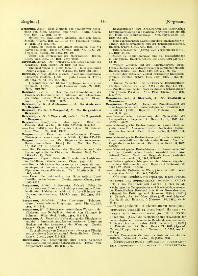 Berglund, Emit. Neue Methode zur qualitativen Schei- dung von Zinn, Antimon und Arsen. Berlin, Chem. Ges. Ber., 17, 1884, 95-98. Method att qvantitativt atskilka klor och brom. Stockh., Ofvers., 1884, No. 10, 55-67; Fresenius, Ztschr., 24, 1885, 184-195, 486. Vortmanns method att direkt bestamma klor vid narvaro af brom. Stockh., Ofvers., 1884, No. 10, 69-72; Fresenius, Ztschr., 24, 1885, 196-199. Ueber den Bromgehalt des Meerwassers. Berlin, Chem. Ges. Ber., 18, 1885, 2888-2890. Bergman, Arvid. Ora GEstriderna och deres ekonomiska betydelse. Ent. Tidskr., 20, 1899, 133-155. Undersokningar af sjuka larver till lofskogsnunnan (Ocneria dispar, L.). Ent. Tidskr., 20, 1899, 284-286. Bergman, F\rans] A[nton] Gustaf. Nyare undersokningar i kolerans etiologi. [1884.] Upsala Lakarefdr. Forh., 20, 1885, 73-83, 146-156, 160. I begrafnings- och likbranningsfragan ur medicinsk synpunkt. [1888.] Upsala Lakarefdr. Forh., 24, 1889, 39-77, 212-217. Bergman, Per G. Ueber die Keflexerregbarkeit der Frosche bei Hemmung der Circulation. Zur Beleuchtung der central-nervosen Wirkungen der Herzgifte. Skand. Arch. Physiol., 7, 1897, 198-221. Bergman, Per G., & Andersson, J. A. See Andersson & Bergman. Bergman, Per G., & Bergendal, K. See Bergendal & Bergman. Bergman, Per G., & Tigerstedt, Robert. See Tigerstedt & Bergman. Bergmann, A[dolf] von. Ueber Lepra in Kiga. St. Petersb. Med. Wschr., 10, 1885, 317-320, 325-326. Das multiloculare Kystom des Netzes. St. Petersb. Med. Wschr., 22, 1897, 19-20. Bergmann, A. Ueber die insektenfressenden Pfianzen Thiiringens. Jena Geogr. Ges. Mitth., 4, 1886, 135-136. Bergmann, Ernst von. Zur Diagnose der angeborenen Sacral-Geschwulste. [1884.] Berlin. Med. Ges. Verh., 15, 1885 (Th. 2), 218-245. Die Errungenschaften der Radioskopie und der Radiographic fur die Chirurgie. Deutsch. Natf. Verb., 1899 (Th. 1), 39-58. Bergmann, Eugen. Ueber die Ursache der Luftblasen im Tafelleim. Ztschr. Angew. Chem., 1893, 141. Sur la fabrication des cyanures au moyen de l'am- moniaque et des eaux ammoniacales provenant de l'epuration du gaz d'^clairage. [Tr.] Moniteur Sci., 11, 1897, 44-56. Ueber die Fabrikation der Salpetersaure durch Destination im Vacuum. Ztschr. Angew. Chem., 1899, 1003-1005. Bergmann, F[ritz], & Francke, Br[itno]. Ueber die Einwirkung von Chlor auf o-Amido-p-kresol und o-Toluy- lendiamin : l-Methylpentachlor-3, 4-diketo-R-hexen und Umwandlungsproducte. Liebig's Ann., 296, 1897, 159- 179. Bergmann, Friedrich. Ueber Nonylsauren (Pelargon- sauren) verschiedenen Ursprungs. Arch. Pharm., 222, 1884, 331-344. Bergmann, H. Bohrung naeh artesischem Wasser in der Niederung von Neubydzov nordlich von Chlumec in Bohmen. Wien, Geo'l. Verh., 1889, 313-314. Bergmann, J. Ueber die Beobachtung des Fliissigkeits- standes in durchsichtigen, kreiscylindrischen Rohren an Marken auf der Aussenseite der Wandung. Ztschr. Angew. Chem., 1898, 853-857. Zum Abmessen von Mengen einer wasserigen Fliissig- keit vermittelst Messkolben und Messcylindern. Ztschr. Angew. Chem., 1900, 719-721. Bergmann, Joh. Beschreibung eines neuen Apparates zur Darstellung einfacher Schwingungen. [1886.] Neu- Vorpommern Mitth., 18, 1887, 1-6. Beobachtungen iiber Aenderungen des electrischen Leitungsvermogens nach starkem Erwarmen der Metalle mit Hiilfe der Inductionswage. Ann. Phys. Chem., 36, 1889, 783-791. Eine experimentelle Darstellung der einfaehen Schwin- gungen (Sinus-Bewegung) und der Schwingungscurven. Breslau, Schles. Ges. Jber., 1889, 134-139. Inrluenzmaschine. [1889.] Neu-Vorpommern Mitth., 21, 1890, 35-39. Ueber die Inductionswage und die Beobachtungen mit derselben. Breslau, Schles. Ges. Jber., 1890 (Abth. 2), 24-46. Weitere Versuche mit der Inductionswage. Speci- fisches electrisches Leitungsvermogen gemiinzter Metalle. Breslau, Schles. Ges. Jber., 1891 (Abth. 2), 20-46. Ueber den zeitlichen Verlauf elektrischer Inductions- strome. Breslau, Schles. Ges. Jber., 1894 (Abth. 2a), 9-20. Einige Versuche iiber elektrische Schwingungen. Breslau, Schles. Ges. Jber., 1894 (Abth. 2a), 115-124. ■ Zur Bestimraung der Dauer electrischer Schwingungen von grossen Perioden. Ann. Phys. Chem., 64, 1898, 685-707. Bergmann, Joh., & Oberbeck, A. See Oberbeck & Bergmann. Bergmann, R[einhold]. Ueber die Zuverlassigkeit der Haarhygrometer auf meteorologischen Stationen in Russland. [1884.] Repertm. f. Meteorol., 9, 1885, No. 3, 30 pp. Barometrische Bestimmung der Meereshohe des Ladoga-Sees. Repertm. f. Meteorol., 9, 1885 (KL Mitth.), 20-25. —— Meteorologische Beobachtungen im Jana-Gebiet, an- gestellt von Dr. Alexander Bdnge. Nach den Original- notizen bearbeitet. Beitr. Russ. Reich., 3, 1887, 183- 228. Meteorologische Beobachtungen auf den Neusibirischen Inseln, angestellt von Dr. Alexander Bunge. Nach den Originalnotizen bearbeitet. Beitr. Russ. Reich., 3, 1887, 323-361. Meteorologische Beobachtungen im Jana-Lande und auf den Neusibirischen Inseln, angestellt von Baron Eduard Toll. Nach den Originalnotizen bearbeitet. Beitr. Russ. Reich., 3, 1887, 363-412. Witterungsbeobachtungen an der Ishma, angestellt von dem Diakonus Istomin. Repertm. f. Meteorol., 10, 1887 (Kl. Mitth.), 26-36. Ueber die Erdbeben in Wernyj in Juni 1887. Wien Geogr. Ges. Mitth., 30, 1887, 537-540. 06% OTooHeHiaxT) TeiinepaTypH ii KOjinqecTBa 0CajI,K0BT> OTt HOpMaJIBHUXt, B6CHOH) H JltTOMT. 1890 r. Bl EBponeHCKOH Poccill. [Ueber die Ab- weichungen der Temperaturen und Niederschlagsmengen im Europaischen Russland von ihren Normalwerthen wahrend des Friihlings und Sommers 1890.] [1891.] St. Petersb., Ac. Sci. Mem. [Russ.), 67, 1892 (Append. No. 1), 26 pp.; Repertm. f. Meteorol., 14, 1891, No. 6, 21 pp. 0 pacnpe^'EJieniii n jriflTejUiHOCTii MereopoJio- r ii mock ii x'i, CTanu,ifi BT, PoccificKofi HMiiepiii Ch na'iajia hxt> B03HHKiiOBeHia ,no 1889 r. bkjiio- IHTejlbHO. [Ueber die Vertheilung und Thatigkeit der meteorologischen Stationen in Russland, von den ersten Anfangen bis zum Jahre 1889 inclusive.] [1892.] St. Petersb., Ac. Sci. Mem. (Buss.), 71, 1893 (Append. No. 4), 350 pp.; Repertm. f. Meteorol., 15, 1892, No. 11, 314 pp. Das Temperatur-Minimum in Kola in den Jahren 1878-92. Meteorol. Ztschr., 10 (1893), 226. MeTeopojiorniecKifi Ha6juo,!ieHiji npoHSBe^eH- hhh BapoHOMt 3. B. ToJient h JIerrreHaHTOMT>-