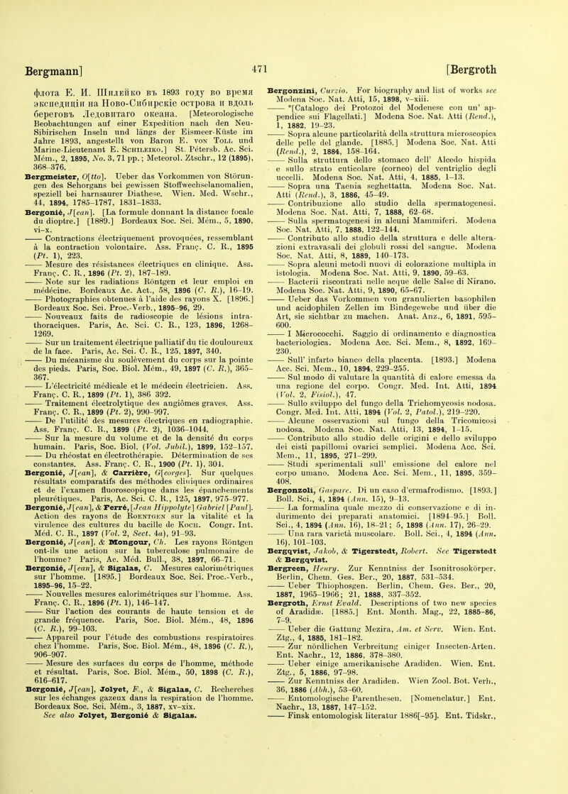 (hjiora E. H. IIIiijiehko bt. 1893 ro,a,y bo BpeMfl BKcne^imin Ha HoBO-Cn6npcKie ocrpoBa 11 baoil 6eperoBi JleAOBHTaro OKeaHa. [Meteorologische Beobachtungen auf einer Expedition nach den Neu- Sibirischen Inseln und langs der Eismeer-Ktiste im Jahre 1893, angestellt von Baron E. von Toll und Marine-Lieutenant E. Schileiko.] St. Petersb. Ac. Sci. Mem., 2, 1895, No. 3, 71 pp.; Meteorol. Ztschr., 12 (1895), 368-376. Bergmeister, 0[tto]. Ueber das Vorkommen von Storun- gen des Sehorgans bei gewissen Stoffwechselanomalien, speziell bei harnsaurer Diathese. Wien. Med. Wschr., 44, 1894, 1785-1787, 1831-1833. Bergonie, J[ean\. [La formule donnant la distance focale du dioptre.] [1889.] Bordeaux Soc. Sci. Mem., 5, 1890, vi-x. Contractions electriquement provoquees, ressemblant a la contraction volontaire. Ass. Franc. C. K., 1895 (Pt. 1), 223. Mesure des resistances electriques en clinique. Ass. Franc. C. R., 1896 (Pt. 2), 187-189. Note sur les radiations Bontgen et leur emploi en medecine. Bordeaux Ac. Act., 58, 1896 (C. R.), 16-19. Photographies obtenues a l'aide des rayons X. [1896.] Bordeaux Soc. Sci. Proc.-Verb., 1895-96, 29. Nouveaux faits de radioscopie de lesions intra- thoraciques. Paris, Ac. Sci. C. B., 123, 1896, 1268- 1269. Sur un traitement electrique palliatif du tic douloureux de la face. Paris, Ac. Sci. C. B., 125, 1897, 340. Du mecanisme du soulevement du corps sur la pointe des pieds. Paris, Soc. Biol. Mem., 49, 1897 (C. R.), 365- 367. L'electricite medicale et le medecin electricien. Ass. Franc. C. R., 1899 {Pt. 1), 386 392. Traitement electrolytique des angiomes graves. Ass. Franc. C. R., 1899 (Pt. 2), 990-997. De l'utilite des mesures electriques en radiographic. Ass. Franc. C. R., 1899 (Pt. 2), 1036-1044. Sur la mesure du volume et de la densite du corps humain. Paris, Soc. Biol. (Vol. Jubil.), 1899, 152-157. Du rheostat en electrotherapie. Determination de ses constantes. Ass. Franc. C. R., 1900 (Pt. 1), 304. Bergoni6, J[ean], & Carriere, G[eorges]. Sur quelques resultats comparatifs des methodes cliniques ordinaires et de l'examen fluoroscopique dans les epanchements pleuretiques. Paris, Ac. Sci. C. R., 125, 1897, 975-977. Bergonie, J[eari], & Ferre, [Jea« Hippolyte] Gabriel [Paul]. Action des rayons de Roentgen sur la vitalite et la virulence des cultures du bacille de Koch. Congr. Int. Med. C. R., 1897 (Vol. 2, Sect. 4a), 91-93. Bergonie, J[ean\, & Mongour, Ch. Les rayons Rontgen ont-ils une action sur la tuberculose pulmonaire de l'homme? Paris, Ac. Med. Bull., 38, 1897, 66-71. Bergonie, J[eari\, & Sigalas, C. Mesures calorimetriques sur l'homme. [1895.] Bordeaux Soc. Sci. Proc.-Verb., 1895-96, 15-22. —— Nouvelles mesures calorimetriques sur l'homme. Ass. Franc. C. R., 1896 (Pt. 1), 146-147. Sur Taction des courants de haute tension et de grande frequence. Paris, Soc. Biol. Mem., 48, 1896 (C. R.), 99-103. Appareil pour l'etude des combustions respiratoires chez l'homme. Paris, Soc. Biol. Mem., 48, 1896 (C. R.), 906-907. Mesure des surfaces du corps de l'homme, methode et r^sultat. Paris, Soc. Biol. Mem., 50, 1898 (C. R.), 616-617. Bergonie, J[ean], Jolyet, F , & Sigalas, C. Recherches sur les echanges gazeux dans la respiration de l'homme. Bordeaux Soc. Sci. Mem., 3, 1887, xv-xix. See also Jolyet, Bergonie & Sigalas. Bergonzini, Curzio. For biography and list of works see Modena Soc. Nat. Atti, 15, 1898, v-xiii. *[Catalogo dei Protozoi del Modenese con un' ap- pendice sui Flagellati.] Modena Soc. Nat. Atti (Rend.), 1, 1882, 19-23. Sopra alcune particolarita della struttura microscopica delle pelle del glande. [1885.] Modena Soc. Nat. Atti (Rend.), 2, 1884, 158-164. Sulla struttura dello stomaco dell' Alcedo hispida e sullo strato cuticolare (corneo) del ventriglio degli uccelli. Modena Soc. Nat. Atti, 4, 1885, 1-13. Sopra una Taenia seghettatta. Modena Soc. Nat. Atti (Rend.), 3, 1886, 45-49. Contribuzione alio studio della spermatogenesi. Modena Soc. Nat. Atti, 7, 1888, 62-68. ■ Sulla spermatogenesi in alcuni Mammiferi. Modena Soc. Nat. Atti, 7, 1888, 122-144. Contributo alio studio della struttura e delle altera- zioni extravasali dei globuli rossi del sangue. Modena Soc. Nat. Atti, 8, 1889, 140-173. Sopra alcuni metodi nuovi di colorazione multipla in istologia. Modena Soc. Nat. Atti, 9, 1890, 59-63. Bacterii riscontrati nelle acque delle Salse di Nirano. Modena Soc. Nat. Atti, 9, 1890, 65-67. Ueber das Vorkommen von granulierten basophilen und acidophilen Zellen im Bindegewebe und iiber die Art, sie sichtbar zu machen. Anat. Anz., 6, 1891, 595- 600. I Micrococchi. Saggio di ordinamento e diagnostica bacteriologica. Modena Acc. Sci. Mem., 8, 1892, 169- 230. Sull' infarto bianco della placenta. [1893.] Modena Acc. Sci. Mem., 10, 1894, 229-255. ■ Sul modo di valutaie la quantita di calore emessa da una regione del corpo. Congr. Med. Int. Atti, 1894 (Vol. 2, Fisiol.), 47. Sullo sviluppo del fungo della Trichomycosis nodosa. Congr. Med. Int. Atti, 1894 (Vol. 2, Patol.), 219-220. Alcune osservazioni sul fungo della Tricomicosi nodosa. Modena Soc. Nat. Atti, 13, 1894, 1-15. Contributo alio studio delle origini e dello sviluppo dei cisti papillomi ovarici semplici. Modena Acc. Sci. Mem., 11, 1895, 271-299. Studi sperimentali sull' emissione del calore nel corpo umano. Modena Acc. Sci. Mem., 11, 1895, 359- 408. Bergonzoli, Gaspare. Di un caso d'ermafrodismo. [1893.] Boll. Sci., 4, 1894 (Ann. 15), 9-13. La formalina quale mezzo di conservazione e di in- durimento dei preparati anatomici. [1894-95.] Boll. Sci., 4, 1894 (Ann. 16), 18-21; 5, 1898 (Ann. 17), 26-29. Una rara varieta muscolare. Boll. Sci., 4, 1894 (Ann. 16), 101-103. Bergqvist, Jakob, & Tigerstedt, Robert. See Tigerstedt & Bergqvist. Bergreen, Henry. Zur Kenntniss der Isonitrosokorper. Berlin, Chem. Ges. Ber., 20, 1887, 531-534. Ueber Thiophosgen. Berlin, Chem. Ges. Ber., 20, 1887, 1965-1966; 21, 1888, 337-352. Bergroth, Ernst Evald. Descriptions of two new species of Aradidae. [1885.] Ent. Month. Mag., 22, 1885-86, 7-9. Ueber die Gattung Mezira, Am. et Serv. Wien. Ent. Ztg., 4, 1885, 181-182. Zur nordlichen Verbreitung einiger Insecten-Arten. Ent. Nachr., 12, 1886, 378-380. Ueber einige amerikanische Aradiden. Wien. Ent. Ztg., 5, 1886, 97-98. Zur Kenntniss der Aradiden. Wien Zool. Bot. Verb., 36, 1886 (Abh.), 53-60. Entomologische Parenthesen. [Nomenclatur.] Ent. Nachr., 13, 1887, 147-152. Finsk entomologisk literatur 1886[-95]. Ent. Tidskr.,