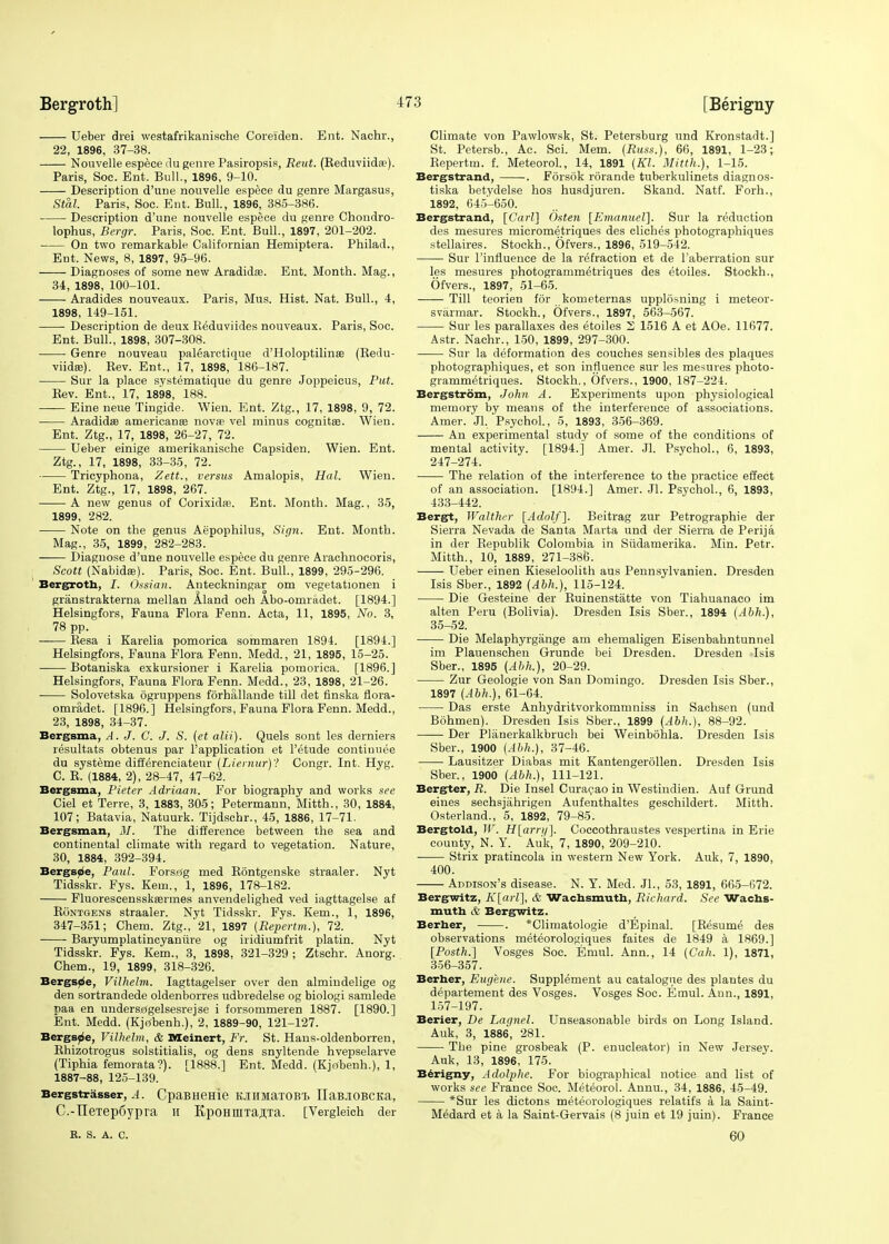 Ueber drei westafrikanische Coreiden. Ent. Nachr., 22, 1896, 37-38. Nouvelle espece du genre Pasiropsis, Reut. (Reduviida?). Paris, Soc. Ent. Bull., 1896, 9-10. Description d'une nouvelle espece du genre Margasus, Stal. Paris, Soc. Ent. Bull., 1896, 385-386. Description d'une nouvelle espece du genre Chondro- lophus, Bergr. Paris, Soc. Ent. Bull., 1897, 201-202. On two remarkable Californian Hemiptera. Philad., Ent. News, 8, 1897, 95-96. Diagnoses of some new Aradidaa. Ent. Month. Mag., 34, 1898, 100-101. Aradides nouveaux. Paris, Mus. Hist. Nat. Bull., 4, 1898, 149-151. Description de deux Reduviides nouveaux. Paris, Soc. Ent. Bull., 1898, 307-308. Genre nouveau palearctique d'Holoptilinae (Redu- viidse). Rev. Ent., 17, 1898, 186-187. Sur la place systematique du genre Joppeicus, Put. Rev. Ent., 17, 1898, 188. Eine neue Tingide. Wien. Ent. Ztg., 17, 1898, 9, 72. Aradidae americanse nova? vel minus cognitse. Wien. Ent. Ztg., 17, 1898, 26-27, 72. Ueber einige amerikanische Capsiden. Wien. Ent. Ztg., 17, 1898, 33-35, 72. Tricyphona, Zett., versus Amalopis, Hal. Wien. Ent. Ztg., 17, 1898, 267. A new genus of Corixidaa. Ent. Month. Mag., 35, 1899, 282. Note on the genus Aepophilus, Sign. Ent. Month. Mag., 35, 1899, 282-283. Diagnose d'une nouvelle espece du genre Arachnocoris, Scott (Nabidae). Paris, Soc. Ent. Bull., 1899, 295-296. Bergroth, I. Ossian. Anteckningar om vegetationen i granstrakterna mellan Aland och Abo-omradet. [1894.] Helsingfors, Fauna Flora Fenn. Acta, 11, 1895, No. 3, 78 pp. Resa i Karelia pomorica sommaren 1891. [1891.] Helsingfors, Fauna Flora Fenn. Medd., 21, 1895, 15-25. Botaniska exkursioner i Karelia pomorica. [1896.] Helsingfors, Fauna Flora Fenn. Medd., 23, 1898, 21-26. Solovetska ogruppens forhallande till det finska flora- omradet. [1896.] Helsingfors, Fauna Flora Fenn. Medd., 23, 1898, 34-37. Bergsma, A.J. C. J. S. (et alii). Quels sont les derniers resultats obtenus par l'application et l'etude contiuuee du systeme differenciateur (Liernur)'! Congr. Int. Hyg. C. R. (1884, 2), 28-47, 47-62. Bergsma, Pieter Adriaan. For biography and works see Ciel et Terre, 3, 1883, 305; Petermann, Mitth., 30, 1884, 107; Batavia, Natuurk. Tijdschr., 45, 1886, 17-71. Bergsman, 31. The difference between the sea and continental climate with regard to vegetation. Nature, 30, 1884, 392-394. Bergsoe, Paul. Fors£(g med Rontgenske straaler. Nyt Tidsskr. Fys. Kern., 1, 1896, 178-182. Fluorescensskaermes anvendelighed ved iagttagelse af Rontgens straaler. Nyt Tidsskr. Fys. Kem., 1, 1896, 347-351; Chem. Ztg., 21, 1897 {Repertm.), 72. Baryumplatincyanure og iridiumfrit platin. Nyt Tidsskr. Fys. Kem., 3, 1898, 321-329 ; Ztschr. Anorg. Chem., 19, 1899, 318-326. Bergsde, Vilhelm. Iagttagelser over den almindelige og den sortrandede oldenborres udbredelse og biologi samlede paa en undersagelsesrejse i forsommeren 1887. [1890.] Ent. Medd. (Kjtfbenh.),'2, 1889-90, 121-127. Bergspe, Vilhelm, & Meinert, Fr. St. Hans-oldenborren, Rhizotrogus solstitialis, og dens snyltende hvepselarve (Tiphia femorata?). [1888.] Ent. Medd. (Kjobenh.), 1, 1887-88, 125-139. Bergstr asser, A. CpaBHeHie KJIHMaTOB'b IlaBjIOBCKa, C.-TIeTep6ypra ii KpoHniTajiTa. [Vergleich der Climate von Pawlowsk, St. Petersburg und Kronstadt.] St. Petersb., Ac. Sci. Mem. (Russ.), 66, 1891, 1-23; Repertm. f. Meteorol., 14, 1891 (Kl. Mitth.), 1-15. Bergstrand, . Forsok rorande tuberkulinets diagnos- tiska betydelse hos husdjuren. Skand. Natf. Forh., 1892, 645-650. Bergstrand, [Carl] Osten [Emanuel]. Sur la reduction des mesures micrometriques des cliches photographiques stellaires. Stockh., Ofvers., 1896, 519-542. Sur l'influence de la refraction et de l'aberration sur les mesures photogrammetriques des etoiles. Stockh., Ofvers., 1897, 51-65. Till teorien for kometernas upplosning i meteor- svarmar. Stockh., Ofvers., 1897, 563-567. Sur les parallaxes des etoiles 2 1516 A et AOe. 11677. Astr. Nachr., 150, 1899, 297-300. Sur la deformation des couches sensibles des plaques photographiques, et son influence sur les mesures photo- grammetriques. Stockh., Ofvers., 1900, 187-224. Bergstrom, John A. Experiments upon physiological memory by means of the interference of associations. Amer. Jl, Psychol., 5, 1893, 356-369. An experimental study of some of the conditions of mental activity. [1894.] Amer. Jl. Psychol., 6, 1893, 247-274. The relation of the interference to the practice effect of an association. [1894.] Amer. Jl. Psychol., 6, 1893, 433-442. Bergt, Walther [Adolf], Beitrag zur Petrographie der Sierra Nevada de Santa Marta und der Sierra de Perija in der Republik Colombia in Svidamerika. Min. Petr. Mitth., 10, 1889, 271-386. Ueber einen Kieseloolith aus Pennsylvanien. Dresden Isis Sber., 1892 (Abh.), 115-124. Die Gesteine der Ruinenstatte von Tiahuanaco im alten Peru (Bolivia). Dresden Isis Sber., 1894 (Abh.), 35-52. Die Melaphyrgange am ehemaligen Eisenbahntunnel im Plauenschen Grunde bei Dresden. Dresden Isis Sber., 1895 (Abh.), 20-29. Zur Geologie von San Domingo. Dresden Isis Sber., 1897 (Abh.), 61-64. Das erste Anhydritvorkommniss in Sachsen (und Bohmen). Dresden Isis Sber., 1899 (Abh.), 88-92. Der Planerkalkbruch bei Weinbohla. Dresden Isis Sber., 1900 (Abh.), 37-46. Lausitzer Diabas mit Kantengerollen. Dresden Isis Sber., 1900 (Abh.), 111-121. Bergter, R. Die Insel Curacao in Westindien. Auf Grund eines sechsjahrigen Aufenthaltes geschildert. Mitth. Osterland., 5, 1892, 79-85. Bergtold, W. H[arn/]. Coecothraustes vespertina in Erie county, N. Y. Auk, 7, 1890, 209-210. Strix pratincola in western New York. Auk, 7, 1890, 400. Addison's disease. N. Y. Med. JL, 53, 1891, 665-672. Bergwitz, K[arl], & Wachsmuth, Richard. See Wachs- muth & Bergwitz. Berber, . *Climatologie d'Epinal. [Resume des observations meteorologiques faites de 1849 a 1869.] [Posth.] Vosges Soc. Eniul. Ann., 14 (Cah. 1), 1871, 356-357. Berber, Eugene. Supplement au catalogue des plantes du departement des Vosges. Vosges Soc. Emul. Ann., 1891, 157-197. Berier, De Lagnel. Unseasonable birds on Long Island. Auk, 3, 1886, 281. The pine grosbeak (P. enucleator) in New Jersey. Auk, 13, 1896, 175. Berigny, Adolphe. For biographical notice and list of works see France Soc. Meteorol. Annu., 34, 1886, 45-49. *Sur les dictons meteorologiques relatifs a la Saint- Medard et a la Saint-Gervais (8 juin et 19 juin). France R. S. A. c. fin