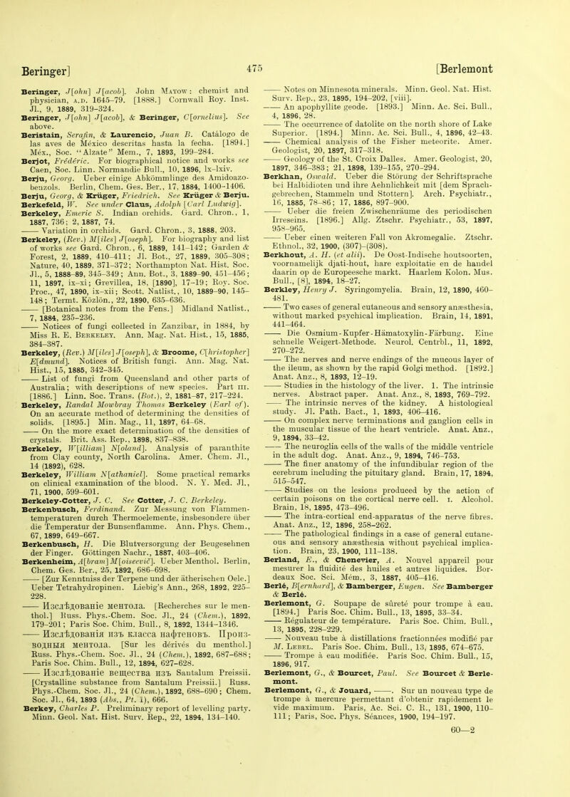 Beringer, J[ohn] J[acob\ John Mayow: chemist and physician, a.d. 1645-79. [1888.] Cornwall Roy. Inst. JL, 9, 1889, 319-324. Beringer, J[ohn] J[acob], & Beringer, C[ornelius]. See above. Beristain, Serafin, & Laurencio, Juan B. Catalogo de las aves de Mexico descritas hasta la fecha. [1894.] Mex., Soc. Alzate Mem., 7, 1893, 199-284. Berjot, Frederic. For biographical notice and works see Caen, Soc. Linn. Normandie Bull., 10, 1896, lx-lxiv. Berju, Georq. Ueber einige Abkommlinge des Amidoazo- beuzols. Berlin, Chem. Ges. Ber., 17, 1884, 1400-1406. Berju, Georg, & Kriiger, Friedrich. See Kriiger & Berju. Berkefeld, W. See under Claus, Adolph [Carl Ludwig]. Berkeley, Emeric S. Indian orchids. Gard. Chron., 1, 1887, 736; 2, 1887, 74. Variation in orchids. Gard. Chron., 3, 1888, 203. Berkeley, (Rev.) M[iles] J[oseph]. For biography and list of works see Gard. Chron., 6, 1889, 141-142; Garden & Forest, 2, 1889, 410-411; Jl. Bot., 27, 1889, 305-308; Nature, 40, 1889, 371-372; Northampton Nat. Hist. Soc. JL, 5, 1888-89, 345-349; Ann. Bot., 3, 1889-90, 451-456; 11, 1897, ix-xi; Grevillea, 18, [1890], 17-19; Roy. Soc. Proc, 47, 1890, ix-xii; Scott. Natlist., 10, 1889-90, 145- 148; Termt. Kozlon., 22, 1890, 635-636. [Botanical notes from the Fens.] Midland Natlist., 7, 1884, 235-236. Notices of fungi collected in Zanzibar, in 1884, by Miss R. E. Berkeley. Ann. Mag. Nat. Hist., 15, 1885, 384-387. Berkeley, (Rev.) M\iles~\ J[oseph], & Broome, C[hristopher] E[dmund], Notices of British fungi. Ann. Mag. Nat. Hist., 15, 1885, 342-345. List of fungi from Queensland and other parts of Australia; with descriptions of new species. Part in. [1886.] Linn. Soc. Trans. (Bot.), 2, 1881-87, 217-224. Berkeley, Randal Mowbray Thomas Berkeley (Earl of). On an accurate method of determining the densities of solids. [1895.] Min. Mag., 11, 1897, 64-68. On the more exact determination of the densities of crystals. Brit. Ass. Rep., 1898, 837-838. Berkeley, W[illiarn\ N[oland]. Analysis of paranthite from Clay county, North Carolina. Amer. Chem. JL, 14 (1892), 628. Berkeley, William N[athaniel]. Some practical remarks on clinical examination of the blood. N. Y. Med. JL, 71, 1900, 599-601. Berkeley-Cotter, J. C. See Cotter, J. C. Berkeley. Berkenbusch, Ferdinand. Zur Messung von Flammen- temperaturen durch Thennoelemente, insbesondere fiber die Temperatur der Bunsenflamme. Ann. Phys. Chem., 67,1899, 649-667. Berkenbusch, H. Die Blutversorgung der Beugesehnen der Finger. Gottingen Nachr., 1887, 403-406. Berkenheim, A[bram]M[oiseevi£]. Ueber Menthol. Berlin, Chem. Ges. Ber., 25, 1892, 686-698. [Zur Kenntniss der Terpene und der atherischen Oele.] Ueber Tetrahydropinen. Liebig's Ann., 268, 1892, 225- 228. HscJli^OBaHie HSHTO.ia. [Recherches sur le men- thol.] Puss. Phys.-Chem. Soc. JL, 24 (Chem.), 1892, 179-201; Paris Soc. Chim. Bull., 8, 1892, 1344-1346. H3C.itji,OBaHiff 113!) K.iacca Ha({neH0B,6. LTpoir:?- BOJIHHfl M6HTOJia. [Sur les derives du menthol.] Russ. Phys.-Chem. Soc. JL, 24 (Chem.), 1892, 687-688; Paris Soc. Chim. Bull., 12, 1894, 627-628. HsciijOBaHie BemeCTBa H31 Santalum Preissii. [Crystalline substance from Santalum Preissii.] Russ. Phys.-Chem. Soc. JL, 24 (Chem.), 1892, 688-690; Chem. Soc. JL, 64, 1893 (Abs., Pt. 1), 666. Berkey, Charles P. Preliminary report of levelling partv. Minn. Geol. Nat. Hist. Surv. Rep., 22, 1894, 134-140. ' Notes on Minnesota minerals. Minn. Geol. Nat. Hist. Surv. Rep., 23, 1895, 194-202, [viii]. An apophyllite geode. [1893.] Minn. Ac. Sci. Bull., 4, 1896, 28. The occurrence of datolite on the north shore of Lake Superior. [1894.] Minn. Ac. Sci. Bull., 4, 1896, 42-43. Chemical analysis of the Fisher meteorite. Amer. Geologist, 20, 1897, 317-318. Geology of the St. Croix Dalles. Amer. Geologist, 20, 1897, 346-383; 21, 1898, 139-155, 270-294. Berknan, Oswald. Ueber die Storung der Schriftsprache bei Halbidioten und ihre Aehnlichkeit mit [dem Sprach- gebrechen, Stammeln und Stottern]. Arch. Psyehiatr., 16, 1885, 78-86; 17, 1886, 897-900. Ueber die freien Zwischenraume des periodischen Irreseins. [1896.] Allg. Ztschr. Psyehiatr., 53, 1897, 958-965. Ueber einen weiteren Fall von Akromegalie. Ztschr. EthnoL, 32, 1900, (307)-(308). Berkhout, A. H. (et alii). De Oost-Indische houtsoorten, voornamelijk djati-hout, hare exploitatie en de handel daarin op de Europeesche markt. Haarlem Kolon. Mus. Bull., [8], 1894, 18-27. Berkley, Henry J. Syringomyelia. Brain, 12, 1890, 460- 481. Two cases of general cutaneous and sensory anaesthesia, without marked psychical implication. Brain, 14, 1891, 441-464. Die Osmium -Kupfer-Hematoxylin-Farbung. Eine schnelle Weigert-Methode. Neurol. CentrbL, 11, 1892. 270-272. The nerves and nerve endings of the mucous layer of the ileum, as shown by the rapid Golgi method. [1892.] Anat. Anz., 8, 1893, 12-19. Studies in the histology of the liver. 1. The intrinsic nerves. Abstract paper. Anat. Anz., 8, 1893, 769-792. The intrinsic nerves of the kidney. A histological study. Jl. Path. Bact., 1, 1893, 406-416. On complex nerve terminations and ganglion cells in the muscular tissue of the heart ventricle. Anat. Anz., 9, 1894, 33-42. The neuroglia cells of the walls of the middle ventricle in the adult dog. Anat. Anz., 9, 1894, 746-753. The finer anatomy of the infundibular region of the cerebrum including the pituitary gland. Brain, 17, 1894, 515-547. Studies on the lesions produced by the action of certain poisons on the cortical nerve cell. i. Alcohol. Brain, 18, 1895, 473-496. The intra-cortical end-apparatus of the nerve fibres. Anat. Anz., 12, 1896, 258-262. The pathological findings in a case of general cutane- ous and sensory anaesthesia without psychical implica- tion. Brain, 23, 1900, 111-138. Berland, E., & Chenevier, A. Nouvel appareil pour mesurer la fluidite des huiles et autres liquides. Bor- deaux Soc. Sci. Mem., 3, 1887, 405-416. Berle, B[ernhard], & Bamberger, Engen. See Bamberger & Berle. Berlemont, G. Soupape de surete pour trompe a eau. [1894.] Paris Soc. Chim. Bull., 13, 1895, 33-34. Regulateur de temperature. Paris Soc. Chim. Bull., 13, 1895, 228-229. Nouveau tube a distillations fractionnees modifie par M. Lebel. Paris Soc. Chim. Bull., 13, 1895, 674-675. Trompe a eau modifiee. Paris Soc. Chim. Bull., 15, 1896, 917. Berlemont, C?., & Bourcet, Paul. See Bourcet & Berle- mont. Berlemont, G., & Jouard, . Sur un nouveau type de trompe a mercure permettant d'obtenir rapidement le vide maximum. Paris, Ac. Sci. C. R., 131, 1900, 110- 111; Paris, Soc. Phys. Seances, 1900, 194-197. 60—2