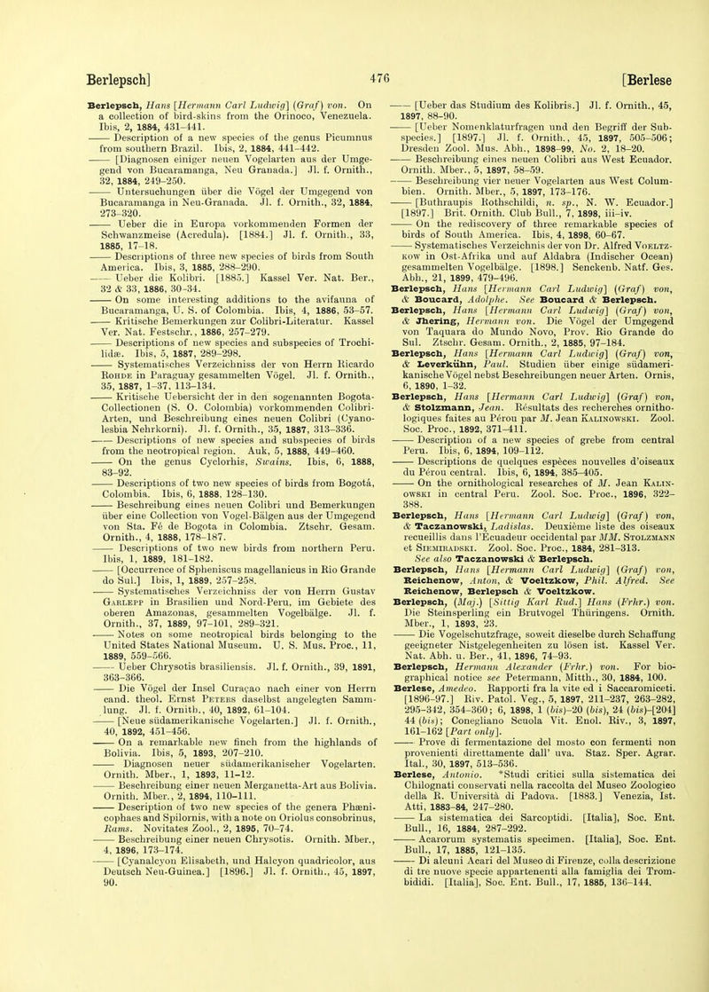 Berlepscb, Hans [Hermann Carl Ludwig] (Graf) von. On a collection of bird-skins from the Orinoco, Venezuela. Ibis, 2, 1884, 431-441. Description of a new species of the genus Picumnus from southern Brazil. Ibis, 2, 1884, 441-442. [Diagnosen einiger neuen Vogelarten aus der Umge- gend von Bucaramanga, Neu Granada.] Jl. f. Ornith., 32, 1884, 249-250. Untersuchungen uber die Vogel der Umgegend von Bucaramanga in Neu-Granada. JL f. Ornith., 32, 1884, 273-320. Ueber die in Europa vorkommenden Formen der Schwanzmeise (Acredula). [1884.] Jl. f. Ornith., 33, 1885, 17-18. Descriptions of three new species of birds from South America. Ibis, 3, 1885, 288-290. Ueber die Kolibri. [1885.] Kassel Ver. Nat. Ber., 32 & 33, 1886, 30-34. On some interesting additions to the avifauna of Bucaramanga, U. S. of Colombia. Ibis, 4, 1886, 53-57. Kritische Bemerkungen zur Colibri-Literatur. Kassel Ver. Nat. Festschr., 1886, 257-279. Descriptions of new species and subspecies of Trochi- lidse. Ibis, 5, 1887, 289-298. Systematisches Verzeichniss der von Herrn Ricardo Kohde in Paraguay gesammelten Vogel. Jl. f. Ornith., 35, 1887, 1-37, 113-134. Kritische Uebersicht der in den sogenannten Bogota- Collectionen (S. O. Colombia) vorkommenden Colibri- Arten, und Beschreibung eines neuen Colibri (Cyano- lesbia Nehrkorni). Jl. f. Ornith., 35, 1887, 313-336. Descriptions of new species and subspecies of birds from the neotropical region. Auk, 5, 1888, 449-460. On the genus Cyclorhis, Swains. Ibis, 6, 1888, 83-92. Descriptions of two new species of birds from Bogota, Colombia. Ibis, 6, 1888, 128-130. Beschreibung eines neuen Colibri und Bemerkungen iiber eine Collection von Vogel-Balgen aus der Umgegend von Sta. Fe de Bogota in Colombia. Ztschr. Gesam. Ornith., 4, 1888, 178-187. Descriptions of two new birds from northern Peru. Ibis, 1, 1889, 181-182. [Occurrence of Spheniscus magellanicus in Kio Grande do SuL] Ibis, 1, 1889, 257-258. Systematisches Verzeichniss der von Herrn Gustav Gablepp in Brasilien und Nord-Peru, im Gebiete des oberen Amazonas, gesammelten Vogelbalge. Jl. f. Ornith., 37, 1889, 97-101, 289-321. Notes on some neotropical birds belonging to the United States National Museum. U. S. Mus. Proc., 11, 1889, 559-566. Ueber Chrysotis brasiliensis. Jl. f. Ornith., 39, 1891, 363-366. Die Vogel der Insel Curacao nach einer von Herrn cand. theol. Ernst Peteks daselbst angelegten Samm- lung. Jl. f. Ornitb., 40, 1892, 61-104. [Neue siidamerikanische Vogelarten.] Jl. f. Ornith., 40, 1892, 451-456. On a remarkable new finch from the highlands of Bolivia. Ibis, 5, 1893, 207-210. Diagnosen neuer siidamerikanischer Vogelarten. Ornith. Mber., 1, 1893, 11-12. Beschreibung einer neuen Merganetta-Art aus Bolivia. Ornith. Mber., 2, 1894, 110-111. Description of two new species of the genera Phasni- cophaes and Spilornis, with a note on Oriolus consobrinus, Rams. Novitates Zool., 2, 1895, 70-74. Beschreibung einer neuen Chrysotis. Ornith. Mber., 4, 1896, 173-174. [Cyanalcyon Elisabeth, und Halcyon quadricolor, aus Deutsch Neil-Guinea.] [1896.] Jl. f. Ornith., 45, 1897, 90. [Ueber das Studium des Kolibris.] Jl. f. Ornith., 45, 1897, 88-90. [Ueber Nomenklaturfragen und den Begriff der Sub- species.] [1897.] Jl. f. Ornith., 45, 1897, 505-506; Dresden Zool. Mus. Abh., 1898-99, No. 2, 18-20. ■ Beschreibung eines neuen Colibri aus West Ecuador. Ornith. Mber., 5, 1897, 58-59. Beschreibung vier neuer Vogelarten aus West Colum- bien. Ornith. Mber., 5, 1897, 173-176. [Buthraupis Rothschildi, n. sp., N. W. Ecuador.] [1897.] Brit. Ornith. Club Bull., 7, 1898, iii-iv. On the rediscovery of three remarkable species of birds of South America. Ibis, 4, 1898, 60-67. Systematisches Verzeichnis der von Dr. Alfred Voeltz- kow in Ost-Afrika und auf Aldabra (Indischer Ocean) gesammelten Vogelbalge. [1898.] Senckenb. Natf. Ges. Abh., 21, 1899, 479-496. Berlepsch, Hans [Hermann Carl Ludivig] (Graf) von, & Boucard, Adolphe. See Boucard & Berlepsch. Berlepsch, Hans [Hermann Carl Ludwig] (Graf) von, & Jhering, Hermann von. Die Vogel der Umgegend von Taquara do Mundo Novo, Prov. Rio Grande do Sul. Ztschr. Gesam. Ornith., 2, 1885, 97-184. Berlepsch, Hans [Hermann Carl Ludwig] (Graf) von, & Leverkiihn, Paul. Studien iiber einige siidameri- kanische Vogel nebst Beschreibungen neuer Arten. Ornis, 6, 1890, 1-32. Berlepsch, Hans [Hermann Carl Ludwig] (Graf) von, & Stolzmann, Jean. R^sultats des recherches ornitho- logiques faites au Perou par M. Jean Kalinowski. Zool. Soc. Proc, 1892, 371-411. Description of a new species of grebe from central Peru. Ibis, 6, 1894, 109-112. Descriptions de quelques especes nouvelles d'oiseaux du Perou central. Ibis, 6, 1894, 385-405. On the ornithological researches of M. Jean Kalin- owski in central Peru. Zool. Soc. Proc, 1896, 322- 388. Berlepsch, Hans [Hermann Carl Ludwig] (Graf) von, & Taczanowski, Ladislas. Deuxieme liste des oiseaux recueillis dans l'Ecuadeur occidental par MM. Stolzmann et Siemiradski. Zool. Soc Proc, 1884, 281-313. See also Taczanowski & Berlepsch. Berlepsch, Hans [Hermann Carl Ludwig] (Graf) von, Beichenow, Anton, & Voeltzkow, Phil. Alfred. See Reichenow, Berlepsch & Voeltzkow. Berlepsch, (Maj.) [Sittig Karl Bud.] Hans (Frhr.) von. Die Steinsperling ein Brutvogel Thiiringens. Ornith. Mber., 1, 1893, 23. Die Vogelschutzfrage, soweit dieselbe durch Schaffung geeigneter Nistgelegenheiten zu losen ist. Kassel Ver. Nat. Abh. u. Ber., 41, 1896, 74-93. Berlepscb, Hermann Alexander (Frhr.) von. For bio- graphical notice see Petermann, Mitth., 30, 1884, 100. Berlese, Amedeo. Kapporti fra la vite ed i Saccaromiceti. [1896-97.] Biv. Patol. Veg., 5, 1897, 211-237, 263-282, 295-342, 354-360; 6, 1898, 1 (bis)-20 (bis), 24 (6is)-[204] 44 (bis); Conegliano Scuola Vit. Enol. Biv., 3, 1897, 161-162 [Part only]. Prove di fermentazione del mosto con fermenti non provenienti direttamente dall' uva. Staz. Sper. Agrar. Ital., 30, 1897, 513-536. Berlese, Antonio. *Studi critici sulla sistematica dei Chilognati couservati nella raccolta del Museo Zoologico della B. Universita di Padova. [1883.] Venezia, Ist. Atti, 1883-84, 247-280. La sistematica dei Sarcoptidi. [Italia], Soc. Ent. Bull., 16, 1884, 287-292. Acarorum systematis specimen. [Italia], Soc. Ent. Bull., 17, 1885, 121-135. Di alcuni Acari del Museo di Firenze, colla descrizione di tre nuove specie appartenenti alia famiglia dei Trom- bididi. [Italia], Soc. Ent. Bull., 17, 1885, 136-144.