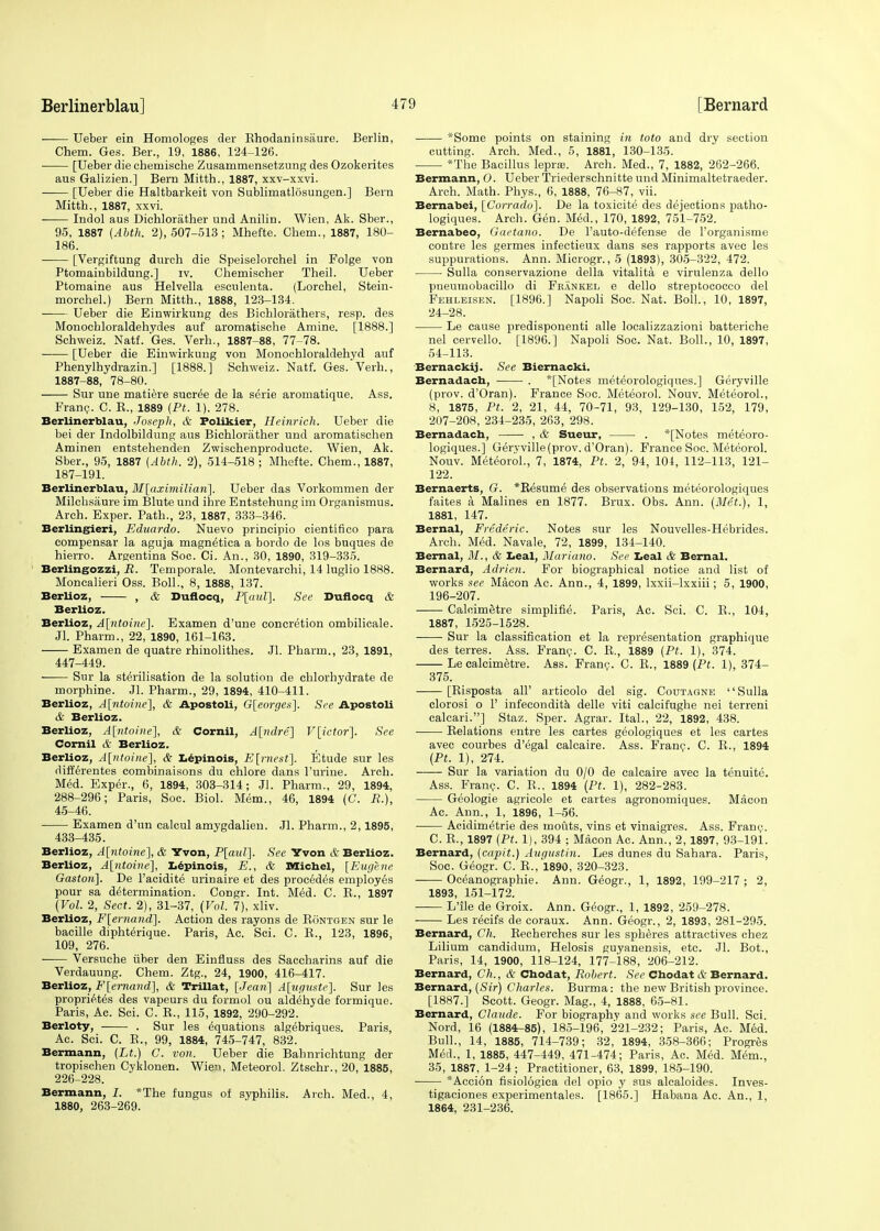 —— Ueber ein Homologes der Rhodaninsaure. Berlin, Chem. Ges. Ber., 19, 1886, 124-126. [Ueber die chemische Zusammensetzung des Ozokerites aus Galizien.] Bern Mitth., 1887, xxv-xxvi. [Ueber die Haltbarkeit von Sublimatlosungen.] Bern Mitth., 1887, xxvi. Indol aus Dichlorather und Anilin. Wien, Ak. Sber., 95, 1887 (Abth. 2), 507-513; Mhefte. Chem., 1887, 180- 186. [Vergiftung durch die Speiselorchel in Polge von Ptomainbildung.] iv. Chemischer Theil. Ueber Ptomaine aus Helvella escnlenta. (Lorchel, Stein- morchel.) Bern Mitth., 1888, 123-134. Ueber die Einwirkung des Bichlorathers, resp. des Monochloraldehydes auf aromatische Amine. [1888.] Schweiz. Natf. Ges. Verh., 1887-88, 77-78. ■ [Ueber die Einwirkung von Monochloraldehyd auf Phenylhydrazin.] [1888.] Schweiz. Natf. Ges. Verh., 1887-88, 78-80. Sur une matiere sucree de la serie aromatique. Ass. Franc. C. R., 1889 (Pt. 1), 278. Berlinerblau, Joseph, & Folikier, Heinrich. Ueber die bei der Indolbildung aus Bichlorather und aromatischen Aminen entstehenden Zwischenproducte. Wien, Ak. Sber., 95, 1887 (Abth. 2), 514-518 ; Mhefte. Chem., 1887, 187-191. Berlinerblau, M\aximilidn~\. Ueber das Vorkommen der Milchsaure im Blute und ihre Entstehung im Organismus. Arch. Exper. Path., 23, 1887, 333-346. Berlingieri, Eduardo. Nuevo principio cientifico para compensar la aguja magn^tica a bordo de los buques de hierro. Argentina Soc. Ci. An., 30, 1890, 319-335. Berlingozzi, R. Temporale. Montevarchi, 14 luglio 1888. Moncalieri Oss. Boll., 8, 1888, 137. Berlioz, , & Duflocq, P\aul], See Duflocq & Berlioz. Berlioz, A[ntoine]. Examen d'une concretion ombilicale. Jl. Pharm., 22, 1890, 161-163. Examen de quatre rhinolithes. Jl. Pharm., 23, 1891, 447-449. Sur la sterilisation de la solution de ehlorhydrate de morphine. Jl. Pharm., 29, 1894, 410-411. Berlioz, A[ntoine], & Apostoli, G[eorges]. See Apostoli & Berlioz. Berlioz, A[ntoine], & Cornil, A[ndre] V[ictor~}. See Corail iV Berlioz. BerUoz, A[ntoine], & Lepinois, E[rnest]. Etude sur les rlifferentes combinaisons du chlore dans Purine. Arch. Med. Exper., 6, 1894, 303-314; Jl. Pharm., 29, 1894, 288-296; Paris, Soc. Biol. Mem., 46, 1894 (C. R~), 45-46. ■ Examen d'un calcul amygdalien. Jl. Pharm., 2, 1895, 433-435. Berlioz, A[ntoine], & Yvon, P[aul]. See Yvon & Berlioz. Berlioz, A[ntoine], Lepinois, E., & Michel, [Eugene Gaston]. De l'acidite urinaire et des procedes employes pour sa determination. Congr. Int. Med. C. B., 1897 (Vol. 2, Sect. 2), 31-37, (Vol. 7), xliv. Berlioz, F[ernand]. Action des rayons de Bontgen sur le bacille diphterique. Paris, Ac. Sci. C. B., 123, 1896, 109, 276. Versnche iiber den Einfluss des Saccharins auf die Verdauung. Chem. Ztg., 24, 1900, 416-417. Berlioz, F[ernand], & Trillat, [Jean] A[uguste]. Sur les proprietes des vapeurs du formol ou aldehyde formique. Paris, Ac. Sci. C. R., 115, 1892, 290-292. Berloty, . Sur les equations algebriques. Paris, Ac. Sci. C. B., 99, 1884, 745-747, 832. Bermann, (Lt.) C. von. Ueber die Bahnrichtung der tropischen Cyklonen. Wien, Meteorol. Ztschr., 20, 1885, 226-228. Bermann, I. *The fungus of syphilis. Arch. Med., 4, 1880, 263-269. *Some points on staining in toto and dry section cutting. Arch. Med., 5, 1881, 130-135. *The Bacillus leprae. Arch. Med., 7, 1882, 262-266. Bermann, O. Ueber Triederschnitte und Minimaltetraeder. Arch. Math. Phys., 6, 1888, 76-87, vii. Bernabei, [Corrado]. De la toxicite des dejections patho- logiques. Arch. Gen. Med., 170, 1892, 751-752. Bernabeo, Gactano. De l'auto-defense de Torganisme contre les germes infectieux dans ses rapports avec les suppurations. Ann. Microgr., 5 (1893), 305-322, 472. Sulla conservazione della vitalita e virulenza dello pneumobacillo di Feankel e dello stieptococco del Fehleisen. [1896.] Napoli Soc. Nat. Boll., 10, 1897, 24-28. Le cause predisponenti alle localizzazioni batteriche nel cervello. [1896.] Napoli Soc. Nat. Boll., 10, 1897, 54-113. Bernackij. See Biernacki. Bernadach, . *[Notes meteorologiques.] Geryville (prov. d'Oran). France Soc. Meteorol. Nouv. Meteorol., 8, 1875, Pt. 2, 21, 44, 70-71, 93, 129-130, 152, 179, 207-208, 234-235, 263, 298. Bernadach, , & Sueur, . *[Notes meteoro- logiques.] Geryville (prov. d'Oran). France Soc. Meteorol. Nouv. Meteorol., 7, 1874, Pt. 2, 94, 104, 112-113, 121- 122. Bernaerts, G. *Resume des observations meteorologiques faites a Malines en 1877. Brux. Obs. Ann. (Met.), 1, 1881, 147. Bernal, Frederic. Notes sur les Nouvelles-Hebrides. Arch. Med. Navale, 72, 1899, 134-140. Bernal, M., & Leal, Mariano. See Leal & Bernal. Bernard, Adrien. For biographical notice and list of works see Macon Ac. Ann., 4, 1899, lxxii-lxxiii; 5, 1900, 196-207. Calcimetre simplified Paris, Ac. Sci. C. R., 104, 1887, 1525-1528. Sur la classification et la representation graphique des terres. Ass. Franc. C. R., 1889 (Pt. 1), 374. Le calcimetre. Ass. Franc. C. R., 1889 (Pt. 1), 374- 375. [Risposta all' articolo del sig. Coutagne '' Sulla clorosi o P infecondita delle viti calcifughe nei terreni calcari.] Staz. Sper. Agrar. Ital., 22, 1892, 438. Relations entre les cartes geologiques et les cartes avec courbes d'egal calcaire. Ass. Franc. C. R., 1894 (Pt. 1), 274. Sur la variation du 0/0 de calcaire avec la tenuite. Ass. Franc. C. R.. 1894 (Pt. 1), 282-283. Geologie agricole et cartes agronomiques. Macon Ac. Ann., 1, 1896, 1-56. Acidimetrie des inouts, vins et vinaigres. Ass. Franc. C. R., 1897 (Pt. 1), 394 ; Macon Ac. Ann., 2,1897, 93-191. Bernard, (capit.) Augustin. Les dunes du Sahara. Paris, Soc. Geogr. C. R.,'l890, 320-323. Oceanographie. Ann. Geogr., 1, 1892, 199-217 ; 2, 1893, 151-172. L'ile de Groix. Ann. Geogr., 1, 1892, 259-278. ■ Les recifs de coraux. Ann. Geogr., 2, 1893, 281-295. Bernard, Ch. Recherches sur les spheres attractives chez Lilium candidum, Helosis guyanensis, etc. Jl. Bot., Paris, 14, 1900, 118-124, 177-188, 206-212. Bernard, Ch., & Chodat, Robert. See Chodat & Bernard. Bernard, (Sir) Charles. Burma: the new British province. [1887.] Scott. Geogr. Mag., 4, 1888, 65-81. Bernard, Claude. For biography and works see Bull. Sci. Nord, 16 (1884-85), 185-196, 221-232; Paris, Ac. Med. Bull., 14, 1885, 714-739; 32, 1894, 358-366; Progres Med., 1, 1885, 447-449, 471-474; Paris, Ac. Med. Mem., 35, 1887, 1-24; Practitioner, 63, 1899, 185-190. *Acci6n fisiologica del opio y sus alcaloides. Inves- tigaciones experimentales. [1865.] Habana Ac. An., 1, 1864, 231-236.