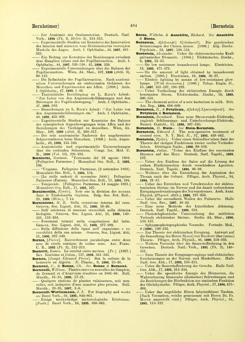 Zur Anatomie des Oculomotorius. Deutsch. Natf. Verh., 1894 (Th. 2, Halfte 2), 214-215. Experiuientelle Studieo zur Kenntniss der Innervation der inneren und ausseren vom Oculomotorius versorgten Muskeln des Auges. Arch. f. Opbthalm., 44, 1897, 481- 525. ■ Ein Beitrag zur Kenntniss der Beziehungen zwischen dem Ganglion ciliare und der Pupillarreaction. Arch. f. Ophthalm., 44, 1897, 526-538; 45, 1898, 230. Experimentelle Untersuchungen iiber die Bahnen der Pupillarreaction. Wien, Ak. Sber., 107, 1898 (Abth. 3), 98-112. Die Reflexbahn der Pupillarreaction. Nach anatomi- schen Untersuchungen an embryonalen Gehirnen des Menschen und Experimenten am Alien. [1898.] Arch, f. Ophthalm., 47, 1899, 1-49. ■ Thatsachliche Berichtigung zu L. Bach's Arbeit: Zur Lehre von den Augenmuskellahmungen und den Storungen dtr Pupillenbewegung. Arch. f. Ophthalm., 47, 1899, 682. Bemerkungen zu L. Bach's Arbeit: Zur Lehre von den Augenmuskellahmungen etc. Arch. f. Ophthalm., 48, 1899, 463-469. Experimentelle Studien zur Kenntniss der Bahnen der synergischen Augenbewegungen beim Affen und der Beziehungen der Vierhiigel zu denselben. Wien, Ak. Sber., 108, 1899 (Abth. 3), 299-317. Der rein auatomische Nachweis der ungekreuzten Sehnervenfasern beim Menschen. [1899.] Arch. Augen- heilk., 40, 1900, 155-160. Auatomische und experimentelle Untersuchungen iiber die corticalen Sehcentren. Congr. Int. Med. C. R., 1900 (Vol. 12), 228-232. Berniccbi, Gaetano. *Terremoto del 19 agosto 1882. [Pellegrino Parmense.] Moncalieri Oss. Boll., 2, 1882, 199. *Uragano. Pellegrino Parmense, [2 settembre 1883]. Moncalieri Oss. Boll., 3, 1883, 154. [Le stelle cadenti di novembre 1890.] Pellegrino Parmense (Parma). Moncalieri Oss. Boll., 11, 1891, 104. Temporale. [Pellegrino Parmense, 14 maggio 1891.] Moncalieri Oss. Boll., 11, 1891, 107. Bernimoulin, E[mile]. Note sur la division des noyaux dans le Tradescantia virginica. Belg. Soc. Bot. Bull., 23, 1884 (Mem.), 7-14. Berninzone, M. R. Sulla secrezione interna del rene. Genova, Soc. Ligust. Atti, 11, 1900, 16-26. Sull' esistenza di reazioni reversibili nella chimica biologica. Genova, Soc. Ligust. Atti, 11, 1900, 149- 151, 152-164. Fenomeni termici nella coagulazione del latte. Genova, Soc. Ligust. Atti, 11, 1900, 277-289. Sulla diffusione della lipasi nell' organismo e re- versibilita della sua azione. Genova, Soc. Ligust. Atti, 11, 1900, 327-349. Bernis, [Pierre]. Baccordement parabolique entre deux arcs de cercle contigus de meme sens. Ass. Franc. C. B., 1892 (Pt. 2), 212-213. Bernotti, Romeo. Le combat entre navires. [Tr.] [1897.] Eev. Maritime et,Colon., 137, 1898, 341-345. Bernou, [Joseph Edouard Pierre]. Sur la culture de la betterave en Algerie. Jl. Pharm., 9, 1884, 25-26. Bernoud, C, & Bonne, Ch. See Bonne & Bernoud. Bernoulli, William. Plantes rares ou nouvelles du Simplon, de Zermatt et d'Anniviers recoltees en 1885-88. Bull. Murith., 16-18, 1890, 17-21. Quelques stations de plantes valaisannes, soit nou- velles, soit indiquees d'une maniere plus precise. Bull. Murith., 23-25, 1897, 3-8. Bernoulli-Werthemann, J. J. For biography and works see Basel Verh., 10, 1895, 844-861. Einige merkwiirdige meteorologische Erlebnisse. [Posth.] Basel Verh., 10, 1895, 856-861. Berns, Wilhelm, & Anschutz, Richard. See Anschutz & Berns. Bernstein, A[leksandr] N[ikolaevic]. Die psychischen Aeusserungen der Chorea minor. [1896.] Allg. Ztschr. Psychiatr., 53, 1897, 538-553. Bernstein, Alexander. Ueber die elektromotorische Kraft galvanischer Elemente. [1884.] Elektrotechn. Ztschr., 6, 1885, 52-55. On low resistance incandescent lamps. Electrician, 15, 1885, 471-472. On the amount of light obtained by incandescent carbon. [1885.] Electrician, 16, 1886, 36-37. Electric lighting by means of low-resistance glow- lamps. [With discussion.] [1886.] Telegr. Engin. Jl., 15, 1887, 161-197, 198-229. Ueber Vertheilung der elektrischen Energie durch konstanten Strom. Elektrotechn. Ztschr., 10, 1889, 506-518. The chemical action of a new bacterium in milk. Brit. Ass. Rep., 1894, 608-609. Bernstein, B., & Potylicyn, A[leksej] L[avrentjevic]. See Potylicyn & Bernstein. Bernstein, Bernhard. Eiue neue Stromwende-Elektrode, zugleich Schliessungs- und Unterbrechungs-Elektrode. Neurol. Centrbl., 15, 1896, 307-310. Bernstein, D. Stein-. See Stein-Bernstein. Bernstein, Edward J. The non-operative treatment of crossed eyes. N. Y. Med. Jl., 57, 1893, 439-442. Bernstein, F[elix]. Ueber einen Schonflies'schen Satz der Theorie der stetigen Funktionen zweier reeller Verander- lichen. Gottingen Nachr., 1900, 98-102. Bernstein, Julius. *Ueber den Einfluss des constanten Stromes auf das Herz. Deutsch. Natf. Tagebl., 1869, 137. Ueber den Einfluss der Salze auf die Losung der rothen Blutkorperchen durch verschiedene Agentien. Deutsch. Natf. Tagebl., 1884, 96-98. Weiteres iiber die Entstehung der Aspiration des Thorax nach der Geburt. Pfliiger, Arch. Physiol., 34, 1884, 21-37. Ueber das Entstehen und Verschwinden der elektro- tonischen Strome im Nerven und die damit verbundenen Erregungsschwankungen desNervenstromes. Arch. Anat. Physiol. (Physiol. Abth.), 1886, 197-250. Ueber die secundaren Wellen der Pulscurve. Halle Natf. Ges. Ber., 1887, 40-49. Eine neue Methode der kiinstlichen Athmung. Deutsch. Natf. Tagebl., 1889, 319. Phototelephonische Untersuchung des zeitlichen Verlaufs elektrischer Strome. Berlin Ak. Sber., 1890, 153-157. Sphygmophotographische Versuche. Fortschr. Med., 8 (1890), 130-132. Zur Theorie der elektrischen Erregung. Antwort auf die Bemerkung des Herrn N[agy] von Regeczy iiber [seine] Theorie. Pfliiger, Arch. Physiol., 46, 1890, 259-266. Weitere Versuche iiber die Sauerstoffzehrung in den Geweben. Deutsch. Natf.. Verh., 1891 (Th. 2), 148- 151. Neue Theorie der Erregungsvorgange und elektrischen Erscheinungen an der Nerven- und Muskelfaser. Halle Natf. Ges. Abh., 17, 1892, 135-211. Ueber die Sauerstoffzehrung der Gewebe. Halle Natf. Ges. Abh., 17, 1892, 213-244. Ueber die specifische Energie des Hornerven, die Wahrnehmung binauraler (diotischer) Schwebungen und die Beziehungen der Horfunktion zur statischen Funktion des Ohrlabyrinths. Pfliiger, Arch. Physiol., 57,1894, 475- 494. Ueber das angebliche Horen labyrinthloser Tauben. [Nach Versuchen, welche gemeinsam mit Herrn Dr. Fr. Matte angestellt sind.] Pfliiger, Arch. Physiol., 61, 1895, 113-122.