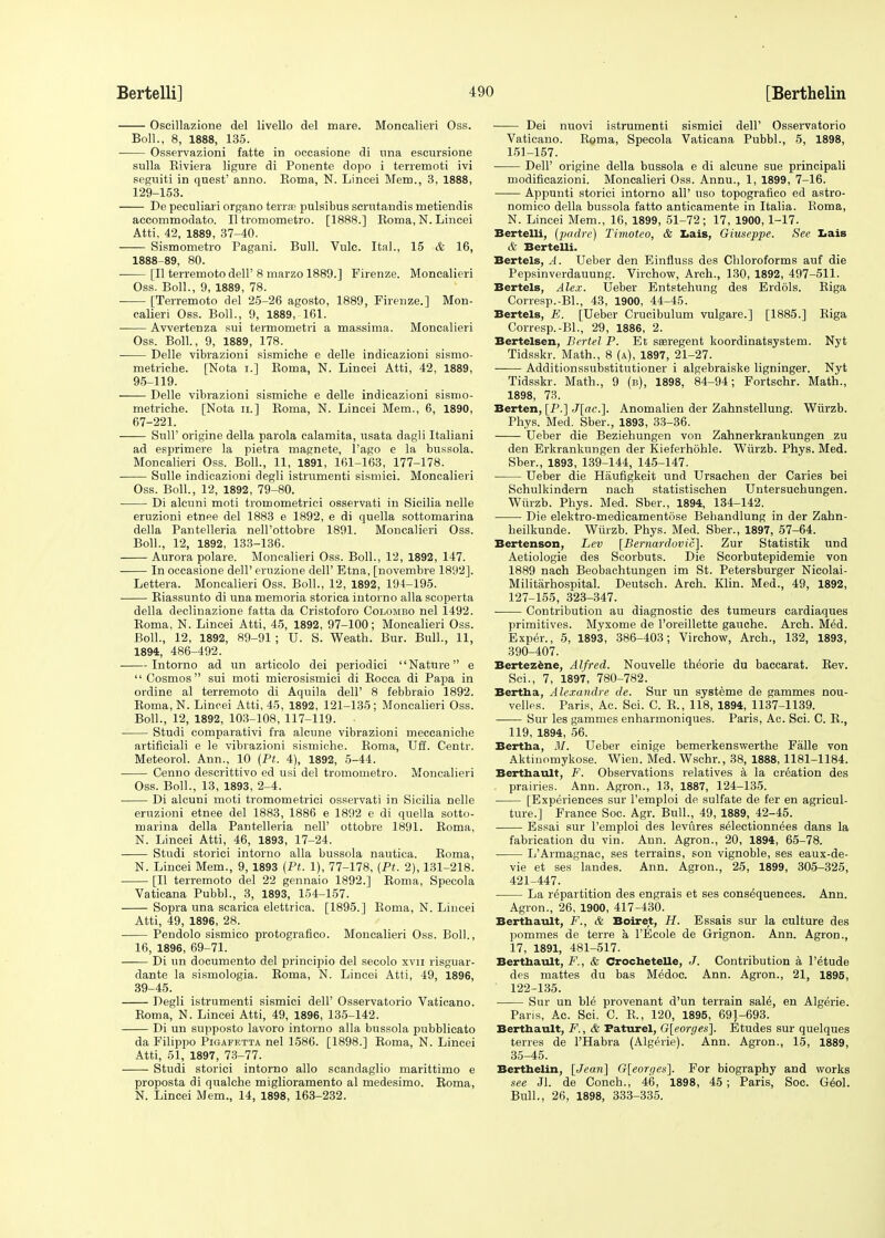 Oseillazione del livello del mare. Moncalieri Oss. Boll., 8, 1888, 135. Osservazioni fatte in occasione di una escursione sulla Biviera ligure di Ponente dopo i terremoti ivi seguiti in quest' anno. Boma, N. Lincei Mem., 3, 1888, 129-153. De peculiari organo terra; pulsibus scrutandis metiendis accommodato. II tromometro. [1888.] Boma, N. Lincei Atti, 42, 1889, 37-40. Sismometro Pagani. Bull. Vulc. Ital., 15 & 16, 1888-89, 80. [II terremoto dell' 8 marzo 1889.] Firenze. Moncalieri Oss. Boll., 9, 1889, 78. [Terremoto del 25-26 agosto, 1889, Firenze.] Mon- calieri Oss. Boll., 9, 1889, 161. Avvertenza sui termometri a massima. Moncalieri Oss. Boll., 9, 1889, 178. Delle vibrazioni sismiche e delle indicazioni sismo- metriche. [Nota i.] Boma, N. Lincei Atti, 42, 1889, 95-119. Delle vibrazioni sismiche e delle indicazioni sismo- rnetriche. [Nota u.] Boma, N. Lincei Mem., 6, 1890, 67-221. Sull' origine della parola calamita, nsata dagli Italiani ad esprimere la pietra magnete, 1'ago e la bussola. Moncalieri Oss. Boll., 11, 1891, 161-163, 177-178. ■ Sulle indicazioni degli istrumenti sismici. Moncalieri Oss. Boll., 12, 1892, 79-80. Di alcnni moti tromometrici osservati in Sicilia nelle eruzioni etnee del 1883 e 1892, e di quella sottomarina della Pantelleria nell'ottobre 1891. Moncalieri Oss. Boll., 12, 1892, 133-136. Aurora polare. Moncalieri Oss. Boll., 12, 1892, 147. In occasione dell' ernzione dell' Etna, [novembre 181)2]. Lettera. Moncalieri Oss. Boll., 12, 1892, 194-195. Biassunto di una memoria storica intorno alia scoperta della declinazione fatta da Cristoforo Colombo nel 1492. Boma, N. Lincei Atti, 45, 1892, 97-100; Moncalieri Oss. Boll., 12, 1892, 89-91 ; U. S. Weath. Bur. Bull., 11, 1894, 486-492. Intorno ad un artieolo dei periodici Nature e Cosmos sui moti microsismici di Bocea di Papa in ordine al terremoto di Aquila dell' 8 febbraio 1892. Boma, N. Lincei Atti, 45, 1892, 121-135 ; Moncalieri Oss. Boll., 12, 1892, 103-108, 117-119. • Studi comparativi fra alcune vibrazioni meccaniche artificiali e le vibrazioni sismiche. Boma, Uff. Centr. Meteorol. Ann., 10 (Pt. 4), 1892, 5-44. Cenno descrittivo ed usi del tromometro. Moncalieri Oss. Boll., 13, 1893, 2-4. Di alcuni moti tromometrici osservati in Sicilia nelle eruzioni etnee del 1883, 1886 e 1892 e di quella sotto- marina della Pantelleria nell' ottobre 1891. Boma, N. Lincei Atti, 46, 1893, 17-24. Studi storici intorno alia bussola nautica. Boma, N. Lincei Mem., 9, 1893 (Pt. 1), 77-178, (Pt. 2), 131-218. [II terremoto del 22 gennaio 1892.] Boma, Specola Vaticana Pubbl., 3, 1893, 154-157. Sopra una scarica elettrica. [1895.] Boma, N. Lincei Atti, 49, 1896, 28. Pendolo sismico protografico. Moncalieri Oss. Boll., 16, 1896, 69-71. Di un documento del prineipio del secolo xvn risguar- dante la sismologia. Boma, N. Lincei Atti, 49, 1896, 39-45. Degli istrumenti sismici dell' Osservatorio Vaticano. Boma, N. Lincei Atti, 49, 1896, 135-142. Di un supposto lavoro intorno alia bussola pubblicato da Filippo Pigafetta nel 1586. [1898.] Boma, N. Lincei Atti, 51, 1897, 73-77. Studi storici intorno alio scandaglio marittimo e proposta di qualche miglioramento al medesimo. Boma, N. Lincei Mem., 14, 1898, 163-232. Dei nuovi istrumenti sismici dell' Osservatorio Vaticano. Boma, Specola Vaticana Pubbl., 5, 1898, 151-157. DelF origine della bussola e di alcune sue principali modificazioni. Moncalieri Oss. Annu., 1, 1899, 7-16. Appunti storici intorno all' uso topografico ed astro- nomico della bussola fatto anticamente in Italia. Boma, N. Lincei Mem., 16, 1899, 51-72; 17, 1900, 1-17. Bertelli, (padre) Timoteo, & Lais, Giuseppe. See Lais & Bertelli. Bertels, A. Ueber den Einfluss des Chloroforms auf die Pepsinverdauung. Virchow, Arch., 130, 1892, 497-511. Bertels, Alex. Ueber Entstehung des Erdols. Biga Corresp.-Bl., 43, 1900, 44-45. Bertels, E. [Ueber Crucibulum vulgare.] [1885.] Biga Corresp.-Bl., 29, 1886, 2. Bertelsen, Bertel P. Et sseregent koordinatsystem. Nyt Tidsskr. Math., 8 (a), 1897, 21-27. Additionssubstitutioner i algebraiske ligninger. Nyt Tidsskr. Math., 9 (b), 1898, 84-94; Fortschr. Math., 1898, 73. Berten, [P.] J[ac.]. Anomalien der Zahnstellung. Wiirzb. Phys. Med. Sber., 1893, 33-36. Ueber die Beziehungen von Zahnerkrankungen zu den Erkrankungen der Kieferhohle. Wiirzb. Phys. Med. Sber., 1893, 139-144, 145-147. Ueber die Haufigkeit und Ursachen der Caries bei Schulkindern nach statistischen Untersuchungen. Wiirzb. Phys. Med. Sber., 1894, 134-142. Die elektro-medieamentose Bebandlung in der Zahn- heilkunde. Wiirzb. Phys. Med. Sber., 1897, 57-64. Bertenson, Lev [Bernardovic]. Zur Statistik und Aetiologie des Scorbuts. Die Scorbutepidemie von 1889 nach Beobachtungen im St. Petersburger Nicolai- Militarhospital. Deutsch. Arch. Klin. Med., 49, 1892, 127-155, 323-347. Contribution au diagnostic des tumeurs cardiaques primitives. Myxome de l'oreillette gauche. Arch. Med. Exper., 5, 1893, 386-403; Virchow, Arch., 132, 1893, 390-407. Bertezene, Alfred. Nouvelle theorie du baccarat. Bev. Sci., 7, 1897, 780-782. Bertha, Alexandre de. Sur un systeme de gammes nou- velles. Paris, Ac. Sci. C. B., 118, 1894, 1137-1139. Sur les gammes enharmoniques. Paris, Ac. Sci. C. B., 119, 1894, 56. Bertha, M. Ueber einige bemerkenswerthe Faile von Aktinomykose. Wien. Med. Wschr., 38, 1888, 1181-1184. Berthault, F. Observations relatives a la creation des . prairies. Ann. Agron., 13, 1887, 124-135. [Experiences sur Pemploi de sulfate de fer en agricul- ture.] France Soc. Agr. Bull., 49, 1889, 42-45. Essai sur l'emploi des levures selectionnees dans la fabrication du vin. Ann. Agron., 20, 1894, 65-78. L'Armagnac, ses terrains, son vignoble, ses eaux-de- vie et ses landes. Ann. Agron., 25, 1899, 305-325, 421-447. La repartition des engrais et ses consequences. Ann. Agron., 26, 1900, 417-430. Berthault, F., & Boiret, H. Essais sur la culture des pommes de terre k l'Ecole de Grignon. Ann. Agron., 17, 1891, 481-517. Berthault, F., & Crochetelle, J. Contribution a 1'etude des mattes du bas Medoc. Ann. Agron., 21, 1895, 122-135. Sur un ble provenant d'un terrain sale, en Algerie. Paris, Ac. Sci. C. B., 120, 1895, 691-693. Berthault, F., & Faturel, G[eorges]. Etudes sur quelques terres de PHabra (Algerie). Ann. Agron., 15, 1889, 35-45. Berthelin, [Jean] G[eorpes]. For biography and works see 31. de Conch., 46, 1898, 45 ; Paris, Soc. Geol. Bull., 26, 1898, 333-335.