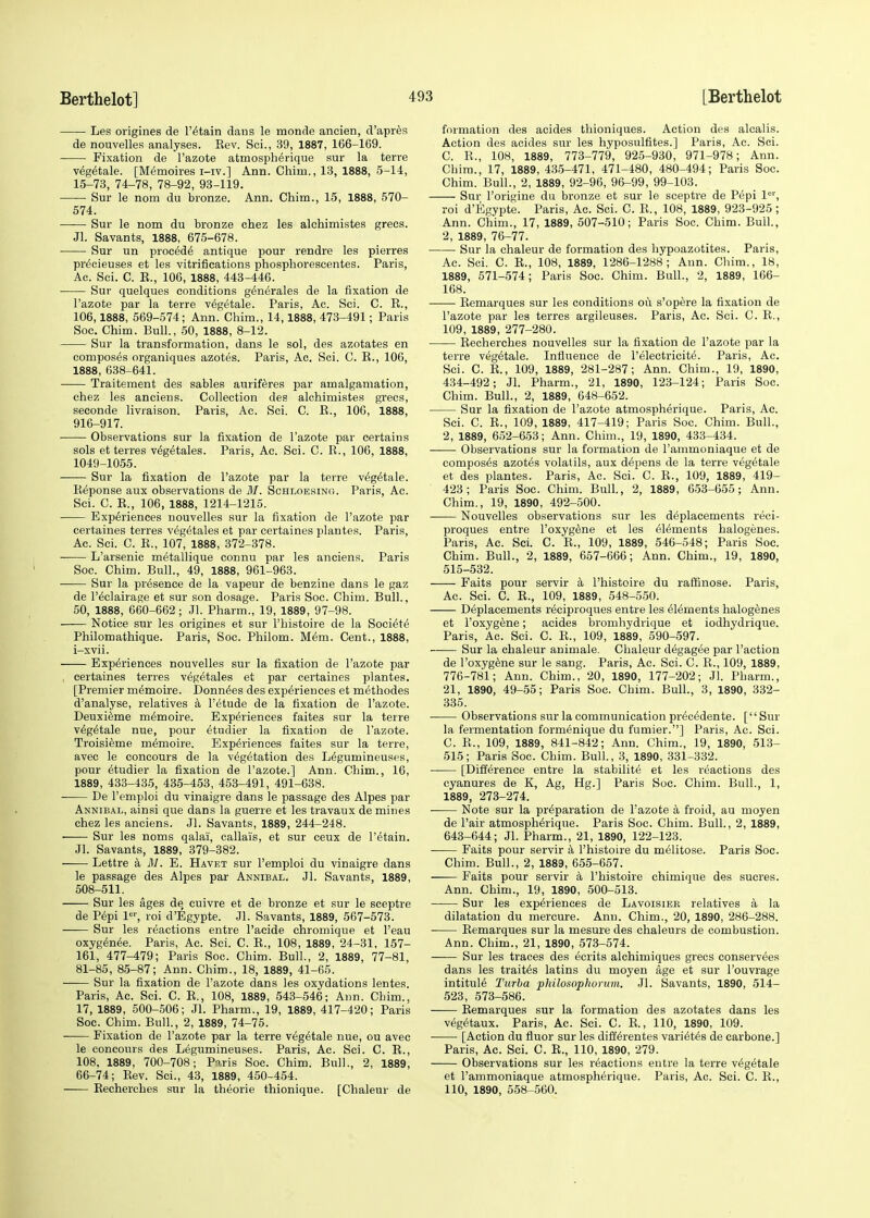 Les origines de retain daus le raonde ancien, d'apres de nouvelles analyses. Kev. Sei., 39, 1887, 166-169. Fixation de l'azote atmospherique sur la terre vegetale. [Memoires i-iv.] Ann. Chim., 13, 1888, 5-14, 15-73, 74-78, 78-92, 93-119. Sur le nom du bronze. Ann. China., 15, 1888, 570- 574. Sur le nom du bronze chez les alchimistes grecs. Jl. Savants, 1888, 675-678. Sur un procede antique pour rendre les pierres precieuses et les vitrifications phosphorescentes. Paris, Ac. Sci. C. E., 106, 1888, 443-446. Sur quelques conditions generates de la fixation de l'azote par la terre vegetale. Paris, Ac. Sci. C. E., 106,1888, 569-574; Ann. Chim., 14,1888, 473-491; Paris Soe. Chim. Bull., 50, 1888, 8-12. Sur la transformation, dans le sol, des azotates en composes organiques azotes. Paris, Ac. Sci. C. E., 106, 1888, 638-641. Traitement des sables auriferes par amalgamation, chez les anciens. Collection des alchimistes grecs, seconde livraison. Paris, Ac. Sci. C. E., 106, 1888, 916-917. Observations sur la fixation de l'azote par certains sols et terres ve^tales. Paris, Ac. Sci. C. E., 106, 1888, 1049-1055. Sur la fixation de l'azote par la terre vegetale. Beponse aux observations de M. Schloesing. Paris, Ac. Sci. C. E., 106, 1888, 1214-1215. Experiences nouvelles sur la fixation de l'azote par certaines terres vegetales et par certaines plantes. Paris, Ac. Sci. C. E., 107, 1888, 372-378. L'arsenic metallique connu par les anciens. Paris Soc. Chim. Bull., 49, 1888, 961-963. Sur la presence de la vapeur de benzine dans le gaz de l'eclairage et sur son dosage. Paris Soc. Chim. Bull., 50, 1888, 660-662; Jl. Pharm., 19, 1889, 97-98. Notice sur les origines et sur l'histoire de la Societe Philomathique. Paris, Soc. Philom. Mem. Cent., 1888, i-xvii. Experiences nouvelles sur la fixation de l'azote par certaines terres v6g£tales et par certaines plantes. [Premier m^moire. Donnees des experiences et methodes d'analyse, relatives a l'etude de la fixation de l'azote. Deuxieme m^moire. Experiences faites sur la terre vegetale nue, pour etudier la fixation de l'azote. Troisieme mtmioire. Experiences faites sur la terre, avec le concours de la vegetation des Legumineuses, pour etudier la fixation de l'azote.] Ann. Chim., 16, 1889, 433-435, 435-453, 453-491, 491-638. De l'emploi du vinaigre dans le passage des Alpes par Annibal, ainsi que dans la guerre et les travaux de mines chez les anciens. Jl. Savants, 1889, 244-248. Sur les noms qalai, callais, et sur ceux de retain. Jl. Savants, 1889, 379-382. Lettre a A/. E. Havet sur l'emploi du vinaigre dans le passage des Alpes par Annibal. Jl. Savants, 1889, 508-511. Sur les ages de cuivre et de bronze et sur le sceptre de Pepi ler, roi d'Egypte. Jl. Savants, 1889, 567-573. Sur les reactions entre l'acide chromique et l'eau oxygenee. Paris, Ac. Sci. C. E., 108, 1889, 24-31, 157- 161, 477-479; Paris Soc. Chim. Bull., 2, 1889, 77-81, 81-85, 85-87; Ann. Chim., 18, 1889, 41-65. Sur la fixation de l'azote dans les oxydations lentes. Paris, Ac. Sci. C. E., 108, 1889, 543-546; Ann. Chim., 17, 1889, 500-506; Jl. Pharm., 19, 1889, 417-420; Paris Soc. Chim. Bull., 2, 1889, 74-75. Fixation de l'azote par la terre veg^tale nue, ou avec le concours des Legumineuses. Paris, Ac. Sci. C. E., 108. 1889, 700-708; Paris Soc. Chim. Bull., 2, 1889, 66-74; Eev. Sci., 43, 1889, 450-454. Eecherches sur la theorie thionique. [Chaleur de formation des acides thioniques. Action des alcalis. Action des acides sur les hyposulfites.] Paris, Ac. Sci. C. E., 108, 1889, 773-779, 925-930, 971-978; Ann. Chim., 17, 1889, 435-471, 471-480, 480-494; Paris Soc. Chim. Bull., 2, 1889, 92-96, 96-99, 99-103. Sur l'origine du bronze et sur le sceptre de Pepi ler, roi d'Egypte. Paris, Ac. Sci. C. E., 108, 1889, 923-925 ; Ann. Chim., 17, 1889, 507-510; Paris Soc. Chim. Bull, 2, 1889, 76-77. Sur la chaleur de formation des hypoazotites. Paris, Ac. Sci. C. E., 108, 1889, 1286-1288; Ann. Chim., 18, 1889, 571-574; Paris Soc. Chim. Bull., 2, 1889, 166- 168. Eemarques sur les conditions ou s'opere la fixation de l'azote par les terres argileuses. Paris, Ac. Sci. C. E., 109, 1889, 277-280. Eecherches nouvelles sur la fixation de l'azote par la terre vegetale. Influence de l'electricite. Paris, Ac. Sci. C. E., 109, 1889, 281-287; Ann. Chim., 19, 1890, 434-492; Jl. Pharm., 21, 1890, 123-124; Paris Soc. Chim. Bull., 2, 1889, 648-652. Sur la fixation de l'azote atmospherique. Paris, Ac. Sci. C. E., 109, 1889, 417-419; Paris Soc. Chim. Bull., 2, 1889, 652-653; Ann. Chim., 19, 1890, 433-434. Observations sur la formation de l'ammoniaque et de composes azotes volatils, aux depens de la terre vegetale et des plantes. Paris, Ac. Sci. C. E., 109, 1889, 419- 423; Paris Soc. Chim. Bull., 2, 1889, 653-655; Ann. Chim., 19, 1890, 492-500. Nouvelles observations sur les deplacements reci- proques entre Foxygene et les elements halogenes. Paris, Ac. Sci. C. E., 109, 1889, 546-548; Paris Soc. Chim. Bull., 2, 1889, 657-666; Ann. Chim., 19, 1890, 515-532. Faits pour servir a l'histoire du raffinose. Paris, Ac. Sci. C. E., 109, 1889, 548-550. Deplacements reciproques entre les elements halogenes et l'oxygene; acides bromhydrique et iodhydrique. Paris, Ac. Sci. C. E., 109, 1889, 590-597. Sur la chaleur animale. Chaleur degagee par Taction de l'oxygene sur le sang. Paris, Ac. Sci. C. E., 109, 1889, 776-781; Ann. Chim., 20, 1890, 177-202; Jl. Pharm., 21, 1890, 49-55; Paris Soc. Chim. Bull., 3, 1890, 332- 335. Observations sur la communication precedente. [Sur la fermentation formenique du fumier.] Paris, Ac. Sci. C. E., 109, 1889, 841-842; Ann. Chim., 19, 1890, 513- 515; Paris Soc. Chim. Bull., 3, 1890, 331-332. [Difference entre la stability et les reactions des cyanures de K, Ag, Hg.] Paris Soc. Chim. Bull., 1, 1889, 273-274. Note sur la preparation de Fazote a froid, au moyen de l'air atmospherique. Paris Soc. Chim. Bull., 2, 1889, 643-644; Jl. Pharm., 21, 1890, 122-123. Faits pour servir a l'histoire du meiitose. Paris Soc. Chim. Bull., 2, 1889, 655-657. Faits pour servir a l'histoire chimique des sucres. Ann. Chim., 19, 1890, 500-513. Sur les experiences de Lavoisier relatives a la dilatation du mercure. Ann. Chim., 20, 1890, 286-288. Eemarques sur la mesure des chaleurs de combustion. Ann. Chim., 21, 1890, 573-574. Sur les traces des ecrits alchimiques grecs conservees dans les traites latins du moyen age et sur l'ouvrage intitule Turba philosophorum. Jl. Savants, 1890, 514- 523, 573-586. Eemarques sur la formation des azotates dans les vegetaux. Paris, Ac. Sci. C. E., 110, 1890, 109. [Action du fluor sur les differentes varietes de carbone.] Paris, Ac. Sci. C. E., 110, 1890, 279. Observations sur les reactions entre la terre vegetale et l'ammoniaque atmospherique. Paris, Ac. Sci. C. E., 110, 1890, 558-560.