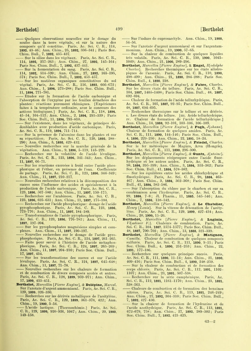 Quelques observations nouvelles sur le dosage du soufre dans la terre veg^tale, et sur la nature des composes qu'il constitue. Paris, Ac. Sci. C. E., 114, 1892, 43-46; Ann. Chim., 25, 1892, 336-341; Paris Soc. Chim. Bull, 7, 1892, 435-437. Sur la silice dans les veg^taux. Paris, Ac. Sci. C. E., 114, 1892, 257-263; Ann. Chim., 27, 1892, 145-164; Paris Soc. Chim. Bull., 7, 1892, 437-441. Sur la fermentation du sang. Paris, Ac. Sci. C. E., 114, 1892, 514-520; Ann. Chim., 27, 1892, 165-195, 574; Paris Soc. Chim. Bull., 7, 1892, 453-457. Sur les matieres organiques constitutives du sol vegetal. Paris, Ac. Sci. C. E., 116, 1893, 666-672; Ann. Chim., 1, 1894, 273-288; Paris Soc. Chim. Bull., 11, 1894, 771-781. Etudes sur la formation de l'acide carbonique et l'absorption de Poxygene par les feuilles d^tachees des plantes: reactions purement chimiques. [Experiences i'aites a la temperature ordinaire, avec le concours des actions biologiques.] Paris, Ac. Sci. C. E., 118, 1894, 45-54, 104-112; Ann. Chim., 2, 1894, 293-339; Paris Soc. Chim. Bull., 11, 1894, 793-810. Sur l'existence, dans les vegetaux, de principes de- doublables avec production d'acide carbonique. Paris, Ac. Sci. C. E., 119, 1894, 711-714. Sur la presence de l'alumine dans les plantes et sur sa repartition. Paris, Ac. Sci. C. E., 120, 1895, 288- 290; Ann. Chim., 5, 1895, 429-432. Nouvelles recherches sur la marche g^nerale de la vegetation. Ann. Chim., 9, 1896, 5-119, 145-229. Eecherches sur la volatility de l'acide levulique. Paris, Ac. Sci. C. E., 123, 1896, 341-343; Ann. Chim., 11, 1897, 66-71. Sur les reactions exercees a froid entre l'acide phos- phorique et Tether, en presence de l'eau. Coefficients de partage. Paris, Ac. Sci. C. E., 123, 1896, 344-349; Ann. Chim., 11, 1897, 210-217. Nouvelles recherches relatives a la decomposition des sucres sous 1'influence des acides et specialement a la production de l'acide carbonique. Paris, Ac. Sci. C. E., 123, 1896, 567-580; Ann. Chim., 11, 1897, 150-175. Eecherches sur l'arabinose. Paris, Ac. Sci. C. E., 123, 1896, 625-631; Ann. Chim., 11, 1897, 175-184. ■ Eecherches sur l'acide phosphorique: dosage de l'acide pyrophosphorique. Paris, Ac. Sci. C. E., 123, 1896, 773-776; Ann. Chim., 11, 1897, 184-189. ■ Transformations de l'acide pyrophosphorique. Paris, Ac. Sci. C. E., 123, 1896, 776-782; Ann. Chim., 11, 1897, 197-204. Sur les pyrophosphates magnesiens simples et com- plexes. Ann. Chim., 11, 1897, 190-197. Nouvelles recherches sur le dosage de l'acide pyro- phosphorique. Paris, Ac. Sci. C. E., 124, 1897, 261-265. Faits pour servir a l'histoire de l'acide metaphos- phorique. Paris, Ac. Sci. C. E., 124, 1897, 265-269 ; Ann. Chim., 11, 1897, 204-210; Paris Soc. Chim. Bull., 17, 1897, 434. Sur les transformations des sucres et sur l'acide levulique. Paris, Ac. Sci. C. E., 124, 1897, 645-648; Ann. Chim., 11, 1897, 71-78. Nouvelles recherches sur les chaleurs de formation et de combustion de divers composes azotes et autres. Paris, Ac. Sci. C. E., 128, 1899, 959-971; Ann. Chim., 17, 1899, 433-451. Berthelot, Marcellin [Pierre Eugene], & Delepine, Marcel. Sur Fazotate d'argent ammoniacal. Paris, Ac. Sci. C. E., 129, 1899 , 326-330. Eecherches sur les derives metalliques de P acetylene. Paris, Ac. Sci. C. E., 129, 1899, 361-378, 422; Ann. Chim., 19, 1900, 5-54. L'acide lactique. [Thermochimie.] Paris, Ac. Sci. C. E., 129, 1899, 920-926, 1047; Ann. Chim., 20, 1900, 149-158. Sur l'iodure de cuprosacetyle. Ann. Chim., 19, 1900, 54-56. Sur l'azotate d'argent ammoniacal et sur l'argentam- monium. Ann. Chim., 19, 1900, 57-65. Sur la chaleur de combustion de quelques liquides tres volatils. Paris, Ac. Sci. C. E., 130, 1900, 1045- 1049; Ann. Chim., 21, 1900, 289-296. Berthelot, Marcellin [Pierre Eugene], & Engel, R[odolphe Charles]. Eecherches thermiques sur les 6tats allotro- piques de l'arsenic. Paris, Ac. Sci. C. E., 110, 1890, 498-499; Ann. Chim., 21, 1890, 284-288; Paris Soc. Chim. Bull., 4, 1890, 238. Berthelot, Marcellin [Pierre Eugene], & Fabre, Charles. Sur les divers etats du tellure. Paris, Ac. Sci. C. E., 104, 1887, 1405-1408; Paris Soc. Chim. Bull., 48, 1887, 692-694. Chaleur de formation de l'acide tellurhydrique. Paris, Ac. Sci. C. E., 105, 1887, 92-95; Paris Soc. Chim. Bull., 48, 1887, 694-695. Eecherches thermiques sur le tellure et ses derives. i. Les clivers etats du tellure. [in. Acide tellurhydrique. iv. Chaleur de formation de l'acide tellurhydrique.] Ann. Chim., 14, 1888, 92-101, 103-106, 106-109. Berthelot, Marcellin [Pierre Etigene], & Fogh, J[ohann]. Chaleur de formation de quelques amides. Paris, Ac. Sci. C. E., Ill, 1890, 144-146; Paris Soc. Chim. Bull., 4, 1890, 229-230; Ann. Chim., 22, 1891, 18-24. Berthelot, Marcellin [Pierre Eugene], & Friedel, Charles. Sur le fer meteorique de Magura, Arva (Hongrie). Paris, Ac. Sci. C. E., Ill, 1890, 296-300. Berthelot, Marcellin [Pierre Eugene], & Guntz, A[ntoine]. Sur les deplacements reciproques entre l'acide fluor- hydrique et les autres acides. Paris, Ac. Sci. C. E., 98, 1884, 395-399; Ann. Chim., 3, 1884, 355-362; Paris Soc. Chim. Bull., 41, 1884, 578-582. Sur les equilibres entre les acides chlorhydrique et fluorhydrique. Paris, Ac. Sci. C. E., 98, 1884, 463- 467; Ann. Chim., 3, 1884, 362-368; Paris Soc. Chim. Bull., 41, 1884, 582-586. Sur l'absorption du chlore par le charbon et sur sa combinaison avec Phydrogene. Paris, Ac. Sci. C. E., 99, 1884, 7-8; Jl. Pharm., 11, 1885, 545-546; Ann. Chim., 7, 1886, 138-142. Berthelot, Marcellin [Pierre Eugene], & Le Chatelier, Henry [Louis]. Sur la vitesse de detonation de l'acety- lene. Paris, Ac. Sci. C. E., 129, 1899, 427-434; Ann. Chim., 20, 1900, 15-26. Berthelot, Marcellin [Pierre Eugene], & Luginin, Vl[adimir F.]. Chaleurs de combustion. Paris, Ac. Sci. C. E., 104, 1887, 1574-1577; Paris Soc. Chim. Bull., 48, 1887, 700-702; Ann. Chim., 13, 1888, 321-339. Berthelot, Marcellin [Pierre Eugene], & Matignon, Camille. Chaleur de combustion de quelques composes sulfures. Paris, Ac. Sci. C. E., Ill, 1890, 9-11; Paris Soc. Chim. Bull., 4, 1890, 251-253; Ann. Chim., 22, 1891, 177-186. ■ Eecherches sur quelques principes sucres. Paris, Ac. Sci. C. E., Ill, 1890, 11-14; Ann. Chim., 21, 1890, 409-416; Paris Soc. Chim. Bull., 4, 1890, 248-250. Sur la chaleur de combustion et de formation des corps chlores. Paris, Ac. Sci. C. E., 112, 1891, 1102- 1107; Ann. Chim., 23, 1891, 507-538. Eecherches sur la serie camphenique. Paris, Ac. Sci. C. B., 112, 1891, 1161-1170; Ann. Chim., 23, 1891, 538-563. Chaleurs de combustion et de formatiou des benzines nitrees. Paris, Ac. Sci. C. E., 113, 1891, 246-249; Ann. Chim., 27, 1892, 304-310; Paris Soc. Chim. Bull., 7, 1892, 427-430. Sur la chaleur de formation de Phydrazine et de l'acide azothydrique. Paris, Ac. Sci. C. E., 113, 1891, 672-679, 758; Ann. Chim., 27, 1892, 289-302; Paris Soc. Chim. Bull., 7, 1892, 423-425. 63—2