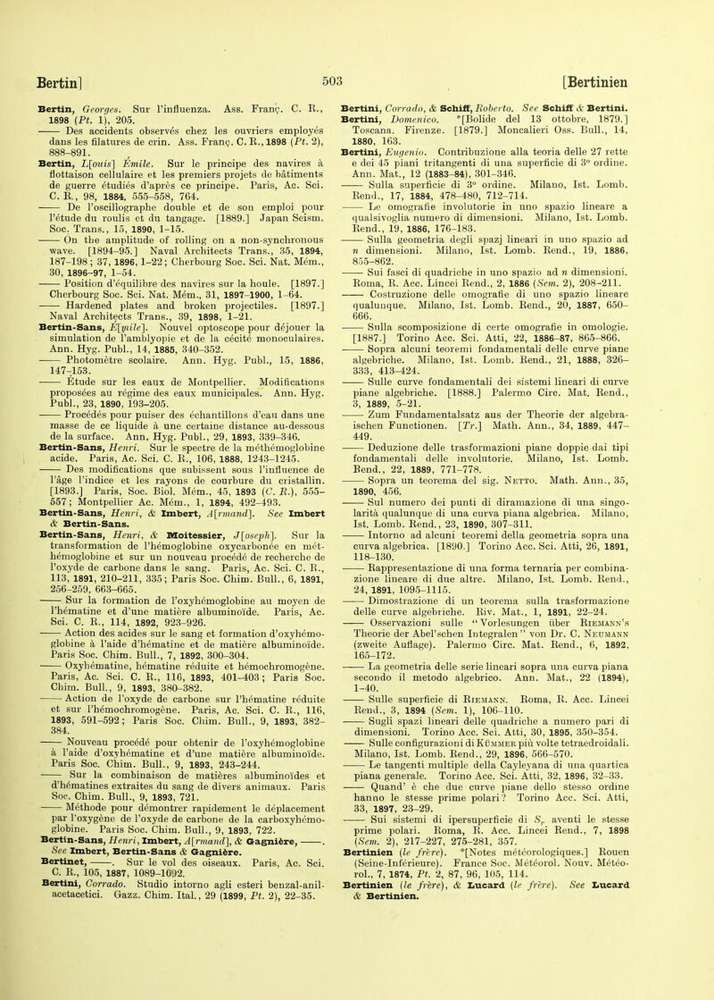 Bertin, Georges. Sur Finfluenza. Ass. Franc. C. K., 1898 (Pt. 1), 205. Des accidents observes chez les ouvriers employes dans les filatures de erin. Ass. Franc. C. B., 1898 (Pt. 2), 888-891. Bertin, L[ouis\ Entile. Sur le principe des navires a flottaison cellulaire et les premiers projets de batiments de guerre etudies d'apres ce principe. Paris, Ac. Sci. C. E., 98, 1884, 555-558, 764. ■ De l'oscillographe double et de son emploi pour l'etude du roulis et du tangage. [1889.] Japan Seism. Soc. Trans., 15, 1890, 1-15. On the amplitude of rolling on a non-synchronous wave. [1894-95.] Naval Architects Trans., 35, 1894, 187-198; 37, 1896,1-22; Cherbourg Soc. Sci. Nat. Mem., 30, 1896-97, 1-54. Position d'^quilibre des navires sur la houle. [1897.] Cherbourg Soc. Sci. Nat. Mem., 31, 1897-1900, 1-64. Hardened plates and broken projectiles. [1897.] Naval Architects Trans., 39, 1898, 1-21. Bertin-Sans, E\ytile\. Nouvel optoscope pour dejouer la simulation de l'amblyopie et de la excite monoculaires. Ann. Hyg. Publ., 14, 1885, 340-352. Photometre scolaire. Ann. Hyg. Publ., 15, 1886, 147-153. Etude sur les eaux de Montpellier. Modifications proposers au regime des eaux municipales. Ann. Hyg. Publ., 23, 1890, 193-205. Procedes pour puiser des echantillons d'eau dans une masse de ce liquide a une certaine distance au-dessous de la surface. Ann. Hyg. Publ., 29, 1893, 339-346. Bertin-Sans, Henri. Sur le spectre de la methemoglobine acide. Paris, Ac. Sci. C. E., 106, 1888, 1243-1245. Des modifications que subissent sous Finfluence de l'age l'indice et les rayons de courbure du cristallin. [1893.] Paris, Soc. Biol. Mem., 45, 1893 (G. R.), 555- 557; Montpellier Ac. Mem., 1, 1894, 492-493. Bertin-Sans, Henri, & Imbert, A[rmand]. See Imbert & Bertin-Sans. Bertin-Sans, Henri, & Moitessier, J[oseph]. Sur la transformation de l'hemoglobine oxyearbonee en met- hemoglobine et sur un nouveau procede de recherche de l'oxyde de carbone dans le sang. Paris, Ac. Sci. C. E., 113, 1891, 210-211, 335; Paris Soc. Chim. Bull., 6, 1891, 256-259, 663-665. Sur la formation de l'oxyhemoglobine au moyen de Ph^matine et d'une matiere albuminoide. Paris, Ac. Sci. C. E., 114, 1892, 923-926. Action des acides sur le sang et formation d'oxyhemo- globine a l'aide d'hematine et de matiere albuminoide. Paris Soc. Chim. Bull., 7, 1892, 300-304. Oxyhematine, hematine reduite et hemochromogene. Paris, Ac. Sci. C. E., 116, 1893, 401-403; Paris Soc. Cbirn. Bull., 9, 1893, 380-382. Action de l'oxyde de carbone sur l'hematine reduite et sur l'hemochromogene. Paris, Ac. Sci. C. E., 116, 1893, 591-592; Paris Soc. Chim. Bull., 9, 1893, 382- 384. Nouveau procede pour obtenir de l'oxyhemoglobine a l'aide d'oxyhematine et d'une matiere albuminoide. Paris Soc. Chim. Bull., 9, 1893, 243-244. Sur la combinaison de matieres albuminoides et d'h^matines extraites du sang de divers animaux. Paris Soc. Chim. Bull., 9, 1893, 721. Methode pour d<5montrer rapidement le deplacement par l'oxygene de l'oxyde de carbone de la carboxyhemo- globine. Paris Soc. Chim. Bull., 9, 1893, 722. Bertin-Sans, Henri, Imbert, A[rmand], & Gagniere, . See Imbert, Bertin-Sans & Gagniere. Bertinet, . Sur le vol des oiseaux. Paris, Ac. Sci. C E., 105, 1887, 1089-1092. Bertini, Corrado. Studio intorno agli esteri benzal-anil- acetacetici. Gazz. Chim. Ital., 29 (1899, Pt. 2), 22-35. Bertini, Corrado, & Schiff, Roberto. See Schiff & Bertini. Bertini, Domenieo. *[Bolide del 13 ottobre, 1879.] Toscana. Firenze. [1879.] Moncalieri Oss. Bull., 14, 1880, 163. Bertini, Eugenio. Contribuzione alia teoria delle 27 rette e dei 45 piani tritangenti di una superficie di 3° ordine. Ann. Mat., 12 (1883-84), 301-346. Sulla superficie di 3° ordine. Milano, 1st. Lomb. Bend., 17, 1884, 478-480, 712-714. Le omografie involutorie in uno spazio lineare a qualsivoglia numero di dimensioni. Milano, 1st. Lomb. Bend., 19, 1886, 176-183. Sulla geometria degli spazj lineari in uno spazio ad n dimensioni. Milano, 1st. Lomb. Bend., 19, 1886, 855-862. Sui fasci di quadriche in uno spazio ad n dimensioni. Eoma, E. Acc. Lincei Bend., 2, 1886 {Sent. 2), 208-211. Costruzione delle omografie di uno spazio lineare qualunque. Milano, 1st. Lomb. Bend., 20, 1887, 650- 666. Sulla scomposizione di certe omografie in omologie. [1887.] Torino Acc. Sci. Atti, 22, 1886-87, 865-866. Sopra alcuni teoremi fondamentali delle curve piane algebriche. Milano, 1st. Lomb. Bend., 21, 1888, 326- 333, 413-424. Sulle curve fondamentali dei sistemi lineari di curve piane algebriche. [1888.] Palermo Circ. Mat. Bend., 3, 1889, 5-21. Zum Fundamentalsatz aus der Theorie der algebra- ischen Functionen. [Tr.] Math. Ann., 34, 1889, 447- 449. Deduzione delle trasformazioni piane doppie dai tipi fondamentali delle involutorie. Milano, 1st. Lomb. Bend., 22, 1889, 771-778. Sopra un teorema del sig. Netto. Math. Ann., 35, 1890, 456. Sul numero dei punti di diramazione di una singo- larita qualunque di una curva piana algebrica. Milano, 1st. Lomb. Bend., 23, 1890, 307-311. Intorno ad alcuni teoremi della geometria sopra una curva algebrica. [1890.] Torino Acc. Sci. Atti, 26, 1891, 118-130. Bappresentazione di una forma ternaria per combina- zione lineare di due altre. Milano, 1st. Lomb. Bend., 24, 1891, 1095-1115. Dimostrazione di un teorema sulla trasformazione delle curve algebriche. Biv. Mat., 1, 1891, 22-24. Osservazioni sulle  Vorlesungen iiber Eiehann's Theorie der Abel'schen Integralen von Dr. C. Neumann (zweite Auflage). Palermo Circ. Mat. Bend., 6, 1892, 165-172. La geometria delle serie lineari sopra una curva piana secondo il metodo algebrico. Ann. Mat., 22 (1894), 1-40. — Sulle superficie di Biemann. Boma, B. Acc. Lincei Bend., 3, 1894 (Sem. 1), 106-110. Sugli spazi lineari delle quadriche a numero pari di dimensioni. Torino Acc. Sci. Atti, 30, 1895, 350-354. Sulle configurazioni di Kummer piu volte tetraedroidali. Milano, 1st. Lomb. Bend., 29, 1896, 566-570. Le tangenti multiple della Cayleyana di una quartica piana generale. Torino Acc. Sci. Atti, 32, 1896, 32-33. Quand' e che due curve piane dello stesso ordine hanno le stesse prime polari'? Torino Acc. Sci. Atti, 33, 1897, 23-29. Sui sistemi di ipersuperficie di Sr aventi le stesse prime polari. Eoma, E. Acc. Lincei Bend., 7, 1898 {Sem. 2), 217-227, 275-281, 357. Bertinien (le frere). *[Notes meteorologiques.] Eouen (Seine-Inferieure). France Soc. Met^orol. Nouv. Meteo- rol., 7, 1874, Pt. 2, 87, 96, 105, 114. Bertinien (le frere), & Lucard (le frere). See Lucard & Bertinien.