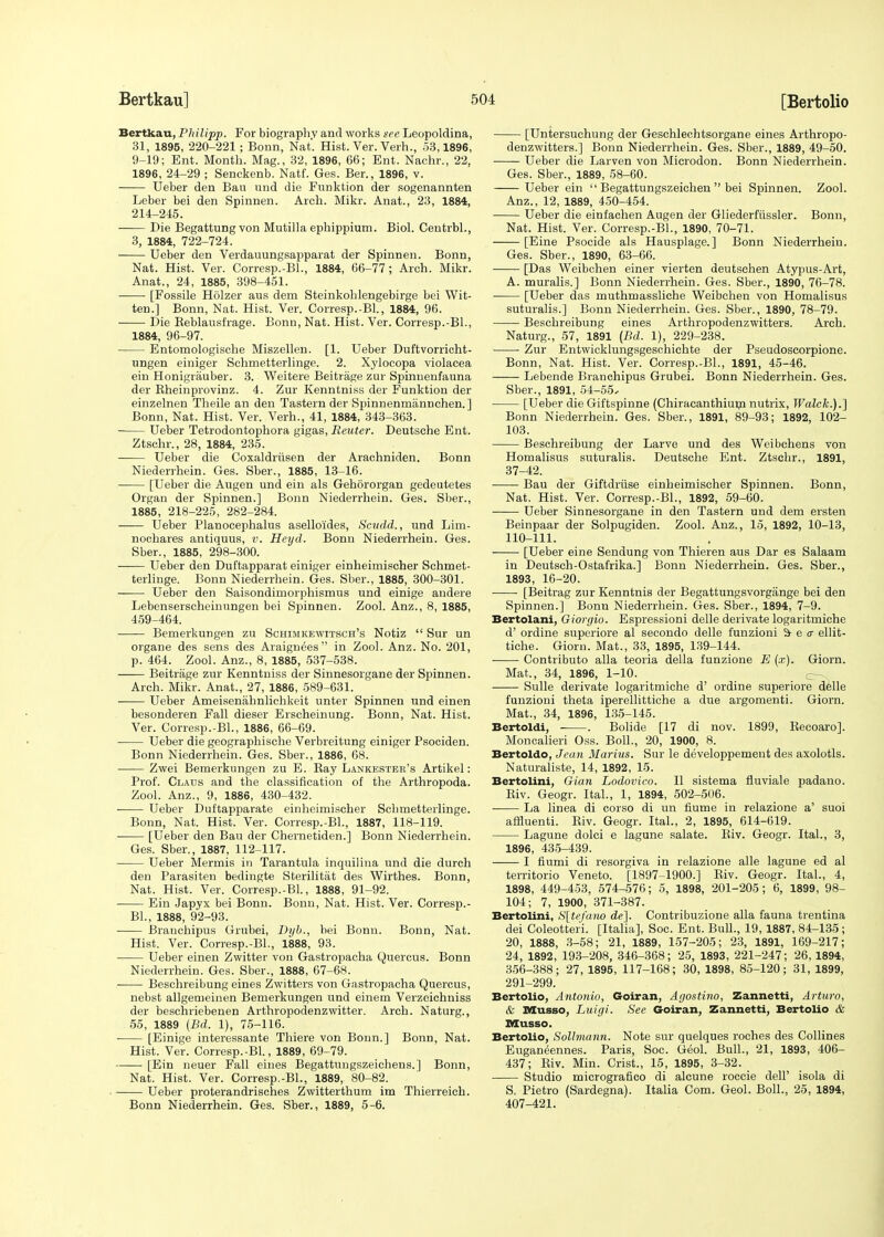 Bertkau, Philipp. For biography and works see Leopoldina, 31, 1895, 220-221 ; Bonn, Nat'. Hist. Ver. Verh., 53,1896, 9-19; Ent. Month. Mag., 32, 1896, 66; Ent. Nachr., 22, 1896, 24-29 ; Senckenb. Natf. Ges. Ber., 1896, v. Ueber den Bau und die Funktion der sogenannten Leber bei den Spinnen. Arch. Mikr. Anat., 23, 1884, 214-245. Die Begattungvon Mutilla ephippium. Biol. Centrbl., 3, 1884, 722-724. Ueber den Verdauungsapparat der Spinnen. Bonn, Nat. Hist. Ver. Corresp.-BL, 1884, 66-77; Arch. Mikr. Anat., 24, 1885, 398-451. [Fossile Holzer aus dem Steinkohlengebirge bei Wit- ten.] Bonn, Nat. Hist. Ver. Corresp.-Bl., 1884, 96. Die Reblausfrage. Bonn, Nat. Hist. Ver. Corresp.-BL, 1884, 96-97. Entomologische Miszellen. [1. Ueber Duftvorricht- ungen einiger Schmetterlinge. 2. Xylocopa violacea ein Honigrauber. 3. Weitere Beitrage zur Spinnenfauna der Bheinprovinz. 4. Zur Kenntniss der Funktion der einzelnen Theile an den Tastern der Spinnenmannchen.] Bonn, Nat. Hist. Ver. Verh., 41, 1884, 343-363. Ueber Tetrodontophora gigas, Reuter. Deutsche Ent. Ztschr., 28, 1884, 235. Ueber die Coxaldriisen der Arachniden. Bonn Niederrhein. Ges. Sber., 1885, 13-16. [Ueber die Augen und ein als Gehororgan gedeutetes Organ der Spinnen.] Bonn Niederrhein. Ges. Sber., 1885, 218-225, 282-284. —— Ueber Planocephalus aselloi'des, Scudd., und Lim- nochares antiquus, v. Heyd. Bonn Niederrhein. Ges. Sber., 1885, 298-300. —— Ueber den Duftapparat einiger einheimischer Schmet- terlinge. Bonn Niederrhein. Ges. Sber., 1885, 300-301. Ueber den Saisondirnorphismus und einige andere Lebenserscheinungen bei Spinnen. Zool. Anz., 8, 1885, 459-464. Bemerkungen zu Schimkewitsch's Notiz  Sur un organe des sens des Araignees in Zool. Anz. No. 201, p. 464. Zool. Anz., 8, 1885, 537-538. Beitrage zur Kenntniss der Sinnesorgane der Spinnen. Arch. Mikr. Anat., 27, 1886, 589-631. Ueber Ameisenahnlichkeit unter Spinnen und einen besonderen Fall dieser Erscheinung. Bonn, Nat. Hist. Ver. Corresp.-Bl., 1886, 66-69. Ueber die geographische Verbreitung einiger Psociden. Bonn Niederrhein. Ges. Sber., 1886, 68. Zwei Bemerkungen zu E. Ray Lankester's Artikel: Prof. Claus and the classification of the Arthropoda. Zool. Anz., 9, 1886, 430-432. Ueber Duftapparate einheimischer Schmetterlinge. Bonn, Nat. Hist. Ver. Corresp.-BL, 1887, 118-119. [Ueber den Bau der Chernetiden.] Bonn Niederrhein. Ges. Sber., 1887, 112-117. Ueber Mermis in Tarantula inquilina und die durch den Parasiten bedingte Sterilitat des Wirthes. Bonn, Nat. Hist. Ver. Corresp.-BL, 1888, 91-92. Ein Japyx bei Bonn. Bonn, Nat. Hist. Ver. Corresp.- BL, 1888, 92-93. Branchipus Grubei, Dyb., bei Bonn. Bonn, Nat. Hist. Ver. Corresp.-BL, 1888, 93. Ueber einen Zwitter von Gastropacha Quercus. Bonn Niederrhein. Ges. Sber., 1888, 67-68. Beschreibung eines Zwitters von Gastropacha Quercus, nebst allgemeinen Bemerkungen und einem Verzeichniss der beschriebenen Arthropodenzwitter. Arch. Naturg., 55, 1889 {Bd. 1), 75-116. [Einige interessante Thiere von Bonn.] Bonn, Nat. Hist. Ver. Corresp.-Bl., 1889, 69-79. [Ein neuer Fall eines Begattungszeichens.] Bonn, Nat. Hist. Ver. Corresp.-BL, 1889, 80-82. Ueber proterandrisches Zwitterthum im Thierreich. Bonn Niederrhein. Ges. Sber., 1889, 5-6. [Untersuchung der Geschlechtsorgane eines Arthropo- denzwitters.] Bonn Niederrhein. Ges. Sber., 1889, 49-50. Ueber die Larven von Microdon. Bonn Niederrhein. Ges. Sber., 1889, 58-60. Ueber ein  Begattungszeichen  bei Spinnen. Zool. Anz., 12, 1889, 450-454. Ueber die einfachen Augen der Gliederfussler. Bonn, Nat. Hist. Ver. Corresp.-BL, 1890, 70-71. [Eine Psocide als Hausplage. ] Bonn Niederrhein. Ges. Sber., 1890, 63-66. [Das Weibchen einer vierten deutschen Atypus-Art, A. muralis.] Bonn Niederrhein. Ges. Sber., 1890, 76-78. [Ueber das muthmassliche Weibchen von Homalisus suturalis.] Bonn Niederrhein. Ges. Sber., 1890, 78-79. Beschreibung eines Arthropodenzwitters. Arch. Naturg., 57, 1891 (Bd. 1), 229-238. Zur Entwicklungsgeschichte der Pseudoscorpione. Bonn, Nat. Hist. Ver. Corresp.-BL, 1891, 45-46. Lebende Branchipus Grubei. Bonn Niederrhein. Ges. Sber., 1891, 54-55, [Ueber die Giftspinne (Chiracanthium nutrix, Walck.).] Bonn Niederrhein. Ges. Sber., 1891, 89-93; 1892, 102- 103. Beschreibung der Larve und des Weibchens von Homalisus suturalis. Deutsche Ent. Ztschr., 1891, 37-42. Bau der Giftdriise einheimischer Spinnen. Bonn, Nat. Hist. Ver. Corresp.-BL, 1892, 59-60. Ueber Sinnesorgane in den Tastern und dem ersten Beinpaar der Solpugiden. Zool. Anz., 15, 1892, 10-13, 110-111. [Ueber eine Sendung von Thieren aus Dar es Salaam in Deutsch-Ostafrika.] Bonn Niederrhein. Ges. Sber., 1893, 16-20. [Beitrag zur Kenntnis der Begattungsvorgiinge bei den Spinnen.] Bonn Niederrhein. Ges. Sber., 1894, 7-9. Bertolani, Giorgio. Espressioni delle derivate logaritmiche d' ordine superiore al secondo delle funzioni & e <r ellit- tiche. Giorn. Mat., 33, 1895, 139-144. Contributo alia teoria della funzione E (x). Giorn. Mat., 34, 1896, 1-10. Sulle derivate logaritmiche d' ordine superiore delle funzioni theta iperellittiche a due argomenti. Giorn. Mat., 34, 1896, 135-145. Bertoldi, . Bolide [17 di nov. 1899, Becoaro]. Moncalieri Oss. Boll., 20, 1900, 8. Bertoldo, Jean Marius. Sur le developpemeut des axolotls. Naturaliste, 14, 1892, 15. Bertolini, Gian Lodovico. II sistema fiuviale padano. Riv. Geogr. ItaL, 1, 1894, 502-506. La linea di corso di un flume in relazione a' suoi affluenti. Riv. Geogr. ItaL, 2, 1895, 614-619. Lagune dolci e lagune salate. Riv. Geogr. ItaL, 3, 1896, 435-439. I fiumi di resorgiva in relazione alle lagune ed al territorio Veneto. [1897-1900.] Riv. Geogr. ItaL, 4, 1898, 449-453, 574-576; 5, 1898, 201-205; 6, 1899, 98- 104; 7, 1900, 371-387. Bertolini, S[tefano de~\. Contribuzione alia fauna trentina dei Coleotteri. [Italia], Soc. Ent. Bull., 19, 1887, 84-135; 20, 1888, 3-58; 21, 1889, 157-205; 23, 1891, 169-217; 24, 1892, 193-208, 346-368; 25, 1893, 221-247; 26, 1894, 356-388; 27, 1895, 117-168; 30, 1898, 85-120; 31, 1899, 291-299. Bertolio, Antonio, Goiran, Agostino, Zannetti, Arturo, & Musso, Luigi. See Goiran, Zannetti, Bertolio & Musso. Bertolio, Sollmann. Note sur quelques roches des Collines Eugan^ennes. Paris, Soc. G^ol. Bull., 21, 1893, 406- 437; Riv. Min. Crist., 15, 1895, 3-32. Studio micrografico di alcune roccie dell' isola di S. Pietro (Sardegna). Italia Com. Geol. Boll., 25, 1894, 407-421.