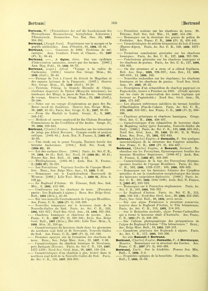 Bertram, W. [Verzeichniss der anf die Landeskunde des Herzogthums Braunschweig beziiglichen Litteratur. ] Pflanzenwelt. Braunsehw. Ver. Nat. Jber. (6), 1891, 284-292. Bertrand, [Joseph Jean]. Experiences snr la myopie et la pupille aitificielles. Ann. d'Oculist., 91, 1884, 32-44. Bertrand, . Coneours de 1882. Problenie de me- canique. Ann. Conduct. Ponts et Chauss., 31, 1887 (Pt. 1), 38-44. Bertrand, , & Ogier, Jules. Sur une epidemie d'intoxication saturnine, causee par des farines. [1887.] Ann. Hyg. Publ., 19, 1888, 68-76. Bertrand, (capit.) Alfred. * Voyage a la valine de Cachemire. [1883.] Geneve Soc. Geogr. M6m., 23, 1884 (Bull.), 20-49. ■ Passage de Test a l'ouest du detroit de Magellan et des canaux lateraux de la Patagonie. [1887.] Geneve Soc. Geogr. Mem., 27, 1888 (Bull.), 18-28. ■ Tientsin, Peking, la Grande Muraille de Chine, residence imperiale de Djehol (Mongolie interieure), les tombeaux des Mings, la passe de Nan-Koou. Souvenirs de voyage. Geneve Soc. Geogr. Mem., 32, 1893 (Bull.), 79-108. Notes sur un voyage d'exploration au pays des Ba- Botse (nord du Zambeze). Geneve Soc. Geogr. Mem., 36, 1897, 41-61; Paris, Soc. Geogr. C. K., 1897, 58-62. From the Machili to Lialui. Geogr. Jl., 9, 1897, 145-147. Methods of survey employed by the Chilean Boundary Commissions in the Cordillera of the Andes. Geogr. JL, 16, 1900, 329-344. Bertrand, C[kr/fs] Eugene. Becherches sur les tubercules de jalap, par Albert Boukiez. Compte-rendu et analyse critique. [1882-85.] Arch. Bot. N. France, 2, [1882-87], 43-69. Une etude sur le genre Vesquia, Taxinee fossile des terrains Aacheniens. [1884.] Bull. Sci. Nord, 16 (1884-85), 40. Loi des surfaces libres. [1884.] Paris, Ac. Sci. C. B., 98, 1884, 48-51; Bull. Sci. Nord, 16 (1884-85), 40-41; France Soc. Bot. Bull., 31, 1884, 2-12. Phylloglossum. [1885-86.] Arch. Bot. N. France, 2, [1882-87], 70-223. ■ Les Poroxylons. Vegctaux fossiles de l'epoque Houil- lere. Brux., Soc. Beige Micr. Ann., 13, 1890, 3-49. ■ Bemarques sur le Lepidodendron Harcourtii de Witham. [1891.] Lille Trav. Mem., 1, 1889-91, Mem. 6, 159 pp. Le Boghead dAutun. St. Etienne, Bull. Soc. Ind. Min., 6, 1892, 453-506. Conferences sur les charbons de terre. [Premiere partie : Les Bogheads a algues. ] Brux. Soc. Beige Geol. Bull., 1893 (Mem.), 45-81. Sur une nouvelle Centradesmide de l'epoque Houillere. Ass. Franc. C. B., 1894 (Ft. 2), 588-593. Nouvelles remarques sur le kerosene shale de la Nouvelle-Galles du Sud. Paris, Ac. Sci. C. E., 123, 1896, 615-617; Nord Soc. Geol. Ann., 24, 1896, 161-164. Charbons humiques et charbons de purins. Ass. Franc. C. E,, 1897 (Pt. 2), 328-340; Brux. Soc. Beige Geol. Bull., 1897 (Mem.), 284-310; Lille Trav. Mem., 6, 1898, Mem. 21, 218 pp. ■ Caracteristiques du kerosene shale dans les gisements du northern coal field et de Newcastle, Nouvelle-Galles du Sud. Ass. Franc. C. B., 1897 (Pt. 2), 341-346. ■ Premiers apercus sur la formation des charbons de terre. Brux., Soc. Beige Micr. Ann., 22, 1897, 3-36. Caracteristiques du charbon humique de Broxburn, pres Bathgate (Ecosse). Paris, Ac. Sci. C. B., 124, 1897, 1377-1379 ; Nord Soc. Geol. Ann., 26, 1897, 129-134. Caracteristiques d'un charbon a gaz, trouve dans le northern coal field de la Nouvelle-Galles du Sud. Paris, Ac. Sci. C. B., 125, 1897, 984-985. —- Premieres notions sur les charbons de terre. St. Etienne, Bull. Soc. Ind. Min., 11, 1897, 551-596. Bemarques sur la structure des grains de pollen de Cordaites. Ass. Franc. C. B., 1898 (Pt. 2), 436-441. Caracteristiques du schiste bitumineux du bois d'Asson (Basses-Alpes). Paris, Ac. Sci. C. B., 126, 1898, 1677- 1679. Premieres conclusions generates sur les charbons humiques. Paris, Ac. Sci. C. B., 127, 1898, 767-769. Conclusions generates sur les charbons humiques et les charbons de purins. Paris, Ac. Sci. C. B., 127, 1898, 822-825. On the structure of a stem of a ribbed Sigillaria. Brit. Ass. Bep., 1899, 926-927; Ann. Bot., 13, 1899, 607-610; 14, 1900, 162. Nouvelles recherches sur les charbons; les charbons humiques et les charbons de purins. Nord Soc. Geol. Ann., 28, 1899, 26-47. Description d'un echantillon de charbon papyrace ou Papierkohle, trouve a Prisches en 1859. (Etude sp^ciale sur les etats de conservation des restes vegetaux qui forment ce Papierkohle.) Nord Soc. Geol. Ann., 28, 1899, 171-247. Les plaques subereuses calcifiees du terrain houiller d'Hardinghen (Pas-de-Calais). Paris, Ac. Sci. C. R., 129, 1899, 619-621; Ass. Franc. C. B., 1899 (Pt. 2), 388- 396. Charbons gelosiques et charbons humiques. Congr. Geol. Int. C. B., 1900, 458-497. Caracteristiques d'un echantillon de kerosene shale de Megalong valley [pres Katomba, Nouvelle-Galles du Sud]. [1900.] Paris, Ac. Sci. C. B., 130, 1900, 853-855; Nord Soc. Geol. Ann., 29, 1900, 25-36; N. S. Wales Linn. Soc. Proc, 25, 1901, 637-649. Bertrand, C[harles] Eugene, & Cornaille, F. Sur quelques caracteristiques de la structure des fougeres actuelles. Ass. Franc. C. R., 1899 (Pt. 2), 434-437. c Bertrand, C\harle$] Eugene, & Renault, Bernard. Re- cherches sur les Poroxylons, Gymnospermes fossiles des terrains Houillers Superieurs. [1886-87.] Arch. Bot. N. France, 2, [1882-87], 243-389. ■ Caracteristiques de la tige des Poroxylons (Gymno- spermes fossiles de l'epoque Houillere). Paris, Ac. Sci. C. R., 102, 1886, 1125-1127; 103, 1886, 820-822. ■ Remarques sur les faisceaux foliaires des Cycadees actuelles et sur la signification morphologique des tissus des faisceaux unipolaires diploxyles. [1886.] Paris, Ac. Sci. C. R., 102, 1886, 1184-1186; Arch. Bot. N. France, 2, [1882-87], 232-242. Bemarques sur le Poroxylon stephanense. Paris, Ac. Sci. C. It., 103, 1886, 765-767. Le Boghead d'Autun. Paris, Ac. Sci. C. B., 115, 1892, 138-141; Nord Soc. Geol. Ann., 20,1892, 213-259; Paris, Soc. Geol. Bull., 20, 1892, xcvii-xcviii. Sur une algue Permienne a structure conservee, trouvee dans le Boghead d'Autun, le Pila bibractensis. Paris, Ac. Sci. C. E., 115, 1892, 238-301. Sur le Beinschia australis, algue Permo-Carbonifere qui a forme le kerosene shale d'Australie. Ass. Franc. C. B., 1893 (Pt. 2), 490-502. Sur l'album photographique des preparations de l'algue du Boghead d'Autun Pila bibractensis. Brux., Soc. Beige Micr. Bull., 19, 1893, 129-131. Caracteres generaux des Bogheads a algues. Paris, Ac. Sci. C. B., 117, 1893, 593-596. See also Renault & Bertrand. Bertrand, C[harles] Eugene, Cornaille, F., & Hovelacque, Maurice. Eemarques sur la structure des Isoetes. Ass. Franc. C. E., 1897 (Pt. 2), 483-493. Bertrand, Entile. Sur la friedelite. France Soc. Min. Bull., 7, 1884, 3-4. Proprietes optiques de la berzeliite. France Soc. Min. Bull., 7, 1884, 31-32.