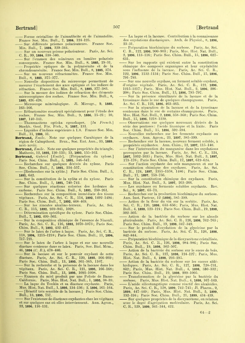 Forme cristalline de l'aimafibrite et de l'aimatolite. France Soc. Min. Bull., 7, 1884, 124-125. Sur differents prismes polarisateurs. France Soc. Min. Bull., 7, 1884, 339-344. Sur un nouveau prisme polarisateur. Paris, Ac. Sci. C. B., 99, 1884, 538-540. Sur l'examen des mineraux en lumiere polarisee convergente. France Soc. Min. Bull., 8, 1885, 29-31. Proprietes optiques de la polyars6nite et de la chrondroarsenite. France Soc. Min. Bull, 8, 1885, 374. Sur un nouveau refraetometre. France Soc. Min. Bull., 8, 1885, 375-377. Nouvelle disposition du microscope permettant de mesurer l'ecartement des axes optiques et les indices de refraction. France Soc. Min. Bull., 8, 1885, 377-383. Sur la mesure des indices de refraction des elements microscopiques des roches. France Soc. Min. Bull., 8, 1885, 426-428. Microscope mineralogique. Jl. Microgr., 9, 1885, 163-166. Befractometre construit specialement pour l'etude des roches. France Soc. Min. Bull., 9, 1886, 15-21; 10, 1887, 140-141. Thaumasitens optiska egenskaper. [In French.] Stockh. Geol. For. Forh., 9, 1887, 131. Liquides d'indices superieurs a 1.8. France Soc. Min. Bull., 11, 1888, 31. Bertrand, Emile. Note sur quelques Carabiques de la region de Calmpthout. Brux., Soc. Ent. Ann., 33, 1889, xcvi-xcviii. Bertrand, Emile. Note sur quelques proprietes du triangle. Mathesis, 12, 1892, 130-133; 13, 1893, 155-162. Bertrand, Gabriel [Emile]. [Preparation du xylose.] Paris Soc. Chim. Bull., 5, 1891, 546-547. Kecherches sur quelques derives du xylose. Paris Soc. Chim. Bull., 5, 1891, 554-557. ■ [Becherches sur la xylite.] Paris Soc. Chim. Bull., 5, 1891, 642. Sur la constitution de la xylite et du xylose. Paris Soc. Chim. Bull., 5, 1891, 740-742. Sur quelques reactions color^es des hydrates de carbone. Paris Soc. Chim. Bull., 6, 1891, 259-261. Becherches sur la composition immediate des tissus vegetaux. Paris, Ac. Sci. C. B., 114, 1892, 1492-1494; Paris Soc. Chim. Bull., 7, 1892, 468-469. Sur les zincates alcalino-terreux. Paris, Ac. Sci. C. B., 115, 1892, 939-941, 1028. Determination specifique du xylose. Paris Soc. Chim. Bull., 7, 1892, 499-502. Sur la compositioji chimique de Pessence de Niaouli. Paris, Ac. Sci. C. B., 116, 1893, 1070-1073; Paris Soc. Chim. Bull., 9, 1893, 432-437. Sur le latex de l'arbre a laqne. Paris, Ac. Sci. C. B., 118, 1894, 1215-1218; Paris Soc. Chim. Bull., 11, 1894, 717-721. Sur le latex de l'arbre a laque et sur une nouvelle diastase contenue dans ce latex. Paris, Soc. Biol. Mem., 46, 1894 (C. R.), 478-480. Sur la laccase et sur le pouvoir oxydant de cette diastase. Paris, Ac. Sci. C. B., 120, 1895, 266-269; Paris Soc. Chim. Bull., 13, 1895, 361-365, 1107. Sur la recherche et la presence de la laccase dans les vegetaux. Paris, Ac. Sci. C. B., 121, 1895, 166-168; Paris Soc. Chim. Bull., 13, 1895, 1095-1098. Examen du miel produit par une Poliste de Basse- Californie. Paris, Mus. Hist. Nat. Bull., 1, 1895, 38-39. La laque du Tonkin et sa diastase oxydante. Paris, Mus. Hist. Nat. Bull., 1,1895, 134-136; 2,1896, 161-164. [B^actif tres sensible de la laccase.] Paris Soc. Chim. Bull., 13, 1895, 757. Sur l'existence de diastases oxydantes chez les vegetaux et sur quelques cas ou elles interviennent. Ann. Agron., 22, 1896, 116-131. La laque et la laccase. Contribution a la connaissance des oxydations diastasiques. Arch, de Physiol., 8, 1896, 23-31.' Preparation biochimique du sorbose. Paris, Ac. Sci. C. B., 122, 1896, 900-903; Paris, Mus. Hist. Nat. Bull., 2, 1896, 113-116; Paris Soc. Chim. Bull., 15, 1896, 627- 631. Sur les rapports qui existent entre la constitution chimique des composes organiques et leur oxydabilite sous l'influence de la laccase. Paris, Ac. Sci. C. B., 122, 1896, 1132-1134; Paris Soc. Chim. Bull., 15,1896, 791-793. Sur une nouvelle oxydase, ou ferment soluble oxydaut, d'origine vegetale. Paris, Ac. Sci. C. B., 122, 1896, 1215-1217; Paris, Mus. Hist. Nat. Bull., 2, 1896, 206- 208; Paris Soc. Chim. Bull., 15, 1896, 793-797. Sur la presence simultanee de la laccase et de la tyrosinase dans le sue de quelques champignons. Paris, Ac. Sci. C. B., 123, 1896, 463-465. Sur la separation de la laccase et de la tyrosinase contenues dans le sue de certains champignons. Paris, Mus. Hist. Nat. Bull., 2,1896, 358-360; Paris Soc. Chim. Bull., 15, 1896, 1218-1220. Observations sur quelques nouveaux derives de la serie des pentoses: l'acide lixonique et la lixite. Paris Soc. Chim. Bull., 15, 1896, 592-594. Nouvelles recherches sur les ferments oxydants ou oxydases. Ann. Agron., 23, 1897, 385-399. ■ Becherches sur la laccase, nouveau ferment soluble, a proprieties oxydantes. Ann. Chim., 12, 1897, 115-140. Sur l'intervention du manganese dans les oxydations provoquees par la laccase. Paris, Ac. Sci. C. B., 124, 1897, 1032-1035; Paris, Mus. Hist. Nat. Bull., 3, 1897, 173-176; Paris Soc. Chim. Bull., 17, 1897, 619-624. Sur Taction oxydante des sels manganeux et sur la constitution chimique des oxydases. Paris, Ac. Sci. C. B., 124, 1897, 1355-1358, 1486; Paris Soc. Chim. Bull., 17, 1897, 753-756. Sur la constitution chimique des oxydases. Paris, Mus. Hist. Nat. Bull., 3, 1897, 263-266. ■ Les oxydases ou ferments solubles oxydants. Bev. Sci., 8, 1897, 65-73. Becherches sur la production biochimique du sorbose. Ann. Inst. Pasteur, 12 (1898), 385-399. ■ Action de la fleur du vin sur la sorbite. Paris, Ac. Sci. C. E., 126, 1898, 653-656; Paris, Mus. Hist. Nat. Bull., 4, 1898, 123-124; Paris Soc. Chim. Bull., 19, 1898, 302-305. Action de la bacterie du sorbose sur les alcools plurivalents. Paris, Ac. Sci. C. B., 126, 1898, 762-765; Paris Soc. Chim. Bull., 19, 1898, 347-349. ■ Sur le produit d'oxydation de la glycerine par la bacterie du sorbose. Paris, Ac. Sci. C. B., 126, 1898, 842-844. Preparation biochimique de la dioxyacetone ciistallis^e. Paris, Ac. Sci. C. E., 126, 1898, 984-986; Paris Soc. Chim. Bull., 19, 1898, 502-507. Action de la bacterie du sorbose sur le sucre de bois. Paris, Ac. Sci. C. B., 127, 1898, 124-127; Paris, Mus. Hist. Nat. Bull., 4, 1898, 293-295. Action de la bacterie du sorbose sur les sueres alde- hydiques. Paris, Ac. Sci. C. B., 127, 1898, 728-731, 842; Paris, Mus. Hist. Nat. Bull., 4, 1898, 330-332; Paris Soc. Chim. Bull., 19, 1898, 999-1005. Transformation de la glycerine par la bacterie du sorbose. Paris, Mus. Hist. Nat. Bull., 4, 1898, 167-169. L'acide silicotungstique comme reactif des alcaloides. Paris, Ac. Sci. C. B., 128, 1899, 742-745; Jl. Pharm., 9, 1899, 447-449; Paris, Mus. Hist. Nat. Bull., 5, 1899, 192-194; Paris Soc. Chim. Bull., 21, 1899, 434-439. Sur quelques proprietes de la dioxyacetone, en relation avec le degre d'agregation moleculaire. Paris, Ac. Sci. C. E., 129, 1899, 341-344, 422. 64—2