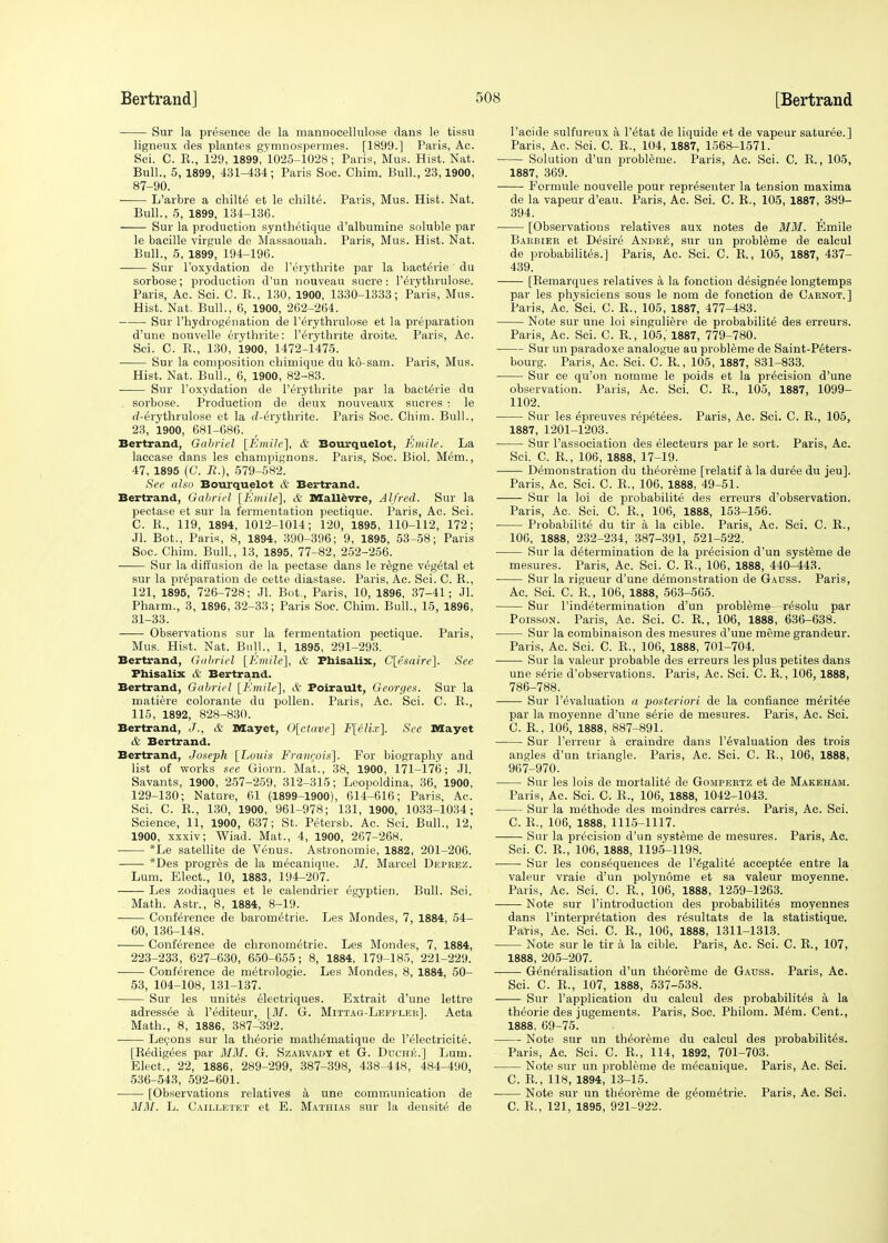 Sur la presence de la mannocellulose dans le tissu ligneux des plantes gymnospermes. [1899.] Paris, Ac. Sci. C. E., 129, 1899, 1025-1028 ; Paris, Mus. Hist. Nat. Bull., 5, 1899, 431-434; Paris Soc. Chim. Bull., 23,1900, 87-90. L'arbre a chilte et le ehilte. Paris, Mus. Hist. Nat. Bull., 5, 1899, 134-136. Sur la production synthetique d'alburnine soluble par le bacille virgule de Massaouah. Paris, Mus. Hist. Nat. Bull., 5, 1899, 194-196. Sur l'oxydation de Perythrite par la bacterie du sorbose; production d'un nouveau Sucre : l'erythrulose. Paris, Ac. Sci. C. B., 130, 1900, 1330-1333; Paris, Mus. Hist. Nat. Bull., 6, 1900, 262-264. Sur Phydrogenation de l'erythrulose et la preparation d'une nouvelle erythrite: l'erythrite droite. Paris, Ac. Sci. C. B., 130, 1900, 1472-1475. Sur la composition chirnique du ko-sam. Paris, Mus. Hist. Nat. Bull., 6, 1900, 82-83. Sur l'oxydation de l'erythrite par la bacterie du sorbose. Production de deux nouveaux sucres ; le d-^rythrulose et la d-^rythrite. Paris Soc. Chim. Bull., 23, 1900, 681-686. Bertrand, Gabriel [Emile], & Bourquelot, Emile. La laccase dans les champignons. Paris, Soc. Biol. Mem., 47, 1895 (C. R.), 579-582. See also Bourquelot & Bertrand. Bertrand, Gabriel [Emile], & Mallevre, Alfred. Sur la pectase et sur la fermentation pectique. Paris, Ac. Sci. C. R., 119, 1894, 1012-1014; 120, 1895, 110-112, 172; Jl. Bot., Paris, 8, 1894, 390-396; 9, 1895, 53-58; Paris Soc. Chim. Bull., 13, 1895, 77-82, 252-256. Sur la diffusion de la pectase dans le r^gne vegetal et sur la preparation de cette diastase. Paris, Ac. Sci. C. R., 121, 1895, 726-728; Jl. Bot., Paris, 10, 1896, 37-41; Jl. Pharm., 3, 1896, 32-33; Paris Soc. Chim. Bull., 15, 1896, 31-33. Observations sur la fermentation pectique. Paris, Mus. Hist. Nat. Bull., 1, 1895, 291-293. Bertrand, Gabriel [Emile], & Phisalix, C[esaire]. See Phisalix & Bertrand. Bertrand, Gabriel [Emile], & Poirault, Georges. Sur la matiere colorante du pollen. Paris, Ac. Sci. C. B., 115, 1892, 828-830. Bertrand, J., & Mayet, 0[ctave] F[elix]. See Mayet & Bertrand. Bertrand, Joseph [Louis Erancois]. For biography and list of works see Giorn. Mat., 38, 1900, 171-176; Jl. Savants, 1900, 257-259, 312-315; Leopoldina, 36, 1900, 129-130; Nature, 61 (1899-1900), 614-616; Paris, Ac. Sci. C. B., 130, 1900, 961-978; 131, 1900, 1033-1034; Science, 11, 1900, 637; St. Petersb. Ac. Sci. Bull., 12, 1900, xxxiv; Wiad. Mat., 4, 1900, 267-268. *Le satellite de Venus. Astronomie, 1882, 201-206. *Des progres de la mecanique. M. Marcel Deprbz. Lum. Elect., 10, 1883, 194-207. Les zodiaques et le calendrier egyptien. Bull. Sci. Math. Astr., 8, 1884, 8-19. Conference de barornetrie. Les Mondes, 7, 1884, 54- 60, 136-148. Conference de chronometrie. Les Mondes, 7, 1884, 223-233, 627-630, 650-655; 8, 1884, 179-185, 221-229. Conference de metrologie. Les Mondes, 8, 1884, 50- 53, 104-108, 131-137. Sur les unites electriques. Extrait d'une lettre adress^e a l'editeur, [M. G. Mittag-Leffler]. Acta Math., 8, 1886, 387-392. Lecons sur la theorie mathematique de l'electricite. [B^digees par MM. G. Szarvady et G. Duche.] Lum. Elect., 22, 1886, 289-299, 387-398, 438-448, 484-490, 536-543, 592-601. [Observations relatives a une communication de MM. L. Cailletet et E. Mathias sur la densite de l'acide sulfureux a l'etat de liquide et de vapeur saturee.] Paris, Ac. Sci. C B., 104, 1887, 1568-1571. Solution d'un probleme. Paris, Ac. Sci. C. B., 105, 1887, 369. ■ Formule nouvelle pour repr^senter la tension maxima de la vapeur d'eau. Paris, Ac. Sci. C. B., 105, 1887, 389- 394. [Observations relatives aux notes de MM. Emile Barbier et Desire Andre, sur un probleme de calcul de probabilites.] Paris, Ac. Sci. C. B., 105, 1887, 437- 439. [Bemarques relatives a la fonction designee longtemps par les physiciens sous le nom de fonction de Carnot.] Paris, Ac. Sci. C B., 105, 1887, 477-483. Note sur une loi singuliere de probabilite des erreurs. Paris, Ac. Sci. C. B., 105,' 1887, 779-780. Sur un paradoxe analogue au probleme de Saint-Peters- bourg. Paris, Ac. Sci. C. B., 105, 1887, 831-833. Sur ce qu'on nomme le poids et la precision d'une observation. Paris, Ac. Sci. C. B., 105, 1887, 1099- 1102. Sur les epreuves repetees. Paris, Ac. Sci. C. R., 105, 1887, 1201-1203. Sur l'association des electeurs par le sort. Paris, Ac. Sci. C. B., 106, 1888, 17-19. Demonstration du theoreme [relatif a la duree du jeu]. Paris, Ac. Sci. C. B., 106, 1888, 49-51. Sur la loi de probabilite des erreurs d'observation. Paris, Ac. Sci. C. B.( 106, 1888, 153-156. Probabilite du tir a la cible. Paris, Ac. Sci. C. E., 106, 1888, 232-234, 387-391, 521-522. Sur la determination de la precision d'un systeme de mesures. Paris, Ac. Sci. C. R., 106, 1888, 440-443. Sur la rigueur d'une demonstration de Gauss. Paris, Ac. Sci. C. R, 106, 1888, 563-565. Sur redetermination d'un probleme- -r^solu par Poisson. Paris, Ac. Sci. C. R., 106, 1888, 636-638. Sur la combinaison des mesures d'une meme grandeur. Paris, Ac. Sci. C. R., 106, 1888, 701-704. Sur la valeur probable des erreurs les plus petites dans une serie d'observations. Paris, Ac. Sci. C. R., 106, 1888, 786-788. Sur revaluation a posteriori de la confianee meritee par la moyenne d'une serie de mesures. Paris, Ac. Sci. C. R., 106, 1888, 887-891. Sur l'erreur a craindre dans revaluation des trois angles d'un triangle. Paris, Ac. Sci. C. R., 106, 1888, 967-970. Sur les lois de mortalite de Gompertz et de Makeham. Paris, Ac. Sci. C. R., 106, 1888, 1042-1043. Sur la methode des moindres carres. Paris, Ac. Sci. C. R., 106, 1888, 1115-1117. Sur la precision d'un systeme de mesures. Paris, Ac. Sci. C. R., 106, 1888, 1195-1198. Sur les consequences de l'egalite acceptee entre la valeur vraie d'un polynome et sa valeur moyenne. Paris, Ac. Sci. C. R, 106, 1888, 1259-1263. Note sur l'introduction des probabilites moyennes dans l'interpretation des resultats de la statistique. Paris, Ac. Sci. C. R., 106, 1888, 1311-1313. Note sur le tir a la cible. Paris, Ac. Sci. C. R., 107, 1888, 205-207. ■ Generalisation d'un theoreme de Gauss. Paris, Ac. Sci. C. R., 107, 1888, 537-538. Sur l'application du calcul des probabilites a la theorie des jugemeuts. Paris, Soc. Philom. Mem. Cent., 1888, 69-75. Note sur un theoreme du calcul des probabilites. Paris, Ac. Sci. C. R., 114, 1892, 701-703. Note sur un probleme de mecanique. Paris, Ac. Sci. C. R., 118, 1894, 13-15. Note sur un theoreme de geometrie. Paris, Ac. Sci. C. R., 121, 1895, 921-922.