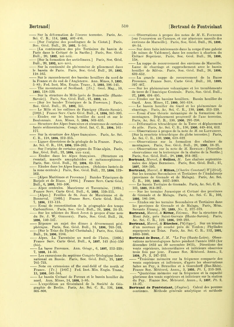 Sur la deformation de l'ecorce terrestre. Paris, Ac. Sci. C. R., 114, 1892, 402-406. [Sur l'origine des poudingues de la Ciotat.] Paris, Soe. Geol. Bull., 20, 1892, li-liii. [La continuation des plis Tertiaires du bassin de Paris dans le Cretace de la Sarthe.] Paris, Soc. Geol. Bull., 20, 1892, xci-xcii. ■ [Sur la formation des anticlinaux.] Paris, Soc. Geol. Bull., 20, 1892, xcv-xcvi. Sur la continuity du pbenomeue de plissement dans le bassin de Paris. Paris, Soc. Geol. Bull , 20, 1892, 118-165. Sur le raccordement des bassins bouillers du nord de la Prance et du sud de l'Angleterre. Ann. Mines, 3,1893, 5-83; Fed. Inst. Min. Engin. Trans., 5, 1893, 106-141. The mountains of Scotland. [Tr.] Geol. Mag., 10, 1893, 118-129. ■ Sur la structure du Mole [pres de Bonneville (Haute- Savoie)]. Paris, Soc. Geol. Bull., 21, 1893, xx. [Sur les bandes Triasiques de la Provence.] Paris, Soc. Geol. Bull., 21, 1893, liii. Le Mole et les collines de Faucigny (Haute-Savoie). [1893.] France Serv. Carte Geol. Bull., 4, 1894, 345-393. ■ Etudes sur le bassin houiller du nord et sur le Boulonnais. Ann. Mines, 5, 1894, 569-635. Structure des Alpes francaises et recurrence de certains facies sedimentaires. Congr. Geol. Int. C. R., 1894, 161- 177. Sur la structure des Alpes francaises. Paris, Ac. Sci. C. R., 118, 1894, 212-215. Lignes directrices de la g6ologie de la France. Paris, Ac. Sci. C. R., 118, 1894, 258-262. Sur l'origine de certains gypses du Trias alpin. Paris, Soc, Geol. Bull., 22, 1894, xxx-xxxi. Etudes dans les Alpes francaises. (Structure en eventail, massifs amygdaloides et metamorphisme.) Paris, Soc. Geol. Bull., 22, 1894, 69-118. Etudes dans les Alpes francaises. (Schistes lustres de la zone centrale.) Paris, Soc. Geol. Bull., 22, 1894, 119- 162. [Alpes Maritimes et Provence.] Bandes Triasiques de Barjols et de Rians. [1894.] France Serv. Carte Geol, Bull, 6, 1895, 105-106. Alpes centrales. Maurienne et Tarentaise. [1894.] France Serv. Carte Geol. Bull., 6, 1895, 110-115. [Alpes.] Feuilles de St. Jean de Maurienne et de Bonneval. [1895.] France Serv. Carte Geol. Bull., 7, 1896, 113-115. Essai de reconstitution de la geographie des temps Carboniferes. Paris, Soc. Geol. Bull., 24, 1896, 24-25. Sur les schistes du Mont Jovet (a propos d'une note du Dr. J. W. Gregory). Paris, Soc. Geol. Bull., 24, 1896, 140-147. Reponse au sujet des domes a d^versement p6ri- pherique. Paris, Soc. Geol. Bull., 24, 1896, 763-765. [Sur le Trias du Djebel Chettabah.] Paris, Soc. Geol. Bull., 24, 1896, 1184. Alpes. La Tarentaise au nord de ITsere. [1896.] France Serv. Carte Geol. Bull., 8, 1897, 145 (6/s)-150 (bis). La basse Provence. Ann. G6ogr., 6, 1897, 212-229; 7, 1898, 14-33. Les excursions du septieme Congres G^ologique Inter- national en Russie. Paris, Soc. Geol. Bull., 25, 1897, 705-723. Note on extensions of the coal-field of the north of France. [Tr.] [1897.] Fed. Inst. Min. Engin. Trans., 13, 1898, 583-584. ■ Le bassin Cretace de Fuveau et le bassin houiller du nord. Ann. Mines, 14, 1898, 5-85. L'expedition au Groenland de la Society de Geo- graphie de Berlin. Paris, Ac. Sci. C. R., 126, 1898, 805-808. Observations a propos des notes de M. E. Fournier [sur l'excursion au Caucase, et sur plusieurs massifs des environs de Marseille]. Paris, Soc. Geol. Bull., 20, 1898, 48-54. Sur deux i'aits interessants dans la coupe d'une galerie [de mines de Valdonne], dans les couches a charbon du Cretace Superieur. Paris, Soc. Geol. Bull., 26, 1898, 158. La nappe de recouvrement des environs de Marseille. Lame de charriage et rapprochement avec le bassin houiller de Silesie. Paris, Soc. Geol. Bull., 26, 1898, 632-652. La grande nappe de recouvrement de la Basse Provence. France Serv. Carte Geol. Bull., 10, 1899, 397-467. Sur les phenomenes volcaniques et les tremblements de terre de l'Amerique Ceutrale. Paris, Soc. Geol. Bull., 27, 1899, 494-495. Etudes sur les bassins houillers. Bassin houiller du Gard. Ann. Mines, 17, 1900, 505-618. Le bassin houiller du Gard et les phenomenes de charriage. Paris, Ac. Sci. C. R., 130, 1900, 213-220. Essai d'une theorie mecanique de la formation des montagnes. Deplacement progressif de l'axe terrestre. Paris, Ac. Sci. C. R., 130, 1900, 291-298. Deformation tetraedrique de la Terre et deplacement du pole. Paris, Ac. Sci. C. R., 130, 1900, 449-464, 612. Observations a propos de la note de M. de Lapparent. [Sur la symetrie tetraedrique du globe terrestre.] Paris, Ac. Sci. C. R., 130, 1900, 619-622. . Observations sur la formation des chaines de montagnes. Paris, Soc. G6ol. Bull., 28, 1900, 18-21. Observations sur la note de M. Repelin : [Nouvelles observations sur la tectonique de la chaine de la Nerthe.] Paris, Soc. Geol. Bull., 28, 1900, 264-2$?^ Bertrand, Marcel, & Golliez, H. Les chaines septentrio- nales des Alpes Bernoises. Paris, Soc. Geol. Bull., 25, 1897, 568-595. Bertrand, Marcel, & Kilian, [Charles Constant] W[ilfrid]. Sur les terrains Secondaires et Tertiaires de 1'Andalousie (provinces de Grenade et de Malaga). Paris, Ac. Sci. C. R., 100, 1885, 1057-1060. Le bassin Tertiaire de Grenade. Paris, Ac. Sci. C. R. 101, 1885, 264-267. Sur les terrains Jurassique et Cretace des provinces de Grenade et de Malaga. Paris, Ac. Sci. C. R., 102, 1886, 186-188. Etudes sur les terrains Secondaires et Tertiaires dans les provinces de Grenade et de Malaga. Paris, Mem. Savants Etrang., 30, 1889, No. 2, 377-579. Bertrand, Marcel, & Bitter, Etienne. Sur la structure du Mont Joly, pres Saint-Gervais (Haute-Savoie). Paris, Ac. Sci. C. R., 122, 1896, 289-293. Bertrand, Marcel, & Ziircher, Ph{ilippe]. Sur un temoin d'un nouveau pli couche pres de Toulon; Phyllades superposes au Trias. Paris, Ac. Sci. C. R., 112, 1891, 1083-1086. Bertrand de Doue, J. M. *Le Puy (Haute-Loire). Obser- vations meteorologiques faites pendant l'annee 1853 (ler decembre 1852 au 30 novembre 1853). Directions des vents superieurs, intermediaires et inferieurs observees trois fois par jour. France Soc. Meteorol. Annu., 2, 1854, Pt. 2, 247-252. *Troisieme memoire sur la frequence comparee des vents superieurs et inferieurs, d'apres les observations faites au Puy, a Bruxelles et a Goersdorff (Bas-Rhin). France Soc. Meteorol. Annu., 3, 1855, Pt. 1, 253-269. *Quatrieme memoire sur la frequence et la capacite pluvieuse des vents superieurs et inferieurs sur la station du Puy. France Soc. Meteorol. Annu., 5, 1857, Pt. 2, 13-37. Bertrand de Tontviolant, [Eugene]. Calcul des poutres continues. Methode generate analytique et methode