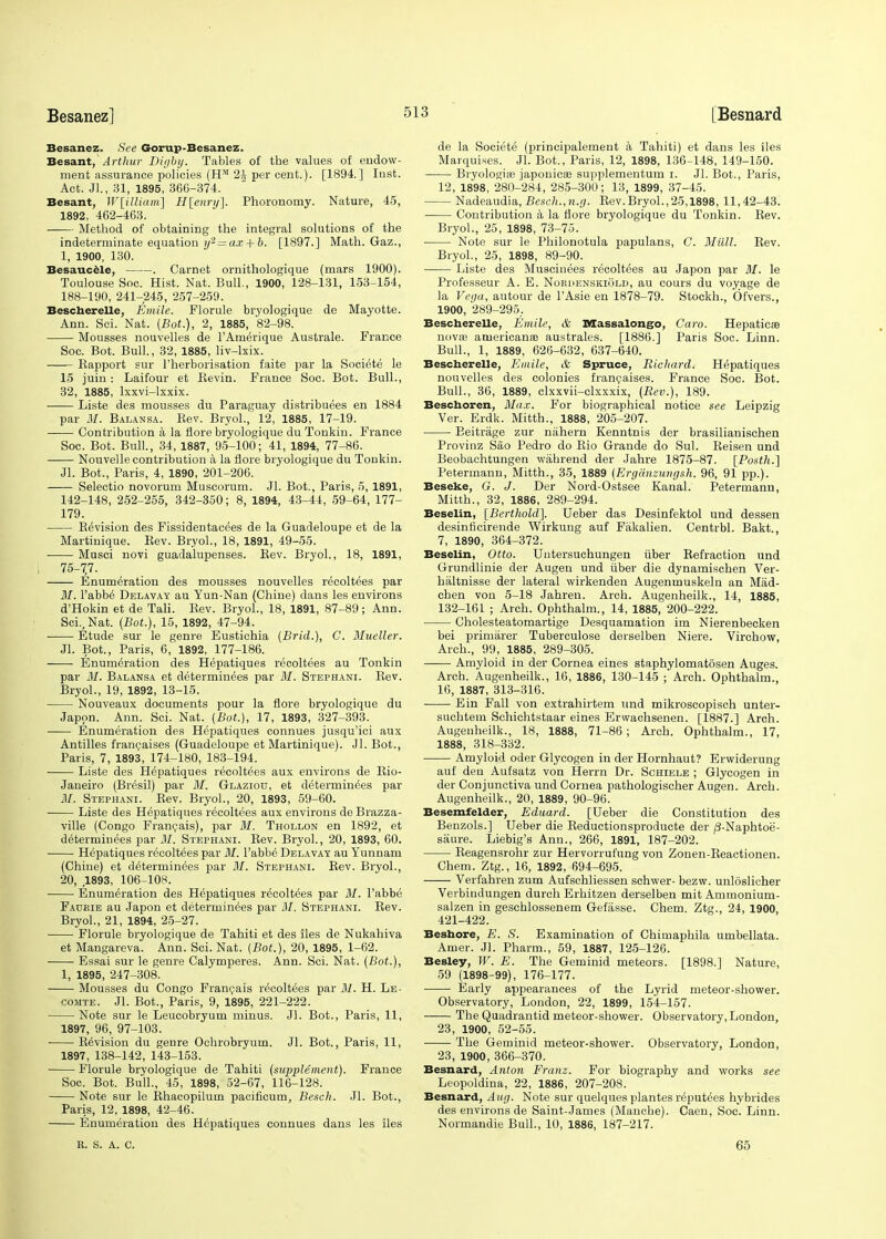 Besanez. See Gorup-Besanez. Besant, Arthur Digby. Tables of the values of endow- ment assurance policies (HM 24 per cent.). [1894.] Inst. Act. Jl., 31, 1895, 366-374. Besant, W[illiam] H[enry]. Phoronomy. Nature, 45, 1892, 462-463. Method of obtaining the integral solutions of the indeterminate equation y2 = ax + 6. [1897.] Math. Gaz., 1, 1900, 130. Besaucele, . Carnet ornithologique (mars 1900). Toulouse Soc. Hist. Nat. Bull., 1900, 128-131, 153-154, 188-190, 241-245, 257-259. Bescherelle, Emile. Florule bryologique de Mayotte. Ann. Sci. Nat. {Bot.), 2, 1885, 82-98. Mousses nouvelles de l'Amerique Australe. France Soc. Bot. Bull., 32, 1885, liv-lxix. Bapport sur l'herborisation faite par la Societe le 15 juin : Laifour et Bevin. France Soc. Bot. Bull., 32, 1885, lxxvi-lxxix. ■ Liste des mousses du Paraguay distributes en 1884 par M. Balansa. Bev. Bryol., 12, 1885, 17-19. Contribution a la flore bryologique du Tonkin. France Soc. Bot. Bull., 34, 1887, 95-100; 41, 1894, 77-86. Nouvelle contribution a la flore bryologique du Tonkin. JL Bot., Paris, 4, 1890, 201-206. Selectio novorum Muscorum. Jl. Bot., Paris, 5, 1891, 142-148, 252-255, 342-350; 8, 1894, 43-44, 59-64, 177- 179. Bevision des Fissidentacees de la Guadeloupe et de la Martinique. Bev. Bryol., 18, 1891, 49-55. Musci novi guadalupenses. Rev. Bryol., 18, 1891, 75-77. Enumeration des mousses nouvelles recoltees par 31. l'abbe' Delavay au Yun-Nan (Chine) dans les environs d'Hokin et de Tali. Bev. Bryol., 18, 1891, 87-89; Ann. Sci., Nat. (Bot.), 15, 1892, 47-94. Etude sur le genre Eustichia (Brid.), C. Mueller. Jl. Bot., Paris, 6, 1892, 177-186. -— Enumeration des Hepatiques recoltees au Tonkin par 31. Balansa et determinees par ill. Stephani. Bev. Bryol., 19, 1892, 13-15. Nouveaux documents pour la flore bryologique du Japon. Ann. Sci. Nat. (Bot.), 17, 1893, 327-393. Enumeration des Hepatiques connues jusqu'ici aux Antilles francaises (Guadeloupe et Martinique). Jl. Bot., Paris, 7, 1893, 174-180, 183-194. Liste des Hepatiques recoltees aux environs de Rio- Janeiro (Bresil) par 31. Glaziou, et determinees par 31. Stephani. Bev. Bryol., 20, 1893, 59-60. Liste des Hepatiques recoltees aux environs de Brazza- ville (Congo Francais), par 31. Thollon en 1892, et determinees par 31. Stephani. Rev. Bryol., 20, 1893, 60. Hepatiques recoltees par 31. l'abbe' Delavay au Yunnam (Chine) et determinees par 31. Stephani. Rev. Bryol., 20, ,1893, 106-108. Enumeration des Hepatiques recoltees par 31. l'abbe Faukie au Japon et determinees par 31. Stephani. Bev. Bryol., 21, 1894, 25-27. Florule bryologique de Tahiti et des iles de Nukahiva et Mangareva. Ann. Sci. Nat. (Bot.), 20, 1895, 1-62. Essai sur le genre Calymperes. Ann. Sci. Nat. (Bot.), 1, 1895, 247-308. Mousses du Congo Francais recoltees par 31. H. Le- comte. Jl. Bot., Paris, 9, 1895, 221-222. Note sur le Leucobryum minus. Jl. Bot., Paris, 11, 1897, 96, 97-103. Revision du genre Ochrobryum. Jl. Bot., Paris, 11, 1897, 138-142, 143-153. Florule bryologique de Tahiti (supplement). France Soc. Bot. Bull., 45, 1898, 52-67, 116-128. Note sur le Rhacopilum pacificum, Besch. Jl. Bot., Paris, 12, 1898, 42-46. Enumeration des Hepatiques connues dans les iles de la Societe (principalement a Tahiti) et dans les iles Marquises. Jl. Bot., Paris, 12, 1898, 136-148, 149-150. Bryologiaa japonic® supplementum i. Jl. Bot., Paris, 12, 1898, 280-284, 285-300; 13, 1899, 37-45. Nadeaudia, Besch.,n.g. Bev.Bryol.,25,1898, 11,42-43. Contribution a la flore bryologique du Tonkin. Rev. Bryol., 25, 1898, 73-75. ■ Note sur le Philonotula papulans, C. MUM. Rev. Bryol., 25, 1898, 89-90. Liste des Muscinees recoltees au Japon par 31. le Professeur A. E. Norhenskiold, au cours du voyage de la Vega, autour de l'Asie en 1878-79. Stockh., Ofvers., 1900, 289-295,. Bescherelle, Emile, & Massalongo, Caro. Hepatic® nova? americanae australes. [1886.] Paris Soc. Linn. Bull., 1, 1889, 626-632, 637-640. Bescherelle, Emile, & Spruce, Richard. Hepatiques nouvelles des colonies francaises. France Soc. Bot. Bull., 36, 1889, clxxvii-clxxxix, (Rev.), 189. Beschoren, Max. For biographical notice see Leipzig Ver. Erdk. Mitth., 1888, 205-207. Beitrage zur niihern Kenntnis der brasilianischen Provinz Sao Pedro do Bio Grande do Sul. Beisen und Beobachtungen wain-end der Jahre 1875-87. [Posth.] Petermann, Mitth., 35, 1889 (Ergiinzungsh. 96, 91 pp.). Beseke, G. J. Der Nord-Ostsee Kanal. Petermann, Mitth., 32, 1886, 289-294. Beselin, [Berthold]. Ueber das Desinfektol und dessen desinlicirende Wirkung auf Fakalien. Centrbl. Bakt. 7, 1890, 364-372. Beselin, Otto. Untersuchungen fiber Befraction und Grundlinie der Augen und fiber die dynamischen Ver- haltnisse der lateral wirkenden Augenrnuskeln an Mad- chen von 5-18 Jahren. Arch. Augenheilk., 14, 1885, 132-161 ; Arch. Ophthalm., 14, 1885, 200-222. Cholesteatomartige Desquamation im Nierenbecken bei primarer Tuberculose derselben Niere. Virchow, Arch., 99, 1885, 289-305. Amyloid in der Cornea eines staphylomatosen Auges. Arch. Augenheilk., 16, 1886, 130-145 ; Arch. Ophthalm., 16, 1887, 313-316. Ein Fall von extrahirtem und mikroscopisch unter- suchtem Schichtstaar eines Erwachsenen. [1887.] Arch. Augenheilk., 18, 1888, 71-86; Arch. Ophthalm., 17, 1888, 318-332. Amyloid oder Glycogen in der Hornhaut? Erwiderung auf den Aufsatz von Herrn Dr. Schiele ; Glycogen in der Conjunctiva und Cornea pathologischer Augen. Arch. Augenheilk., 20, 1889, 90-96. Besemfelder, Eduard. [Ueber die Constitution des Benzols.] Ueber die Beductionsproducte der /3-Naphtoe- saure. Liebig's Ann., 266, 1891, 187-202. Reagensrohr zur Hervorrufung von Zonen-Reactionen. Chem. Ztg., 16, 1892, 694-695. Verfahren zum Aufschliessen schwer- bezw. unloslicher Verbindungen durch Erhitzen derselben mit Ammonium- salzen in geschlossenem Gefasse. Chem. Ztg., 24, 1900, 421-422. Beshore, E. S. Examination of Chimaphila umbellata. Amer. Jl. Pharm., 59, 1887, 125-126. Besley, W. E. The Geminid meteors. [1898.] Nature, 59 (1898-99), 176-177. Early appearances of the Lyrid meteor-shower. Observatory, London, 22, 1899, 154-157. The Quadrantid meteor-shower. Observatory, London, 23, 1900, 52-55. The Geminid meteor-shower. Observatory, London, 23, 1900, 366-370. Besnard, Anton Franz. For biography and works see Leopoldina, 22, 1886, 207-208. Besnard, Aug. Note sur quelques plantes reputees hybrides des environs de Saint-James (Manche). Caen, Soc. Linn. Normandie Bull., 10, 1886, 187-217. R. S. A. C. 65