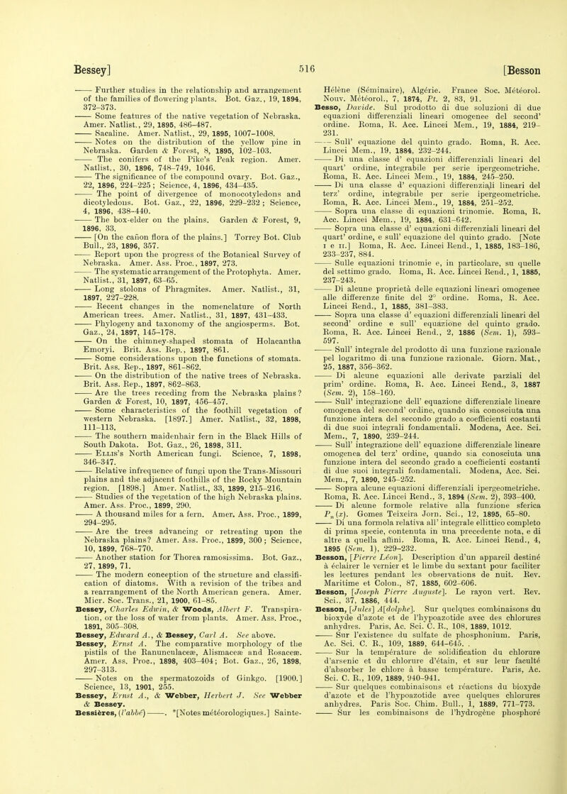 ■ Further studies in the relationship and arrangement of the families of flowering plants. Bot. Gaz., 19, 1894, 372-373. Some features of the native vegetation of Nebraska. Amer. Natlist., 29, 1895, 486-487. Sacaline. Amer. Natlist., 29, 1895, 1007-1008. Notes on the distribution of the yellow pine in Nebraska. Garden & Forest, 8, 1895, 102-103. ■ The conifers of the Pike's Peak region. Amer. Natlist., 30, 1896, 748-749, 1046. The significance of tbe compound ovary. Bot. Gaz., 22, 1896, 224-225 ; Science, 4, 1896, 434-435. The point of divergence of monocotyledons and dicotyledons. Bot. Gaz., 22, 1896, 229-232 ; Science, 4, 1896, 438-440. The box-elder on the plains. Garden & Forest, 9, 1896, 33. [On the canon flora of the plains.] Torrey Bot. Club Bull., 23, 1896, 357. Beport upon the progress of the Botanical Survey of Nebraska. Amer. Ass. Proc., 1897, 273. The systematic arrangement of the Protophyta. Amer. Natlist., 31, 1897, 63-65. Long stolons of Phragmites. Amer. Natlist., 31, 1897, 227-228. ■ Recent changes in the nomenclature of North American trees. Amer. Natlist., 31, 1897, 431-433. Phylogeny and taxonomy of the angiosperms. Bot. Gaz., 24, 1897, 145-178. On the chimney-shaped stomata of Holacantha Emoryi. Brit. Ass. Bep., 1897, 861. Some considerations upon tbe functions of stomata. Brit. Ass. Bep., 1897, 861-862. On the distribution of the native trees of Nebraska. Brit. Ass. Rep., 1897, 862-863. ■ Are the trees receding from the Nebraska plains ? Garden & Forest, 10, 1897, 456-457. Some characteristics of the foothill vegetation of western Nebraska. [1897.] Amer. Natlist., 32, 1898, 111-113. The southern maidenhair fern in the Black Hills of South Dakota. Bot. Gaz., 26, 1898, 311. ■ Ellis's North American fungi. Science, 7, 1898, 346-347. Relative infrequence of fungi upon the Trans-Missouri plains and the adjacent foothills of the Bocky Mountain region. [1898.] Amer. Natlist., 33, 1899, 215-216. Studies of the vegetation of the high Nebraska plains. Amer. Ass. Proc, 1899, 290. A thousand miles for a fern. Amer. Ass. Proc, 1899, 294-295. ■ Are the trees advancing or retreating upon the Nebraska plains? Amer. Ass. Proc, 1899, 300; Science, 10, 1899, 768-770. Another station for Thorea ramosissima. Bot. Gaz., 27, 1899, 71. The modern conception of the structure and classifi- cation of diatoms. With a revision of the tribes and a rearrangement of the North American genera. Amer. Micr. Soc. Trans., 21, 1900, 61-85. Bessey, Charles Edwin, & Woods, Albert F. Transpira- tion, or the loss of water from plants. Amer. Ass. Proc, 1891, 305-308. Bessey, Edicard A., & Bessey, Carl A. See above. Bessey, Ernst A. The comparative morphology of the pistils of the Ranunculaceas, Alismacea? and Rosacea?. Amer. Ass. Proc, 1898, 403-404; Bot. Gaz., 26, 1898, 297-313. Notes on the spermatozoids of Ginkgo. [1900.] Science, 13, 1901, 255. Bessey, Ernst A., & Webber, Herbert J. See Webber & Bessey. Bessieres, (Vabbi!) . *[Notes mettorologiques.] Sainte- H61ene (Seminaire), Algesic France Soc. Met6orol. Nouv. Meteorol., 7, 1874, Pt. 2, 83, 91. Besso, Davide. Sul prodotto di due soluzioni di due equazioni differenziali lineari omogenee del second' ordine. Roma, R. Acc. Lincei Mem., 19, 1884, 219- 231. Sull' equazione del quinto grado. Roma, R. Acc. Lincei Mem., 19, 1884, 232-244. Di una classe d' equazioni differenziali lineari del quart' ordine, integrabile per serie ipergeometriche. Roma, B. Acc Lincei Mem., 19, 1884, 245-250. Di una classe d' equazioni differenziali lineari del terz' ordine, integrabile per serie ipergeometriche. Roma, R. Acc. Lincei Mem., 19, 1884, 251-252. Sopra una classe di equazioni trinomie. Roma, R. Acc. Lincei Mem., 19, 1884, 631-642. Sopra una classe d' equazioni differenziali lineari del quart' ordine, e sull' equazione del quinto grado. [Note i e ii.] Roma, R. Acc Lincei Rend., 1, 1885, 183-186, 233-237, 884. Sulle equazioni trinomie e, in particolare, su quelle del settimo grado. Roma, R. Acc Lincei Rend., 1, 1885, 237-243. Di alcune proprieta delle equazioni lineari omogenee alle differenze finite del 2° ordine. Roma, R. Acc. Lincei Rend., 1, 1885, 381-383. Sopra una classe d' equazioni differenziali lineari del second' ordine e sull' equazione del quinto grado. Roma, R. Acc. Lincei Rend., 2, 1886 (Sem. 1), 593- 597. SulP integrale del prodotto di una funzione raziouale pel logaritmo di una funzione razionale. Giorn. Mat., 25, 1887, 356-362. Di alcune equazioni alle derivate parziali del prim' ordine. Roma, R. Acc. Lincei Rend., 3, 1887 (Sem. 2), 158-160. Sull' integrazione dell' equazione differenziale lineare omogenea del second' ordine, quando sia conosciuta una funzione intera del secondo grado a coefficienti costanti di due suoi integrali fondamentali. Modena, Acc. Sci. Mem., 7, 1890, 239-244. SulP integrazione dell' equazione differenziale lineare omogenea del terz' ordine, quando sia conosciuta una funzione intera del secondo grado a coefficienti costanti di due suoi integrali fondamentali. Modena, Acc. Sci. Mem., 7, 1890, 245-252. Sopra alcune equazioni differenziali ipergeometriche. Roma, R. Acc. Lincei Rend., 3, 1894 (Sem. 2), 393-400. Di alcune formole relative alia funzione sferica P„(.t). Gomes Teixeira Jorn. Sci., 12, 1895, 65-80. Di una formola relativa all' integrale ellittico completo di prima specie, contenuta in una precedente nota, e di altre a quella affini. Roma, R. Acc. Lincei Rend., 4, 1895 (Sem. 1), 229-232. Besson, [Pierre Leon}. Description d'un appai'eil destine a 6clairer le vernier et le limbe du sextant pour faciliter les lectures pendant les observations de nuit. Rev. Maritime et Colon., 87, 1885, 602-606. Besson, [Joseph Pierre Avguste]. Le rayon vert. Rev. Sci., 37, 1886, 444. Besson, [Jules] A[dolj)he]. Sur quelques combinaisons du bioxyde d'azote et de l'hypoazotide avec des chlorures anhydres. Paris, Ac. Sci. C. R., 108, 1889, 1012. Sur l'existence du sulfate de phosphonium. Paris, Ac. Sci. C. R., 109, 1889, 644-645. . Sur la temperature de solidification du chlorure d'arsenic et du chlorine d'etain, et sur leur faculty d'absorber le chlore a basse temperature. Paris, Ac Sci. C. R., 109, 1889, 940-941. Sur quelques combinaisons et reactions du bioxyde d'azote et de l'hypoazotide avec quelques chlorures anhydres. Paris Soc. Chim. Bull., 1, 1889, 771-773. Sur les combinaisons de l'hydrogene phosphore