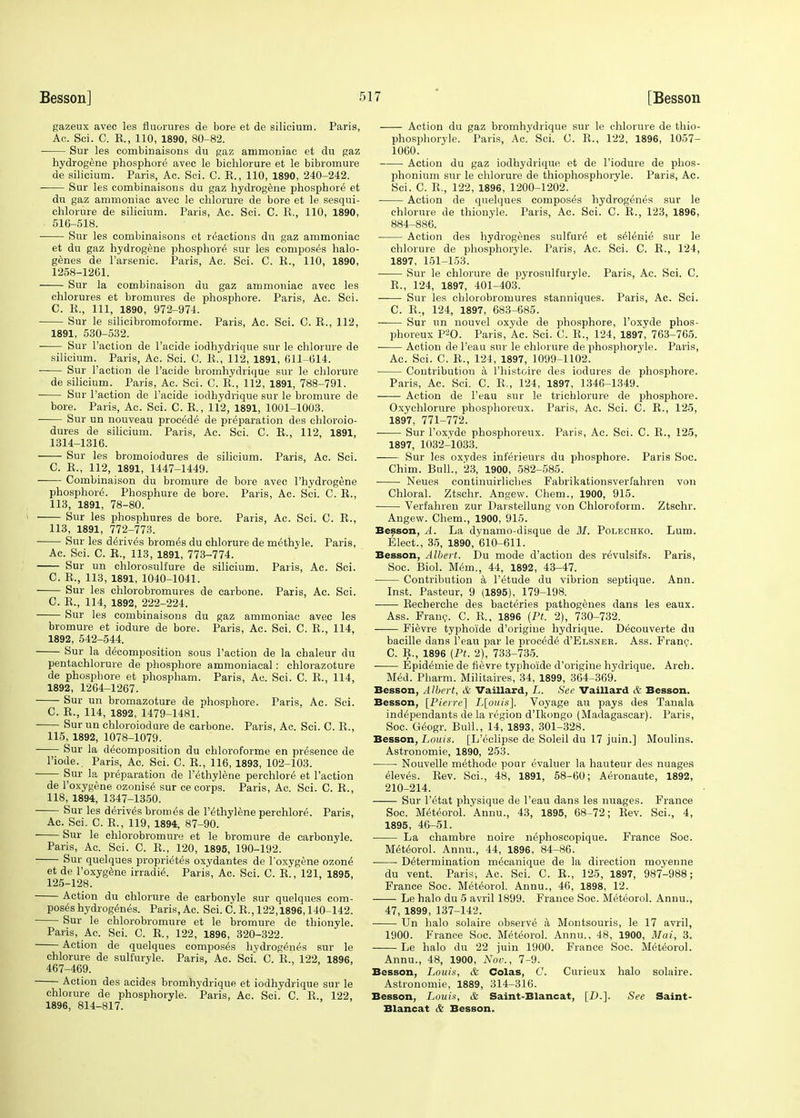 gazeux avec les fluorures de bore et de silicium. Paris, Ac. Sci. C. R., 110, 1890, 80-82. Sur les combinaisons du gaz ammoniac et du gaz hydrogene phosphore avec le bichlorure et le bibromure de silicium. Paris, Ac. Sci. C. R., 110, 1890, 240-242. Sur les combinaisons du gaz hydrogene phosphore et du gaz ammoniac avec le chlorure de bore et le sesqui- chlorure de silicium. Paris, Ac. Sci. C. R., 110, 1890, 516-518. Sur les combinaisons et reactions du gaz ammoniac et du gaz hydrogene phosphore sur les composes halo- genes de 1'arsenic. Paris, Ac. Sci. C. R., 110, 1890, 1258-1261. Sur la combinaison du gaz ammoniac avec les chlorures et bromures de phosphore. Paris, Ac. Sci. C. R., Ill, 1890, 972-974. Sur le silicibromoforme. Paris, Ac. Sci. C. R., 112, 1891, 530-532. -— Sur Taction de l'acide iodhydrique sur le chlorure de silicium. Paris, Ac. Sci. C. R., 112, 1891, 611-614. Sur Taction de Pacide hromhydrique sur le chlorure de silicium. Paris, Ac. Sci. C. R., 112, 1891, 788-791. Sur Taction de l'acide iodbydrique sur le bromure de bore. Paris, Ac. Sci. C. R., 112, 1891, 1001-1003. Sur un nouveau procede de preparation des chloroio- dures de silicium. Paris, Ac. Sci. C. R., 112, 1891, 1314-1316. Sur les bromoiodures de silicium. Paris, Ac. Sci. C. R., 112, 1891, 1447-1449. Combinaison du bromure de bore avec Thydrogene phosphore. Phosphnre de bore. Paris, Ac. Sci. C. R., 113, 1891, 78-80. Sur les phosphures de bore. Paris, Ac. Sci. C. R., 113, 1891, 772-773. Sur les derives bromes du chlorure de methyle. Paris, Ac. Sci. C. R., 113, 1891, 773-774. Sur un chlorosulfure de silicium. Paris, Ac. Sci. C. R., 113, 1891, 1040-1041. Sur les chlorobromures de carbone. Paris, Ac. Sci. C. R., 114, 1892, 222-224. Sur les combinaisons du gaz ammoniac avec les bromure et iodure de bore. Paris, Ac. Sci. C. R., 114, 1892, 542-544. Sur la decomposition sous Taction de la chaleur du pentachlorure de phosphore ammoniaeal: chlorazoture de phospbore et phospham. Paris, Ac. Sci. C. R., 114, 1892, 1264-1267. Sur un bromazoture de phosphore. Paris. Ac. Sci. C. R., 114, 1892, 1479-1481. Sur un chloroiodure de carbone. Paris, Ac. Sci. C. R., 115, 1892, 1078-1079. Sur la decomposition du chloroforme en presence de Tiode.. Paris, Ac. Sci. C. R., 116, 1893, 102-103. Sur la preparation de Tethylene perchlore et Taction de Toxygene ozonise sur ce corps. Paris, Ac. Sci. C. R., 118, 1894, 1347-1350. Sur les derives bromes de Tethylene perchlore. Paris, Ac. Sci. C. R., 119, 1894, 87-90. Sur le chlorobromure et le bromure de carbonyle. Paris, Ac. Sci. C. R., 120, 1895, 190-192. Sur quelques proprietes oxydantes de Toxygene ozone et de Toxygene irradie. Paris, Ac. Sci. C. R., 121, 1895, 125-128. Action du chlorure de carbonyle sur quelques com- poses hydrogenes. Paris, Ac. Sci. C. R., 122,1896,140-142. Sur le chlorobromure et le bromure de thionyle. Paris, Ac. Sci. C. R., 122, 1896, 320-322. Action de quelques composes hydrogenes sur le chlorure de sulf'uryle. Paris, Ac. Sci. C. R., 122 1896, 467-469. Action des acides hromhydrique et iodhydrique sur le chlorure de phosphoryle. Paris, Ac. Sci. C. R., 122, 1896, 814-817. Action du gaz hromhydrique sur le chlorure de thio- phosphoryle. Paris, Ac. Sci. G. R., 122, 1896, 1057- 1060. ■ Action du gaz iodhydrique et de Tiodure de phos- phonium sur le chlorure de thiophosphoryle. Paris, Ac. Sci. C. R., 122, 1896, 1200-1202. Action de quelques composes hydrogenes sur le chlorure de thionyle. Paris, Ac. Sci. C. R., 123, 1896, 884-886. Action des hydrogenes sulfure et selenie sur le chlorure de phosphoryle. Paris, Ac. Sci. C. R., 124, 1897, 151-153. Sur le chlorure de pyrosulfuryle. Paris, Ac. Sci. C. R., 124, 1897, 401-403. Sur les chlorobromures stanniques. Paris, Ac. Sci. C. R., 124, 1897, 683-685. Sur un nouvel oxyde de phosphore, Toxyde phos- phoreux P20. Paris, Ac. Sci. C. R., 124, 1897, 763-765. Action de Teau sur le chlorure de phosphoryle. Paris, Ac. Sci. C. R., 124, 1897, 1099-1102. Contribution a Thistoire des iodures de phosphore. Paris, Ac. Sci. C. R., 124, 1897, 1346-1349. Action de Teau sur le trichlorure de phosphore. Oxychlorure phosphoreux. Paris, Ac. Sci. C. R., 125, 1897, 771-772. Sur Toxyde phosphoreux. Paris, Ac. Sci. C. R., 125, 1897, 1032-1033. Sur les oxydes inferieurs du phosphore. Paris Soc. Chim. Bull., 23, 1900, 582-585. Neues continuirlicbes Fabrikationsverfahren von Chloral. Ztschr. Angew. Chem., 1900, 915. Verfahren zur Darstellung von Chloroform. Ztschr. Angew. Chem., 1900, 915. Besson, A. La dynamo-disque de M. Polechko. Lum. Elect., 35, 1890, 610-611. Besson, Albert. Du mode d'action des revulsifs. Paris, Soc. Biol. Mem., 44, 1892, 43-47. Contribution a Tetude du vibrion septique. Ann. Inst. Pasteur, 9 (1895), 179-198. ■ Recherche des bacteries pathogenes dans les eaux. Ass. Franc. C. R., 1896 (Pt. 2), 730-732. Fievre typhoide d'origine hydrique. Decouverte du bacille dans Teau par le procede d'ELSNER. Ass. Franc. C. R., 1896 (Pt. 2), 733-735. Epidemie de fievre typhoide d'origine hydrique. Arcb. Med. Pharm. Militaires, 34, 1899, 364-369. Besson, Albert, & Vaillard, L. See Vaillard & Besson. Besson, [Pierre] L[ouis]. Voyage an pays des Tanala independants de la region d'Ikongo (Madagascar). Paris, Soc. Geogr. Bull., 14, 1893, 301-328. Besson, Louis. [L'eclipse de Soleil du 17 juin.] Moulins. Astronomie, 1890, 253. Nouvelle methode pour evaluer la hauteur des nuages eleves. Rev. Sci., 48, 1891, 58-60; Aeronaute, 1892, 210-214. Sur Tetat physique de Teau dans les nuages. France Soc. Meteorol.'Annu., 43, 1895, 68-72; Rev. Sci., 4, 1895, 46-51. La chambre noire nephoscopique. France Soc. Meteorol. Annu., 44, 1896, 84-86. Determination mecanique de la direction moyenne du vent. Paris-, Ac. Sci. C. R., 125, 1897, 987-988; France Soc. Meteorol. Annu., 46, 1898, 12. Le halo du 5 avril 1899. France Soc. Meteorol. Annu., 47, 1899, 137-142. Un halo solaire observe a Montsouris, le 17 avril, 1900. France Soc. Meteorol. Annu., 48, 1900, Mai, 3. Le halo du 22 juin 1900. France Soc. Meteorol. Annu., 48, 1900, Nov., 7-9. Besson, Louis, & Colas, C. Curieux halo solaire. Astronomie, 1889, 314-316. Besson, Louis, & Saint-Blancat, [D.]. See Saint- Blancat & Besson.